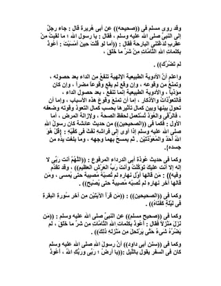 ‫وﻗﺪ روى ﻣﺴﻠﻢ ﻓﻰ ))ﺻﺤﯿﺤﮫ(( ﻋﻦ أﺑﻰ ُﺮﯾﺮة ﻗﺎل : ﺟﺎء رﺟ ٌ‬
   ‫ﻞ‬                    ‫ھ‬
‫إﻟﻰ اﻟﻨﺒﻰ ﺻﻠﻰ اﷲ ﻋﻠﯿﮫ وﺳﻠﻢ ، ﻓﻘﺎل : ﯾﺎ رﺳﻮل اﷲ ؛ ﻣﺎ ﻟﻘﯿﺖ ِﻦ‬
‫ُﻣ ْ‬                                                       ‫ﱢ‬
   ‫ﻋﻘﺮب َ َﻏْﺘﻨﻰ اﻟﺒﺎرﺣﺔ ﻓﻘﺎل : ))أﻣﺎ ﻟﻮ ُﻠْﺖ ﺣِﯿﻦ أﻣْﺴﯿْﺖ : أ ُﻮذ‬
   ‫ﻗ َ َ َ َ ﻋ ُ‬                             ‫َ‬             ‫ٍ ﻟﺪ‬
                              ‫ﺑﻜﻠﻤﺎت ا ِ اﻟ ﱠﺎ ﱠﺎت ِﻦ َﺮ ﻣﺎ ﺧَﻠَﻖ ،‬
                                ‫َ‬        ‫ِ ﷲ ﺘﻣ ِﻣ ْﺷﱢ‬
                                                          ‫ﻟﻢ ﺗَﻀ ﱠك(( .‬
                                                               ‫ُﺮ‬
    ‫واﻋﻠﻢ أن اﻷدوﯾﺔ اﻟﻄﺒﯿﻌﯿﺔ اﻹﻟﮭﯿﺔ ﺗﻨﻔﻊ ِﻦ اﻟﺪاء ﺑﻌﺪ ﺣﺼﻮﻟﮫ ،‬
                           ‫ُﻣ‬                             ‫ﱠ‬
      ‫وﺗﻤﻨَ ُ ﻣﻦ وﻗﻮﻋﮫ ، وإن وﻗﻊ ﻟﻢ ﯾﻘﻊ وﻗﻮﻋﺎ ﻣﻀﺮا ، وإن ﻛﺎن‬
                  ‫ً‬     ‫ً‬                                      ‫ﻊ‬
           ‫ﻣﺆذﯾﺎ ، واﻷدوﯾﺔ اﻟﻄﺒﯿﻌﯿﺔ إﻧﻤﺎ ﺗﻨﻔ ُ ، ﺑﻌﺪ ﺣﺼﻮل اﻟﺪاء ،‬
                                 ‫ﻊ‬                             ‫ً‬
    ‫ﻓﺎﻟﺘﻌ ﱡذات واﻷذﻛﺎر ، إﻣﺎ أن ﺗﻤﻨ َ وﻗﻮع ھﺬه اﻷﺳﺒﺎب ، وإﻣﺎ أن‬
                              ‫َ‬     ‫ﻊ‬                    ‫ﻮ ُ‬
 ‫ﺗﺤﻮل ﺑﯿﻨﮭﺎ وﺑﯿﻦ ﻛﻤﺎل ﺗﺄﺛﯿﺮھﺎ ﺑﺤﺴﺐ ﻛﻤﺎل اﻟﺘﻌﻮذ وﻗﻮﺗﮫ وﺿﻌﻔﮫ‬
                                              ‫ِ‬                ‫َ‬
     ‫، ﻓﺎﻟ ﱡ َﻰ واﻟ ُ َذ ﺗﺴﺘَﻌﻤﻞ ﻟﺤﻔﻆ اﻟﺼﺤﺔ ، وﻹزاﻟﺔ اﻟﻤﺮض ، أﻣﺎ‬
                                                 ‫ﻌﻮ ُ ْ‬       ‫ﺮﻗ‬
 ‫اﻷول : ﻓﻜﻤﺎ ﻓﻰ ))اﻟﺼﺤﯿﺤﯿﻦ(( ﻣﻦ ﺣﺪﯾﺚ ﻋﺎﺋﺸﺔ ﻛﺎن رﺳﻮل اﷲ‬
 ‫ُ ِ‬
  ‫ﺻﻠﻰ اﷲ ﻋﻠﯿﮫ وﺳﻠﻢ إذا أوى إﻟﻰ ﻓﺮا ِﮫِ َﻔَﺚَ ﻓﻰ ﻛ ﱠﯿْﮫ : } ُﻞ ُﻮ‬
  ‫َﻔ ِ ﻗ ْ ھ َ‬            ‫ﺷ ﻧ‬
    ‫اﷲ أَ َ ٌ واﻟﻤُﻌَﻮذﺗَﯿْﻦ . ﺛﻢ ﯾﻤﺴﺢ ﺑﮭﻤﺎ وﺟﮭﮫ ، وﻣﺎ ﺑﻠﻐﺖ ﯾ ُه ﻣﻦ‬
          ‫ﺪ‬                           ‫ُ‬             ‫ﱢَ‬       ‫ُ ﺣﺪ‬
                                                            ‫ﺟﺴﺪه{.‬
  ‫وﻛﻤﺎ ﻓﻰ ﺣﺪﯾﺚ ُﻮذة أﺑﻰ اﻟﺪرداء اﻟﻤﺮﻓﻮع : ))اﻟ ﱠ ُﻢ أﻧﺖ رَ ﱢﻰ ﻻ‬
       ‫ﺑ‬       ‫ﻠﮭ ﱠ‬                                ‫ﻋ‬
    ‫إﻟﮫ إﻻ أﻧﺖ ﻋﻠﯿﻚَ ﺗَﻮَﻛﻠْ ُ وأﻧﺖ َ ﱡ اﻟﻌﺮْشِ اﻟﻌﻈﯿﻢ(( ، وﻗﺪ ﺗﻘ ﱠم‬
     ‫ﺪ‬                          ‫َ رب َ‬      ‫ﱠﺖ‬
 ‫وﻓﯿﮫ(( : َﻦ ﻗﺎﻟﮭﺎ أ ﱠل ﻧﮭﺎره ﻟﻢ ﺗﺼِﺒْﮫ ُﺼﯿﺒﺔ ﺣﺘﻰ ُﻤﺴﻰ ، و َﻦ‬
  ‫ﻣ‬           ‫ﯾ‬              ‫ِِ ُ ُ ﻣ‬          ‫و‬         ‫ﻣ‬
                    ‫ﻗﺎﻟﮭﺎ آﺧﺮ ﻧﮭﺎ ِه ﻟﻢ ﺗﺼِﺒْﮫ ُﺼﯿﺒ ٌ ﺣﺘﻰ ﯾﺼْﺒِﺢ(( .‬
                              ‫ُ‬    ‫ﻣ ﺔ‬          ‫رِ ُ‬
‫وﻛﻤﺎ ﻓﻰ ))اﻟﺼﺤﯿﺤﯿﻦ(( : )) َﻦ ﻗﺮَأَ اﻵﯾﺘَﯿْﻦ ِﻦ آﺧﺮ ُﻮر ِ اﻟﺒﻘﺮة‬
‫ِ‬      ‫ِﺳ ة‬       ‫َ ﻣ‬            ‫ﻣ َ‬
                                                 ‫ﻓﻰ ﻟَﯿَﺔٍ ﻛﻔَ َﺎ ُ(( .‬
                                                     ‫ْﻠ َ ﺘ ه‬
 ‫وﻛﻤﺎ ﻓﻰ ))ﺻﺤﯿﺢ ﻣﺴﻠﻢ(( ﻋﻦ اﻟﻨﺒﻰ ﺻﻠﻰ اﷲ ﻋﻠﯿﮫ وﺳﻠﻢ : ))ﻣَﻦ‬
                                 ‫ﱢ‬
    ‫َﺰَل ﻣَﻨﺰِﻻ ﻓﻘﺎل : َ ُﻮذ ﺑﻜﻠﻤﺎت ِاﷲ اﻟ ﱠﺎ ﱠﺎت ِﻦ ﺷ ﱢ ﻣﺎ ﺧَ َﻖ ، ﻟﻢ‬
         ‫ﻠ َ‬      ‫ِ ﺘﻣ ِﻣ ﺮ‬
                  ‫َ‬                               ‫أﻋ ُ‬         ‫ﻧ َ ْ ً‬
                         ‫َ ُﺮ ُ ﺷَﻰء ﺣ ﱠﻰ َﺮْ َﺤِﻞ ِﻦ ﻣَﻨْ ِﻟﮫِ ذ ِ َ(( .‬
                             ‫ٌ َﺘ ﯾ ﺗ َ ﻣ ﺰ ﻟﻚ‬                     ‫ﯾﻀ ﱠه‬
    ‫وﻛﻤﺎ ﻓﻰ ))ﺳﻨﻦ أﺑﻰ داود(( أن رﺳﻮل اﷲ ﺻﻠﻰ اﷲ ﻋﻠﯿﮫ وﺳﻠﻢ‬
                           ‫َ ِ‬      ‫ﱠ‬
    ‫ﻛﺎن ﻓﻰ اﻟﺴﻔﺮ ﯾﻘﻮل ﺑﺎﻟﱠﯿﻞ :))ﯾﺎ أرض ؛ رَ ﱢﻰ ورَ ﱡﻚ ا ُ ، أ ُﻮذ‬
    ‫ﺑ ِ ﷲ َﻋ ُ‬          ‫ُ ﺑ‬                ‫ﻠ‬
 