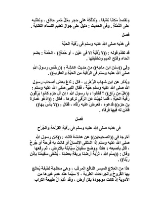 ‫وﺗﻘ ِﺪ ﻣَﻜﺎﻧﺎً ﻧﻈﯿﻔﺎ ، وَ َﺪﻟُ ُﮫ ﻋﻠﻰ ﺣﺠﺮ ﺑﺨَﻞ َﻤﺮٍ ﺣﺎذق ، و َﻄِْﯿﮫ‬
   ‫ﺗ ﻠ‬              ‫ﱢﺧ‬              ‫ً ﺗْ ﻜُ‬                    ‫ﺼُ‬
‫ﻋﻠﻰ اﻟ ﱠﻤَﺔِ . وﻓﻰ اﻟﺤﺪﯾﺚ : دﻟﯿﻞ ﻋﻠﻰ ﺟﻮاز ﺗﻌﻠﯿﻢ اﻟﻨﺴﺎء اﻟﻜﺘﺎﺑﺔ .‬
                                ‫ٌ‬                          ‫ﻨ ْﻠ‬
                                                                    ‫ﻓﺼﻞ‬
                       ‫ﻓﻰ ھﺪْﯾﮫ ﺻﻠﻰ اﷲ ﻋﻠﯿﮫ وﺳﻠﻢ ﻓﻰ ُﻗ َﺔ اﻟﺤَ ﱠﺔ‬
                        ‫ﯿ‬       ‫ر ْﯿ‬                         ‫َ‬
  ‫ﻗﺪ ﺗﻘ ﱠم ﻗﻮﻟﮫ : ))ﻻ ُﻗْ َﺔ إﻻ ﻓﻰ ﻋَﯿْﻦ ، أو ُ َ ٍ(( ، اﻟ ُ َﺔ : ﺑﻀﻢ‬
         ‫ﺤﻤ‬         ‫ﺣﻤﺔ‬        ‫ٍ‬           ‫ر ﯿَ‬               ‫ﺪ‬
                                      ‫اﻟﺤﺎء وﻓﺘﺢ اﻟﻤﯿﻢ وﺗﺨﻔﯿﻔﮭﺎ .‬
  ‫و ِﻰ ))ﺳﻨﻦ اﺑﻦ ﻣﺎﺟﮫ(( ﻣﻦ ﺣﺪﯾﺚ ﻋﺎﺋﺸﺔ : ))ر ﱠﺺ رﺳﻮل اﷲ‬
  ‫ُ ِ‬        ‫ﺧ‬                                            ‫ﻓ‬
         ‫ﺻﻠﻰ اﷲ ﻋﻠﯿﮫ وﺳﻠﻢ ﻓﻰ اﻟﺮﻗْ َﺔ ﻣﻦ اﻟﺤﯿ ِ واﻟﻌﻘﺮب(( .‬
                     ‫ﱠﺔ‬         ‫ﱡﯿ‬
  ‫و ُﺬﻛﺮ ﻋﻦ اﺑﻦ ﺷﮭﺎب اﻟ ﱡھْﺮى ، ﻗﺎل : ﻟ َغ ﺑﻌﺾ أﺻﺤﺎب رﺳﻮل‬
                        ‫َﺪ َ‬              ‫ﺰ‬                       ‫ﯾ‬
 ‫اﷲ ﺻﻠﻰ اﷲ ﻋﻠﯿﮫ وﺳﻠﻢ ﺣَ ﱠﺔ ، ﻓﻘﺎل اﻟﻨﺒﻰ َﻠﻰ اﷲ ﻋﻠﯿﮫ وﺳﻠﻢ :‬
                     ‫ﺻ‬               ‫ﯿٌ‬
‫))ھَﻞ ِﻦ رَا ٍ(( ؟ ﻓﻘﺎﻟﻮا : ﯾﺎ رﺳﻮل اﷲ ؛ إن آل ﺣﺰم ﻛﺎﻧﻮا ﯾَﺮ ُﻮن‬
   ‫ْﻗ‬                                               ‫ْﻣ ق‬
‫ُﻗﯿﺔ اﻟﺤَ ﱠﺔ ، ﻓﻠﻤﺎ ﻧﮭَﯿْﺖ ﻋﻦ اﻟ ﱡ َﻰ ﺗﺮﻛﻮھﺎ ، ﻓﻘﺎل : ))ادْ ُﻮ ُﻤﺎرة‬
     ‫ﻋ ﻋ‬                         ‫ﺮﻗ‬         ‫َ َ‬         ‫ر َ ﯿِ‬
    ‫ﺑﻦ ﺣﺰم(( ﻓﺪﻋﻮه ، ﻓﻌﺮض ﻋﻠﯿﮫ ُﻗﺎه ، ﻓﻘﺎل : ))ﻻ ﺑﺄسَ ﺑﮭﺎ((‬
                               ‫ر‬        ‫َ‬
                                              ‫ﻓﺄذن ﻟﮫ ﻓﯿﮭﺎ ﻓﺮﻗﺎه .‬
                                 ‫ﻓﺼﻞ‬
     ‫ﻓﻰ ھﺪْﯾﮫ ﺻﻠﻰ اﷲ ﻋﻠﯿﮫ وﺳﻠﻢ ﻓﻰ ُﻗْ َﺔ اﻟﻘَﺮْﺣﺔ واﻟ ُﺮْح‬
        ‫ﺠ‬               ‫رﯿ‬                            ‫َ‬
    ‫أﺧﺮﺟﺎ ﻓﻰ ))اﻟﺼﺤﯿﺤﯿﻦ(( ﻋﻦ ﻋﺎﺋﺸﺔ ﻗﺎﻟﺖ : ))ﻛﺎن رﺳﻮل اﷲ‬
‫ﺻﻠﻰ اﷲ ﻋﻠﯿﮫ وﺳﻠﻢ إذا اﺷﺘﻜﻰ اﻹﻧﺴﺎن أو ﻛﺎﻧﺖ ﺑﮫ َﺮﺣﺔ أو ُﺮ ٌ‬
‫ﻗ ٌ ﺟ ح‬                     ‫ُ‬
   ‫، ﻗﺎل ﺑﺄﺻﺒﻌﮫ : ھﻜﺬا ووﺿﻊ ﺳﻔﯿﺎن ﺳ ﱠﺎﺑَ َﮫ ﺑﺎﻷرض ، ﺛﻢ رﻓﻌﮭﺎ‬
                         ‫ُ ﺒ ﺘُ‬
‫وﻗﺎل : ))ﺑﺴْﻢ ا ِ ، ُﺮْ َﺔ أر ِﻨﺎ ﺑﺮِﯾ َﺔ ﺑﻌ ِﻨﺎ ، ُﺸْ َﻰ ﺳ ِﯿ ُﻨﺎ ﺑﺈذن‬
‫ِ‬      ‫ِ ﷲ ﺗ ﺑ ُ ﺿ ِ ﻘ ِ ﻀ ﯾ ﻔ َﻘ ﻤ‬
                                                                ‫رَ ﱢﻨﺎ(( .‬
                                                                      ‫ﺑ‬
 ‫ھﺬا ﻣﻦ اﻟﻌﻼج اﻟﻤﯿﺴﺮ اﻟﻨﺎﻓﻊ اﻟﻤﺮ ﱠﺐ ، وھﻰ ﻣﻌﺎﻟﺠﺔ ﻟﻄﯿﻔﺔ ُﻌﺎﻟﺞ‬
     ‫ﯾ‬                       ‫ﻛ‬
    ‫ﺑﮭﺎ اﻟ ُﺮوح واﻟ ِﺮاﺣﺎت اﻟﻄﺮﯾﺔ ، ﻻ ﺳِ ﱠﻤﺎ ﻋﻨﺪ ﻋﺪم ﻏﯿ ِھﺎ ﻣﻦ‬
          ‫ﺮ‬              ‫ﯿ‬                   ‫ﻘ ُ ﺠ‬
  ‫اﻷدوﯾﺔ إذ ﻛﺎﻧﺖ ﻣﻮﺟﻮدة ﺑﻜﻞ أرض ، وﻗﺪ ُﻠِﻢ أن ﻃﺒﯿﻌﺔ اﻟﺘﺮاب‬
               ‫ﻋَ ﱠ‬
 