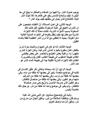 ‫ُﻮﺟﺐ ﺣﺪوث اﻟﻨﺎر، وﻻ ﻓﯿﮭﺎ ِﻦ اﻟﺼﻔﺎء واﻟ ﱢﻘﺎل ﻣﺎ ﯾﺒﻠﻎ إﻟﻰ ﺣﺪ‬
 ‫ﱢ‬                   ‫ﺼ‬             ‫ﻣ‬              ‫َ‬            ‫ﯾ‬
   ‫اﻟﺒِﱠﻮرة، ﻛﯿﻒ وﺷﻌﺎع اﻟﺸﻤﺲ ﯾﻘﻊ ﻋﻠﻰ ﻇﺎھﺮھﺎ، ﻓﻼ ﺗﺘﻮﱠﺪ اﻟﻨﺎر‬
          ‫ﻟ‬                               ‫ُ‬                 ‫ﻠ‬
            ‫أﻟﺒﺘﺔ، ﻓﺎﻟ ﱡﻌﺎع اﻟﺬى ﯾﺼﻞ إﻟﻰ ﺑﺎﻃﻨﮭﺎ ﻛﯿﻒ ﯾﻮﻟﺪ اﻟﻨﺎر ؟‬
                                                    ‫ﺸ‬
‫اﻟﻮﺟﮫ اﻟﺜﺎﻧﻰ: ﻓﻰ أﺻﻞ اﻟﻤﺴﺄﻟﺔ: أ ﱠ اﻷﻃﺒﺎء ُﺠْ ِﻌﻮن ﻋﻠﻰ‬
          ‫ﻣ ﻤ‬          ‫ن‬
        ‫أن اﻟﺸﺮابَ اﻟﻌﺘﯿ َ ﻓﻰ ﻏﺎﯾﺔ اﻟﺴﺨﻮﻧﺔ ﺑﺎﻟﻄﺒﻊ، ﻓﻠﻮ ﻛﺎﻧﺖ ﺗﻠﻚ‬
                                               ‫ﻖ‬
      ‫اﻟﺴﺨﻮﻧﺔ ﺑﺴﺒﺐ اﻷﺟﺰاء اﻟﻨﺎرﯾﺔ، ﻟﻜﺎﻧﺖ ﻣﺤﺎﻻ إذ ﺗﻠﻚ اﻷﺟﺰاء‬
      ‫ُ‬              ‫ً‬
  ‫اﻟﻨﺎرﯾﺔ ﻣﻊ ﺣﻘﺎرﺗﮭﺎ ﻛﯿﻒ ُﻌْ َﻞ ﺑﻘﺎؤھﺎ ﻓﻰ اﻷﺟﺰاء اﻟﻤﺎﺋﯿﺔ اﻟﻐﺎﻟﺒﺔ‬
                                      ‫ﯾﻘ‬
‫دھﺮاً ﻃﻮﯾ ً، ﺑﺤﯿﺚ ﻻ ﺗﻨﻄﻔﺊ ﻣﻊ أ ﱠﺎ ﻧﺮى اﻟﻨﺎر اﻟﻌﻈﯿﻤﺔ ُﻄﻔﺄ ﺑﺎﻟﻤﺎء‬
           ‫ﺗ‬                   ‫ﻧ‬                     ‫ﻼ‬
                                                         ‫اﻟﻘﻠﯿﻞ.‬
 ‫اﻟﻮﺟﮫ اﻟﺜﺎﻟﺚ: أﻧﮫ ﻟﻮ ﻛﺎن ﻓﻰ اﻟﺤﯿﻮان واﻟﻨﺒﺎت ﺟﺰء ﻧﺎرى‬
 ‫ٌ‬     ‫ٌ‬
 ‫ﺑﺎﻟﻔﻌﻞ، ﻟﻜﺎن ﻣﻐﻠﻮﺑﺎ ﺑﺎﻟﺠﺰء اﻟﻤﺎﺋﻰ اﻟﺬى ﻓﯿﮫ، وﻛﺎن اﻟﺠﺰء اﻟﻨﺎرى‬
         ‫ُ‬                                    ‫ً‬
    ‫ﻣﻘﮭﻮرا ﺑﮫ، وﻏﻠﺒ ُ ﺑﻌﺾ اﻟﻄﺒﺎﺋﻊ واﻟﻌﻨﺎﺻﺮ ﻋﻠﻰ ﺑﻌﺾ ﯾﻘﺘﻀﻰ‬
                                                ‫ﺔ‬        ‫ً‬
    ‫اﻧﻘﻼب ﻃﺒﯿﻌﺔ اﻟﻤﻐﻠﻮب إﻟﻰ ﻃﺒﯿﻌﺔ اﻟﻐﺎﻟﺐ، ﻓﻜﺎن ﯾﻠﺰم ﺑﺎﻟﻀﺮورة‬
             ‫ُ‬                                             ‫َ‬
   ‫اﻧﻘﻼب ﺗﻠﻚ اﻷﺟﺰاء اﻟﻨﺎرﯾﺔ اﻟﻘﻠﯿﻠﺔ ﺟﺪا إﻟﻰ ﻃﺒﯿﻌﺔ اﻟﻤﺎء اﻟﺬى ھﻮ‬
                           ‫ً‬                               ‫ُ‬
                                                       ‫ﺿﺪ اﻟﻨﺎر.‬
‫اﻟﻮﺟﮫ اﻟﺮاﺑﻊ: أن اﷲ ﺳﺒﺤﺎﻧﮫ وﺗﻌﺎﻟﻰ ذﻛﺮ ﺧَﻠْﻖ اﻹﻧﺴﺎن ﻓﻰ‬
                                      ‫ﱠ‬
‫ﻛﺘﺎﺑﮫ ﻓﻰ ﻣﻮاﺿﻊ ﻣﺘﻌﺪدة، ُﺨﺒ ُ ﻓﻰ ﺑﻌﻀﮭﺎ أﻧﮫ ﺧﻠﻘﮫ ﻣﻦ ﻣﺎء، وﻓﻰ‬
                                 ‫ﯾ ِﺮ‬
    ‫ﺑﻌﻀﮭﺎ أﻧﮫ ﺧَ َ ُ ﻣﻦ ﺗﺮاب، وﻓﻰ ﺑﻌﻀﮭﺎ أﻧﮫ ﺧﻠﻘﮫ ﻣﻦ اﻟﻤﺮ ﱠﺐ‬
       ‫ﻛ‬                                     ‫َﻠﻘﮫ‬
   ‫ﻣﻨﮭﻤﺎ وھﻮ اﻟﻄﯿﻦ، وﻓﻰ ﺑﻌﻀﮭﺎ أﻧﮫ ﺧَ َﮫ ﻣﻦ َﻠﺼﺎل ﻛﺎﻟ َ ﱠﺎر،‬
      ‫ﻔﺨ‬          ‫َﻠﻘ ُ ﺻ‬
     ‫وھﻮ اﻟﻄﯿﻦ اﻟﺬى ﺿﺮﺑﺘﮫ اﻟﺸﻤﺲ واﻟ ﱢﯾﺢ ﺣﺘﻰ ﺻﺎر َﻠﺼﺎﻻ‬
     ‫ً‬       ‫ﺻ‬            ‫ُ ﺮ‬                     ‫ُ‬
‫ﻛﺎﻟ َ ﱠﺎر، وﻟﻢ ﯾﺨْ ِﺮ ﻓﻰ ﻣﻮﺿﻊ واﺣﺪ أﻧﮫ ﺧﻠﻘﮫ ﻣﻦ ﻧﺎر، ﺑﻞ ﺟﻌﻞ ذﻟﻚ‬
                                            ‫ُ ﺒ‬         ‫ﻔﺨ‬
                                               ‫ﺧﺎﺻﯿﺔ إﺑﻠﯿﺲ.‬
                                                      ‫َ‬
    ‫وﺛﺒﺖ ﻓﻰ ))ﺻﺤﯿﺢ ﻣﺴﻠﻢ((: ﻋﻦ اﻟﻨﺒﻰ ﺻﻠﻰ اﷲ ﻋﻠﯿﮫ‬
  ‫وﺳﻠﻢ ﻗﺎل: )) ُﻠﻘَﺖْ اﻟﻤﻼﺋﻜﺔ ﻣﻦ ُﻮ ٍ، و ُ ِﻖ اﻟﺠﺎن ﻣﻦ ﻣَﺎرج ﻣﻦ‬
     ‫ٍ‬        ‫ﱡ‬     ‫ُ ﻧ ر ﺧﻠ َ‬                  ‫ﺧِ‬
                                ‫ﻧﺎ ٍ، وﺧِﻖ آد ُ ﻣﻤﺎ ُ ِ َ ﻟﻜﻢ((.‬
                                       ‫وﺻﻒ‬        ‫ر ُﻠ َ م‬
 
