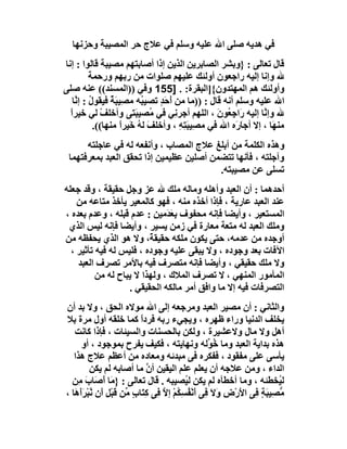 ‫ﻓﻲ ھﺪﯾﮫ ﺻﻠﻰ اﷲ ﻋﻠﯿﮫ وﺳﻠﻢ ﻓﻲ ﻋﻼج ﺣﺮ اﻟﻤﺼﯿﺒﺔ وﺣﺰﻧﮭﺎ‬
‫ﻗﺎل ﺗﻌﺎﻟﻰ : }وﺑﺸﺮ اﻟﺼﺎﺑﺮﯾﻦ اﻟﺬﯾﻦ إذا أﺻﺎﺑﺘﮭﻢ ﻣﺼﯿﺒﺔ ﻗﺎﻟﻮا : إﻧﺎ‬
          ‫ﷲ وإﻧﺎ إﻟﯿﮫ راﺟﻌﻮن أوﻟﺌﻚ ﻋﻠﯿﮭﻢ ﺻﻠﻮات ﻣﻦ رﺑﮭﻢ ورﺣﻤﺔ‬
‫وأوﻟﺌﻚ ھﻢ اﻟﻤﮭﺘﺪون{]اﻟﺒﻘﺮة: . ]551 وﻓﻲ ))اﻟﻤﺴﻨﺪ(( ﻋﻨﮫ ﺻﻠﻰ‬
   ‫اﷲ ﻋﻠﯿﮫ وﺳﻠﻢ أﻧﮫ ﻗﺎل : ))ﻣﺎ ﻣﻦ َﺣَ ٍ ﺗﺼﯿ ُﮫ ﻣﺼِﯿ َﺔ ﻓﯿﻘﻮل : إ ﱠﺎ‬
    ‫ُ ﻧ‬          ‫ﺒٌ‬       ‫ﺒ‬    ‫أ ﺪ‬
  ‫ﷲ وإ ﱠﺎ إﻟﯿﮫ َاﺟِ ُﻮن ، اﻟﻠﮭﻢ أﺟﺮ ِﻲ ﻓﻲ ُﺼﯿﺒَﺘﻰ وأﺧﻠﻒ ﻟﻲ ﺧﯿﺮا‬
  ‫ً‬           ‫ْ‬             ‫ﻣ‬        ‫ﻧ‬           ‫ر ﻌ َ‬        ‫ﻧ‬
           ‫ﻣﻨ َﺎ ، إﻻ أﺟﺎ َه اﷲ ﻓﻲ ﻣﺼِﯿﺒَ ِﮫ ، وأﺧﻠﻒ ﻟﮫ ﺧَﯿﺮً ﻣﻨﮭﺎ((.‬
                    ‫َ ُ ا‬              ‫ﺘِ‬              ‫َر‬        ‫ﮭ‬
      ‫وھﺬه اﻟﻜﻠﻤﺔ ﻣﻦ أﺑﻠﻎ ﻋﻼج اﻟﻤﺼﺎب ، وأﻧﻔﻌﮫ ﻟﮫ ﻓﻲ ﻋﺎﺟﻠﺘﮫ‬
 ‫وآﺟﻠﺘﮫ ، ﻓﺄﻧﮭﺎ ﺗﺘﻀﻤﻦ أﺻﻠﯿﻦ ﻋﻈﯿﻤﯿﻦ إذا ﺗﺤﻘﻖ اﻟﻌﺒﺪ ﺑﻤﻌﺮﻓﺘﮭﻤﺎ‬
                                         ‫ﺗﺴﻠﻰ ﻋﻦ ﻣﺼﯿﺒﺘﮫ.‬
‫أﺣﺪھﻤﺎ : أن اﻟﻌﺒﺪ وأھﻠﮫ وﻣﺎﻟﮫ ﻣﻠﻚ ﷲ ﻋﺰ وﺟﻞ ﺣﻘﯿﻘﺔ ، وﻗﺪ ﺟﻌﻠﮫ‬
    ‫ﻋﻨﺪ اﻟﻌﺒﺪ ﻋﺎرﯾﺔ ، ﻓﺈذا أﺧﺬه ﻣﻨﮫ ، ﻓﮭﻮ ﻛﺎﻟﻤﻌﯿﺮ ﯾﺄﺧﺬ ﻣﺘﺎﻋﮫ ﻣﻦ‬
‫اﻟﻤﺴﺘﻌﯿﺮ ، وأﯾﻀﺎ ﻓﺈﻧﮫ ﻣﺤﻔﻮف ﺑِﻌ َﻣﯿﻦ : ﻋﺪم ﻗﺒﻠﮫ ، وﻋﺪم ﺑﻌﺪه ،‬
                          ‫َﺪ ِ‬
 ‫وﻣﻠﻚ اﻟﻌﺒﺪ ﻟﮫ ﻣﺘﻌﺔ ﻣﻌﺎرة ﻓﻲ زﻣﻦ ﯾﺴﯿﺮ ، وأﯾﻀﺎ ﻓﺈﻧﮫ ﻟﯿﺲ اﻟﺬي‬
‫أوﺟﺪه ﻣﻦ ﻋﺪﻣﮫ، ﺣﺘﻰ ﯾﻜﻮن ﻣﻠﻜﮫ ﺣﻘﯿﻘ ً، وﻻ ھﻮ اﻟﺬي ﯾﺤﻔﻈﮫ ﻣﻦ‬
                         ‫ﺔ‬
  ‫اﻵﻓﺎت ﺑﻌﺪ وﺟﻮده ، وﻻ ﯾﺒﻘﻰ ﻋﻠﯿﮫ وﺟﻮده ، ﻓﻠﯿﺲ ﻟﮫ ﻓﯿﮫ ﺗﺄﺛﯿﺮ ،‬
    ‫وﻻ ﻣﻠﻚ ﺣﻘﯿﻘﻲ ، وأﯾﻀﺎ ﻓﺈﻧﮫ ﻣﺘﺼﺮف ﻓﯿﮫ ﺑﺎﻷﻣﺮ ﺗﺼﺮف اﻟﻌﺒﺪ‬
          ‫اﻟﻤﺄﻣﻮر اﻟﻤﻨﮭﻲ ، ﻻ ﺗﺼﺮف اﻟﻤﻼك ، وﻟﮭﺬا ﻻ ﯾﺒﺎح ﻟﮫ ﻣﻦ‬
                   ‫اﻟﺘﺼﺮﻓﺎت ﻓﯿﮫ إﻻ ﻣﺎ واﻓﻖ أﻣﺮ ﻣﺎﻟﻜﮫ اﻟﺤﻘﯿﻘﻲ .‬
‫واﻟﺜﺎﻧﻲ : أن ﻣﺼﯿﺮ اﻟﻌﺒﺪ وﻣﺮﺟﻌﮫ إﻟﻰ اﷲ ﻣﻮﻻه اﻟﺤﻖ ، وﻻ ﺑﺪ أن‬
‫ﯾﺨﻠﻒ اﻟﺪﻧﯿﺎ وراء ﻇﮭﺮه ، وﯾﺠﻲء رﺑﮫ ﻓﺮدا ﻛﻤﺎ ﺧﻠﻘﮫ أول ﻣﺮة ﺑﻼ‬
                          ‫ً‬
   ‫أھﻞ وﻻ ﻣﺎل وﻻﻋﺸﯿﺮة ، وﻟﻜﻦ ﺑﺎﻟﺤﺴﻨﺎت واﻟﺴﯿﺌﺎت ، ﻓﺈذا ﻛﺎﻧﺖ‬
       ‫ھﺬه ﺑﺪاﯾﺔ اﻟﻌﺒﺪ وﻣﺎ ُ ﱢﻟﮫ وﻧﮭﺎﯾﺘﮫ ، ﻓﻜﯿﻒ ﯾﻔﺮح ﺑﻤﻮﺟﻮد ، أو‬
                                                  ‫ﺧﻮ‬
   ‫ﯾﺄﺳﻰ ﻋﻠﻰ ﻣﻔﻘﻮد ، ﻓﻔﻜﺮه ﻓﻰ ﻣﺒﺪﺋﮫ وﻣﻌﺎده ﻣﻦ أﻋﻈﻢ ﻋﻼج ھﺬا‬
          ‫اﻟﺪاء ، وﻣﻦ ﻋﻼﺟﮫ أن ﯾﻌﻠﻢ ﻋﻠﻢ اﻟﯿﻘﯿﻦ أن ﻣﺎ أﺻﺎﺑﮫ ﻟﻢ ﯾﻜﻦ‬
                             ‫ﱠ‬
  ‫ﻟ ُﺨﻄﺌﮫ ، وﻣﺎ أﺧﻄﺄه ﻟﻢ ﯾﻜﻦ ﻟ ُﺼﯿﺒﮫ . ﻗﺎل ﺗﻌﺎﻟﻰ : } َﺎ َﺻَﺎب ِﻦ‬
    ‫ﻣ أ َﻣ‬                                ‫ﯿ‬                             ‫ﯿ‬
‫ﱡ ِﯿ َ ٍ ِﻰ اﻷرْ ِ و َ ِﻰ أَﻧْﻔﺴ ُﻢ إﻻ ﻓِﻰ ﻛِﺘَﺎب ﱢﻦ ﻗَﺒْﻞ َن ﱠﺒْﺮأَ َﺎ ،‬
   ‫ِأ ﻧ َھ‬            ‫ٍﻣ‬           ‫ﻣﺼ ﺒﺔ ﻓ َ ض َﻻ ﻓ ُ ِﻜ ْ ﱠ‬
 