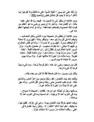 ‫إ ﱠ ذَﻟﻚ ﻋَﻠَﻰ اﷲ ﯾَﺴِﯿﺮ * ﻟﻜَﯿﻼَ ﺗَﺄﺳَﻮْا ﻋََﻰ ﻣَﺎ َﺎﺗَ ُﻢْ و َ ﺗَﻔ َ ُﻮاْ ِ َﺎ‬
 ‫ﻓ ﻜ َﻻ ْﺮﺣ ﺑﻤ‬                    ‫ٌ ﱢ ْ ْ ْ ﻠ‬                  ‫ِ‬        ‫ن َِ‬
                 ‫آ َﺎ ُﻢ * َاﷲ ﻻَ ُ ِﺐ ُﻞ ُﺨْﺘَﺎل َ ُﻮ ٍ{]اﻟﺤﺪﯾﺪ.]22 :‬
                                     ‫ﺗ ﻛ ْ و ُ ﯾﺤ ﱡ ﻛ ﱠ ﻣ ٍ ﻓﺨ ر‬
  ‫وﻣﻦ ﻋﻼﺟﮫ أن ﯾﻨﻈﺮ إﻟﻰ ﻣﺎ أُﺻﯿ َ ﺑﮫ ، ﻓﯿﺠﺪ رﺑﮫ ﻗﺪ أﺑﻘﻰ ﻋﻠﯿﮫ‬
                             ‫ﺐ‬
 ‫ﻣﺜﻠﮫ ، أو أﻓﻀﻞ ﻣﻨﮫ ، وا ﱠﺧﺮ ﻟﮫ إن ﺻﺒﺮ ورﺿِﻰ ﻣﺎ ھﻮ أﻋﻈﻢ ﻣﻦ‬
    ‫ُ‬           ‫َ‬      ‫َ‬              ‫د‬
‫ﻓﻮات ِﻠﻚ اﻟﻤﺼﯿﺒ ِ ﺑﺄﺿﻌﺎف ُﻀﺎﻋﻔﺔ ، وأﻧﮫ ﻟﻮ ﺷﺎء ﻟﺠﻌﻠﮭﺎ أﻋﻈﻢ‬
                                 ‫ٍﻣ‬         ‫ﺔ‬          ‫ﺗ‬
                                                     ‫ﻣﻤﺎ ھﻰ .‬
   ‫وﻣﻦ ِﻼﺟﮫ أن ُﻄﻔﺊ ﻧﺎر ﻣﺼﯿﺒﺘﮫ ﺑﺒﺮد اﻟﺘﺄ ﱢﻰ ﺑﺄھﻞ اﻟﻤﺼﺎﺋﺐ ،‬
                       ‫ﺳ‬                  ‫ﯾ َ َ‬           ‫ﻋ‬
‫وﻟﯿﻌﻠﻢ أﻧﮫ ﻓﻰ ﻛﻞ واد ﺑﻨﻮ ﺳﻌﺪ ، وﻟﯿﻨﻈﺮ َﻤْﻨﺔ ، ﻓﮭﻞ ﯾﺮى إﻻ ﻣِﺤﻨﺔ‬
‫ً‬                      ‫ﯾ ً‬                     ‫ٍ‬
‫؟ ﺛﻢ ﻟﯿﻌﻄﻒ ﯾَﺴْﺮة ، ﻓﮭﻞ ﯾﺮى إﻻ ﺣﺴﺮة ؟ ، وأﻧﮫ ﻟﻮ ﻓ ﱠﺶ اﻟﻌﺎ َﻢ ﻟﻢ‬
     ‫ﻟ‬         ‫ﺘ‬             ‫ً‬                    ‫ً‬
  ‫ﯾﺮ ﻓﯿﮭﻢ إﻻ ﻣﺒﺘﻠﻰ ، إﻣﺎ ﺑﻔﻮات ﻣﺤﺒﻮب ، أو ﺣﺼﻮل ﻣﻜﺮوه ، وأ ﱠ‬
  ‫ن‬                                                 ‫ً‬
    ‫ﺷﺮور اﻟﺪﻧﯿﺎ أﺣﻼ ُ ﻧﻮم أو ﻛﻈﻞ زاﺋﻞ ، إن أﺿﺤﻜﺖ ﻗﻠﯿﻼً ، أﺑﻜﺖ‬
    ‫ْ‬             ‫ْ‬              ‫ﱟ ٍ‬              ‫م‬        ‫َ‬
   ‫ﻛﺜﯿﺮا ، وإن َ ﱠت ﯾﻮﻣﺎ ، ﺳﺎءت دھﺮا ، وإن ﻣَ ﱠﻌﺖْ ﻗﻠﯿﻼ ، ﻣﻨﻌﺖ‬
             ‫ً‬      ‫ﺘ‬          ‫ْ ً‬          ‫ﺳﺮ ْ ً‬           ‫ً‬
      ‫م‬
      ‫ﻃﻮﯾ ً ، وﻣﺎ ﻣﻸت داراً ﺧﯿﺮة إﻻ ﻣﻸﺗﮭﺎ ﻋَﺒْﺮة ، وﻻ ﺳ ﱠﺗﮫ ﺑﯿﻮ ِ‬
               ‫ﺮ‬                       ‫ً‬                    ‫ﻼ‬
                                    ‫ﺳﺮور إﻻ ﺧﺒﺄت ﻟﮫ ﯾﻮم ﺷﺮور .‬
                                             ‫َ‬        ‫ْ‬
‫ﻗﺎل اﺑﻦ ﻣﺴﻌﻮد رﺿﻰ اﷲ ﻋﻨﮫ : ﻟﻜﻞ ﻓﺮﺣﺔٍ ﺗَﺮْﺣﺔ ، وﻣﺎ ُﻠِﻰء ﺑﯿ ٌ‬
‫ﻣ َ ﺖ‬
                                           ‫ﻓﺮﺣﺎ إﻻ ﻣﻠِﻰءَ َﺮﺣﺎ .‬
                                             ‫ﺗ ً‬       ‫ً ُ‬
       ‫وﻗﺎل اﺑﻦ ﺳﯿﺮﯾﻦ : ﻣﺎ ﻛﺎن ﺿﺤ ٌ ﻗﻂ إﻻ ﻛﺎن ﻣﻦ ﺑﻌﺪه ُﻜﺎء .‬
            ‫ﺑ‬                ‫ﻚٌَ‬
‫وﻗﺎﻟﺖ ھﻨﺪ ﺑﻨﺖ اﻟ ﱡﻌﻤﺎن : ﻟﻘﺪ رأﯾ ُﻨﺎ وﻧﺤﻦ ِﻦ أﻋ ﱢ اﻟﻨﺎس وأﺷ ﱢھﻢ‬
   ‫ﺪ‬          ‫ﺰ‬      ‫ﻣ‬         ‫ﺘ‬              ‫ﻨ‬
 ‫ُﻠﻜﺎ ، ﺛﻢ ﻟﻢ ﺗﻐِﺐ اﻟﺸﻤﺲ ﺣﺘﻰ رأﯾ ُﻨﺎ وﻧﺤﻦ أﻗﻞ اﻟﻨﺎس ، وأﻧﮫ ﺣ ٌ‬
 ‫ﻖ‬                ‫ﱡ‬          ‫ﺘ‬         ‫ُ‬        ‫َ ِ‬        ‫ﻣ ً‬
                     ‫ﻋﻠﻰ اﷲ أﻻ ﯾﻤﻸ دارا ﺧَﯿْﺮة إﻻ ﻣﻸھﺎ َﺒﺮة .‬
                          ‫ﻋ‬                ‫ً‬
  ‫وﺳﺄﻟﮭﺎ رﺟﻞ أن ﺗ َ ﱢﺛﮫ ﻋﻦ أﻣﺮھﺎ ، ﻓﻘﺎﻟﺖ : أﺻﺒﺤﻨﺎ ذا ﺻﺒﺎح ،‬
                                          ‫ٌ ُﺤﺪ‬
  ‫وﻣﺎ ﻓﻰ اﻟﻌﺮب أﺣﺪ إﻻ ﯾﺮﺟﻮﻧﺎ ، ﺛﻢ أﻣﺴﯿﻨﺎ وﻣﺎ ﻓﻰ اﻟﻌﺮب أﺣﺪ إﻻ‬
                                            ‫ٌ‬
                                                    ‫ﯾﺮﺣ ُﻨﺎ .‬
                                                        ‫ﻤ‬
‫وﺑﻜﺖ أﺧﺘﮭﺎ ُﺮ َﺔ ﺑﻨﺖ اﻟ ﱡﻌﻤﺎن ﯾﻮﻣﺎ ، وھﻰ ﻓﻰ ﻋ ﱢھﺎ ، ﻓﻘﯿﻞ ﻟﮭﺎ :‬
               ‫ِﺰ‬            ‫ً‬         ‫ﻨ‬      ‫ﺣ ﻗُ‬
    ‫ﻣﺎ ُﺒﻜﯿﻚ ، ﻟﻌﻞ أﺣﺪا آذاك ؟ ﻗﺎﻟﺖ : ﻻ ، وﻟﻜﻦ رأﯾﺖ َﻀﺎرة ﻓﻰ‬
              ‫ُﻏ‬                            ‫ً‬          ‫ﯾ ِ‬
                 ‫أھﻠﻰ ، وﻗﱠﻤﺎ اﻣﺘﻸت دار ﺳﺮوراً إﻻ اﻣﺘﻸت ُﺰﻧﺎ .‬
                   ‫ﺣ ً‬                   ‫ٌ‬           ‫ﻠ‬
 