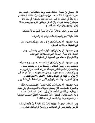 ‫ﻗﺎل إﺳﺤﺎق ﺑﻦ ﻃﻠﺤﺔ : دﺧﻠﺖ ﻋﻠﯿﮭﺎ ﯾﻮﻣ ً ، ﻓﻘﻠﺖ ﻟﮭﺎ : ﻛﯿﻒ رأﯾ ِ‬
‫ﺖ‬               ‫ُ‬      ‫ﺎ‬            ‫ُ‬            ‫ُ‬
‫ﻋﺒﺮات اﻟﻤﻠﻮك ؟ ﻓﻘﺎﻟﺖ : ﻣﺎ ﻧﺤﻦُ ﻓﯿﮫ اﻟﯿﻮم ﺧﯿﺮ ﻣﻤﺎ ﻛﻨﺎ ﻓﯿﮫ اﻷﻣﺲ‬
                  ‫َ ٌ‬                                   ‫ِ‬
   ‫، إ ﱠﺎ ﻧﺠِ ُ ﻓﻰ اﻟﻜﺘﺐ أﻧﮫ ﻟﯿﺲ ِﻦ أھﻞ ﺑﯿﺖ ﯾﻌﯿﺸﻮن ﻓﻰ ﺧﯿْﺮة إﻻ‬
                                   ‫ﻣ‬                   ‫ﻧ ﺪ‬
 ‫ﺳ ُﻌ َﺒﻮن ﺑﻌﺪھﺎ َﺒﺮة ، وأ ﱠ اﻟﺪھﺮ ﻟﻢ ﯾﻈﮭﺮ ﻟﻘﻮم ﺑﯿﻮم ﯾﺤﺒﻮﻧﮫ إﻻ‬
                                      ‫ن‬       ‫ﻋ‬           ‫ﯿﻘ‬
                              ‫َ َﻦ ﻟﮭﻢ ﺑﯿﻮم ﯾﻜﺮھﻮﻧﮫ ، ﺛﻢ ﻗﺎﻟﺖ :‬
                                                            ‫ﺑﻄ‬
     ‫ﻓﺒَﯿْ َﺎ ﻧ ُﻮ ُ اﻟ ﱠﺎ َ َا َﻣْﺮ َﻣْ ُ َﺎ إ َا َﺤ ُ ِﯿﮭِﻢ ﺳُﻮﻗﺔ ﻧَﺘ َ ﱠ ُ‬
     ‫َ ﻨ َﺴ س ﻨ س و ﻷ ُ أ ﺮﻧ ذ ﻧ ْﻦ ﻓ ْ َ ٌ َﻨﺼﻒ‬
                 ‫ﻓُف ﻟﺪُﻧْ َﺎ ﻻَ َ ُوم ﻧَﻌِﯿ ُﮭَـﺎ ﺗﻘﱠﺐ َﺎ َا ٍ ﺑِ َﺎ و َﺼَﺮ ُ‬
                 ‫َﺄ ﱟ ِ ﯿ ﯾﺪ ُ ﻤ َ َﻠ ُ ﺗ ر ت ﻨ َﺗ ﱠف‬
  ‫و ِﻦ ِﻼﺟﮭﺎ : أن ﯾﻌﻠﻢ أن اﻟﺠﺰع ﻻ ﯾﺮدھﺎ ، ﺑﻞ ُﻀﺎﻋﻔﮭﺎ ، وھﻮ‬
              ‫ﯾ‬                    ‫ﱠ‬                ‫ﻣ ﻋ‬
                              ‫ﻓﻰ اﻟﺤﻘﯿﻘﺔ ﻣﻦ ﺗﺰاﯾﺪ اﻟﻤﺮض .‬
     ‫و ِﻦ ِﻼﺟﮭﺎ : أن ﯾﻌﻠﻢ أ ﱠ ﻓﻮت ﺛﻮاب اﻟﺼﺒﺮ واﻟﺘﺴﻠﯿﻢ ، وھﻮ‬
                                     ‫ن‬               ‫ﻣ ﻋ‬
          ‫اﻟﺼﻼ ُ واﻟﺮﺣﻤﺔ واﻟﮭﺪاﯾﺔ اﻟﺘﻰ ﺿﻤ َﮭﺎ اﷲ ﻋﻠﻰ اﻟﺼﺒﺮ‬
                            ‫ِﻨ‬                       ‫ة‬
                  ‫واﻻﺳﺘﺮﺟﺎع ، أﻋﻈﻢ ِﻦ اﻟﻤﺼﯿﺒﺔ ﻓﻰ اﻟﺤﻘﯿﻘﺔ .‬
                                        ‫ُﻣ‬
‫و ِﻦ ِﻼﺟﮭﺎ : أن ﯾﻌﻠﻢ أن اﻟﺠَﺰعَ ُﺸﻤﺖ ﻋﺪوه ، وﯾﺴﻮء ﺻﺪﯾﻘﮫ ،‬
                              ‫ﱠ َ ﯾ‬                      ‫ﻣ ﻋ‬
   ‫و ُﻐﻀﺐ رﺑﮫ ، و َﺴ ﱡ ﺷﯿﻄﺎﻧﮫ ، و ُﺤﺒﻂ أﺟﺮه ، و ُﻀﻌﻒ ﻧﻔﺴﮫ ،‬
                  ‫ﯾ‬            ‫ﯾ‬             ‫ﯾ ﺮ‬              ‫ﯾ‬
 ‫وإذا ﺻﺒﺮ واﺣﺘﺴﺐ أﻧﻀﻰ ﺷﯿﻄﺎﻧﮫ ، ور ﱠه ﺧﺎﺳﺌﺎ ، وأرﺿﻰ رﺑﮫ ،‬
                  ‫ً‬      ‫د‬                             ‫َ‬
‫وﺳ ﱠ ﺻﺪﯾﻘﮫ ، وﺳﺎء ﻋﺪوه ، وﺣﻤﻞ ﻋﻦ إﺧﻮاﻧﮫ ، وﻋ ﱠاھﻢ ھﻮ ﻗﺒﻞ‬
           ‫ﺰ‬                                                ‫ﺮ‬
     ‫أن ُ َ ﱡوه ، ﻓﮭﺬا ھﻮ اﻟﺜﺒﺎت واﻟﻜﻤﺎل اﻷﻋﻈﻢ ، ﻻ ﻟﻄﻢ اﻟﺨﺪو ِ ،‬
       ‫د‬       ‫ُ‬                      ‫ُ‬                  ‫ﯾ ﻌﺰ‬
‫وﺷﻖ اﻟﺠﯿﻮب ، واﻟﺪﻋﺎ ُ ﺑﺎﻟﻮﯾْﻞ واﻟ ﱡﺒﻮر ، واﻟﺴ َﻂ ﻋﻠﻰ اﻟﻤﻘﺪور .‬
                 ‫ﺨُ‬         ‫ﺜ‬       ‫ء َ‬                    ‫ﱡ‬
   ‫و ِﻦ ِﻼﺟﮭﺎ : أن ﯾﻌﻠﻢ أ ﱠ ﻣﺎ ُﻌﻘﺒﮫ اﻟﺼﺒ ُ واﻻﺣﺘﺴﺎب ﻣﻦ اﻟﱠﺬة‬
      ‫ﻠ‬                ‫ﺮ‬          ‫ن ﯾ‬                   ‫ﻣ ﻋ‬
‫واﻟﻤﺴ ﱠة أﺿﻌﺎف ﻣﺎ ﻛﺎن ﯾﺤ ُﻞ ﻟﮫ ﺑﺒﻘﺎء ﻣﺎ أُﺻﯿﺐ ﺑﮫ ﻟﻮ ﺑﻘﻰ ﻋﻠﯿﮫ‬
               ‫َ‬                  ‫ﺼ‬           ‫ُ‬        ‫ﺮ‬
    ‫، وﯾﻜﻔﯿﮫ ﻣﻦ ذﻟﻚ ﺑﯿﺖ اﻟﺤﻤﺪ اﻟﺬى ُﺒﻨﻰ ﻟﮫ ﻓﻰ اﻟﺠ ﱠﺔ ﻋﻠﻰ ﺣﻤﺪه‬
                ‫ﻨ‬             ‫ﯾ‬            ‫ُ‬
‫ﻟﺮﺑﮫ واﺳﺘﺮﺟﺎﻋﮫ ، ﻓﻠﯿﻨﻈﺮ : أ ﱡ اﻟﻤﺼﯿﺒﺘﯿﻦ أﻋﻈﻢ ؟ ﻣﺼﯿﺒﺔ اﻟﻌﺎﺟﻠﺔ‬
        ‫ُ‬        ‫ُ‬               ‫ْ ى‬
                    ‫، أو ﻣﺼﯿﺒ ُ ﻓﻮات ﺑﯿﺖ اﻟﺤﻤﺪ ﻓﻰ ﺟ ﱠﺔ اﻟﺨﻠﺪ ؟‬
                             ‫ﻨ‬            ‫ِ ِ‬       ‫ﺔ‬
 ‫وﻓﻰ اﻟﺘﺮﻣﺬى ﻣﺮﻓﻮﻋﺎ : ))ﯾَ َد ﻧﺎ ٌ ﯾﻮْم اﻟﻘﯿﺎﻣﺔ أ ﱠ ُُﻮد ُﻢ ﻛﺎﻧﺖ‬
       ‫ن ﺟﻠ َھ‬            ‫ﻮﱡ س َ َ‬            ‫ً‬
  ‫ُﻘْﺮَض ﺑﺎﻟﻤﻘﺎ ِﯾﺾ ﻓﻰ اﻟ ﱡﻧﯿﺎ ﻟﻤﺎ ﯾﺮَو َ ﻣﻦ ﺛﻮاب أھ ِ اﻟﺒﻼ ِ(( .‬
      ‫ء‬      ‫ِ ﻞ‬            ‫َ ْن‬          ‫ﺪ‬         ‫ر‬      ‫ُ‬    ‫ﺗ‬
 