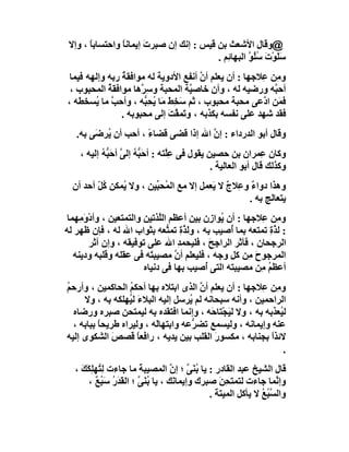 ‫@وﻗﺎل اﻷﺷﻌﺚ ﺑﻦ ﻗﯿﺲ : إﻧﻚ إن ﺻﺒﺮ َ إﯾﻤﺎﻧﺎ واﺣﺘﺴﺎﺑﺎ ، وإﻻ‬
       ‫ً‬        ‫ً‬      ‫ت‬
                                          ‫ﺳﻠَﻮْتَ ﺳُﻮ اﻟﺒﮭﺎ ِﻢ .‬
                                             ‫ﺋ‬       ‫ُﻠ ﱠ‬      ‫َ‬
 ‫و ِﻦ ِﻼﺟﮭﺎ : أن ﯾﻌﻠﻢ أن أﻧﻔﻊ اﻷدوﯾﺔ ﻟﮫ ﻣﻮاﻓﻘﺔ رﺑﮫ وإﻟﮭﮫ ﻓﯿﻤﺎ‬
                ‫ُ‬                      ‫ﱠ‬               ‫ﻣ ﻋ‬
 ‫أﺣ ﱠﮫ ورﺿﯿﮫ ﻟﮫ ، وأن ﺧﺎﺻ ﱠﺔ اﻟﻤﺤﺒﺔ وﺳِ ﱠھﺎ ﻣﻮاﻓﻘﺔ اﻟﻤﺤﺒﻮب ،‬
            ‫ُ‬         ‫ﺮ‬             ‫ﯿ‬                     ‫ﺒ‬
‫ﻓ َﻦ ا ﱠﻋﻰ ﻣﺤﺒﺔ ﻣﺤﺒﻮب ، ﺛﻢ َ ِﻂ ﻣَﺎ ﯾﺤِ ﱡﮫ ، وأﺣ ﱠ ﻣﺎ ُﺴﺨﻄﮫ ،‬
        ‫ﺐ ﯾ‬            ‫ﺳﺨ َ ُ ﺒ‬                         ‫ﻤ د‬
                ‫ﻓﻘﺪ ﺷﮭﺪ ﻋﻠﻰ ﻧﻔﺴﮫ ﺑﻜﺬﺑﮫ ، و َﻤ ﱠﺖ إﻟﻰ ﻣﺤﺒﻮﺑﮫ .‬
                              ‫ﺗ ﻘ َ‬
   ‫وﻗﺎل أﺑﻮ اﻟﺪرداء : إن اﷲ إذا ﻗﻀﻰ ﻗﻀﺎء ، أﺣﺐ أن ُﺮ َﻰ ﺑﮫ.‬
        ‫ﯾ ﺿ‬           ‫ً‬               ‫ﱠ‬
    ‫وﻛﺎن ِﻤﺮان ﺑﻦ ﺣﺼﯿﻦ ﯾﻘﻮل ﻓﻰ ﻋِﱠﺘﮫ : أﺣَ ﱡ ُ إﻟﻰ أﺣَ ﱡ ُ إﻟﯿﮫ ،‬
           ‫ﺒﮫ ﱠ ﺒﮫ‬                 ‫ﻠ‬                            ‫ﻋ‬
                                                ‫وﻛﺬﻟﻚ ﻗﺎل أﺑﻮ اﻟﻌﺎﻟﯿﺔ .‬
  ‫وھﺬا دواء و ِﻼج ﻻ َﻌﻤﻞ إﻻ ﻣﻊ اﻟ ُﺤ ﱢﯿﻦ ، وﻻ ُﻤﻜﻦ ﻛ ّ أﺣﺪ أن‬
         ‫ُﻞ‬     ‫ﯾ‬        ‫ﻤ ﺒ‬              ‫ٌ ﻋ ٌ ﯾ‬
                                                   ‫ﯾﺘﻌﺎﻟﺞ ﺑﮫ .‬
 ‫و ِﻦ ِﻼﺟﮭﺎ : أن ُﻮا ِن ﺑﯿﻦ أﻋﻈﻢ اﻟﱠﺬﺗﯿﻦ واﻟﺘﻤﺘﻌﯿﻦ ، وأدْ َ ِﮭﻤﺎ‬
     ‫وﻣ‬                       ‫ﻠ‬              ‫ﯾ ز‬          ‫ﻣ ﻋ‬
‫: ﻟ ﱠة ﺗﻤﺘﻌﮫ ﺑﻤﺎ ُﺻﯿﺐ ﺑﮫ ، و َ ﱠةِ ﺗﻤ ﱡﻌﮫ ﺑﺜﻮاب اﷲ ﻟﮫ ، ﻓﺈن ﻇﮭﺮ ﻟﮫ‬
                                ‫ﻟﺬ ﺘ‬              ‫أ‬         ‫ﺬِ‬
         ‫اﻟﺮﺟﺤﺎن ، ﻓﺂﺛﺮ اﻟﺮاﺟِﺢ ، ﻓﻠﯿﺤﻤﺪ اﷲ ﻋﻠﻰ ﺗﻮﻓﯿﻘﮫ ، وإن آﺛﺮ‬
                                   ‫ِ‬         ‫َ‬
   ‫اﻟﻤﺮﺟﻮح ِﻦ ﻛﻞ وﺟﮫ ، ﻓﻠﯿﻌﻠﻢ أ ﱠ ﻣﺼﯿﺒ َﮫ ﻓﻰ ﻋﻘﻠﮫ وﻗﻠﺒﮫ ودﯾﻨﮫ‬
                           ‫ﺘ‬      ‫ن‬                    ‫َﻣ‬
                         ‫أﻋﻈﻢ ِﻦ ﻣﺼﯿﺒﺘﮫ اﻟﺘﻰ ُﺻﯿﺐ ﺑﮭﺎ ﻓﻰ دﻧﯿﺎه‬
                                           ‫أ‬              ‫ُﻣ‬
‫و ِﻦ ِﻼﺟﮭﺎ : أن ﯾﻌﻠﻢ أن اﻟﺬى اﺑﺘﻼه ﺑﮭﺎ أﺣﻜﻢ اﻟﺤﺎﻛﻤﯿﻦ ، وأرﺣﻢ‬
‫ُ‬                 ‫ُ‬                    ‫ﱠ‬                ‫ﻣ ﻋ‬
     ‫اﻟﺮاﺣﻤﯿﻦ ، وأﻧﮫ ﺳﺒﺤﺎﻧﮫ ﻟﻢ ُﺮﺳﻞ إﻟﯿﮫ اﻟﺒﻼءَ ﻟ ُﮭﻠﻜﮫ ﺑﮫ ، وﻻ‬
                  ‫ﯿ‬                 ‫ﯾ‬
  ‫ﻟ ُﻌﺬﺑﮫ ﺑﮫ ، وﻻ ﻟﯿﺠْﺘﺎ َﮫ ، وإﻧﻤﺎ اﻓﺘﻘﺪه ﺑﮫ ﻟﯿﻤﺘﺤﻦ ﺻﺒﺮه ورﺿﺎه‬
                                           ‫َ ﺣ‬               ‫ﯿ‬
  ‫ﻋﻨﮫ وإﯾﻤﺎﻧﮫ ، وﻟﯿﺴﻤﻊ ﺗﻀ ﱡﻋﮫ واﺑﺘﮭﺎَﮫ ، وﻟﯿﺮاه ﻃﺮﯾﺤﺎ ﺑﺒﺎﺑﮫ ،‬
          ‫ً‬                ‫ﻟ‬         ‫ﺮ‬
‫ﻻﺋﺬا ﺑﺠﻨﺎﺑﮫ ، ﻣﻜﺴﻮر اﻟﻘﻠﺐ ﺑﯿﻦ ﯾﺪﯾﮫ ، راﻓﻌ ً ﻗﺼﺺ اﻟﺸﻜﻮى إﻟﯿﮫ‬
              ‫َ‬      ‫ﺎ‬                      ‫َ‬              ‫ً‬
                                                              ‫.‬
   ‫ﻗﺎل اﻟﺸﯿﺦ ﻋﺒﺪ اﻟﻘﺎدر : ﯾﺎ ﺑُ َﻰ ؛ إ ﱠ اﻟﻤﺼﯿﺒﺔ ﻣﺎ ﺟﺎءت ﻟِ ُﮭﻠِﻜَﻚ ،‬
     ‫ﺘ َ‬                ‫َ‬          ‫ﻨﱠ ن‬
       ‫وإ ﱠﻤﺎ ﺟﺎءت ﻟﺘﻤﺘﺤﻦَ ﺻﺒﺮك وإﯾﻤﺎ َﻚ ، ﯾﺎ ُﻨَﻰ ؛ اﻟﻘﺪَر ﺳَﺒ ٌ ،‬
          ‫ﺑ ﱠ َ ُ ُﻊ‬               ‫ﻧ‬                ‫ِ‬               ‫ﻧ‬
                                               ‫واﻟﺴ ُﻊ ﻻ ﯾﺄﻛﻞ اﻟﻤﯿﺘﺔ .‬
                                                 ‫َ‬             ‫ﱠﺒ ُ‬
 