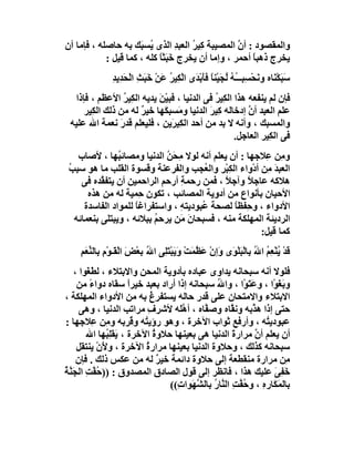 ‫واﻟﻤﻘﺼﻮد : أن اﻟﻤﺼﯿﺒﺔ ﻛِﯿ ُ اﻟﻌﺒﺪ اﻟﺬى ُﺴ َﻚ ﺑﮫ ﺣﺎﺻﻠﮫ ، ﻓﺈﻣﺎ أن‬
                      ‫ﯾ ﺒ‬         ‫ﺮ ِ‬              ‫ﱠ‬
            ‫ﯾﺨﺮج ذھﺒ ً أﺣﻤﺮ ، وإﻣﺎ أن ﯾﺨﺮج ﺧَﺒَﺜﺎ ﻛﻠﮫ ، ﻛﻤﺎ ﻗﯿﻞ :‬
                            ‫ً‬                          ‫ﺎ‬
                ‫ﺪ‬
                ‫ﺳﺒﻜْ َﺎه و َﺤﺴِﺒــُﮫ ُﺠَﯿْﻨﺎ ﻓﺄَﺑْ َى اﻟﻜِﯿﺮ َﻦ ﺧَﺒَ ِ اﻟْﺤَﺪِﯾ ِ‬
                           ‫ََ ﻨ ﻧ ْ ـ ُ ﻟ ً ﺪ ْ ُ ﻋ ْ ﺚ‬
  ‫ﻓﺈن ﻟﻢ ﯾﻨﻔﻌﮫ ھﺬا اﻟﻜِﯿﺮ ﻓﻰ اﻟﺪﻧﯿﺎ ، ﻓﺒﯿْ َ ﯾﺪﯾﮫ اﻟ ِﯿﺮ اﻷﻋﻈﻢ ، ﻓﺈذا‬
                  ‫ﻜ ُ‬      ‫ﻦ‬                  ‫ُ‬
     ‫ﻋﻠﻢ اﻟﻌﺒﺪ أن إدﺧﺎﻟﮫ ﻛِﯿﺮ اﻟﺪﻧﯿﺎ و َﺴﺒ َﮭﺎ ﺧﯿﺮ ﻟﮫ ﻣﻦ ذﻟﻚ اﻟﻜِﯿﺮ‬
                      ‫ٌ‬      ‫ﻣ ﻜ‬            ‫َ‬            ‫ﱠ‬
 ‫واﻟﻤﺴﺒﻚ ، وأﻧﮫ ﻻ ﺑﺪ ﻣﻦ أﺣﺪ اﻟﻜِﯿ َﯾﻦ ، ﻓﻠﯿﻌﻠﻢ ﻗﺪر ﻧﻌﻤﺔ اﷲ ﻋﻠﯿﮫ‬
                ‫َ‬               ‫ﺮ‬
                                                     ‫ﻓﻰ اﻟﻜِﯿﺮ اﻟﻌﺎﺟﻞ.‬
    ‫و ِﻦ ِﻼﺟﮭﺎ : أن ﯾﻌﻠﻢ أﻧﮫ ﻟﻮﻻ ِ َ ُ اﻟﺪﻧﯿﺎ وﻣﺼﺎﺋ ُﮭﺎ ، ﻷﺻﺎب‬
                ‫ﺒ‬            ‫ﻣﺤﻦ‬                        ‫ﻣ ﻋ‬
 ‫اﻟﻌﺒﺪ ِﻦ أدْواء اﻟﻜِﺒﺮِ واﻟ ُﺠﺐ واﻟﻔﺮﻋﻨﺔ وﻗﺴﻮة اﻟﻘﻠﺐ ﻣﺎ ھﻮ ﺳﺒﺐ‬
 ‫ُ‬                                      ‫ﻌ‬     ‫ْ‬          ‫َﻣ‬
     ‫ھﻼﻛﮫ ﻋﺎﺟ ً وآﺟﻼ ، ﻓﻤﻦ رﺣﻤ ِ أرﺣﻢ اﻟﺮاﺣﻤﯿﻦ أن ﯾﺘﻔ ﱠﺪه ﻓﻰ‬
           ‫ﻘ‬                     ‫ﺔ‬            ‫ً‬     ‫ﻼ‬
       ‫اﻷﺣﯿﺎن ﺑﺄﻧﻮاع ﻣﻦ أدوﯾﺔ اﻟﻤﺼﺎﺋﺐ ، ﺗﻜﻮن ِﻤﯿﺔ ﻟﮫ ﻣﻦ ھﺬه‬
                       ‫ﺣ‬
      ‫اﻷدواء ، و ِﻔﻈﺎ ﻟﺼﺤﺔ ﻋُﺒﻮدﯾﺘﮫ ، واﺳﺘﻔﺮاﻏﺎ ﻟﻠﻤﻮاد اﻟﻔﺎﺳﺪة‬
                     ‫ً‬           ‫ِ‬              ‫ﺣ ً‬
   ‫اﻟﺮدﯾﺌﺔ اﻟﻤﮭﻠﻜﺔ ﻣﻨﮫ ، ﻓﺴﺒﺤﺎن ﻣَﻦ ﯾﺮﺣﻢ ﺑﺒﻼﺋﮫ ، وﯾﺒﺘﻠﻰ ﺑﻨﻌﻤﺎﺋﮫ‬
                          ‫ُ‬        ‫َ‬
                                                       ‫ﻛﻤﺎ ﻗﯿﻞ:‬
     ‫ﺑ ﱢ َﻢ‬
     ‫ﻗﺪْ ﯾﻨْﻌِﻢ ا ُ ﺑِﺎﻟْﺒﻠْ َى َإنْ َ ُ َﺖْ وَﯾَﺒْﺘِﻰ ا ُ ﺑﻌْﺾ اﻟﻘَـﻮْمِ ِﺎﻟﻨﻌ ِ‬
                    ‫َ ْ‬     ‫َﻠ ﷲ‬            ‫َ ُ ُ ﷲ َ ﻮ و ﻋﻈﻤ‬
    ‫ﻓﻠﻮﻻ أﻧﮫ ﺳﺒﺤﺎﻧﮫ ﯾﺪاوى ﻋﺒﺎده ﺑﺄدوﯾﺔ اﻟﻤﺤﻦ واﻻﺑﺘﻼء ، ﻟﻄَ َﻮا ،‬
        ‫ﻐ‬
     ‫وﺑَﻐَﻮْا ، وﻋﺘَﻮْا ، واﷲ ﺳﺒﺤﺎﻧﮫ إذا أراد ﺑﻌﺒﺪ ﺧﯿﺮا ﺳﻘﺎه دواء ﻣﻦ‬
         ‫ً‬           ‫ً‬                         ‫ُ‬           ‫َ‬
‫اﻻﺑﺘﻼء واﻻﻣﺘﺤﺎن ﻋﻠﻰ ﻗﺪر ﺣﺎﻟﮫ ﯾﺴﺘﻔﺮغ ﺑﮫ ﻣﻦ اﻷدواء اﻟﻤﮭﻠﻜﺔ ،‬
                           ‫ُِ‬
      ‫ﺣﺘﻰ إذا ھ ﱠﺑﮫ وﻧ ﱠﺎه وﺻ ﱠﺎه ، أھَﮫ ﻷﺷﺮف ﻣﺮاﺗﺐ اﻟﺪﻧﯿﺎ ، وھﻰ‬
                          ‫ِ‬        ‫ﱠﻠ‬      ‫ﻔ‬         ‫ﻘ‬      ‫ﺬ‬
‫ﻋﺒﻮدﯾ ُﮫ ، وأرﻓﻊ ﺛﻮاب اﻵﺧﺮة ، وھﻮ رؤﯾ ُﮫ و ُﺮﺑﮫ و ِﻦ ِﻼﺟﮭﺎ :‬
           ‫ﻣ ﻋ‬         ‫ﺘ ﻗ‬                                      ‫ﺘ‬
        ‫أن ﯾﻌﻠﻢ أن ﻣﺮارةَ اﻟﺪﻧﯿﺎ ھﻰ ﺑﻌﯿﻨﮭﺎ ﺣﻼوة اﻵﺧﺮة ، َﻘﻠ ُﮭﺎ اﷲ‬
               ‫ﯾ ِﺒ‬         ‫ُ‬                                ‫ﱠ‬
     ‫ﺳﺒﺤﺎﻧﮫ ﻛﺬﻟﻚ ، وﺣﻼوة اﻟﺪﻧﯿﺎ ﺑﻌﯿﻨﮭﺎ ﻣﺮارة اﻵﺧﺮة ، وﻷَنْ ﯾﻨﺘﻘﻞ‬
                         ‫ُ‬
     ‫ِﻦ ﻣﺮارة ﻣﻨﻘﻄﻌﺔ إﻟﻰ ﺣﻼوة داﺋﻤﺔ ﺧﯿﺮ ﻟﮫ ﻣﻦ ﻋﻜﺲ ذﻟﻚ . ﻓﺈن‬
                              ‫ٌ‬                                       ‫ﻣ‬
‫َﻔِﻰ ﻋﻠﯿﻚ ھﺬا ، ﻓﺎﻧﻈﺮ إﻟﻰ ﻗﻮل اﻟﺼﺎدق اﻟﻤﺼﺪوق : )) ُ ﱠﺖ اﻟﺠَ ﱠﺔ‬
‫ﺣﻔ ِ ﻨ ُ‬                                                          ‫ﺧ َ‬
                                ‫ﺑﺎﻟﻤَ َﺎره ، وﺣ ﱠ ِ اﻟ ﱠﺎر ﺑﺎﻟ ﱠﮭَﻮا ِ((‬
                                  ‫ُﻔﺖ ﻨ ُ ﺸ ت‬                  ‫ﻜ ِ‬
 