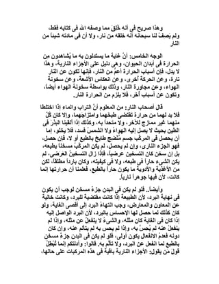 ‫وھﺬا ﺻﺮﯾﺢ ﻓﻰ أﻧﮫ ﺧِﻖ ﻣﻤﺎ وﺻﻔﮫ اﷲ ﻓﻰ ﻛﺘﺎﺑﮫ ﻓﻘﻂ،‬
                              ‫ُﻠ َ‬
 ‫وﻟﻢ ﯾﺼِﻒ ﻟﻨﺎ ﺳﺒﺤﺎﻧﮫ أﻧﮫ ﺧﻠﻘﮫ ﻣﻦ ﻧﺎر، وﻻ أن ﻓﻰ ﻣﺎدﺗﮫ ﺷﯿﺌﺎ ﻣﻦ‬
    ‫ً‬                                               ‫َ ْ‬
                                                        ‫اﻟﻨﺎر‬
 ‫اﻟﻮﺟﮫ اﻟﺨﺎﻣﺲ: أن ﻏﺎﯾﺔ ﻣﺎ ﯾﺴﺘﺪﻟﻮن ﺑﮫ ﻣﺎ ُﺸﺎھﺪون ِﻦ‬
   ‫ﻣ‬         ‫ﯾ‬                        ‫ﱠ‬
 ‫اﻟﺤﺮارة ﻓﻰ أﺑﺪان اﻟﺤﯿﻮان، وھﻰ دﻟﯿﻞ ﻋﻠﻰ اﻷﺟﺰاء اﻟﻨﺎرﯾﺔ، وھﺬا‬
    ‫ﻻ ﯾﺪل، ﻓﺈن أﺳﺒﺎب اﻟﺤﺮارة أﻋﻢ ﻣﻦ اﻟﻨﺎر، ﻓﺈﻧﮭﺎ ﺗﻜﻮن ﻋﻦ اﻟﻨﺎر‬
                                  ‫ﱡ‬
    ‫ﺗﺎرة، وﻋﻦ اﻟﺤﺮﻛﺔ ُﺧﺮى، وﻋﻦ اﻧﻌﻜﺎس اﻷﺷﻌﺔ، وﻋﻦ ﺳﺨﻮﻧﺔ‬
                                            ‫أ‬
 ‫اﻟﮭﻮاء، وﻋﻦ ﻣﺠﺎورة اﻟﻨﺎر، وذﻟﻚ ﺑﻮاﺳﻄﺔ ﺳﺨﻮﻧﺔ اﻟﮭﻮاء أﯾﻀً،‬
  ‫ﺎ‬
               ‫وﺗﻜﻮن ﻋﻦ أﺳﺒﺎب أ َﺮ، ﻓﻼ ﯾﻠﺰم ﻣﻦ اﻟﺤﺮارة اﻟﻨﺎر.‬
                                           ‫ُﺧ‬
‫ﻗﺎل أﺻﺤﺎب اﻟﻨﺎر: ﻣﻦ اﻟﻤﻌﻠﻮم أن اﻟﺘﺮاب واﻟﻤﺎء إذا اﺧﺘﻠﻄﺎ‬
                           ‫ﱠ‬
   ‫ﻓﻼ ﺑﺪ ﻟﮭﻤﺎ ﻣﻦ ﺣﺮارة ﺗﻘﺘﻀﻰ ﻃﺒ َﮭﻤﺎ واﻣﺘﺰا َﮭﻤﺎ، وإﻻ ﻛﺎن ُﻞ‬
   ‫ﻛٌ‬                 ‫ﺟ‬           ‫ﺨ‬
 ‫ﻣﻨﮭﻤﺎ ﻏﯿﺮ ﻣﻤﺎزج ﻟﻶﺧﺮ، وﻻ ﻣﺘﺤﺪا ﺑﮫ، وﻛﺬﻟﻚ إذا أَﻟﻘﯿﻨﺎ اﻟﺒﺬر ﻓﻰ‬
     ‫َ‬                          ‫ً‬
   ‫اﻟﻄﯿﻦ ﺑﺤﯿﺚ ﻻ ﯾﺼﻞ إﻟﯿﮫ اﻟﮭﻮاء وﻻ اﻟﺸﻤﺲ ﻓﺴﺪ، ﻓﻼ ﯾﺨﻠﻮ، إﻣﺎ‬
                        ‫ُ‬             ‫ُ‬
 ‫أن ﯾﺤﺼﻞ ﻓﻰ اﻟﻤﺮ ﱠﺐ ﺟﺴﻢ ﻣﻨ ِﺞ ﻃﺎﺑﺦ ﺑﺎﻟﻄﺒﻊ أو ﻻ، ﻓﺈن ﺣﺼﻞ،‬
                                      ‫ُ ْﻀ‬            ‫ﻛ‬
 ‫ﻓﮭﻮ اﻟﺠﺰء اﻟﻨﺎرى، وإن ﻟﻢ ﯾﺤﺼﻞ، ﻟﻢ ﯾﻜﻦ اﻟﻤﺮ ﱠﺐ ﻣﺴﺨﻨﺎ ﺑﻄﺒﻌﮫ،‬
          ‫ً‬       ‫ﻛ ُ‬
 ‫ﺑﻞ إن ﺳﺨﻦ ﻛﺎن اﻟﺘﺴﺨﯿﻦ ﻋﺮﺿﯿً، ﻓﺈذا زال اﻟﺘﺴﺨﯿﻦ اﻟﻌ َﺿﻰ، ﻟﻢ‬
          ‫ُ َﺮ‬                      ‫ﺎ‬
 ‫ﯾﻜﻦ اﻟﺸﻰء ﺣﺎرا ﻓﻰ ﻃﺒﻌﮫ، وﻻ ﻓﻰ ﻛﯿﻔﯿﺘﮫ، وﻛﺎن ﺑﺎردا ﻣﻄﻠﻘﺎً، ﻟﻜﻦ‬
             ‫ً‬                                          ‫ً‬
‫ﻣﻦ اﻷﻏﺬﯾﺔ واﻷدوﯾﺔ ﻣﺎ ﯾﻜﻮن ﺣﺎرا ﺑﺎﻟﻄﺒﻊ، ﻓﻌﻠﻤﻨﺎ أن ﺣﺮارﺗﮭﺎ إﻧﻤﺎ‬
                                  ‫ً‬
                                          ‫ﻛﺎﻧﺖ، ﻷن ﻓﯿﮭﺎ ﺟﻮھﺮاً ﻧﺎرﯾ ً.‬
                                           ‫ﺎ‬
‫وأﯾﻀ ً.. ﻓﻠﻮ ﻟﻢ ﯾﻜﻦ ﻓﻰ اﻟﺒﺪن ﺟﺰء ﻣﺴﺨﻦ ﻟﻮﺟﺐ أن ﯾﻜﻮن‬
                          ‫ٌ‬                          ‫ﺎ‬
 ‫ﻓﻰ ﻧﮭﺎﯾﺔ اﻟﺒﺮد، ﻷن اﻟﻄﺒﯿﻌﺔ إذا ﻛﺎﻧﺖ ﻣﻘﺘﻀﯿﺔ ﻟﻠﺒﺮد، وﻛﺎﻧﺖ ﺧﺎﻟﯿﺔ‬
‫ﻋﻦ اﻟﻤﻌﺎون واﻟﻤﻌﺎرض، وﺟﺐ اﻧﺘﮭﺎء اﻟﺒﺮد إﻟﻰ أﻗﺼﻰ اﻟﻐﺎﯾﺔ، وﻟﻮ‬
                               ‫ُ‬
   ‫ﻛﺎن ﻛﺬﻟﻚ ﻟﻤﺎ ﺣﺼﻞ ﻟﮭﺎ اﻹﺣﺴﺎس ﺑﺎﻟﺒﺮد، ﻷن اﻟﺒﺮد اﻟﻮاﺻﻞ إﻟﯿﮫ‬
    ‫إذا ﻛﺎن ﻓﻰ اﻟﻐﺎﯾﺔ ﻛﺎن ﻣﺜ َﮫ، واﻟﺸﻰء ﻻ ﯾﻨﻔﻌِﻞ ﻋﻦ ﻣﺜﻠﮫ، وإذا ﻟﻢ‬
                        ‫ُ‬        ‫ُ‬          ‫ﻠ‬
    ‫ﯾﻨﻔ ِﻞ ﻋﻨﮫ ﻟﻢ ُﺤ ﱠ ﺑﮫ، وإذا ﻟﻢ ﯾﺤﺲ ﺑﮫ ﻟﻢ ﯾﺘﺄﻟﻢ ﻋﻨﮫ، وإن ﻛﺎن‬
                                                  ‫ﯾ ِﺲ‬         ‫ﻌْ‬
  ‫دوﻧﮫ ﻓﻌﺪم اﻻﻧﻔﻌﺎل ﯾﻜﻮن أوﻟﻰ، ﻓﻠﻮ ﻟﻢ ﯾﻜﻦ ﻓﻰ اﻟﺒﺪن ﺟﺰ ٌ ﻣﺴﺨﻦ‬
           ‫ء‬                                              ‫ُ‬
   ‫ﺑﺎﻟﻄﺒﻊ ﻟﻤﺎ اﻧﻔﻌﻞ ﻋﻦ اﻟﺒﺮد، وﻻ ﺗﺄﱠﻢ ﺑﮫ. ﻗﺎﻟﻮا: وأدﻟﺘﻜﻢ إﻧﻤﺎ ُﺒْﻄِﻞ‬
   ‫ﺗ ُ‬                             ‫ﻟ‬
‫ﻗﻮل ﻣَﻦ ﯾﻘﻮل: اﻷﺟﺰاء اﻟﻨﺎرﯾﺔ ﺑﺎﻗﯿﺔ ﻓﻰ ھﺬه اﻟﻤﺮﻛﺒﺎت ﻋﻠﻰ ﺣﺎﻟﮭﺎ،‬   ‫َ‬
 