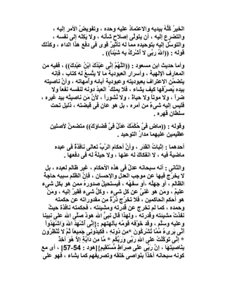 ‫اﻟﺨﯿ ُ ﻛﱡﮫ ﺑﯿﺪﯾﮫ واﻻﻋﺘﻤﺎد ﻋﻠﯿﮫ وﺣﺪه ، وﺗﻔﻮﯾﺾ اﻷﻣﺮ إﻟﯿﮫ ،‬
                 ‫ُ‬                       ‫ُ‬                ‫ﺮ ُﻠ ُ‬
    ‫واﻟﺘﻀﺮع إﻟﯿﮫ ، أن ﯾﺘﻮﱠﻰ إﺻﻼح ﺷﺄﻧﮫ ، وﻻ ﯾَﻜَﮫ إﻟﻰ ﻧﻔﺴﮫ ،‬
                   ‫ِﻠ‬                      ‫ﻟ‬
‫واﻟﺘﻮ ﱡﻞ إﻟﯿﮫ ﺑﺘﻮﺣﯿﺪه ﻣﻤﺎ ﻟﮫ ﺗﺄﺛﯿ ٌ ﻗﻮى ﻓﻰ دﻓﻊ ھﺬا اﻟﺪاء ، وﻛﺬﻟﻚ‬
                              ‫ﺮ‬                              ‫ﺳ‬
                          ‫ﻗﻮﻟﮫ : ))ا ُ ر ﱢﻰ ﻻ ُﺷْ ِك ِﮫ ﺷَﯿْﺌ ً(( .‬
                              ‫ﺎ‬        ‫أ ﺮ ُﺑ‬      ‫ﷲ ﺑ‬
‫وأﻣﺎ ﺣﺪﯾﺚ اﺑﻦ ﻣﺴﻌﻮد : ))اﻟ ﱠ ُﻢ إ ﱢﻰ ﻋَﺒ ُك اﺑْﻦ ﻋَﺒْﺪ َ(( ، ﻓﻔﯿﮫ ﻣﻦ‬
              ‫ﻠﮭ ﱠ ﻧ ْﺪ َ ُ ِك‬
     ‫اﻟﻤﻌﺎرف اﻹﻟﮭﯿﺔ ، وأﺳﺮار اﻟﻌﺒﻮدﯾﺔ ﻣﺎ ﻻ ﯾﺘﺴِﻊ ﻟﮫ ﻛﺘﺎب ، ﻓﺈﻧﮫ‬
                    ‫ﱠ ُ‬                      ‫ِ‬
 ‫ﯾﺘﻀ ﱠﻦ اﻻﻋﺘﺮاف ﺑﻌﺒﻮدﯾﺘﮫ وﻋﺒﻮدﯾﺔ آﺑﺎﺋﮫ وُﻣﮭﺎﺗﮫ ، وأ ﱠ ﻧﺎﺻﯿﺘﮫ‬
           ‫ن‬          ‫أ‬                              ‫َ‬            ‫ﻤ‬
     ‫ﺑﯿﺪه ُﺼ ﱢﻓﮭﺎ ﻛﯿﻒ ﯾﺸﺎء ، ﻓﻼ ﯾﻤِﻚ ُ اﻟﻌﺒﺪ دوﻧﮫ ﻟﻨﻔﺴﮫ ﻧﻔﻌ ً وﻻ‬
         ‫ﺎ‬                ‫ُ‬         ‫ﻠ‬                         ‫ﯾ ﺮ‬
‫ﺿﺮا ، وﻻ ﻣﻮﺗﺎ وﻻ ﺣﯿﺎة ، وﻻ ُﺸﻮرا ، ﻷن ﻣَﻦ ﻧﺎﺻﯿ ُﮫ ﺑﯿﺪ ﻏﯿﺮه ،‬
             ‫ﺘ‬          ‫ﱠ‬       ‫ً‬     ‫ﻧ‬        ‫ً‬       ‫ً‬           ‫ً‬
    ‫ﻓﻠﯿﺲ إﻟﯿﮫ ﺷﻰ ٌ ﻣﻦ أﻣﺮه ، ﺑﻞ ھﻮ ﻋﺎن ﻓﻰ ﻗﺒﻀﺘﮫ ، ذﻟﯿﻞ ﺗﺤﺖ‬
                              ‫ٍ‬                        ‫ء‬
                                                         ‫ﺳﻠﻄﺎن ﻗﮭ ِه .‬
                                                            ‫ﺮ‬
    ‫وﻗﻮﻟﮫ : ))ﻣﺎ ٍ ﻓﻰ ﺣُﻜ ُﻚ َﺪْ ٌ ِ ﱠ ﻗﻀﺎؤ َ(( ﻣﺘﻀﻤ ٌ ﻷﺻﻠﯿﻦ‬
          ‫ﻦ‬        ‫ك‬      ‫ض ﱠ ْﻤ َ ﻋ ل ﻓﻰ‬
                               ‫ﻋﻈﯿﻤﯿﻦ ﻋﻠﯿﮭﻤﺎ ﻣﺪار اﻟﺘﻮﺣﯿﺪ .‬
                                          ‫ُ‬
      ‫أﺣﺪھﻤﺎ : إﺛﺒﺎت اﻟﻘ َر ، وأن أﺣﻜﺎم اﻟ ﱠ ﱢ ﺗﻌﺎﻟﻰ ﻧﺎﻓﺬة ﻓﻰ ﻋﺒﺪه‬
               ‫ٌ‬          ‫ﺮب‬           ‫ﱠ‬      ‫ُ َﺪ‬
          ‫ﻣﺎﺿﯿﺔ ﻓﯿﮫ ، ﻻ اﻧﻔﻜﺎك ﻟﮫ ﻋﻨﮭﺎ ، وﻻ ﺣِﯿﻠﺔ ﻟﮫ ﻓﻰ دﻓﻌﮭﺎ .‬
                        ‫َ‬                   ‫َ‬               ‫ٌ‬
  ‫واﻟﺜﺎﻧﻰ : أﻧﮫ ﺳﺒﺤﺎﻧﮫ ﻋﺪل ﻓﻰ ھﺬه اﻷﺣﻜﺎم ، ﻏﯿﺮ ﻇﺎﻟﻢ ﻟﻌﺒﺪه ، ﺑﻞ‬
                                               ‫ٌ‬
 ‫ﻻ ﯾﺨ ُج ﻓﯿﮭﺎ ﻋﻦ ﻣﻮﺟﺐ اﻟﻌﺪل واﻹﺣﺴﺎن ، ﻓﺈن اﻟﻈﻠﻢ ﺳﺒﺒﮫ ﺣﺎﺟ ُ‬
 ‫ﺔ‬                    ‫ﱠ‬                                           ‫ﺮ‬
‫اﻟﻈﺎﻟﻢ ، أو ﺟﮭُﮫ ،أو ﺳﻔ ُﮫ ، ﻓﯿﺴﺘﺤﯿﻞ ﺻﺪوره ﻣﻤﻦ ھﻮ ﺑﻜﻞ ﺷﻰء‬
                       ‫ُ‬        ‫ُ‬              ‫ﮭ‬         ‫ﻠ‬
   ‫ﻋﻠﯿﻢ ، و َﻦ ھﻮ ﻏﻨﻰ ﻋﻦ ﻛﻞ ﺷﻰء ، وﻛﻞ ﺷﻰء ﻓﻘﯿﺮ إﻟﯿﮫ ، وﻣﻦْ‬
      ‫َ‬         ‫ٌ‬             ‫ﱡ‬                    ‫ٌ‬           ‫ٌ ﻣ‬
        ‫ھﻮ أﺣﻜﻢ اﻟﺤﺎﻛﻤﯿﻦ ، ﻓﻼ ﺗﺨ ُج َ ﱠة ِﻦ ﻣﻘﺪوراﺗﮫ ﻋﻦ ﺣِﻜﻤﺘﮫ‬
                                    ‫ﺮ ذر ٌ ﻣ‬
    ‫وﺣﻤﺪه ، ﻛﻤﺎ ﻟﻢ ﺗﺨﺮج ﻋﻦ ُﺪرﺗﮫ وﻣﺸﯿﺌﺘﮫ ، ﻓ ِﻜﻤﺘﮫ ﻧﺎﻓﺬة ﺣﯿﺚ‬
    ‫ُ‬                 ‫ﺤ‬                      ‫ﻗ‬
‫ﻧﻔﺬت ﻣﺸﯿﺌﺘﮫ و ُﺪرﺗﮫ ، وﻟﮭﺬا ﻗﺎل ﻧﺒﻰ اﷲ ھﻮد ﺻَﱠﻰ اﷲ ﻋﻠﻰ ﻧﺒﯿﻨﺎ‬
                  ‫ٌ ﻠ‬             ‫ﱡ‬                    ‫ﻗ‬           ‫ْ‬
  ‫وﻋﻠﯿﮫ وﺳﱠﻢ ، وﻗﺪ ﺧَ ﱠﻓﮫ ﻗﻮ ُﮫ ﺑﺂﻟﮭﺘﮭﻢ :}إ ﱢﻰ ُﺷْﮭﺪ ا َ وَاﺷْﮭ ُوا‬
  ‫َﺪ ْ‬       ‫ﻧ أ ُِ ﷲ‬                      ‫ﻣ‬     ‫ﻮ‬           ‫َﻠ‬
‫أَ ﱢﻰ َ ِىء ﱢ ﱠﺎ ُﺸْﺮ ُﻮن * ِﻦ دُو ِﮫ ، ﻓﻜِﯿ ُو ِﻰ َﻤِﯿﻌﺎ ﺛُﻢ ﻻ ُﻨْﻈِ ُون‬
‫ﻧِ َ ﺪ ﻧ ﺟ ً ﱠ ﺗ ﺮ ِ‬                          ‫ﻧ ﺑﺮ ٌ ﻣﻤ ﺗ ِﻛ َ ﻣ‬
         ‫* إ ﱢﻰ ﺗﻮَﻛﻠْﺖ ﻋَﻰ اﷲ رَ ﱢﻰ َرﺑ ُﻢ * ﱠﺎ ِﻦ دَا ﱠﺔٍ إ ﱠ ُﻮ آﺧ ٌ‬
         ‫ِ ﺑ و َ ﱢﻜ ﻣ ﻣ ﺑ ﻻ ھ َ ِﺬ‬                     ‫ﻧ َ ﱠ ُ ﻠ‬
‫ﺑِ َﺎﺻِﯿَﺘِ َﺎ ، إن رَ ﱢﻰ ﻋَ َﻰ ِ َاط ﱡﺴْ َ ِﯿ ٍ{]ھﻮد : 45-75[ ، أى ﻣﻊ‬
                                ‫ﱠ ﺑ ﻠ ﺻﺮ ٍ ﻣ ﺘﻘ ﻢ‬               ‫ﮭ‬     ‫ﻨ‬
 ‫ﻛﻮﻧﮫ ﺳﺒﺤﺎﻧﮫ آﺧﺬاً ﺑ َﻮاﺻﻰ ﺧﻠﻘﮫ وﺗﺼﺮﯾﻔﮭﻢ ﻛﻤﺎ ﯾﺸﺎء ، ﻓﮭﻮ ﻋﻠﻰ‬
                                                   ‫ﻨ‬
 