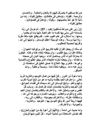 ‫ﺻﺮاطٍ ﻣﺴﺘﻘﯿﻢ ﻻ ﯾﺘﺼ ﱠف ﻓﯿﮭﻢ إﻻ ﺑﺎﻟﻌﺪل واﻟﺤﻜﻤﺔ ، واﻹﺣﺴﺎن‬
                                           ‫ﺮ ُ‬            ‫ٍ‬
  ‫واﻟﺮﺣﻤﺔ . ﻓﻘﻮﻟﮫ : ))ﻣﺎ ٍ ﻓﻰ ﺣُﻜ ُ َ(( ، ﻣﻄﺎﺑﻖ ﻟﻘﻮﻟﮫ : } َﺎ ﻣِﻦ‬
       ‫ﻣ‬           ‫ٌ‬           ‫ض ﱠ ْﻤﻚ‬
        ‫دَا ﱠﺔ إ ﱠ ُﻮ آ ِ ٌ ﺑِﻨَﺎﺻِﯿﺘِﮭَﺎ{ ، وﻗﻮُﮫ : )) َﺪْ ٌ ﻓِﻰ ﻗﻀﺎؤ َ(( ،‬
            ‫ك‬        ‫ﻋل ﱠ‬          ‫ﻟ‬            ‫َ‬        ‫ﺑ ٍ ﻻ ھ َ ﺧﺬ‬
                                                          ‫ﻣﻄﺎﺑﻖ ﻟﻘﻮﻟﮫ :‬
                                                                   ‫ٌ‬
     ‫}إن رَ ﱢﻰ ﻋَ َﻰ ِ َاط ﱡﺴْ َ ِﯿ ٍ{ ]ھﻮد : 75[ ، ﺛﻢ ﺗﻮ ﱠﻞ إﻟﻰ ّ ﱢﮫ‬
       ‫رﺑ‬     ‫ﺳَ‬                           ‫ﱠ ﺑ ﻠ ﺻﺮ ٍ ﻣ ﺘﻘ ﻢ‬
     ‫ﺑﺄﺳﻤﺎﺋﮫ اﻟﺘﻰ ﺳ ﱠﻰ ﺑﮭﺎ ﻧﻔﺴﮫ ﻣﺎ ﻋَﻠِ َ اﻟﻌﺒﺎد ﻣﻨﮭﺎ وﻣﺎ ﻟﻢ ﯾﻌﻠﻤﻮا .‬
                          ‫ُ‬      ‫ﻢ‬                   ‫ﻤ‬
‫وﻣﻨﮭﺎ : ﻣﺎ اﺳﺘﺄﺛﺮه ﻓﻰ ﻋﻠﻢ اﻟﻐﯿﺐ ﻋﻨﺪه ، ﻓﻠﻢ ُﻄﻠﻊ ﻋﻠﯿﮫ ﻣﻠَﻜﺎ ُﻘ ﱠﺑﺎ‬
‫َ ًﻣﺮً‬                ‫ﯾ‬
‫، وﻻ ﻧﺒ ّﺎ ﻣﺮﺳﻼ ، وھﺬه اﻟﻮﺳﯿﻠ ُ أﻋﻈﻢ اﻟﻮﺳﺎﺋﻞ ، وأﺣ ﱡﮭﺎ إﻟﻰ اﷲ ،‬
              ‫ﺒ‬               ‫ُ‬        ‫ﺔ‬              ‫ً‬      ‫ﯿً‬
                                            ‫وأﻗﺮ ُﮭﺎ ﺗﺤﺼﯿﻼ ﻟﻠﻤﻄﻠﻮب .‬
                                                      ‫ً‬         ‫ﺑ‬
   ‫ﺛﻢ ﺳﺄﻟﮫ أن ﯾﺠﻌﻞ اﻟﻘﺮآن ِﻘﻠﺒﮫ ﻛﺎﻟﺮﺑﯿﻊ اﻟﺬى ﯾﺮ َﻊ ﻓﯿﮫ اﻟﺤﯿﻮان ،‬
     ‫ُ‬             ‫ﺗ‬                    ‫ﻟ‬        ‫َ‬
‫وﻛﺬﻟﻚ اﻟﻘﺮآ ُ رﺑﯿﻊ اﻟﻘﻠﻮب ، وأن ﯾﺠﻌ َﮫ ﺷﻔﺎءَ ھ ﱢﮫ و َ ﱢﮫ ، ﻓﯿﻜﻮن‬
‫ُ‬         ‫َﻤ ﻏﻤ‬            ‫ﻠ‬                   ‫ن ُ‬
    ‫ﻟﮫ ﺑﻤﻨﺰﻟﺔ اﻟﺪواء اﻟﺬى ﯾﺴﺘﺄﺻِﻞ اﻟﺪاء ، وﯾُﻌﯿﺪ اﻟﺒﺪن إﻟﻰ ﺻﺤﺘﮫ‬
                      ‫ُ‬           ‫ُ‬
‫واﻋﺘﺪاﻟﮫ ، وأن ﯾﺠﻌﻠﮫ ﻟ ُﺰﻧﮫ ﻛﺎﻟ ِﻼء اﻟﺬى ﯾﺠﻠﻮ اﻟ ﱡﺒﻮ َ واﻷﺻﺪﯾﺔ‬
‫َ‬         ‫ﻄ ع‬                   ‫ﺠ‬        ‫ﺤ‬
    ‫وﻏﯿﺮھﺎ ، ﻓﺄﺣْ َى ﺑﮭﺬا اﻟﻌﻼج إذا ﺻﺪق اﻟﻌﻠﯿﻞ ﻓﻰ اﺳﺘﻌﻤﺎﻟﮫ أن‬
                                                   ‫ﺮ‬
       ‫ُﺰﯾﻞ ﻋﻨﮫ داءه ، و ُﻌﻘﺒﮫ ﺷﻔﺎء ﺗﺎﻣﺎ ، وﺻﺤﺔ وﻋﺎﻓﯿﺔ .. واﷲ‬
              ‫ً‬        ‫ً‬       ‫ً ً‬            ‫ﯾ‬             ‫ﯾ َ‬
                                                        ‫اﻟﻤﻮﻓﻖ .‬
 ‫وأﻣﺎ دﻋﻮة ذى اﻟﻨﻮن .. ﻓﺈ ﱠ ﻓﯿﮭﺎ ﻣﻦ ﻛﻤﺎل اﻟﺘﻮﺣﯿﺪ واﻟﺘﻨﺰﯾﮫ ﻟﻠﺮ ﱢ‬
 ‫ب‬                                    ‫ن‬                ‫ُ‬
  ‫ﺗﻌﺎﻟﻰ ، واﻋﺘﺮاف اﻟﻌﺒﺪ ﺑﻈﻠﻤﮫ وذﻧﺒﮫ ﻣﺎ ھﻮ ﻣﻦ أﺑﻠﻎ أدوﯾﺔِ اﻟﻜَﺮب‬
  ‫ِ‬                                             ‫ِ‬
 ‫واﻟﮭَﻢ واﻟﻐَﻢ ، وأﺑﻠﻎ اﻟﻮﺳﺎﺋﻞ إﻟﻰ اﷲ ﺳﺒﺤﺎﻧﮫ ﻓﻰ ﻗﻀﺎء اﻟﺤﻮاﺋﺞ ،‬
                                              ‫ِ‬      ‫ﱢ‬     ‫ﱢ‬
      ‫ﻓﺈ ﱠ اﻟﺘﻮﺣﯿﺪ واﻟﺘﻨﺰﯾﮫ ﯾﺘﻀﻤﻨﺎن إﺛﺒﺎت ﻛﻞ ﻛﻤﺎل ﷲِ ، وﺳﻠﺐ ُﻞ‬
      ‫َﻛﱢ‬                                            ‫َ‬       ‫ن‬
 ‫ﻧﻘﺺ وﻋﯿﺐ وﺗﻤﺜﯿﻞ ﻋﻨﮫ . واﻻﻋﺘﺮاف ﺑﺎﻟﻈﻠﻢ ﯾﺘﻀ ﱠﻦ إﯾﻤﺎن اﻟﻌﺒﺪ‬
        ‫َ‬       ‫ﻤ‬            ‫ُ‬                             ‫ٍ‬
    ‫ﺑﺎﻟﺸﺮع واﻟﺜﻮاب واﻟﻌﻘﺎب ، و ُﻮﺟﺐ اﻧﻜﺴﺎرَه ورﺟﻮ َﮫ إﻟﻰ اﷲ ،‬
              ‫ﻋ‬                     ‫ﯾ‬
      ‫واﺳﺘﻘﺎﻟﺘﮫ ﻋﺜﺮ َﮫ ، واﻻﻋﺘﺮاف ﺑﻌﺒﻮدﯾﺘﮫ ، واﻓﺘﻘﺎره إﻟﻰ رﺑﮫ ،‬
                                    ‫َ‬             ‫ﺗ‬
       ‫ﻓﮭﮭﻨﺎ أرﺑﻌﺔ ُﻣﻮر ﻗﺪ وﻗﻊ اﻟﺘﻮﺳﻞ ﺑﮭﺎ : اﻟﺘﻮﺣﯿﺪ ، واﻟﺘﻨﺰﯾﮫ ،‬
                                  ‫ُ‬                 ‫ُأ‬
                                         ‫واﻟﻌﺒﻮدﯾﺔ ، واﻻﻋﺘﺮاف .‬
 ‫وأﻣﺎ ﺣﺪﯾﺚ أﺑﻰ أﻣﺎﻣﺔ : ))اﻟﱠﮭُﻢ إ ﱢﻰ أﻋﻮ ُ ﺑﻚ ﻣﻦَ اﻟﮭَﻢ واﻟﺤَﺰَ ِ(( ،‬
     ‫ن‬         ‫ﱢ‬       ‫ذَِ ِ‬       ‫ﻠ ﱠ ﻧ‬
     ‫ﻓﻘﺪ ﺗﻀ ﱠﻦ اﻻﺳﺘﻌﺎذة ﻣﻦ ﺛﻤﺎﻧﯿﺔ أﺷﯿﺎء ، ُﻞ اﺛﻨﯿﻦ ﻣﻨﮭﺎ َﺮﯾﻨﺎن‬
            ‫ﻗ‬             ‫ﻛﱡ‬                                 ‫ﻤ‬
 