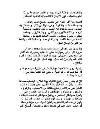 ‫واﻟﻤﻔ ﱢﺣﺎت واﻷﻏﺬﯾﺔ اﻟﺘﻰ ﻻ ُﻼﺋﻢ إﻻ اﻟﻘﻠﻮب اﻟﺼﺤﯿﺤﺔ . وأ ﱠﺎ‬
       ‫ﻣ‬              ‫َ‬            ‫ﺗ‬                     ‫ﺮ‬
     ‫اﻟﻘﻠﻮ ُ اﻟﻌﻠﯿﻠﺔ ، ﻓﮭﻰ ﻛﺎﻷﺑﺪان ﻻ ُﻨﺎﺳﺒﮭﺎ إﻻ اﻷﻏﺬﯾﺔ اﻟﻔﺎﺿﻠﺔ .‬
                                ‫ﺗ‬                        ‫ب‬
      ‫ﻓﺎﻟﺼﻼة ﻣﻦ أﻛﺒﺮ اﻟﻌَﻮْن ﻋﻠﻰ ﺗﺤﺼﯿﻞ ﻣﺼﺎﻟﺢ اﻟﺪﻧﯿﺎ واﻵﺧﺮة ،‬   ‫ُ‬
‫ودﻓﻊ ﻣﻔﺎﺳﺪ اﻟﺪﻧﯿﺎ واﻵﺧﺮة ، وھﻰ ﻣﻨﮭﺎة ﻋﻦ اﻹﺛﻢ ، وداﻓﻌﺔ ﻷدواء‬
        ‫ٌ‬                   ‫ٌ‬
     ‫اﻟﻘﻠﻮب ، وﻣﻄْ َد ٌ ﻟﻠﺪاء ﻋﻦ اﻟﺠﺴﺪ ، وﻣُﻨ ﱢرة ﻟﻠﻘﻠﺐ ، و ُﺒ ﱢﻀﺔ‬
     ‫ﻣ ﯿ ٌَ‬             ‫ﻮ ٌ‬                   ‫ِ‬      ‫َ ﺮ َة‬
      ‫ﻟﻠﻮﺟﮫ ، و ُﻨ ﱢﻄﺔ ﻟﻠﺠﻮارح واﻟﻨﻔﺲ ، وﺟﺎﻟِﺒﺔ ﻟﻠﺮزق ، وداﻓﻌﺔ‬
      ‫ٌ‬                 ‫ٌ‬                            ‫ﻣﺸ ٌ‬
     ‫ﻟﻠﻈﻠﻢ ، وﻧﺎﺻِﺮة ﻟﻠﻤﻈﻠﻮم ، وﻗﺎﻣِﻌﺔ ﻷﺧﻼط اﻟﺸﮭﻮات ، وﺣﺎ ِﻈﺔ‬
     ‫ﻓ ٌ‬                         ‫ٌ‬                     ‫ٌ‬
‫ﻟﻠﻨﻌﻤﺔ ، وداﻓِﻌﺔ ﻟﻠ ﱢﻘﻤﺔ ، و ُﻨ ِﻟ ٌ ﻟﻠﺮﺣﻤﺔ ، وﻛﺎ ِﻔﺔ ﻟﻠ ُ ﱠﺔ ، وﻧﺎﻓِﻌﺔ‬
‫ٌ‬          ‫ﺷ ﻐﻤ‬                    ‫ﻣﺰﺔ‬            ‫ٌ ﻨ‬
                                          ‫ﻣﻦ ﻛﺜﯿﺮ ﻣﻦ أوﺟﺎع اﻟﺒﻄﻦ .‬
     ‫وﻗﺪ روى اﺑﻦ ﻣﺎﺟﮫ ﻓﻰ ))ﺳﻨﻨﮫ(( ﻣﻦ ﺣﺪﯾﺚ ﻣﺠﺎھﺪ ، ﻋﻦ أﺑﻰ‬
 ‫ھﺮﯾﺮة ﻗﺎل : رآﻧﻰ رﺳﻮل اﷲ ﺻﻠﻰ اﷲ ﻋﻠﯿﮫ وﺳﻠﻢ وأﻧﺎ ﻧﺎﺋﻢ أﺷﻜﻮ‬
                                               ‫ُ‬
‫ِﻦ وﺟﻊ ﺑﻄﻨﻰ ، ﻓﻘﺎل ﻟﻰ : ))ﯾﺎ أﺑﺎ ھﺮَﯾ َة ؛ أﺷِ َﻤَﺖ دَرْدْ(( ؟ ﻗﺎل :‬
                 ‫ﻜ ْ‬         ‫ُ ْﺮ‬                                     ‫ﻣ‬
       ‫ﻗﻠﺖ : ﻧﻌﻢ ﯾﺎ رﺳﻮل اﷲ ، ﻗﺎل : ))ﻗُﻢْ َﺼَ ﱢ ، ﻓﺈن ﻓﻰ اﻟ ﱠﻼةِ‬
          ‫ﺼ‬         ‫ﱠ‬       ‫ﻓ ﻞ‬                     ‫َ‬              ‫ُ‬
                                                             ‫ﺷﻔَﺎ ً(( .‬
                                                                 ‫ِ ء‬
‫@ وﻗﺪ ُوى ھﺬا اﻟﺤﺪﯾﺚ ﻣﻮﻗﻮﻓﺎ ﻋﻠﻰ أﺑﻰ ھﺮَﯾﺮة ، وأﻧﮫ ھﻮ اﻟﺬى‬
               ‫ُ َ‬            ‫ً‬      ‫ُ‬              ‫ر‬
    ‫ﻗﺎل ذﻟﻚ ﻟﻤﺠﺎھﺪ ، وھﻮ أﺷﺒﮫ . وﻣﻌﻨﻰ ھﺬه اﻟﻠﻔﻈﺔ ﺑﺎﻟﻔﺎرﺳﻰ :‬
                ‫ِ‬                 ‫ُ‬
                                              ‫أﯾﻮﺟ ُﻚ ﺑﻄﻨ َ ؟‬
                                                ‫ﻌ َ ُﻚ‬
‫ﻓﺈن ﻟﻢ ﯾﻨﺸﺮح ﺻﺪ ُ زﻧﺪﯾﻖ اﻷﻃﺒﺎء ﺑﮭﺬا اﻟﻌﻼج ، ﻓ ُﺨﺎﻃَﺐ ﺑﺼﻨﺎﻋﺔ‬
         ‫ُ‬      ‫ﯿ‬                             ‫ر‬
  ‫اﻟﻄﺐ ، وﯾﻘﺎل ﻟﮫ : اﻟﺼﻼة رﯾﺎﺿﺔ اﻟﻨﻔﺲ واﻟﺒﺪن ﺟﻤﯿﻌﺎ ، إذ ﻛﺎﻧﺖ‬
            ‫ً‬                           ‫ُ‬          ‫ُ‬
   ‫ﺗﺸﺘﻤِﻞ ﻋﻠﻰ ﺣﺮﻛﺎت وأوﺿﺎع ﻣﺨﺘﻠﻔﺔ ِﻦ اﻻﻧﺘﺼﺎب ، واﻟﺮﻛﻮع ،‬
                           ‫ﻣ‬                              ‫ُ‬
      ‫واﻟﺴﺠﻮد ، واﻟﺘﻮ ﱡك ، واﻻﻧﺘﻘﺎﻻت وﻏﯿﺮھﺎ ﻣﻦ اﻷوﺿﺎع اﻟﺘﻰ‬
                                               ‫ر‬
 ‫ﯾﺘﺤ ﱠك ﻣﻌﮭﺎ أﻛﺜﺮ اﻟﻤﻔﺎﺻﻞ ، وﯾﻨﻐ ِﺰ ﻣﻌﮭﺎ أﻛﺜﺮ اﻷﻋﻀﺎء اﻟﺒﺎﻃﻨﺔ ،‬
                    ‫ُ‬          ‫ﻤُ‬                ‫ُ‬           ‫ﺮ‬
   ‫ﻛﺎﻟﻤَﻌ َة ، واﻷﻣﻌﺎء ، وﺳﺎﺋﺮ آﻻت اﻟ ﱠ َﺲ ، واﻟﻐﺬاء ، ﻓﻤﺎ ُﻨﻜﺮ أن‬
         ‫ﯾ‬                   ‫ﻨﻔ‬                           ‫ِﺪ‬
   ‫ﯾﻜﻮن ﻓﻰ ھﺬه اﻟﺤﺮﻛﺎت ﺗﻘﻮﯾ ٌ وﺗﺤﻠﯿﻞ ﻟﻠﻤﻮاد ، وﻻ ﺳِ ﱠﻤﺎ ﺑﻮاﺳﻄﺔ‬
              ‫ﯿ‬              ‫ٌ‬       ‫ﺔ‬                      ‫َ‬
‫ﻗﻮة اﻟﻨﻔﺲ واﻧﺸﺮا ِﮭﺎ ﻓﻰ اﻟﺼﻼة ، ﻓﺘﻘﻮى اﻟﻄﺒﯿﻌﺔ ، ﻓﯿﻨﺪﻓﻊ اﻷﻟﻢ .‬
                                             ‫ﺣ‬                ‫ِ‬
 