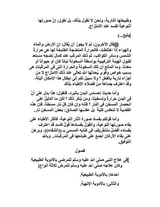 ‫وﻃﺒﯿﻌﺘﮭﺎ اﻟﻨﺎرﯾﺔ، وﻧﺤﻦ ﻻ ﻧﻘﻮل ﺑﺬﻟﻚ، ﺑﻞ ﻧﻘﻮل: إن ﺻﻮرﺗﮭﺎ‬
            ‫ﱠ‬
                                 ‫اﻟﻨﻮﻋﯿﺔ ﺗﻔﺴﺪ ﻋﻨﺪ اﻻﻣﺘﺰاج.‬
                                                       ‫(ﯾﺘﺒﻊ...(‬
  ‫@ﻗﺎل اﻵﺧﺮون: ﻟِﻢ ﻻ ﯾﺠﻮز أن ُﻘﺎل: إن اﻷرض واﻟﻤﺎء‬
                          ‫ﯾ‬            ‫َ‬
  ‫واﻟﮭﻮاء إذا اﺧﺘﻠﻄﺖ، ﻓﺎﻟﺤﺮارة اﻟﻤﻨﻀﺠﺔ اﻟﻄﺎﺑﺨﺔ ﻟﮭﺎ ھﻰ ﺣﺮارة‬
  ‫ُ‬                                 ‫ُ‬
 ‫اﻟﺸﻤﺲ وﺳﺎﺋﺮ اﻟﻜﻮاﻛﺐ، ﺛﻢ ذﻟﻚ اﻟﻤﺮ ﱠﺐ ﻋﻨﺪ ﻛﻤﺎل ﻧﻀﺠﮫ ﻣﺴﺘﻌﺪ‬
                             ‫ﻛ‬                   ‫ِ‬
    ‫ﻟﻘﺒﻮل اﻟﮭﯿﺌﺔ اﻟﺘﺮﻛﯿﺒﯿﺔ ﺑﻮاﺳﻄﺔ اﻟﺴﺨﻮﻧﺔ ﻧﺒﺎﺗﺎ ﻛﺎن أو ﺣﯿﻮاﻧﺎ أو‬
       ‫ً‬             ‫ً‬
‫ﻣﻌﺪﻧً، وﻣﺎ اﻟﻤﺎﻧﻊ أن ﺗﻠﻚ اﻟﺴﺨﻮﻧﺔ واﻟﺤﺮارة اﻟﺘﻰ ﻓﻰ اﻟﻤﺮ ﱠﺒﺎت ھﻰ‬
         ‫ﻛ‬                                                 ‫ﺎ‬
     ‫ﺑﺴﺒﺐ ﺧﻮاص وﻗ َى ُﺤﺪِﺛﮭﺎ اﷲ ﺗﻌﺎﻟﻰ ﻋﻨﺪ ذﻟﻚ اﻻﻣﺘﺰاج ﻻ ﻣﻦ‬
                                           ‫ُﻮ ﯾ‬
    ‫أﺟﺰاء ﻧﺎرﯾﺔ ﺑﺎﻟﻔﻌﻞ ؟ وﻻ ﺳﺒﯿﻞ ﻟﻜﻢ إﻟﻰ إﺑﻄﺎل ھﺬا اﻹﻣﻜﺎن أﻟﺒﺘﺔ،‬
                       ‫وﻗﺪ اﻋﺘﺮف ﺟﻤﺎﻋﺔ ﻣﻦ ﻓﻀﻼء اﻷﻃﺒﺎء ﺑﺬﻟﻚ‬
‫وأﻣﺎ ﺣﺪﯾﺚ إﺣﺴﺎس اﻟﺒﺪن ﺑﺎﻟﺒﺮد، ﻓﻨﻘﻮل: ھﺬا ﯾﺪل ﻋﻠﻰ أن‬
‫ﱠ‬
    ‫ﻓﻰ اﻟﺒﺪن ﺣﺮار ً وﺗﺴﺨﯿﻨً، وﻣَﻦ ُﻨﻜﺮ ذﻟﻚ ؟ ﻟﻜﻦ ﻣﺎ اﻟﺪﻟﯿﻞ ﻋﻠﻰ‬
         ‫ُ‬                     ‫ﯾ‬       ‫ﺎ‬       ‫ة‬
‫اﻧﺤﺼﺎر اﻟﻤﺴﺨﻦ ﻓﻰ اﻟﻨﺎر ؟ ﻓﺈﻧﮫ وإن ﻛﺎن ﻛﻞ ﻧﺎر ﻣﺴﺨﻨً، ﻓﺈن ھﺬه‬
          ‫ﺎ‬
  ‫اﻟﻘﻀﯿ َ ﻻ ﺗﻨﻌﻜﺲ ﻛﻠﯿﺔ ﺑﻞ ﻋﻜ ُﮭﺎ اﻟﺼﺎد ُ: ﺑﻌﺾ اﻟﻤﺴﺨﻦ ﻧﺎر.‬
               ‫ُ‬      ‫ق‬          ‫ﺴ‬        ‫ً‬            ‫ﺔ‬
‫وأﻣﺎ ﻗﻮﻟﻜﻢ ﺑﻔﺴﺎد ﺻﻮرة اﻟ ﱠﺎر اﻟﻨﻮﻋﯿﺔ، ﻓﺄﻛﺜﺮ اﻷﻃﺒﺎء ﻋﻠﻰ‬
                            ‫ﻨ‬
    ‫ﺑﻘﺎء ﺻﻮرﺗﮭﺎ اﻟﻨﻮﻋﯿﺔ، واﻟﻘﻮل ﺑﻔﺴﺎدھﺎ ﻗﻮل ﻓﺎﺳﺪ ﻗﺪ اﻋﺘﺮف‬
                    ‫ٌ‬             ‫ُ‬
‫ﺑﻔﺴﺎده أﻓﻀ ُ ﻣﺘﺄﺧ ِﯾﻜﻢ، ﻓﻰ ﻛﺘﺎﺑﮫ اﻟﻤﺴﻤﻰ ﺑـ ))اﻟﺸﻔﺎء((، وﺑﺮھَﻦ‬
 ‫َ‬                                        ‫ﻞ ﱢﺮ‬
       ‫ﻋﻠﻰ ﺑﻘﺎء اﻷرﻛﺎن أﺟﻤﻊ ﻋﻠﻰ ﻃﺒﺎﺋﻌﮭﺎ ﻓﻰ اﻟﻤﺮ ﱠﺒﺎت.. وﺑﺎﷲ‬
                  ‫ﻛ‬
                                                      ‫اﻟﺘﻮﻓﯿﻖ.‬
                            ‫ﻓﺼﻮل‬
 ‫[ﻓﻰ ﻋﻼج اﻟﻨﺒﻰ ﺻﻠﻰ اﷲ ﻋﻠﯿﮫ وﺳﻠﻢ ﻟﻠﻤﺮﺿﻰ ﺑﺎﻷدوﯾﺔ اﻟﻄﺒﯿﻌﯿﺔ‬
     ‫وﻛﺎن ﻋﻼﺟﮫ ﺻﻠﻰ اﷲ ﻋﻠﯿﮫ وﺳﻠﻢ ﻟﻠﻤﺮض ﺛﻼﺛﺔ أﻧﻮاع[‬
                               ‫أﺣﺪھﺎ: ﺑﺎﻷدوﯾﺔ اﻟﻄﺒﯿﻌﯿﺔ.‬
                               ‫واﻟﺜﺎﻧﻰ: ﺑﺎﻷدوﯾﺔ اﻹﻟﮭﯿﺔ.‬
 