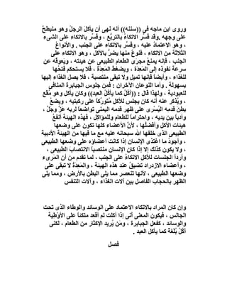 ‫وروى اﺑﻦ ﻣﺎﺟﮫ ﻓﻰ ))ﺳﻨﻨﮫ(( أﻧﮫ ﻧَﮭﻰ أن ﯾﺄﻛﻞ اﻟﺮﺟﻞ وھﻮ ﻣﻨﺒﻄﺢ‬
‫ٌ‬              ‫ُ‬      ‫َ‬
 ‫ﻋﻠﻰ وﺟﮭﮫ .وﻗﺪ ُ ﱢﺮ اﻻﺗﻜﺎء ﺑﺎﻟﺘﺮ ﱡﻊ ، وﻓ ﱢﺮ ﺑﺎﻻﺗﻜﺎء ﻋﻠﻰ اﻟﺸﻰء‬
                         ‫ُﺴ‬        ‫ﺑ‬    ‫ُ‬          ‫ﻓﺴ‬
          ‫، وھﻮ اﻻﻋﺘﻤﺎد ﻋﻠﯿﮫ ، و ُ ﱢﺮ ﺑﺎﻻﺗﻜﺎء ﻋﻠﻰ اﻟﺠﻨﺐ . واﻷﻧﻮاع‬
          ‫ُ‬                               ‫ﻓﺴ‬          ‫ُ‬
      ‫اﻟﺜﻼﺛﺔ ﻣﻦ اﻻﺗﻜﺎء ، ﻓﻨﻮع ﻣﻨﮭﺎ ﯾﻀﺮ ﺑﺎﻵﻛﻞ ، وھﻮ اﻻﺗﻜﺎء ﻋﻠﻰ‬
                                 ‫ﱡ‬            ‫ٌ‬
  ‫اﻟﺠﻨﺐ ، ﻓﺈﻧﮫ ﯾﻤﻨﻊ ﻣﺠ َى اﻟﻄﻌﺎم اﻟﻄﺒﯿﻌﻰ ﻋﻦ ھﯿﺌﺘﮫ ، وﯾَﻌﻮ ُﮫ ﻋﻦ‬
          ‫ﻗ‬                                     ‫ُ ﺮ‬
       ‫ﺳﺮﻋﺔ ﻧﻔﻮذه إﻟﻰ اﻟﻤَﻌ َة ، وﯾﻀﻐﻂ اﻟﻤ ِﺪة ، ﻓﻼ ﯾﺴﺘﺤﻜﻢ ﻓﺘ ُﮭﺎ‬
            ‫ﺤ‬              ‫ُ َﻌ َ َ‬             ‫ِﺪ‬
‫ﻟﻠﻐﺬاء ، وأﯾﻀﺎ ﻓﺈﻧﮭﺎ ﺗﻤﯿﻞ وﻻ ﺗﺒﻘﻰ ﻣﻨﺘﺼﺒﺔ ، ﻓﻼ ﯾﺼﻞ اﻟﻐﺬاء إﻟﯿﮭﺎ‬
                                                      ‫ً‬
    ‫ﺑﺴﮭﻮﻟﺔ . وأﻣﺎ اﻟﻨﻮﻋﺎن اﻵﺧﺮان : ﻓﻤﻦ ﺟﻠﻮس اﻟﺠﺒﺎﺑﺮة اﻟﻤﻨﺎﻓﻰ‬
 ‫ﻟﻠﻌﺒﻮدﯾﺔ ، وﻟﮭﺬا ﻗﺎل : ))آ ُﻞ ﻛﻤﺎ ﯾﺄ ُ ُ اﻟﻌﺒﺪ(( وﻛﺎن ﯾﺄﻛﻞ وھﻮ ُﻘْﻊ‬
 ‫ﻣ ٍ‬                            ‫ﻛﻞ‬      ‫ﻛُ‬
     ‫، و ُﺬﻛﺮ ﻋﻨﮫ أﻧﮫ ﻛﺎن ﯾﺠﻠﺲ ﻟﻸﻛﻞ ﻣُ َﻮ ﱢﻛﺎ ﻋﻠﻰ رﻛﺒﺘﯿﮫ ، وﯾﻀﻊ‬
     ‫ُ‬                     ‫ﺘ رً‬                                  ‫ﯾ‬
 ‫ﺑﻄﻦ ﻗﺪ ِﮫ اﻟ ُﺴْﺮى ﻋﻠﻰ ﻇﮭﺮ ﻗﺪﻣﮫ اﻟﯿﻤﻨﻰ ﺗﻮاﺿﻌﺎ ﻟﺮﺑﮫ ﻋَﺰ وﺟَﻞ ،‬
   ‫ﱠ ﱠ‬              ‫ً‬                                   ‫َ ﻣ ﯿ‬
       ‫وأدﺑﺎً ﺑﯿﻦ ﯾﺪﯾﮫ ، واﺣﺘﺮاﻣﺎ ﻟﻠﻄﻌﺎم وﻟﻠﻤﺆا ِﻞ ، ﻓﮭﺬه اﻟﮭﯿﺌﺔ أﻧﻔﻊ‬
       ‫ُ‬                   ‫ﻛ‬                 ‫ً‬
         ‫ھﯿﺌﺎت اﻷﻛﻞ وأﻓﻀُﮭﺎ ، ﻷ ﱠ اﻷﻋﻀﺎء ﻛﻠﮭﺎ ﺗﻜﻮن ﻋﻠﻰ وﺿﻌﮭﺎ‬
                                           ‫ن‬       ‫ﻠ‬
‫اﻟﻄﺒﯿﻌﻰ اﻟﺬى ﺧﻠﻘﮭﺎ اﷲ ﺳﺒﺤﺎﻧﮫ ﻋﻠﯿﮫ ﻣﻊ ﻣﺎ ﻓﯿﮭﺎ ﻣﻦ اﻟﮭﯿﺌﺔ اﻷدﺑﯿﺔ‬
‫، وأﺟﻮ ُ ﻣﺎ اﻏﺘﺬى اﻹﻧﺴﺎن إذا ﻛﺎﻧﺖ أﻋﻀﺎؤه ﻋﻠﻰ وﺿﻌﮭﺎ اﻟﻄﺒﯿﻌﻰ‬  ‫د‬
   ‫، وﻻ ﯾﻜﻮن ﻛﺬﻟﻚ إﻻ إذا ﻛﺎن اﻹﻧﺴﺎن ﻣﻨﺘﺼﺒﺎ اﻻﻧﺘﺼﺎب اﻟﻄﺒﯿﻌﻰ ،‬
               ‫َ‬         ‫ً‬
‫وأردأ اﻟﺠﻠﺴﺎت ﻟﻸﻛﻞ اﻻﺗﻜﺎء ﻋﻠﻰ اﻟﺠﻨﺐ ، ﻟﻤﺎ ﺗﻘﺪم ﻣﻦ أن اﻟﻤَ ِىء‬
     ‫ﺮ‬                                   ‫ُ‬
  ‫، وأﻋﻀﺎء اﻻزدراد ﺗﻀﯿﻖ ﻋﻨﺪ ھﺬه اﻟﮭﯿﺌﺔ ، واﻟﻤَﻌِﺪة ﻻ ﺗﺒﻘﻰ ﻋﻠﻰ‬
                 ‫َُ‬                         ‫ُ‬
‫وﺿﻌﮭﺎ اﻟﻄﺒﯿﻌﻰ ، ﻷﻧﮭﺎ ﺗﻨﻌﺼﺮ ﻣﻤﺎ ﯾﻠﻰ اﻟﺒﻄﻦ ﺑﺎﻷرض ، وﻣﻤﺎ ﯾﻠﻰ‬
              ‫اﻟﻈﮭﺮ ﺑﺎﻟﺤﺠﺎب اﻟﻔﺎﺻﻞ ﺑﯿﻦ آﻻت اﻟﻐﺬاء ، وآﻻت اﻟﺘﻨﻔﺲ‬


‫وإن ﻛﺎن اﻟﻤﺮاد ﺑﺎﻻﺗﻜﺎء اﻻﻋﺘﻤﺎد ﻋﻠﻰ اﻟﻮﺳﺎﺋﺪ واﻟﻮﻃﺎء اﻟﺬى ﺗﺤﺖ‬
 ‫اﻟﺠﺎﻟﺲ ، ﻓﯿﻜﻮن اﻟﻤﻌﻨﻰ َﻧﻰ إذا أﻛﻠﺖ ﻟﻢ أﻗﻌﺪ ﻣﺘﻜﺌﺎ ﻋﻠﻰ اﻷوْﻃِﯿﺔ‬
              ‫ً‬                        ‫أ‬
 ‫واﻟﻮﺳﺎﺋﺪ ، ﻛﻔﻌﻞ اﻟﺠﺒﺎﺑﺮة ، و َﻦ ُﺮِﯾﺪ اﻹﻛﺜﺎر ﻣﻦ اﻟﻄﻌﺎم ، ﻟﻜﻨﻰ‬
                             ‫ﻣ ﯾ‬
                                         ‫آ ُ ُ ﺑﻠْﻐﺔ ﻛﻤﺎ ﯾﺄﻛﻞ اﻟﻌﺒﺪ .‬
                                                          ‫ﻛﻞ ُ ً‬
                               ‫ﻓﺼﻞ‬
 