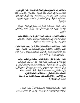‫وأﻣﺎ اﻟﺸﺮاب إذا َﻤَ َ وﺻ َﻰ اﻟﺤﻼوة واﻟﺒﺮودة ، ﻓﻤﻦ أﻧﻔﻊ ﺷﻰء‬
                                   ‫ﺟ ﻊ ْﻔ ْ‬
‫ﻟﻠﺒﺪن ، وﻣﻦ أﻛﺒﺮ أﺳﺒﺎب ﺣﻔﻆ اﻟﺼﺤﺔ ، وﻟﻸرواح واﻟ ُﻮى ، واﻟﻜﺒﺪ‬
             ‫ﻘ‬
‫واﻟﻘﻠﺐ ، ﻋﺸ ٌ ﺷﺪﯾﺪ ﻟﮫ ، واﺳﺘﻤﺪاد ﻣﻨﮫ ، وإذا ﻛﺎن ﻓﯿﮫ اﻟﻮﺻﻔﺎن ،‬
  ‫ِ‬                          ‫ٌ‬               ‫ٌ‬    ‫ﻖ‬
    ‫ﺣﺼَﻠﺖ ﺑﮫ اﻟﺘﻐﺬﯾﺔ ، وﺗﻨﻔﯿ ُ اﻟﻄﻌﺎم إﻟﻰ اﻷﻋﻀﺎء ، وإﯾﺼﺎﻟﮫ إﻟﯿﮭﺎ‬
                                      ‫ﺬ‬         ‫ُ‬          ‫ْ‬
                                                        ‫أﺗﻢ ﺗﻨﻔﯿﺬ .‬
                                                                ‫ﱠ‬
   ‫واﻟﻤﺎء اﻟﺒﺎرد رﻃﺐ ﯾﻘﻤﻊ اﻟﺤﺮارة ، وﯾﺤﻔﻆ ﻋﻠﻰ اﻟﺒﺪن رﻃﻮﺑﺎﺗﮫ‬
 ‫اﻷﺻﻠﯿﺔ ، وﯾﺮد ﻋﻠﯿﮫ ﺑﺪل ﻣﺎ ﺗﺤﱠﻞ ﻣﻨﮭﺎ ، و ُﺮ ﱢﻖ اﻟ ِﺬاء و ُﻨ ِﺬه ﻓﻰ‬
      ‫ﯾﻔ‬        ‫ﯾ ﻗ ُ ﻐ‬              ‫ﻠ‬
                                                          ‫اﻟﻌﺮوق .‬
   ‫واﺧﺘﻠﻒ اﻷﻃﺒﺎء : ھﻞ ُﻐ ﱢى اﻟﺒﺪن ؟ ﻋﻠﻰ ﻗﻮﻟﯿﻦ : ﻓﺄﺛﺒﺘﺖ ﻃﺎﺋﻔﺔ‬
   ‫ٌ‬                                   ‫ﯾﺬ‬
   ‫اﻟﺘﻐﺬﯾﺔ ﺑﮫ ﺑﻨﺎء ﻋﻠﻰ ﻣﺎ ﯾﺸﺎھﺪوﻧﮫ ﻣﻦ اﻟﻨﻤﻮ واﻟﺰﯾﺎدة واﻟﻘﻮة ﻓﻰ‬
                                                  ‫ً‬
                      ‫اﻟﺒﺪن ﺑﮫ ، وﻻ ﺳِ ﱠﻤﺎ ﻋﻨﺪ ﺷﺪة اﻟﺤﺎﺟﺔ إﻟﯿﮫ .‬
                                              ‫ﯿ‬
‫ﻗﺎﻟﻮا : وﺑﯿﻦ اﻟﺤﯿﻮان واﻟﻨﺒﺎت ﻗﺪر ﻣﺸﺘﺮك ِﻦ وﺟﻮه ﻋﺪﯾﺪة ﻣﻨﮭﺎ :‬
                    ‫ﻣ‬         ‫ٌ‬           ‫ِ‬      ‫َ‬
 ‫اﻟﻨﻤﻮ واﻻﻏﺘﺬاء واﻻﻋﺘﺪال ، وﻓﻰ اﻟﻨﺒﺎت ﻗﻮة ِ ﱟ ُﻨﺎﺳﺒﮫ ، وﻟﮭﺬا‬
              ‫ُ ﺣﺲ ﺗ‬                           ‫ُ‬          ‫ﱡ‬
‫ﻛﺎن ﻏِﺬاء اﻟﻨﺒﺎت ﺑﺎﻟﻤﺎء ، ﻓﻤﺎ ُﻨﻜﺮ أن ﯾﻜﻮن ﻟﻠﺤﯿﻮان ﺑﮫ ﻧﻮع ﻏﺬاء‬
      ‫ُ‬                          ‫ﯾ‬                   ‫ُ‬
                            ‫، وأن ﯾﻜﻮن ﺟﺰءا ﻣﻦ ﻏﺬاﺋﮫ اﻟﺘﺎم .‬
                                             ‫ً‬
      ‫ﻗﺎﻟﻮا : وﻧﺤﻦ ﻻ ﻧﻨﻜﺮ أن ﻗﻮة اﻟﻐﺬاء وﻣﻌﻈﻤﮫ ﻓﻰ اﻟﻄﻌﺎم ، وإﻧﻤﺎ‬
                                                  ‫ﱠ‬
      ‫أﻧﻜﺮﻧﺎ أن ﻻ ﯾﻜﻮن ﻟﻠﻤﺎء ﺗﻐﺬﯾﺔ أﻟﺒﺘﺔ . ﻗﺎﻟﻮا : وأﯾﻀﺎ اﻟﻄﻌﺎم إﻧﻤﺎ‬
                   ‫ً‬
   ‫ُﻐ ﱢى ﺑﻤﺎ ﻓﯿﮫ ﻣﻦ اﻟﻤﺎﺋﯿﺔ ، وﻟﻮﻻھﺎ ﻟﻤﺎ ﺣﺼﻠﺖ ﺑﮫ اﻟﺘﻐﺬﯾﺔ .ﻗﺎﻟﻮا :‬
            ‫ُ‬                                                        ‫ﯾﺬ‬
 ‫وﻷن اﻟﻤﺎء ﻣﺎدة ﺣﯿﺎة اﻟﺤﯿﻮان واﻟﻨﺒﺎت ، وﻻ رﯾﺐ أن ﻣﺎ ﻛﺎن أﻗﺮب‬
 ‫َ‬               ‫ﱠ‬
         ‫إﻟﻰ ﻣﺎدة اﻟﺸﻰء ، ﺣﺼﻠﺖ ﺑﮫ اﻟﺘﻐﺬﯾﺔ ، ﻓﻜﯿﻒ إذا ﻛﺎﻧﺖ ﻣﺎدﺗﮫ‬
               ‫اﻷﺻﻠﯿﺔ ، ﻗﺎل اﷲ ﺗﻌﺎﻟﻰ : } َﺟَﻌﻠْ َﺎ ِﻦ اﻟْﻤَﺎءِ ُﻞ ﺷَﻰْء‬
               ‫ٍ‬     ‫ﻛﱠ‬          ‫و َﻨ ﻣ َ‬
        ‫ﺣَ ﱟ{]اﻷﻧﺒﯿﺎء : 03[، ﻓﻜﯿﻒ ﻧﻨ ِ ُ ﺣﺼﻮل اﻟﺘﻐﺬﯾﺔ ﺑﻤﺎ ھﻮ ﻣﺎدة‬
                             ‫َ‬        ‫ﻜﺮ‬                             ‫ﻰ‬
                                                    ‫اﻟﺤﯿﺎة ﻋﻠﻰ اﻹﻃﻼق ؟‬


       ‫ﻗﺎﻟﻮا : وﻗﺪ رأﯾﻨﺎ اﻟﻌﻄﺸﺎن إذا ﺣﺼﻞ ﻟﮫ اﻟﺮى ﺑﺎﻟﻤﺎء اﻟﺒﺎرد ،‬
                       ‫ﱢ ﱡ‬
  ‫ﺗﺮاﺟﻌﺖ إﻟﯿﮫ ﻗﻮاه وﻧﺸﺎ ُﮫ وﺣﺮﻛﺘﮫ ، وﺻﺒﺮ ﻋﻦ اﻟﻄﻌﺎم ، واﻧﺘﻔﻊ‬
                       ‫َ‬               ‫ﻃ‬
 