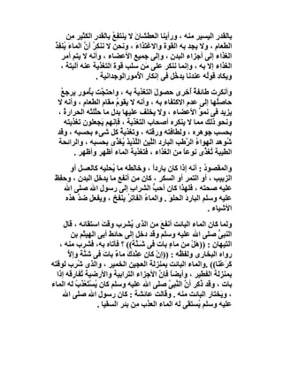 ‫ﺑﺎﻟﻘﺪر اﻟﯿﺴﯿﺮ ﻣﻨﮫ ، ورأﯾﻨﺎ اﻟﻌﻄﺸﺎن ﻻ ﯾﻨﺘﻔِﻊ ﺑﺎﻟﻘﺪر اﻟﻜﺜﯿﺮ ِﻦ‬
         ‫ﻣ‬        ‫ِ‬       ‫ُ‬      ‫َ‬
 ‫اﻟﻄﻌﺎم ، وﻻ ﯾﺠﺪ ﺑﮫ اﻟﻘﻮة واﻻﻏﺘﺬاء ، وﻧﺤﻦ ﻻ ﻧﻨﻜِﺮ أ ﱠ اﻟﻤﺎءَ ُﻨ ِﺬ‬
 ‫ﯾ ﻔُ‬         ‫ُ ن‬                ‫َ‬
    ‫اﻟﻐﺬاء إﻟﻰ أﺟﺰاء اﻟﺒﺪن ، وإﻟﻰ ﺟﻤﯿﻊ اﻷﻋﻀﺎء ، وأﻧﮫ ﻻ ﯾﺘﻢ أﻣﺮ‬
    ‫اﻟﻐﺬاء إﻻ ﺑﮫ ، وإﻧﻤﺎ ﻧﻨﻜﺮ ﻋﻠﻰ َﻦ ﺳﻠﺐ ﻗﻮة اﻟﺘﻐﺬﯾﺔ ﻋﻨﮫ أﻟﺒﺘﺔ ،‬
                           ‫َ‬         ‫ﻣ‬
                   ‫وﯾﻜﺎد ﻗﻮُﮫ ﻋﻨﺪﻧﺎ ﯾﺪ ُﻞ ﻓﻰ إﻧﻜﺎر ا ُﻣﻮراﻟﻮﺟﺪاﻧﯿﺔ .‬
                                   ‫ﻷ‬           ‫ﺧ‬           ‫ﻟ‬
   ‫وأﻧﻜﺮت ﻃﺎﺋﻔﺔ ُﺧﺮى ﺣﺼﻮل اﻟﺘﻐﺬﯾﺔ ﺑﮫ ، واﺣﺘ ﱠﺖ ﺑُﻣﻮر ﯾﺮﺟﻊ‬
   ‫ُ‬          ‫ﺠ ﺄ‬                    ‫َ‬             ‫ٌأ‬
  ‫ﺣﺎﺻُِﮭﺎ إﻟﻰ ﻋﺪم اﻻﻛﺘﻔﺎء ﺑﮫ ، وأﻧﮫ ﻻ ﯾﻘﻮم ﻣﻘﺎم اﻟﻄﻌﺎم ، وأﻧﮫ ﻻ‬
                        ‫ُ‬                                   ‫ﻠ‬
  ‫ﯾﺰﯾﺪ ﻓﻰ ﻧﻤﻮ اﻷﻋﻀﺎء ، وﻻ ﯾﺨﻠﻒ ﻋﻠﯿﮭﺎ ﺑﺪل ﻣﺎ ﺣﱠﻠﺘْﮫ اﻟﺤﺮار ُ ،‬
     ‫ة‬           ‫ﻠ‬                                    ‫ﱢ‬
     ‫وﻧﺤﻮ ذﻟﻚ ﻣﻤﺎ ﻻ ﯾﻨﻜﺮه أﺻﺤﺎب اﻟﺘﻐﺬﯾﺔ ، ﻓﺈﻧﮭﻢ َﺠﻌﻠﻮن ﺗﻐﺬﯾﺘﮫ‬
                   ‫ﯾ‬
  ‫ﺑﺤﺴﺐ ﺟﻮھﺮه ، وﻟﻄﺎﻓﺘﮫ ورﻗﺘﮫ ، وﺗﻐﺬﯾﺔ ﻛﻞ ﺷﻰء ﺑﺤﺴﺒﮫ ، وﻗﺪ‬
                          ‫ُ‬
  ‫ُﻮھﺪ اﻟﮭﻮاء اﻟ ﱠﻃﺐ اﻟﺒﺎرد اﻟﱠﯿﻦ اﻟ ﱠﺬﯾﺬ ُﻐ ﱢى ﺑﺤﺴﺒﮫ ، واﻟﺮاﺋﺤﺔ‬
                        ‫ﻠ ﯾﺬ‬       ‫ﻠ‬              ‫ُ ﺮ‬          ‫ﺷ‬
         ‫اﻟﻄﯿﺒﺔ ُﻐ ﱢى ﻧﻮﻋﺎ ﻣﻦ اﻟﻐﺬاء ، ﻓﺘﻐﺬﯾﺔ اﻟﻤﺎء أﻇﮭﺮ وأﻇﮭﺮ .‬
                                                ‫ً‬       ‫ﺗﺬ‬
       ‫واﻟﻤﻘﺼﻮد : أﻧﮫ إذا ﻛﺎن ﺑﺎردا ، وﺧﺎﻟﻄﮫ ﻣﺎ ُﺤﻠﯿﮫ ﻛﺎﻟﻌﺴﻞ أو‬
                     ‫ﯾ‬              ‫ً‬                  ‫ُ‬
 ‫اﻟﺰﺑﯿﺐ ، أو اﻟﺘﻤﺮ أو اﻟﺴﻜﺮ ، ﻛﺎن ﻣﻦ أﻧﻔﻊ ﻣﺎ ﯾﺪﺧﻞ اﻟﺒﺪن ، وﺣﻔﻆَ‬
   ‫ِ‬
     ‫ﻋﻠﯿﮫ ﺻﺤﺘﮫ ، ﻓﻠﮭﺬا ﻛﺎن أﺣﺐ اﻟﺸﺮاب إﻟﻰ رﺳﻮل اﷲ ﺻﻠﻰ اﷲ‬
                 ‫ِ‬          ‫ِ‬       ‫ﱡ‬
     ‫ﻋﻠﯿﮫ وﺳﻠﻢ اﻟﺒﺎرد اﻟﺤﻠﻮ . واﻟﻤﺎء اﻟﻔﺎ ِﺮ ﯾﻨﻔﺦ ، وﯾﻔﻌﻞ ﺿﺪ ھﺬه‬
          ‫ﱠ‬                ‫ُ ﺗُ‬           ‫َ‬     ‫َِ‬
                                                         ‫اﻷﺷﯿﺎء .‬
     ‫وﻟﻤﺎ ﻛﺎن اﻟﻤﺎء اﻟﺒﺎﺋﺖ أﻧﻔﻊ ﻣﻦ اﻟﺬى ُﺸﺮب وﻗﺖ اﺳﺘﻘﺎﺋﮫ ، ﻗﺎل‬
                     ‫َ‬          ‫ﯾ‬           ‫َ‬
         ‫اﻟﻨﺒﻰ ﺻﻠﻰ اﷲ ﻋﻠﯿﮫ وﺳﻠﻢ وﻗﺪ دﺧﻞ إﻟﻰ ﺣﺎﺋﻂ أﺑﻰ اﻟﮭﯿﺜﻢ ﺑﻦ‬ ‫ﱡ‬
   ‫اﻟﺘﯿﮭﺎن : ))ھَﻞْ ﻣﻦ ﻣﺎء ﺑﺎت ﻓﻰ ﺷَـ ﱠﺔ(( ؟ ﻓﺄﺗﺎه ﺑﮫ، ﻓﺸﺮب ﻣﻨﮫ ،‬
                                  ‫ﻨ‬           ‫ٍ‬
       ‫رواه اﻟﺒﺨﺎرى وﻟﻔ ُﮫ : ))إن ﻛﺎن ﻋِﻨْ َكَ ﻣﺎء ﺑﺎت ﻓﻰ ﺷَ ﱠﺔ وإﻻ‬
       ‫ﱠ‬      ‫ﻨ‬       ‫ٌ َ‬       ‫ﺪ‬        ‫ْ‬        ‫ﻈ‬
‫َﺮﻋْ َﺎ(( .واﻟﻤﺎء اﻟﺒﺎﺋﺖ ﺑﻤﻨﺰﻟﺔ اﻟﻌﺠﯿﻦ اﻟﺨﻤﯿﺮ ، واﻟﺬى ُ ِب ﻟﻮﻗﺘﮫ‬
          ‫ﺷﺮ‬                                                  ‫ﻛَ ﻨ‬
  ‫ﺑﻤﻨﺰﻟﺔ اﻟﻔﻄﯿﺮ ، وأﯾﻀﺎ ﻓﺈن اﻷﺟﺰاء اﻟﺘﺮاﺑﯿﺔ واﻷرﺿﯿﺔ ُﻔﺎرﻗﮫ إذا‬
            ‫ﺗ‬                              ‫ً ﱠ‬
‫ﺑﺎت ، وﻗﺪ ُ ِﺮ أ ﱠ اﻟ ﱠ ِﻰ ﺻﻠﻰ اﷲ ﻋﻠﯿﮫ وﺳﻠﻢ ﻛﺎن ﯾﺴﺘَﻌﺬَب ﻟﮫ اﻟﻤﺎء‬
          ‫ُ ْ ْ ُ‬                             ‫ذ ﻛ ن ﻨﺒ ﱠ‬
    ‫، و َﺨﺘﺎر اﻟﺒﺎﺋﺖ ﻣﻨﮫ . وﻗﺎﻟﺖ ﻋﺎﺋﺸﺔ : ﻛﺎن رﺳﻮل اﷲ ﺻﻠﻰ اﷲ‬      ‫ﯾ‬
                   ‫ﻋﻠﯿﮫ وﺳﻠﻢ ُﺴﺘﻘﻰ ﻟﮫ اﻟﻤﺎء اﻟﻌﺬب ِﻦ ﺑﺌﺮ اﻟﺴﻘﯿﺎ .‬
                                  ‫ﻣ‬                     ‫ﯾ‬
 