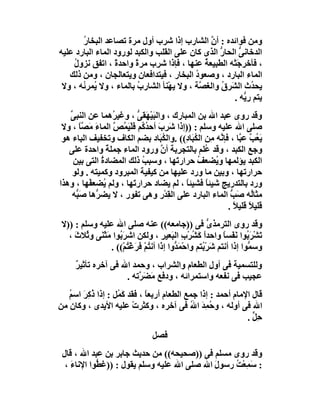 ‫وﻣﻦ ﻓﻮاﺋﺪه : أن اﻟﺸﺎرب إذا ﺷﺮب أول ﻣﺮة ﺗﺼﺎﻋﺪ اﻟﺒﺨﺎ ُ‬
       ‫ر‬                                        ‫ﱠ‬
‫اﻟﺪﺧﺎﻧﻰ اﻟﺤﺎر اﻟﺬى ﻛﺎن ﻋﻠﻰ اﻟﻘﻠﺐ واﻟﻜﺒﺪ ﻟﻮرود اﻟﻤﺎء اﻟﺒﺎرد ﻋﻠﯿﮫ‬
                                                   ‫ﱡ‬     ‫ﱡ‬
    ‫، ﻓﺄﺧﺮﺟَﺘْﮫ اﻟﻄﺒﯿﻌﺔ ﻋﻨﮭﺎ ، ﻓﺈذا ﺷ ِب ﻣﺮة واﺣﺪةً ، اﺗﻔﻖ ﻧﺰول‬
    ‫ُ‬                   ‫ً‬      ‫ﺮ‬              ‫ُ‬
   ‫اﻟﻤﺎء اﻟﺒﺎرد ، وﺻﻌﻮ ُ اﻟﺒﺨﺎر ، ﻓﯿﺘﺪاﻓﻌﺎن وﯾﺘﻌﺎﻟﺠﺎن ، وﻣﻦ ذﻟﻚ‬
                                           ‫د‬
 ‫ﯾﺤ ُث اﻟ َﺮق واﻟﻐ ﱠﺔ ، وﻻ ﯾﮭْﻨﺄ اﻟﺸﺎرب ﺑﺎﻟﻤﺎء ، وﻻ ُﻤﺮ ُﮫ ، وﻻ‬
       ‫ﯾ ﺋ‬               ‫ُ‬                  ‫ﺼ‬       ‫ﺪ ﺸ ُ‬
                                                       ‫ﯾﺘﻢ رِ ﱡﮫ .‬
                                                           ‫ﯾ‬
   ‫وﻗﺪ روى ﻋﺒﺪ اﷲ ﺑﻦ اﻟﻤﺒﺎرك ، واﻟﺒﯿﮭَﻘﻰ ، وﻏﯿ ُھﻤﺎ ﻋﻦ اﻟﻨﺒﻰ‬
   ‫ﱢ‬               ‫ﺮ‬      ‫َْ ﱡ‬
 ‫ﺻﻠﻰ اﷲ ﻋﻠﯿﮫ وﺳﻠﻢ : ))إذا َ ِب أﺣﺪ ُﻢ ﻓَﻠْﯿ ُﺺ اﻟﻤﺎء ﻣَﺼﺎ ، وﻻ‬
        ‫َ ﱠً‬       ‫ﺷﺮ َ ُﻛ َ َ ﱠ‬
                     ‫ﻤ‬
 ‫ﯾَ ُﺐ ﻋ ﱠﺎ ، ﻓﺈ ﱠﮫ ﻣِﻦ اﻟ ُ َﺎ ِ(( .واﻟ ُ َﺎد ﺑﻀﻢ اﻟﻜﺎف وﺗﺨﻔﯿﻒ اﻟﺒﺎء ھﻮ‬
                                 ‫ﻜﺒ‬      ‫ﻜﺒ د‬           ‫ﻧ‬      ‫ﻌ ﱠ ﺒ‬
   ‫وﺟﻊ اﻟﻜﺒﺪ ، وﻗﺪ ُﻠﻢ ﺑﺎﻟﺘﺠ ِﺑﺔ أن ورود اﻟﻤﺎء ﺟﻤﻠﺔ واﺣﺪة ﻋﻠﻰ‬
                 ‫ً‬               ‫ﺮ ﱠ‬              ‫ﻋ‬
     ‫اﻟﻜﺒﺪ ﯾﺆﻟﻤﮭﺎ و ُﻀﻌﻒ ﺣﺮارﺗَﮭﺎ ، وﺳﺒﺐ ذﻟﻚ اﻟﻤﻀﺎدة اﻟﺘﻰ ﺑﯿﻦ‬
              ‫ُ‬            ‫ُ‬                   ‫ُ‬      ‫ﯾ‬
    ‫ﺣﺮارﺗﮭﺎ ، وﺑﯿﻦ ﻣﺎ ورد ﻋﻠﯿﮭﺎ ﻣﻦ ﻛﯿﻔﯿﺔ اﻟﻤﺒﺮود وﻛﻤﯿﺘﮫ . وﻟﻮ‬
‫ورد ﺑﺎﻟﺘﺪرﯾﺞ ﺷﯿﺌﺎً ﻓﺸﯿﺌﺎ ، ﻟﻢ ﯾﻀﺎد ﺣﺮار َﮭﺎ ، وﻟﻢ ُﻀﻌﻔْﮭﺎ ، وھﺬا‬
                ‫ﯾ‬       ‫ﺗ‬                 ‫ً‬
    ‫ﻣﺜﺎُﮫ َﺐ اﻟﻤﺎء اﻟﺒﺎرد ﻋﻠﻰ اﻟ ِﺪْر وھﻰ ﺗﻔﻮر ، ﻻ ﯾﻀ ﱡھﺎ ﺻَ ﱡﮫ‬
      ‫ﺒ‬     ‫ﺮ‬                       ‫ﻘ‬                       ‫ﻟ ﺻ ﱡ‬
                                                           ‫ﻗﻠﯿﻼ ﻗﻠﯿﻼ .‬
                                                             ‫ً ً‬
 ‫وﻗﺪ روى اﻟﺘﺮﻣﺬى ﻓﻰ ))ﺟﺎﻣﻌﮫ(( ﻋﻨﮫ ﺻﻠﻰ اﷲ ﻋﻠﯿﮫ وﺳﻠﻢ : ))ﻻ‬ ‫ﱡ‬
   ‫ﺗَﺸﺮ ُﻮا َ َﺴﺎ واﺣﺪاً ﻛَﺸﺮْبِ اﻟ َﻌﯿﺮ ، وﻟﻜﻦ اﺷﺮ ُﻮا ﻣﺜْ َﻰ و ُﻼث ،‬
     ‫َﺑ َ ﻨ ﺛ َ‬                       ‫ﺒ ِ‬         ‫ُ‬           ‫ْ َﺑ ﻧﻔ ً‬
                 ‫وﺳ ﱡﻮا إذا أﻧﺘﻢ ﺷ ِْ ُﺘﻢ واﺣْﻤ ﱡوا إ َا أﻧ ُﻢ َﺮﻏْ ُﻢْ(( .‬
                       ‫َﺪ ذ ﺘ ْ ﻓ َ ﺘ‬                ‫َﺮﺑ‬               ‫ﻤ‬
      ‫وﻟﻠﺘﺴﻤﯿﺔ ﻓﻰ أول اﻟﻄﻌﺎم واﻟﺸﺮاب ، وﺣﻤﺪ اﷲ ﻓﻰ آﺧﺮه ﺗﺄﺛﯿﺮ‬
      ‫ٌ‬
                     ‫ﻋﺠﯿﺐ ﻓﻰ ﻧﻔﻌﮫ واﺳﺘﻤﺮاﺋﮫ ، ودﻓﻊ َﻀ ﱠﺗﮫ .‬
                         ‫ﻣ َﺮ‬
   ‫ﻗﺎل اﻹﻣﺎم أﺣﻤﺪ : إذا ﺟﻤﻊ اﻟﻄﻌﺎم أرﺑﻌﺎ ، ﻓﻘﺪ ﻛ ُﻞ : إذا ُﻛِﺮ اﺳﻢ‬
   ‫ذ َ ُ‬           ‫َﻤ‬        ‫ً‬
‫اﷲ ﻓﻰ أوﻟﮫ ، و ُﻤﺪ ا ُ ﻓﻰ آﺧﺮه ، وﻛﺜﺮت ﻋﻠﯿﮫ اﻷﯾﺪى ، وﻛﺎن ﻣﻦ‬
                        ‫ْ‬                  ‫ﺣ َِ ﷲ‬
                                                             ‫ﺣِﻞ .‬
                                                               ‫ﱟ‬
                                  ‫ﻓﺼﻞ‬
 ‫وﻗﺪ روى ﻣﺴﻠﻢ ﻓﻰ ))ﺻﺤﯿﺤﮫ(( ﻣﻦ ﺣﺪﯾﺚ ﺟﺎﺑﺮ ﺑﻦ ﻋﺒﺪ اﷲ ، ﻗﺎل‬
  ‫: َﻤِﻌْ ُ رﺳﻮ َ اﷲ ﺻﻠﻰ اﷲ ﻋﻠﯿﮫ وﺳﻠﻢ ﯾﻘﻮل : ))ﻏﻄﱡﻮا اﻹﻧﺎء ،‬
    ‫َ‬                                        ‫ل‬     ‫ﺳ ﺖ‬
 