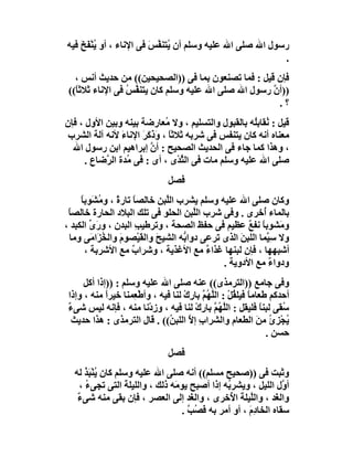 ‫رﺳﻮل اﷲ ﺻﻠﻰ اﷲ ﻋﻠﯿﮫ وﺳﻠﻢ أن ُﺘﻨ ﱠﺲ ﻓﻰ اﻹﻧﺎء ، أو ُﻨﻔَ َ ﻓﯿﮫ‬
    ‫ﯾْ ﺦ‬                 ‫ﯾ ﻔ َ‬
                                                          ‫.‬
   ‫ﻓﺈن ﻗﯿﻞ : ﻓﻤﺎ ﺗﺼﻨﻌﻮن ﺑﻤﺎ ﻓﻰ ))اﻟﺼﺤﯿﺤﯿﻦ(( ﻣﻦ ﺣﺪﯾﺚ أﻧﺲ ،‬
 ‫))أن رﺳﻮل اﷲ ﺻﻠﻰ اﷲ ﻋﻠﯿﮫ وﺳﻠﻢ ﻛﺎن ﯾﺘﻨ ﱠﺲ ﻓﻰ اﻹﻧﺎء ﺛﻼﺛ ً((‬
   ‫ﺎ‬              ‫ﻔ ُ‬                                 ‫ﱠ‬
                                                        ‫؟.‬
‫ﻗﯿﻞ : ُﻘﺎﺑُﮫ ﺑﺎﻟﻘﺒﻮل واﻟﺘﺴﻠﯿﻢ ، وﻻ ُﻌﺎرﺿﺔ ﺑﯿﻨﮫ وﺑﯿﻦ اﻷول ، ﻓﺈن‬
                             ‫ﻣ‬                       ‫ﻧ ﻠ‬
 ‫ﻣﻌﻨﺎه أﻧﮫ ﻛﺎن ﯾﺘﻨﻔﺲ ﻓﻰ ﺷﺮﺑﮫ ﺛﻼﺛﺎ ، وذَﻛﺮ اﻹﻧﺎ َ ﻷﻧﮫ آﻟﺔ اﻟﺸﺮب‬
                 ‫ً َ ََ ء‬
  ‫، وھﺬا ﻛﻤﺎ ﺟﺎء ﻓﻰ اﻟﺤﺪﯾﺚ اﻟﺼﺤﯿﺢ : أن إﺑﺮاھﯿﻢ اﺑﻦ رﺳﻮل اﷲ‬
                        ‫ﱠ‬
      ‫ﺻﻠﻰ اﷲ ﻋﻠﯿﮫ وﺳﻠﻢ ﻣﺎت ﻓﻰ اﻟﺜﺪْى ، أى : ﻓﻰ ُﺪة اﻟ ﱠﺿﺎع .‬
           ‫ﻣ ﺮ‬                   ‫ﱠ‬
                                ‫ﻓﺼﻞ‬
     ‫وﻛﺎن ﺻﻠﻰ اﷲ ﻋﻠﯿﮫ وﺳﻠﻢ ﯾﺸﺮب اﻟﱠﺒﻦ ﺧﺎﻟﺼﺎ ﺗﺎرة ، و ُ َﻮﺑﺎ‬
     ‫ً ً ﻣﺸ ً‬                ‫ﻠ‬
 ‫ﺑﺎﻟﻤﺎء ُﺧﺮى . وﻓﻰ ﺷﺮب اﻟﱠﺒﻦ اﻟﺤﻠﻮ ﻓﻰ ﺗﻠﻚ اﻟﺒﻼد اﻟﺤﺎرة ﺧﺎﻟﺼﺎً‬
                                      ‫ﻠ‬                  ‫أ‬
‫و َﺸﻮﺑﺎ ﻧﻔﻊ ﻋﻈﯿﻢ ﻓﻰ ﺣﻔﻆ اﻟﺼﺤﺔ ، وﺗﺮﻃﯿﺐ اﻟﺒﺪن ، ورى اﻟﻜﺒﺪ ،‬
        ‫َ ﱢ‬            ‫ِ‬                            ‫ﻣ ً ٌ‬
  ‫وﻻ ﺳِ ﱠﻤﺎ اﻟﻠﺒﻦ اﻟﺬى ﺗﺮﻋﻰ دوا ﱡﮫ اﻟﺸﯿﺢ واﻟﻘﯿْﺼﻮم واﻟﺨ َا َﻰ وﻣﺎ‬
        ‫َ ُﺰ ﻣ‬           ‫َ َ‬      ‫ﺑ‬               ‫َ‬        ‫ﯿ‬
      ‫أﺷﺒﮭﮭﺎ ، ﻓﺈن ﻟﺒﻨﮭﺎ ﻏﺬاء ﻣﻊ اﻷﻏﺬﯾﺔ ، وﺷﺮاب ﻣﻊ اﻷﺷﺮﺑﺔ ،‬
                     ‫ٌ‬                   ‫ٌ‬
                                             ‫ودواء ﻣﻊ اﻷدوﯾﺔ .‬
                                                            ‫ٌ‬
      ‫وﻓﻰ ﺟﺎﻣﻊ ))اﻟﺘﺮﻣﺬى(( ﻋﻨﮫ ﺻﻠﻰ اﷲ ﻋﻠﯿﮫ وﺳﻠﻢ : ))إذا أﻛﻞ‬
 ‫أﺣﺪﻛﻢ ﻃﻌﺎﻣﺎ ﻓﯿﻠ ُﻞ : اﻟﱠﮭُﻢ ﺑﺎ ِك ﻟﻨﺎ ﻓﯿﮫ ، وأﻃْ ِﻤﻨﺎ ﺧﯿﺮا ﻣﻨﮫ ، وإذا‬
             ‫ً‬       ‫ﻌ‬               ‫ً ﻘْ ﻠ ﱠ رْ‬
 ‫ُﻘﻰ ﻟﺒﻨﺎ ﻓﻠﯿﻘﻞ : اﻟﻠﮭُﻢ ﺑﺎرك ﻟﻨﺎ ﻓﯿﮫ ، و ِدْﻧﺎ ﻣﻨﮫ ، ﻓﺈﻧﮫ ﻟﯿﺲ ﺷﻰء‬
 ‫ٌ‬                         ‫ز‬            ‫ﱠ ﱠ ِْ‬                 ‫ً‬     ‫ﺳ‬
  ‫ُﺠﺰئ ﻣﻦ اﻟﻄﻌﺎم واﻟﺸﺮاب إﻻ اﻟﻠﺒ ُ(( . ﻗﺎل اﻟﺘﺮﻣﺬى : ھﺬا ﺣﺪﯾﺚ‬
                                ‫ِ ﱠ ﻦ‬                        ‫ﯾ ِْ ُ َ‬
                                                                 ‫ﺣﺴﻦ .‬
                                ‫ﻓﺼﻞ‬
   ‫وﺛﺒﺖ ﻓﻰ ))ﺻﺤﯿﺢ ﻣﺴﻠﻢ(( أﻧﮫ ﺻﻠﻰ اﷲ ﻋﻠﯿﮫ وﺳﻠﻢ ﻛﺎن ﯾﻨْﺒَﺬ ﻟﮫ‬
       ‫ُ ُ‬
     ‫أ ﱠل اﻟﻠﯿﻞ ، وﯾﺸﺮ ُﮫ إذا أﺻﺒﺢ ﯾﻮ َﮫ ذﻟﻚ ، واﻟﻠﯿﻠ َ اﻟﺘﻰ ﺗﺠﻰء ،‬
       ‫ُ‬           ‫ﺔ‬             ‫ﻣ‬              ‫ﺑ‬                 ‫و‬
    ‫واﻟ َﺪ ، واﻟﱠﯿﻠﺔ ا ُﺧﺮى ، واﻟ َﺪ إﻟﻰ اﻟﻌﺼﺮ ، ﻓﺈن ﺑﻘﻰ ﻣﻨﮫ ﺷﻰء‬
    ‫ٌ‬                                  ‫ﻐ‬         ‫ﻠ َ ﻷ‬          ‫ﻐ‬
                                    ‫ﺳﻘﺎه اﻟﺨﺎدِم ، أو أﻣﺮ ﺑﮫ َ ُﺐ .‬
                                      ‫ﻓﺼ ﱠ‬             ‫َ‬
 