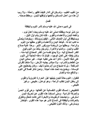 ‫ﻣﻦ أﻃﯿﺐ اﻟﻄﯿﺐ ، وﻟﻢ ﯾﻜﻦ ﻓﻰ اﻟﺪار ﻛَ ِﯿﻒ ﺗﻈﮭﺮ راﺋﺤ ُﮫ ، وﻻ رﯾﺐ‬
‫َ‬         ‫ﺘ‬           ‫ﻨ ٌ‬
 ‫أن ھﺬه ﻣﻦ أﻋﺪل اﻟﻤﺴﺎﻛﻦ وأﻧﻔﻌﮭﺎ وأوﻓﻘﮭﺎ ﻟﻠﺒﺪن ، وﺣﻔﻆ ﺻﺤﺘﮫ .‬
        ‫ِ‬                                                  ‫ﱠ‬
                               ‫ﻓﺼﻞ‬
        ‫ﻓﻰ ﺗﺪﺑﯿﺮه ﺻﻠﻰ اﷲ ﻋﻠﯿﮫ وﺳﻠﻢ ﻷﻣﺮ اﻟﻨﻮم واﻟﯿﻘﻈﺔ‬
     ‫َﻦ ﺗﺪ ﱠﺮ ﻧﻮﻣﮫ وﯾﻘ َﺘﮫ ﺻﻠﻰ اﷲ ﻋﻠﯿﮫ وﺳﻠﻢ وﺟ َه أﻋﺪلَ ﻧﻮم ،‬
                     ‫ﺪ‬                            ‫ﻈ‬          ‫ﻣ ﺑ‬
         ‫وأﻧﻔ َﮫ ﻟﻠﺒﺪن واﻷﻋﻀﺎء واﻟ ُﻮى ، ﻓﺈﻧﮫ ﻛﺎن ﯾﻨﺎم أ ﱠل اﻟﻠﯿﻞ ،‬
                  ‫وَ‬                     ‫ﻘ‬                    ‫ﻌ‬
‫وﯾﺴﺘﯿﻘﻆ ﻓﻰ أول اﻟﻨﺼﻒ اﻟﺜﺎﻧﻰ ، ﻓﯿﻘﻮم و َﺴﺘﺎك ، وﯾﺘﻮﺿﺄ و ُﺼﱢﻰ‬
 ‫ﯾ َﻠ‬                      ‫ُ ﯾ‬
   ‫ﻣﺎ ﻛﺘﺐ اﷲ ﻟﮫ ، ﻓﯿﺄﺧﺬ اﻟﺒﺪن واﻷﻋﻀﺎء واﻟ ُ َى ﺣ ﱠﮭﺎ ﻣﻦ اﻟﻨﻮم‬
                  ‫ﻘﻮ ﻈ‬                          ‫ُ‬        ‫َ ُ‬
‫واﻟﺮاﺣﺔ ، وﺣ ﱠﮭﺎ ﻣﻦ اﻟﺮﯾﺎﺿﺔ ﻣﻊ ُﻓﻮر اﻷﺟﺮ ، وھﺬا ﻏﺎﯾﺔ ﺻﻼح‬
        ‫ُ‬                    ‫و ِ‬                     ‫ﻈ‬
      ‫اﻟﻘﻠﺐ واﻟﺒﺪن ، واﻟﺪﻧﯿﺎ واﻵﺧﺮة . وﻟﻢ ﯾﻜﻦ ﯾﺄﺧﺬ ﻣﻦ اﻟﻨﻮم ﻓﻮق‬
      ‫َ‬
  ‫اﻟﻘﺪر اﻟﻤﺤﺘﺎج إﻟﯿﮫ ، وﻻ ﯾﻤﻨﻊ ﻧﻔﺴﮫ ﻣﻦ اﻟﻘﺪر اﻟﻤﺤﺘﺎج إﻟﯿﮫ ﻣﻨﮫ ،‬
   ‫وﻛﺎن ﯾﻔﻌُﮫ ﻋﻠﻰ أﻛﻤﻞ اﻟﻮﺟﻮه ، ﻓﯿﻨﺎم إذا دﻋﺘْﮫ اﻟﺤﺎﺟﺔ إﻟﻰ اﻟﻨﻮم‬
              ‫ُ‬                   ‫ُ‬                       ‫ﻠ‬
 ‫ﻋﻠﻰ ِ ﱢﮫ اﻷﯾﻤﻦ ، ذاﻛﺮا اﷲ ﺣﺘﻰ ﺗﻐﻠﺒﮫ ﻋﯿﻨﺎه ، ﻏﯿﺮَ ﻣﻤﺘﻠﺊ اﻟﺒﺪن‬
 ‫ِ‬                                           ‫ً‬              ‫ﺷﻘ‬
‫ﻣﻦ اﻟﻄﻌﺎم واﻟﺸﺮاب ، وﻻ ﻣﺒﺎﺷﺮ ﺑﺠﻨﺒﮫ اﻷرض ، وﻻ ﻣﺘﺨﺬ ﻟﻠ ُﺮش‬
     ‫ٍ ﻔ‬               ‫َ‬             ‫ٍ‬
 ‫اﻟﻤﺮﺗﻔﻌﺔ ، ﺑﻞ ﻟﮫ ِ َﺎع ﻣﻦ ُدم ﺣﺸﻮه ﻟﯿﻒ ، وﻛﺎن َﻀﻄﺠﻊ ﻋﻠﻰ‬
                ‫ﯾ‬              ‫ُ‬       ‫أ‬        ‫ﺿﺠ‬
‫اﻟ ِﺳﺎدة ، وﯾﻀﻊ ﯾﺪه ﺗﺤﺖ ﺧ ﱢه أﺣﯿﺎﻧﺎ . وﻧﺤﻦ ﻧﺬﻛﺮ ﻓﺼﻼ ﻓﻰ اﻟﻨﻮم‬
           ‫ً‬                     ‫ً‬     ‫ﺪ‬                         ‫ﻮ‬
                                                ‫، واﻟﻨﺎﻓﻊ ﻣﻨﮫ واﻟﻀﺎر‬
   ‫ﻓﻨﻘﻮل : اﻟﻨﻮم ﺣﺎﻟﺔ ﻟﻠﺒﺪن َﺘﺒ ُﮭﺎ ﻏﻮْر اﻟﺤﺮارةِ اﻟﻐﺮﯾﺰﯾﺔ واﻟ ُﻮى‬
      ‫ﻘ‬                             ‫ﯾ ﻌ‬
     ‫إﻟﻰ ﺑﺎﻃﻦ اﻟﺒﺪن ﻟﻄﻠﺐ اﻟﺮاﺣﺔ ، وھﻮ ﻧﻮﻋﺎن : ﻃﺒﯿﻌﻰ ، وﻏﯿﺮ‬
     ‫ُ‬
                                                           ‫ﻃﺒﯿﻌﻰ .‬
‫ﻓﺎﻟﻄﺒﯿﻌﻰ : إﻣﺴﺎك اﻟ ُﻮى اﻟﻨﻔﺴﺎﻧﯿﺔ ﻋﻦ أﻓﻌﺎﻟﮭﺎ ، وھﻰ ﻗ َى اﻟ ِﺲ‬
‫ُﻮ ﺤ ﱢ‬                                     ‫ﻘ‬
    ‫واﻟﺤﺮﻛﺔ اﻹرادﯾﺔ ، وﻣﺘﻰ أﻣﺴﻜﺖ ھﺬه اﻟ ُﻮَى ﻋﻦ ﺗﺤﺮﯾﻚ اﻟﺒﺪن‬
                         ‫ﻘ‬      ‫ْ‬
‫اﺳْ َﺮﺧﻰ ، واﺟﺘﻤﻌﺖ اﻟﺮﻃﻮﺑﺎت واﻷﺑﺨﺮ ُ اﻟﺘﻰ ﻛﺎﻧﺖ ﺗﺘﺤﱠﻞ وﺗﺘﻔ ﱠق‬
  ‫ﺮ‬       ‫ﻠ‬               ‫ة‬       ‫ُ‬         ‫ْ‬              ‫ﺘ‬
  ‫ﺑﺎﻟﺤﺮﻛﺎت واﻟﯿﻘﻈﺔ ﻓﻰ اﻟﺪﻣﺎغ اﻟﺬى ھﻮ ﻣﺒﺪأ ھﺬه اﻟ ُ َى ، ﻓﯿﺘﺨﺪر‬
  ‫ﱠُ‬         ‫ﻘﻮ‬
                               ‫و َﺴﺘﺮﺧِﻰ ، وذﻟﻚ اﻟﻨﻮم اﻟﻄﺒﯿﻌﻰ .‬
                                         ‫ُ‬                   ‫ﯾ‬
 