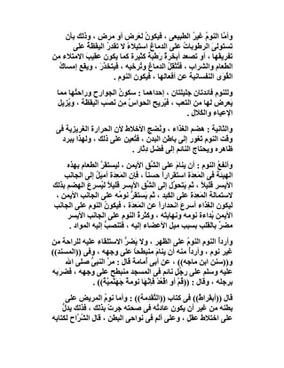 ‫وأ ﱠﺎ اﻟﻨﻮم ﻏﯿﺮ اﻟﻄﺒﯿﻌﻰ ، ﻓﯿﻜﻮ ُ ﻟ َﺮض أو ﻣﺮض ، وذﻟﻚ ﺑﺄن‬
                               ‫ن ﻌ‬                  ‫ُ ُ‬       ‫ﻣ‬
       ‫ﺗﺴﺘﻮﻟ َ اﻟﺮﻃﻮﺑﺎت ﻋﻠﻰ اﻟﺪﻣﺎغ اﺳﺘﯿﻼء ﻻ ﺗﻘﺪِر اﻟﯿﻘﻈ ُ ﻋﻠﻰ‬
             ‫ﺔ‬     ‫ُ‬       ‫ً‬                     ‫ُ‬       ‫ﻰ‬
‫ﺗﻔﺮﯾﻘﮭﺎ ، أو ﺗﺼﻌﺪ أﺑﺨﺮة َﻃﺒﺔ ﻛﺜﯿﺮة ﻛﻤﺎ ﯾﻜﻮن ﻋﻘﯿﺐ اﻻﻣﺘﻼء ِﻦ‬
 ‫ﻣ‬          ‫َ‬                         ‫ٌر‬
  ‫اﻟﻄﻌﺎم واﻟﺸﺮاب ، ﻓ ُﺜﻘِﻞ اﻟﺪﻣﺎغ و ُﺮﺧﯿﮫ ، ﻓَﯿﺘﺨﺪر ، وﯾﻘﻊ إﻣﺴﺎ ُ‬
  ‫ك‬             ‫ﱠَ‬              ‫ﺗ‬         ‫ﺘ ُ‬
                      ‫اﻟ ُ َى اﻟﻨﻔﺴﺎﻧﯿﺔ ﻋﻦ أﻓﻌﺎﻟﮭﺎ ، ﻓﯿﻜﻮن اﻟﻨﻮم .‬
                                                             ‫ﻘﻮ‬
  ‫وﻟﻠﻨﻮم ﻓﺎﺋﺪﺗﺎن ﺟﻠﯿﻠﺘﺎن ، إﺣﺪاھﻤﺎ : ﺳﻜﻮن اﻟﺠﻮارح وراﺣ ُﮭﺎ ﻣﻤﺎ‬
        ‫ﺘ‬              ‫ُ‬
  ‫َﻌﺮض ﻟﮭﺎ ﻣﻦ اﻟﺘﻌﺐ ، ﻓ ُﺮﯾﺢ اﻟﺤﻮاس ﻣِﻦ َ َﺐ اﻟﯿﻘﻈﺔ ، و ُﺰﯾﻞ‬
      ‫ﯾ‬            ‫ﱠ ﻧﺼ‬              ‫ﯿ‬                       ‫ﯾ‬
                                              ‫اﻹﻋﯿﺎء واﻟ َﻼل .‬
                                                   ‫ﻜ‬
 ‫واﻟﺜﺎﻧﯿﺔ : ھﻀﻢ اﻟﻐﺬاء ، و ُﻀﺞ اﻷﺧﻼط ﻷن اﻟﺤﺮارة اﻟﻐﺮﯾﺰﯾﺔ ﻓﻰ‬
                                     ‫ﻧ‬
   ‫وﻗﺖ اﻟﻨﻮم َﻐﻮر إﻟﻰ ﺑﺎﻃﻦ اﻟﺒﺪن ، ﻓ ُﻌﯿﻦ ﻋﻠﻰ ذﻟﻚ ، وﻟﮭﺬا ﯾﺒﺮد‬
                           ‫ﺘ‬                        ‫ﺗ‬
                          ‫ﻇﺎھﺮه وﯾﺤﺘﺎج اﻟﻨﺎﺋﻢ إﻟﻰ ﻓﻀﻞ دِ َﺎر .‬
                               ‫ﺛ‬
     ‫وأﻧﻔﻊ اﻟﻨﻮم : أن ﯾﻨﺎم ﻋﻠﻰ اﻟ ﱢﻖ اﻷﯾﻤﻦ ، ﻟﯿﺴﺘﻘﺮ اﻟﻄﻌﺎم ﺑﮭﺬه‬
                  ‫ﱠ‬                     ‫ﺸ‬        ‫َ‬                ‫ُ‬
    ‫اﻟﮭﯿﺌﺔ ﻓﻰ اﻟﻤَ ِ َة اﺳﺘﻘﺮارً ﺣﺴﻨ ً ، ﻓﺈن اﻟﻤَﻌِﺪَة أﻣﯿَﻞ إﻟﻰ اﻟﺠﺎﻧﺐ‬
                ‫ُ‬                    ‫ﺎ‬      ‫ا‬        ‫ﻌﺪ‬
‫اﻷﯾﺴﺮ ﻗﻠﯿﻼ ، ﺛﻢ َﺘﺤ ﱠل إﻟﻰ اﻟ ﱢﻖ اﻷﯾﺴﺮ ﻗﻠﯿﻼً ﻟ ُﺴﺮع اﻟﮭﻀﻢ ﺑﺬﻟﻚ‬
             ‫ﯿ َ‬                      ‫ﺸ‬         ‫ﯾ ﻮ‬        ‫ً‬
 ‫ﻻﺳﺘﻤﺎﻟﺔ اﻟﻤَ ِ َة ﻋﻠﻰ اﻟﻜَ ِﺪ ، ﺛﻢ َﺴﺘﻘﺮ ﻧﻮ ُﮫ ﻋﻠﻰ اﻟﺠﺎﻧﺐ اﻷﯾﻤﻦ ،‬
                          ‫ﯾ ﱡ ﻣ‬               ‫ﺒ‬        ‫ﻌﺪ‬
‫ﻟﯿﻜﻮن اﻟ ِﺬاء أﺳﺮع اﻧﺤﺪارا ﻋﻦ اﻟﻤَﻌﺪَة ، ﻓﯿﻜﻮن اﻟﻨﻮم ﻋﻠﻰ اﻟﺠﺎﻧﺐ‬
                    ‫ُ‬           ‫ِ‬         ‫ً‬        ‫َ‬          ‫ﻐ‬
     ‫اﻷﯾﻤﻦ ُﺪاءة ﻧﻮﻣﮫ وﻧﮭﺎﯾ َﮫ ، وﻛﺜﺮة اﻟﻨﻮم ﻋﻠﻰ اﻟﺠﺎﻧﺐ اﻷﯾﺴﺮ‬
                                  ‫ُ‬           ‫ﺘ‬                 ‫ﺑ‬
      ‫ﻣﻀﺮ ﺑﺎﻟﻘﻠﺐ ﺑﺴﺒﺐ ﻣﯿﻞ اﻷﻋﻀﺎء إﻟﯿﮫ ، ﻓﺘﻨﺼﺐ إﻟﯿﮫ اﻟﻤﻮاد .‬
                    ‫ﱡ‬                                              ‫ٌ‬
‫وأردُ اﻟﻨﻮم اﻟﻨﻮم ﻋﻠﻰ اﻟﻈﮭﺮ ، وﻻ َﻀﺮ اﻻﺳﺘﻠﻘﺎء ﻋﻠﯿﮫ ﻟﻠﺮاﺣﺔ ﻣﻦ‬
                              ‫ﯾ ﱡ‬                          ‫ُ‬     ‫ِ‬     ‫أ‬
‫ﻏﯿﺮ ﻧﻮم ، وأردُ ﻣﻨﮫ أن ﯾﻨﺎم ﻣﻨﺒﻄﺤﺎ ﻋﻠﻰ وﺟﮭﮫ ، وﻓﻰ ))اﻟﻤﺴﻨﺪ((‬
                                 ‫ً‬          ‫َ‬               ‫أ‬
     ‫و))ﺳﻨﻦ اﺑﻦ ﻣﺎﺟﮫ(( ، ﻋﻦ أﺑﻰ ُﻣﺎﻣ َ ﻗﺎل : ﻣ ﱠ اﻟﻨﺒﻰ ﺻﻠﻰ اﷲ‬
             ‫ﱡ‬      ‫ﺮ‬            ‫أ ﺔ‬
‫ﻋﻠﯿﮫ وﺳﻠﻢ ﻋﻠﻰ ر ُﻞ ﻧﺎﺋﻢ ﻓﻰ اﻟﻤﺴﺠﺪ ﻣﻨﺒﻄﺢ ﻋﻠﻰ وﺟﮭﮫ ، ﻓﻀﺮَﺑﮫ‬
                                                      ‫ﺟٍ‬
              ‫ﺑﺮﺟﻠﮫ ، وﻗﺎل : ))ﻗُﻢ أ ِ اﻗْ ُﺪ ﻓﺈ ﱠ َﺎ ﻧﻮﻣﺔ ﺟَﮭَ ﱠﻤِ ﱠ ٌ(( .‬
                  ‫ٌ ﻨ ﯿﺔ‬             ‫ْ و ﻌ ْ ﻧﮭ‬
      ‫ﻗﺎل ))أﺑﻘﺮا ٌ(( ﻓﻰ ﻛﺘﺎب ))اﻟ ﱠﻘ ِﻣﺔ(( : وأﻣﺎ ﻧﻮم اﻟﻤﺮﯾﺾ ﻋﻠﻰ‬
                    ‫ُ‬            ‫ﺘﺪ‬                 ‫ط‬
    ‫ﺑﻄﻨﮫ ﻣﻦ ﻏﯿﺮ أن ﯾﻜﻮن ﻋﺎد ُﮫ ﻓﻰ ﺻﺤﺘﮫ ﺟﺮت ﺑﺬﻟﻚ ، ﻓﺬﻟﻚ ﯾﺪل‬
    ‫ﱡ‬                 ‫ْ‬              ‫ﺗ‬
‫ﻋﻠﻰ اﺧﺘﻼط ﻋﻘﻞ ، وﻋﻠﻰ أﻟﻢ ﻓﻰ ﻧﻮاﺣﻰ اﻟﺒﻄﻦ ، ﻗﺎل اﻟﺸ ﱠاح ﻟﻜﺘﺎﺑﮫ‬
         ‫ُﺮ‬                         ‫ٍ‬
 