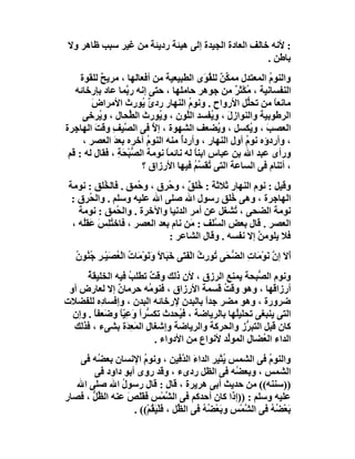 ‫: ﻷﻧﮫ ﺧﺎﻟﻒ اﻟﻌﺎدة اﻟﺠﯿﺪة إﻟﻰ ھﯿﺌﺔ ردﯾﺌﺔ ﻣﻦ ﻏﯿﺮ ﺳﺒﺐ ﻇﺎھﺮ وﻻ‬
                                                     ‫ﺑﺎﻃﻦ .‬
     ‫واﻟﻨﻮم اﻟﻤﻌﺘﺪل ﻣﻤ ﱢﻦ ﻟﻠ ُ َى اﻟﻄﺒﯿﻌﯿﺔ ﻣﻦ أﻓﻌﺎﻟﮭﺎ ، ﻣﺮﯾﺢ ﻟﻠﻘﻮة‬
            ‫ٌ‬                               ‫ﻜ ٌ ﻘﻮ‬          ‫ُ‬
   ‫اﻟﻨﻔﺴﺎﻧﯿﺔ ، ُﻜْﺜﺮ ﻣﻦ ﺟﻮھﺮ ﺣﺎﻣﻠﮭﺎ ، ﺣﺘﻰ إﻧﮫ ر ﱠﻤﺎ ﻋﺎد ﺑﺈرﺧﺎﺋﮫ‬
                   ‫ﺑ‬                               ‫ﻣ ٌ‬
         ‫ﻣﺎﻧﻌﺎ ﻣﻦ ﺗﺤﱡﻞ اﻷرواح . وﻧﻮ ُ اﻟﻨﮭﺎر رد ٌ ُﻮرث اﻷﻣﺮاض‬
         ‫َ‬              ‫ئﯾ‬             ‫م‬               ‫ﻠ‬      ‫ً‬
      ‫اﻟﺮﻃﻮﺑﯿﺔ واﻟﻨﻮازل ، و ُﻔﺴﺪ اﻟﱠﻮن ، و ُﻮرث اﻟ ﱢﺤﺎل ، و ُﺮﺧﻰ‬
           ‫ﯾ‬         ‫ﻄ‬        ‫ﯾ‬       ‫ﻠ‬       ‫َ ﯾ‬
‫اﻟﻌﺼﺐ ، و ُﻜﺴﻞ ، و ُﻀﻌﻒ اﻟﺸﮭﻮة ، إﻻ ﻓﻰ اﻟ ﱠﯿﻒ وﻗﺖ اﻟﮭﺎ ِﺮة‬
   ‫ﺼ ِ َ ﺟ‬                  ‫ﱠ‬                  ‫ﯾ‬        ‫َ ﯾ‬
      ‫، وأردؤه ﻧﻮم أول اﻟﻨﮭﺎر ، وأردُ ﻣﻨﮫ اﻟﻨﻮم آﺧﺮه ﺑﻌﺪ اﻟﻌﺼﺮ ،‬
               ‫َ‬          ‫ُ‬         ‫أ‬                 ‫ُ‬
 ‫ورأى ﻋﺒﺪ اﷲ ﺑﻦ ﻋﺒﺎس اﺑﻨ ً ﻟﮫ ﻧﺎﺋﻤﺎ ﻧﻮﻣﺔ اﻟ ﱡﺒْ َﺔ ، ﻓﻘﺎل ﻟﮫ : ﻗﻢ‬
                 ‫ﺼ ﺤِ‬           ‫ً‬        ‫ﺎ‬
                        ‫، أﺗﻨﺎم ﻓﻰ اﻟﺴﺎﻋﺔ اﻟﺘﻰ ُﻘ ﱠﻢ ﻓﯿﮭﺎ اﻷرزاق ؟‬
                                         ‫ﺗ ﺴُ‬
 ‫وﻗﯿﻞ : ﻧﻮم اﻟﻨﮭﺎر ﺛﻼﺛﺔ : ُﻠﻖ ، و ُﺮق ، و ُﻤﻖ . ﻓﺎﻟ ُﻠﻖ : ﻧﻮﻣﺔ‬
           ‫ﺨ‬          ‫ﺣ‬       ‫ﺧ ٌ ﺣ‬
  ‫اﻟﮭﺎﺟﺮة ، وھﻰ ُﻠﻖ رﺳﻮل اﷲ ﺻﻠﻰ اﷲ ﻋﻠﯿﮫ وﺳﻠﻢ . واﻟ ُﺮق :‬
        ‫ﺤ‬                                      ‫ﺧ‬
    ‫ﻧﻮﻣﺔ اﻟﻀﺤﻰ ، ُﺸﻐﻞ ﻋﻦ أﻣﺮ اﻟﺪﻧﯿﺎ واﻵﺧﺮة . واﻟ ُﻤﻖ : ﻧﻮﻣﺔ‬
               ‫ﺤ‬                                ‫ﺗ‬
  ‫اﻟﻌﺼﺮ . ﻗﺎل ﺑﻌﺾ اﻟﺴَﻒ : َﻦ ﻧﺎم ﺑﻌﺪ اﻟﻌﺼﺮ ، ﻓﺎﺧ ُﻠِﺲ َﻘﻠُﮫ ،‬
        ‫ﺘ َﻋ‬                        ‫ﻣ‬    ‫ﱠﻠ‬
                              ‫ﻓﻼ ﯾﻠﻮﻣﻦ إﻻ ﻧﻔﺴﮫ . وﻗﺎل اﻟﺸﺎﻋﺮ :‬
                                                      ‫ﱠ‬
   ‫أﻻ إن ﻧَﻮْﻣَﺎت اﻟﻀ َﻰ ُﻮرِث اﻟْﻔ َﻰ ﺧَ َﺎ ً وﻧَﻮْﻣَﺎت اﻟْ ُﺼَﯿْـﺮ ﺟُ ُﻮ ُ‬
   ‫ُ ﻌ ِ ﻨ ن‬                   ‫ِ ﱡﺤ ﺗ ُ َﺘ ﺒ ﻻ َ‬                       ‫ََ ﱠ‬
      ‫وﻧﻮم اﻟ ﱡﺒﺤﺔ ﯾﻤﻨﻊ اﻟﺮزق ، ﻷن ذﻟﻚ وﻗ ٌ ﺗﻄﻠﺐ ﻓﯿﮫ اﻟﺨﻠﯿﻘﺔ‬
      ‫ُ‬            ‫ُ‬     ‫ﺖ‬                            ‫ﺼ‬
 ‫أرزا َﮭﺎ ، وھﻮ وﻗﺖ ﻗﺴﻤﺔ اﻷرزاق ، ﻓﻨﻮ ُﮫ ﺣﺮﻣﺎن إﻻ ﻟﻌﺎرض أو‬
               ‫ٌ‬         ‫ﻣ‬                   ‫ُ‬              ‫ﻗ‬
‫ﺿﺮورة ، وھﻮ ﻣﻀﺮ ﺟﺪا ﺑﺎﻟﺒﺪن ﻹرﺧﺎﺋﮫ اﻟﺒﺪن ، وإﻓﺴﺎ ِه ﻟﻠﻔﻀﻼت‬
          ‫د‬                             ‫ً‬
  ‫اﻟﺘﻰ ﯾﻨﺒﻐﻰ ﺗﺤﻠﯿُﮭﺎ ﺑﺎﻟﺮﯾﺎﺿﺔ ، ﻓ ُﺤﺪث ﺗﻜ ﱡﺮً وﻋِﯿً و َﻌﻔﺎ . وإن‬
        ‫ﺴ ا َ ّﺎ ﺿ ً‬              ‫ﯿ‬              ‫ﻠ‬
  ‫ﻛﺎن ﻗﺒﻞ اﻟﺘﺒ ﱡز واﻟﺤﺮﻛﺔ واﻟﺮﯾﺎﺿﺔ وإﺷﻐﺎل اﻟﻤَﻌِ َة ﺑﺸﻰء ، ﻓﺬﻟﻚ‬
                  ‫ِ ﺪ‬                               ‫ﺮ‬
                           ‫اﻟﺪاء اﻟ ُﻀﺎل اﻟﻤﻮﱢﺪ ﻷﻧﻮاع ﻣﻦ اﻷدواء .‬
                                               ‫ﻟ‬        ‫ﻌ‬
    ‫واﻟﻨﻮ ُ ﻓﻰ اﻟﺸﻤﺲ ُﺜﯿﺮ اﻟﺪاء اﻟ ﱠﻓﯿﻦ ، وﻧﻮم اﻹﻧﺴﺎن ﺑﻌ ُﮫ ﻓﻰ‬
        ‫ﻀ‬             ‫ُ‬               ‫َ ﺪ‬          ‫ﯾ‬           ‫م‬
       ‫اﻟﺸﻤﺲ ، وﺑﻌ ُﮫ ﻓﻰ اﻟﻈﻞ ردىء ، وﻗﺪ روى أﺑﻮ داود ﻓﻰ‬
                                                      ‫ﻀ‬
   ‫))ﺳﻨﻨﮫ(( ﻣﻦ ﺣﺪﯾﺚ أﺑﻰ ھﺮﯾﺮة ، ﻗﺎل : ﻗﺎل رﺳﻮل اﷲ ﺻﻠﻰ اﷲ‬
                ‫ُ‬
‫ﻋﻠﯿﮫ وﺳﻠﻢ : ))إذا ﻛﺎن أﺣﺪﻛﻢ ﻓﻰ اﻟ ﱠﻤْﺲ ﻓَﻘﻠَﺺ ﻋﻨﮫ اﻟ ﱢﻞ ، ﻓﺼﺎر‬
       ‫ﻈﱡ‬         ‫ﺸ ِ َ َ‬
                   ‫ﺑَﻌْﻀﮫ ﻓﻰ اﻟ ﱠﻤْﺲ وﺑَﻌْ ُﮫ ﻓﻰ اﻟ ﱢﻞ ، ﻓَﻠْﯿ ُﻢْ(( .‬
                         ‫َﻘ‬         ‫ﻈ‬       ‫ﺸ ِ ﻀُ‬              ‫ُُ‬
 