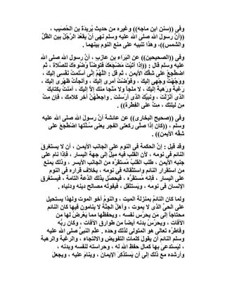 ‫وﻓﻰ ))ﺳﻨﻦ اﺑﻦ ﻣﺎﺟﮫ(( وﻏﯿﺮه ﻣﻦ ﺣﺪﯾﺚ ُﺮﯾﺪَة ﺑﻦ اﻟ ُ َﯿﺐ ،‬
         ‫ﺤﺼ‬        ‫ﺑ َ‬
‫))أ ﱠ رﺳﻮل اﷲ ﺻﻠﻰ اﷲ ﻋﻠﯿﮫ وﺳﻠﻢ ﻧﮭﻰ أنْ ﯾﻘ ُﺪ اﻟﺮ ُﻞ ﺑﯿﻦ اﻟ ﱢﻞ‬
‫ﻈﱢ‬        ‫ﻌ َ ﱠﺟ ُ‬                                     ‫َ‬   ‫ن‬
                    ‫واﻟﺸﻤﺲ((، وھﺬا ﺗﻨﺒﯿﮫ ﻋﻠﻰ ﻣﻨﻊ اﻟﻨﻮم ﺑﯿﻨﮭﻤﺎ .‬
‫وﻓﻰ ))اﻟﺼﺤﯿﺤﯿﻦ(( ﻋﻦ اﻟ َ َاء ﺑﻦ ﻋﺎ ِب ، أن رﺳﻮل اﷲ ﺻﻠﻰ اﷲ‬
                       ‫ز ٍ ﱠ‬                ‫ﺒﺮ‬
 ‫ﻋﻠﯿﮫ وﺳﻠﻢ ﻗﺎل : ))إذا أﺗَﯿْﺖ َﻀْﺠَ َﻚ ﻓﺘﻮ ﱠﺄ ُ ُﻮءك ﻟﻠ ﱠﻼة ، ﺛﻢ‬
          ‫َ ﻣ ﻌ َ ﺿ ْ وﺿ َ َ ﺼ‬
 ‫اﺿﻄﺠِﻊ ﻋﻠﻰ ِ ﱢﻚ اﻷﯾﻤﻦ ، ﺛﻢ ﻗﻞ : اﻟﱠ ُ ﱠ إ ﱢﻰ أﺳْﻠﻤ ُ ﻧَﻔ ِﻰ إﻟﯿﻚ ،‬
    ‫َ‬      ‫ﺖ ْﺴ‬           ‫ﻠﮭ ﻢ ﻧ‬               ‫ِ‬        ‫ﺷﻘ َ‬    ‫ﱠ ْ‬
‫وو ﱠﮭْﺖ وﺟْﮭﻰ إﻟﯿﻚ ، وﻓَ ﱠﺿْﺖ أﻣﺮى إﻟﯿﻚ ، وأﻟﺠﺄْت ﻇَﮭْﺮى إﻟﯿﻚ ،‬
   ‫َ‬             ‫ُ‬         ‫َ‬             ‫ﻮ ُ‬          ‫ِ َ‬       ‫َﺟ ُ‬
     ‫َﻏﺒ ً و َھﺒﺔ إﻟﯿﻚ ، ﻻ ﻣﻠﺠﺄ وﻻ ﻣَﻨْﺠﺎ ﻣﻨﻚ إﻻ إﻟﯿﻚ ، آﻣَﻨ ُ ﺑﻜﺘﺎﺑﻚ‬
     ‫ﺖ َِ‬            ‫ﱠ َ‬                     ‫َ‬           ‫ر ﺔ ر ً َ‬
 ‫اﻟﺬى أﻧْﺰﻟْ َ ، وﻧﺒﯿﻚ اﻟﺬى أرْﺳﻠﺖ . واﺟﻌﻠْﮭﻦ آﺧﺮ ﻛﻼﻣِﻚ ، ﻓﺈن ﻣِﺖ‬
 ‫ﱠ‬           ‫َ‬            ‫ُﱠ‬           ‫َ‬               ‫ﱢَ‬     ‫َﺖ‬
                                         ‫ِﻦ ﻟﯿﻠ ِﻚ ، ِ ﱠ ﻋﻠﻰ اﻟ ِﻄْﺮة(( .‬
                                                 ‫ﻔ‬          ‫ﺘ ﻣﺖ‬        ‫ﻣ‬
‫وﻓﻰ ))ﺻﺤﯿﺢ اﻟﺒﺨﺎرى(( ﻋﻦ ﻋﺎﺋﺸﺔ أ ﱠ رﺳﻮل اﷲ ﺻﻠﻰ اﷲ ﻋﻠﯿﮫ‬
                  ‫َ‬      ‫ن‬
   ‫وﺳﻠﻢ ، ))ﻛﺎن إذا ﺻﱠﻰ رﻛﻌﺘﻰ اﻟﻔﺠﺮِ ﯾﻌﻨﻰ ُـﻨﺘَﮭﺎ اﺿْ ﱠﺠَﻊ ﻋﻠﻰ‬
       ‫ﻄ َ‬          ‫ﺳﱠ‬                     ‫ﻠ‬
                                                ‫ﺷ ﱢﮫ اﻷﯾﻤ ِ(( .‬
                                                    ‫ﻦ‬       ‫ِﻘ‬
‫وﻗﺪ ﻗﯿﻞ : إ ﱠ اﻟﺤﻜﻤﺔ ﻓﻰ اﻟﻨﻮم ﻋﻠﻰ اﻟﺠﺎﻧﺐ اﻷﯾﻤـﻦ ، أن ﻻ ﯾﺴﺘﻐﺮق‬
‫َ‬                                                    ‫ن‬
‫اﻟﻨﺎﺋﻢ ﻓﻰ ﻧﻮﻣﮫ ، ﻷن اﻟﻘﻠﺐ ﻓﯿﮫ ﻣﯿ ٌ إﻟﻰ ﺟﮭﺔ اﻟﯿﺴﺎر ، ﻓﺈذا ﻧﺎم ﻋﻠﻰ‬
                               ‫ﻞ‬
  ‫ﺟﻨﺒﮫ اﻷﯾﻤﻦ ، ﻃﻠﺐ اﻟﻘﻠﺐ ُﺴﺘ َ ﱠه ﻣﻦ اﻟﺠﺎﻧﺐ اﻷﯾﺴﺮ ، وذﻟﻚ ﯾﻤﻨﻊ‬
                                 ‫ُ ﻣ ﻘﺮ‬
    ‫ﻣﻦ اﺳﺘﻘﺮار اﻟﻨﺎﺋﻢ واﺳﺘﺜﻘﺎﻟﮫ ﻓﻰ ﻧﻮﻣﮫ ، ﺑﺨﻼف ﻗﺮاره ﻓﻰ اﻟﻨﻮم‬
‫ﻋﻠﻰ اﻟﯿﺴﺎر ، ﻓﺈﻧﮫ ُﺴﺘﻘ ﱡه ، ﻓﯿﺤ ُﻞ ﺑﺬﻟﻚ اﻟ ﱠﻋﺔ اﻟﺘﺎﻣﺔ ، ﻓﯿﺴﺘﻐﺮق‬
                   ‫ﺪ ُ‬        ‫ﺼ‬          ‫ﻣ َﺮ‬
        ‫اﻹﻧﺴﺎن ﻓﻰ ﻧﻮﻣﮫ ، و َﺴﺘﺜ ِﻞ ، ﻓﯿﻔﻮ ُﮫ ﻣﺼﺎﻟﺢ دﯾﻨﮫ ودﻧﯿﺎه .‬
                             ‫ﺗ‬         ‫ﯾ ﻘ‬
  ‫وﻟﻤﺎ ﻛﺎن اﻟﻨﺎﺋﻢ ﺑﻤﻨﺰﻟﺔ اﻟﻤﯿﺖ ، واﻟﻨﻮم أﺧﻮ اﻟﻤﻮت وﻟﮭﺬا ﯾﺴﺘﺤﯿﻞ‬
                             ‫ُ‬                     ‫ُ‬
   ‫ﻋﻠﻰ اﻟﺤﻰ اﻟﺬى ﻻ ﯾﻤﻮت ، وأھﻞ اﻟﺠ ﱠﺔ ﻻ ﯾﻨﺎﻣﻮن ﻓﯿﮭﺎ ﻛﺎن اﻟﻨﺎﺋﻢ‬
                              ‫ُ ﻨ‬                         ‫ﱢ‬
       ‫ﻣﺤﺘﺎﺟﺎ إﻟﻰ َﻦ ﯾﺤ ُس ﻧﻔﺴﮫ ، وﯾﺤﻔ ُﮭﺎ ﻣﻤﺎ ﯾَﻌﺮِض ﻟﮭﺎ ﻣﻦ‬
                ‫ْ ُ‬          ‫ﻈ‬                 ‫ﺮ‬     ‫ﻣ‬      ‫ً‬
         ‫اﻵﻓﺎت ، وﯾﺤ ُ ُ ﺑﺪﻧﮫ أﯾﻀﺎ ﻣﻦ ﻃﻮارق اﻵﻓﺎت ، وﻛﺎن ر ﱡﮫ‬
          ‫ﺑ‬                            ‫ً‬         ‫ﺮس‬
  ‫وﻓﺎﻃ ُه ﺗﻌﺎﻟﻰ ھﻮ اﻟﻤﺘﻮﻟﻰ ﻟﺬﻟﻚ وﺣ َه . ﻋﻠﱠﻢ اﻟﻨﺒﻰ ﺻﻠﻰ اﷲ ﻋﻠﯿﮫ‬
                   ‫ﱡ‬             ‫ﺪ‬                            ‫ﺮ‬
‫وﺳﻠﻢ اﻟﻨﺎﺋﻢ أن ﯾﻘﻮل ﻛﻠﻤﺎت اﻟﺘﻔﻮﯾﺾ واﻻﻟﺘﺠﺎء ، واﻟﺮﻏﺒﺔ واﻟﺮھﺒﺔ‬
                               ‫ِ‬         ‫ِ‬    ‫َ‬        ‫َ‬
        ‫، ﻟﯿَﺴﺘﺪﻋﻰ ﺑﮭﺎ ﻛﻤﺎل ﺣﻔﻆِ اﷲ ﻟﮫ ، وﺣﺮاﺳﺘﮫ ﻟﻨﻔﺴﮫ وﺑﺪﻧﮫ ،‬
                                                        ‫َ‬
     ‫وأرﺷﺪه ﻣﻊ ذﻟﻚ إﻟﻰ أن ﯾَﺴﺘﺬ ِﺮ اﻹﯾﻤﺎن ، وﯾﻨﺎمَ ﻋﻠﯿﮫ ، وﯾﺠﻌﻞ‬
     ‫َ‬                     ‫َ‬        ‫ﻛَ‬
 