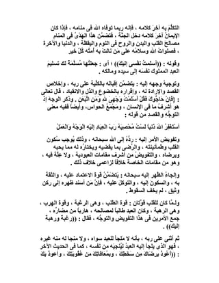 ‫اﻟﺘﻜ ﱡﻢ ﺑﮫ آﺧﺮ ﻛﻼﻣﮫ ، ﻓﺈﻧﮫ رﺑﻤﺎ ﺗﻮﻓﺎه اﷲ ﻓﻰ ﻣﻨﺎﻣﮫ ، ﻓﺈذا ﻛﺎن‬
                                                  ‫َ‬        ‫ﻠَ‬
     ‫اﻹﯾﻤﺎن آ ِﺮ ﻛﻼﻣﮫ دﺧﻞ اﻟﺠ ﱠﺔ ، ﻓﺘﻀ ﱠﻦ ھﺬا اﻟﮭَﺪْى ﻓﻰ اﻟﻤﻨﺎم‬
                ‫ُ‬           ‫ﻤ‬         ‫ﻨ‬             ‫ُ ﺧَ‬
 ‫ﻣﺼﺎﻟﺢ اﻟﻘﻠﺐ واﻟﺒﺪن واﻟﺮوح ﻓﻰ اﻟﻨﻮم واﻟﯿﻘﻈﺔ ، واﻟﺪﻧﯿﺎ واﻵﺧﺮة‬
                                                         ‫َ‬
             ‫، ﻓﺼﻠﻮات اﷲ وﺳﻼ ُﮫ ﻋﻠﻰ ﻣَﻦ ﻧﺎﻟﺖ ﺑﮫ ُﻣ ُﮫ ُﻞ ﺧﯿﺮ‬
                  ‫ْ أ ﺘ ﻛﱠ‬                  ‫ﻣ‬        ‫ُ‬
   ‫وﻗﻮﻟﮫ : ))أﺳ َﻤﺖ ﻧﻔْﺴﻰ إﻟﯿ َ(( ؛ أى : ﺟﻌﻠ ُﮭﺎ ُﺴﱠ َﺔً ﻟﻚ ﺗﺴﻠﯿﻢ‬
   ‫َ‬          ‫ﺘ ﻣ ﻠﻤ‬                 ‫ﻚ‬           ‫ﻠ ُ‬
                            ‫اﻟﻌﺒﺪ اﻟﻤﻤﻠﻮك ﻧﻔ َﮫ إﻟﻰ ﺳﯿﺪه وﻣﺎﻟﻜﮫ .‬
                                                ‫ﺴ‬            ‫ِ‬
  ‫وﺗﻮﺟﯿﮫ وﺟﮭﮫ إﻟﯿﮫ : ﯾﺘﻀ ﱠﻦ إﻗﺒﺎَﮫ ﺑﺎﻟﻜﱢﯿﺔ ﻋﻠﻰ رﺑﮫ ، وإﺧﻼص‬
                          ‫ﻠ‬    ‫ﻟ‬     ‫ﻤ‬                   ‫ُ‬
‫اﻟﻘﺼﺪ واﻹرادة ﻟﮫ ، وإﻗﺮاره ﺑﺎﻟﺨﻀﻮع واﻟﺬل واﻻﻧﻘﯿﺎد ، ﻗﺎل ﺗﻌﺎﻟﻰ‬
‫: }ﻓَﺈن َﺎ ﱡﻮك َ ُﻞ أَﺳَﻤْ ُ َﺟ ِﻰ ﷲِ َﻣﻦِ اﺗﺒَﻌﻦ . وذﻛﺮ اﻟﻮﺟﮫ إذ‬
   ‫َ‬              ‫ْ ﺣ ﺟ َ ﻓﻘ ْ ْﻠ ﺖ و ْﮭ َ و َ ﱠ َ ِ‬
   ‫ھﻮ أﺷﺮف ﻣﺎ ﻓﻰ اﻹﻧﺴﺎن ، و َﺠﻤَﻊ اﻟﺤﻮاس، وأﯾﻀﺎ ﻓﻔﯿﮫ ﻣﻌﻨﻰ‬
              ‫ً‬               ‫ﻣْ ُ‬                     ‫ُ‬
                                      ‫اﻟﺘﻮ ﱡﮫ واﻟﻘﺼﺪ ﻣﻦ ﻗﻮﻟﮫ :‬
                                                   ‫ِ‬       ‫ﺟِ‬
        ‫أﺳْﺘَﻐْﻔﺮ اﷲ ذَﻧﺒﺎ ﻟَﺴْﺖ ُﺤْﺼِ َﮫ رَب اﻟْﻌِ َﺎد إﻟَﯿْﮫ اﻟْ َﺟْ ُ َاﻟْﻌﻤ ُ‬
        ‫ُ ﻣ ﯿ ُ ّ ﺒ ِ ِ ﻮ ﮫ و َ َﻞ‬                             ‫ُِ َ ً‬
   ‫وﺗﻔﻮﯾﺾ اﻷﻣﺮ إﻟﯿﮫ : ر ﱡه إﻟﻰ اﷲ ﺳﺒﺤﺎﻧﮫ ، وذﻟﻚ ُﻮﺟﺐ ُﻜﻮن‬
        ‫ﺳ‬      ‫ﯾ‬                       ‫دُ‬
       ‫اﻟﻘﻠﺐ وﻃﻤﺄﻧﯿﻨ َﮫ ، واﻟ ﱢﺿﻰ ﺑﻤﺎ ﯾﻘﻀﯿﮫ وﯾﺨﺘﺎ ُه ﻟﮫ ﻣﻤﺎ ﯾﺤﺒﮫ‬
                    ‫ر‬                     ‫ﺮ‬      ‫ﺘ‬
 ‫وﯾﺮﺿﺎه ، واﻟﺘﻔﻮﯾ ُ ﻣﻦ أﺷﺮف ﻣﻘﺎﻣﺎت اﻟﻌﺒﻮدﯾﺔ ، وﻻ ﻋِﱠﺔ ﻓﯿﮫ ،‬
        ‫ﻠ‬                                   ‫ﺾ‬
              ‫وھﻮ ﻣﻦ ﻣﻘﺎﻣﺎت اﻟﺨﺎﺻﺔ ﺧﻼﻓ ً ﻟﺰاﻋﻤﻰ ﺧﻼف ذﻟﻚ .‬
                                  ‫ﺎ‬
  ‫وإﻟﺠﺎء اﻟ ﱠﮭﺮ إﻟﯿﮫ ﺳﺒﺤﺎﻧﮫ : ﯾَﺘ َ ﱠﻦ ﻗﻮة اﻻﻋﺘﻤﺎد ﻋﻠﯿﮫ ، واﻟﺜﻘﺔ‬
                        ‫ﻀﻤ ُ َ‬                       ‫ُ ﻈ‬
 ‫ﺑﮫ ، واﻟﺴﻜﻮن إﻟﯿﮫ ، واﻟﺘﻮﻛﻞ ﻋﻠﯿﮫ ، ﻓﺈ ﱠ َﻦ أﺳﻨﺪ ﻇﮭﺮه إﻟﻰ رﻛﻦ‬
                      ‫نﻣ‬            ‫َ‬             ‫َ‬
                                        ‫وﺛﯿﻖ ، ﻟﻢ ﯾﺨﻒ اﻟﺴﻘﻮط .‬
                                          ‫َ‬                ‫ٍ‬
‫وﻟـ ﱠﺎ ﻛﺎن ﻟﻠﻘﻠﺐ ﻗ ﱠﺗﺎن : ﻗﻮة اﻟﻄﻠﺐ ، وھﻰ اﻟﺮﻏﺒﺔ ، وﻗﻮة اﻟﮭﺮب ،‬
                                             ‫ﻮ‬            ‫ﻤ‬
    ‫وھﻰ اﻟﺮھﺒﺔ ، وﻛﺎن اﻟﻌﺒﺪ ﻃﺎﻟﺒﺎ ﻟﻤﺼﺎﻟﺤﮫ ، ھﺎرﺑﺎ ﻣﻦ ﻣﻀﺎ ﱢه ،‬
       ‫ر‬        ‫ً‬                 ‫ً‬
  ‫ﺟﻤﻊ اﻷﻣﺮﯾﻦ ﻓﻰ ھﺬا اﻟﺘﻔﻮﯾﺾ واﻟﺘﻮ ﱡﮫ ، ﻓﻘﺎل : ))رﻏﺒﺔً ورھﺒﺔ‬
  ‫ً‬                       ‫ﺟ‬
                                                      ‫إﻟﯿﻚ(( .‬
‫ﺛﻢ أﺛﻨﻰ ﻋﻠﻰ رﺑﮫ ، ﺑﺄﻧﮫ ﻻ ﻣَﻠﺠﺄ ﻟﻠﻌﺒﺪ ﺳﻮاه ، وﻻ ﻣﻨﺠﺎ ﻟﮫ ﻣﻨﮫ ﻏﯿﺮه‬
‫، ﻓﮭﻮ اﻟﺬى ﯾﻠﺠﺄ إﻟﯿﮫ اﻟﻌﺒ ُ ﻟ ُﻨﺠِ َﮫ ﻣﻦ ﻧﻔﺴﮫ ، ﻛﻤﺎ ﻓﻰ اﻟﺤﺪﯾﺚ اﻵﺧﺮ‬
                                     ‫ﺪ ﯿ ﯿ‬
‫: ))َ ُﻮذ ِ ِﺿَﺎك ِﻦ َ َ ِ َ ، وﺑ ُﻌَﺎ َﺎ ِﻚ ﻣﻦ ُﻘُﻮﺑَﺘﻚ ، وأﻋﻮ ُ ِﻚ‬
‫ذﺑ َ‬        ‫ﻤ ﻓﺗ َ ﻋ ِ َ‬                ‫أﻋ ُ ﺑﺮ َ ﻣ ﺳﺨﻄﻚ‬
 