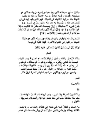 ‫ﻣِﻨ َ(( ، ﻓﮭﻮ ﺳﺒﺤﺎﻧﮫ اﻟﺬى ُﻌﯿﺬ ﻋﺒ َه و ُﻨﺠﯿﮫ ﻣﻦ ﺑﺄﺳﮫ اﻟﺬى ھﻮ‬
                             ‫ﺪ ﯾ‬             ‫ﯾ‬                       ‫ْﻚ‬
     ‫ﺑﻤﺸﯿﺌﺘﮫ و ُﺪرﺗﮫ ، ﻓﻤﻨﮫ اﻟﺒﻼء ، وﻣﻨﮫ اﻹﻋﺎﻧﺔ ، وﻣﻨﮫ ﻣﺎ ُﻄﻠﺐ‬
             ‫ﯾ‬          ‫ُ‬                  ‫ُ‬                 ‫ﻗ‬
 ‫اﻟﻨﺠﺎة ﻣﻨﮫ ، وإﻟﯿﮫ اﻻﻟﺘﺠﺎ ُ ﻓﻰ اﻟﻨﺠﺎة ، ﻓﮭﻮ اﻟﺬى ُﻠﺠﺄ إﻟﯿﮫ ﻓﻰ أن‬
                  ‫ﯾ‬                            ‫ء‬                  ‫ُ‬
    ‫ُﻨﺠﻰ ﻣﻤﺎ ﻣﻨﮫ ، و ُﺴﺘﻌﺎذ ﺑﮫ ﻣﻤﺎ ﻣﻨﮫ ، ﻓﮭﻮ رب ﻛﻞ ﺷﻰء ، وﻻ‬
                      ‫ﱡ‬                          ‫ُ‬      ‫ﯾ‬           ‫ﯾ َ‬
‫ﯾﻜﻮن ﺷﻰء إﻻ ﺑﻤﺸﯿﺌﺘﮫ : } َإن َﻤﺴﺴْﻚ ا ُ ِ ُ ﱟ ﻓﻼَ ﻛَﺎ ِﻒ َﮫ إ ﱠ‬
‫و ﯾ ْ َ َ ﷲ ﺑﻀﺮ َ ﺷ َ ﻟ ُ ﻻ‬
‫ُ َ{]اﻷﻧﻌﺎم : 71[، } ُﻞ َﻦ َا ا ﱠ ِى ﯾَﻌْﺼﻤ ُﻢ ﻣﻦَ اﷲ إن أَرَادَ ﺑﻜُﻢ‬
‫ِ ْ‬          ‫ِ ْ‬     ‫ِ ُﻜ ﱢ‬       ‫ﻗ ْ ﻣ ذ ﻟﺬ‬                          ‫ھﻮ‬
                           ‫ُﻮ ًا أَو َ َادَ ﺑِ ُﻢ َﺣْ َﺔ {]اﻷﺣﺰاب : 71[‬
                                                   ‫ﺳ ء ْ أر ﻜ ْ ر ﻤ ً‬
    ‫ُﻢ ﺧﺘﻢ اﻟﺪﻋﺎء ﺑﺎﻹﻗﺮار ﺑﺎﻹﯾﻤﺎن ﺑﻜﺘﺎﺑﮫ ورﺳﻮﻟﮫ اﻟﺬى ھﻮ َﻼك‬
    ‫ﻣ ُ‬                                          ‫َ‬          ‫ﺛﱠ‬
       ‫اﻟﻨﺠﺎة ، واﻟﻔﻮز ﻓﻰ اﻟﺪﻧﯿﺎ واﻵﺧﺮة ، ﻓﮭﺬا ھﺪْ ُﮫ ﻓﻰ ﻧﻮﻣﮫ .‬
                  ‫َﯾ‬
                   ‫ﻟَﻮ ﻟَﻢْ ﯾ ُﻞْ إ ﱢﻰ ر ُﻮل ﻟَ َﺎ ن ﺷَﺎ ِﺪ ِﻰ ھﺪْ ِﮫِ ﯾَﻨْﻄ ُ‬
                   ‫ِﻖ‬        ‫ْ َﻘ ﻧ َﺳ ٌ ﻜ َ ھ ٌ ﻓ َ ﯾ‬
                                 ‫ﻓﺼﻞ‬
‫وأ ﱠﺎ ھﺪْ ُﮫ ﻓﻰ ﯾﻘﻈﺘﮫ ، ﻓﻜﺎن َﺴﺘﯿﻘﻆ إذا ﺻﺎح اﻟ ﱠﺎرخ وھﻮ اﻟ ﱢﯾﻚ ،‬
    ‫ﺪ‬        ‫ﺼ ُ‬                    ‫ﯾ‬                    ‫ﻣ َﯾ‬
  ‫ﻓﯿﺤﻤﺪ اﷲ ﺗﻌﺎﻟﻰ و ُﻜ ﱢﺮه ، و ُﮭﱢﻠﮫ وﯾﺪﻋﻮه ، ﺛﻢ َﺴﺘﺎك ، ﺛﻢ ﯾﻘﻮم‬
                 ‫ﯾ‬              ‫ﯾ ﻠ‬        ‫ﯾﺒ‬          ‫َُ َ‬
 ‫إﻟﻰ و ُﻮﺋﮫ ، ﺛﻢ ﯾﻘِﻒ ﻟﻠﺼﻼة ﺑﯿﻦ ﯾ َى رﺑﮫ ، ُﻨﺎﺟﯿﺎ ﻟﮫ ﺑﻜﻼﻣﮫ ،‬
              ‫ﻣ ً‬           ‫َﺪ‬            ‫َ ُ‬           ‫ﺿ‬
   ‫ﻣُﺜﻨﯿﺎ ﻋﻠﯿﮫ ، راﺟﯿﺎ ﻟﮫ ، راﻏﺒﺎً راھﺒﺎ ، ﻓﺄى ﺣﻔﻆ ﻟﺼﺤﺔ اﻟﻘﻠﺐ‬
          ‫ِ‬     ‫ﱡ ٍ‬       ‫ً‬                 ‫ً‬             ‫ً‬
   ‫واﻟﺒﺪن ، واﻟ ﱡوح واﻟ ُ َى ، وﻟﻨﻌﯿﻢ اﻟﺪﻧﯿﺎ واﻵﺧﺮة ﻓﻮق ھﺬا .‬
          ‫َ‬                            ‫ﻘﻮ‬        ‫ﺮ‬
                                                                       ‫ﻓﺼﻞ‬
                                                                   ‫)ﯾﺘﺒﻊ...(‬
                                                                          ‫@‬
  ‫وأ ﱠﺎ ﺗﺪﺑﯿﺮ اﻟﺤﺮﻛﺔ واﻟﺴﻜﻮن ، وھﻮ اﻟﺮﯾﺎﺿﺔ ، ﻓﻨﺬﻛ ُ ﻣﻨﮭﺎ ﻓﺼﻼً‬
             ‫ﺮ‬                                       ‫ُ‬     ‫ﻣ‬
 ‫ُﻌﻠﻢ ﻣﻨﮫ ﻣﻄﺎﺑﻘﺔ َﺪْ ِﮫ ﻓﻰ ذﻟﻚ ﻷﻛﻤﻞ أﻧﻮا ِﮫ وأﺣﻤ ِھﺎ وأﺻﻮ ِﮭﺎ ،‬
     ‫ﺑ‬         ‫ﺪ‬      ‫ِ ﻋ‬                 ‫ُھ ﯾ‬                ‫ﯾ‬
                                                       ‫ﻓﻨﻘﻮل :‬
‫ﻣﻦ اﻟﻤﻌﻠﻮم اﻓﺘﻘﺎر اﻟﺒﺪن ﻓﻰ ﺑﻘﺎﺋﮫ إﻟﻰ اﻟﻐﺬاء واﻟﺸﺮاب ، وﻻ ﯾَﺼﯿﺮ‬
                                             ‫ُ‬
‫اﻟﻐﺬاء ﺑﺠﻤﻠﺘﮫ ﺟﺰءًﻣﻦ اﻟﺒﺪن ، ﺑﻞ ﻻ ﺑﺪ أن ﯾﺒﻘﻰ ﻣﻨﮫ ﻋﻨﺪ ﻛﻞ ھﻀﻢ‬
                                          ‫ا‬              ‫ُ‬
 