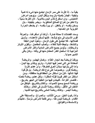 ‫ﺑﻘﯿﺔ ﻣﺎ ، إذا ﻛ ُﺮت ﻋﻠﻰ ﻣﻤﺮ اﻟﺰﻣﺎن اﺟﺘﻤﻊ ﻣﻨﮭﺎ ﺷﻰء ﻟﮫ ﻛﻤﯿﺔ‬
   ‫ٌ‬                                            ‫ﺜ ْ‬
    ‫وﻛﯿﻔﯿﺔ ، ﻓﯿ ُﺮ ﺑﻜﻤﯿﺘﮫ ﺑﺄن ﯾﺴﺪ و ُﺜﻘﻞ اﻟﺒﺪن ، و ُﻮﺟﺐ أﻣﺮاض‬
    ‫َ‬         ‫ﯾ َ‬            ‫ﯾ َ‬                  ‫ﻀﱡ‬
‫اﻻﺣﺘﺒﺎس ، وإن اﺳﺘﻔﺮغ ﺗﺄ ﱠى اﻟﺒﺪن ﺑﺎﻷدوﯾﺔ ، ﻷن أﻛﺜﺮھﺎ ُﻤِ ﱠﺔ ،‬
   ‫ﺳ ﯿ‬                                  ‫ذ‬
       ‫وﻻ ﺗﺨﻠﻮ ﻣﻦ إﺧﺮاج اﻟﺼﺎﻟﺢ اﻟﻤﻨﺘ َﻊ ﺑﮫ ، وﯾﻀﺮ ﺑﻜﯿﻔﯿﺘﮫ ، ﺑﺄن‬
                                 ‫ﻔ‬
   ‫ﯾﺴﺨﻦ ﺑﻨﻔﺴﮫ ، أو ﺑﺎﻟ َ ِﻦ ، أو ﯾﺒﺮد ﺑﻨﻔﺴﮫ ، أو ﯾﻀﻌﻒ اﻟﺤﺮارة‬
                               ‫ُ‬           ‫ﻌﻔ‬
                                            ‫اﻟﻐﺮﯾﺰﯾﺔ ﻋﻦ إﻧﻀﺎﺟﮫ .‬
    ‫وﺳﺪد اﻟﻔﻀﻼت ﻻ ﻣﺤﺎﻟ َ ﺿﺎر ٌ ، ُﺮ َﺖ أو اﺳ ُﻔﺮِﻏَﺖ ، واﻟﺤﺮﻛﺔ‬
    ‫ُ‬            ‫ْ‬    ‫ﺘ‬        ‫ة ﺗ ِﻛ ْ‬     ‫ﺔ‬
      ‫أﻗﻮى اﻷﺳﺒﺎب ﻓﻰ ﻣﻨﻊ ﺗﻮﻟ ِھﺎ ، ﻓﺈﻧﮭﺎ ُﺴ ﱢﻦ اﻷﻋﻀﺎء ، و ُﺴﯿﻞ‬
          ‫ﺗ‬                ‫ﺗ ﺨ‬           ‫ﱡﺪ‬
        ‫ﻓﻀﻼ ِﮭﺎ ، ﻓﻼ ﺗﺠﺘﻤﻊ ﻋﻠﻰ ﻃﻮل اﻟﺰﻣﺎن ، و ُﻌ ﱢد اﻟﺒﺪن اﻟﺨﻔﺔَ‬
               ‫َ‬     ‫ﺗ ﻮُ‬                      ‫ُ‬              ‫ﺗ‬
‫واﻟﻨﺸﺎط ، وﺗﺠﻌُﮫ ﻗﺎﺑﻼ ﻟﻠﻐﺬاء ، و ُﺼﱢﺐ اﻟﻤﻔﺎﺻِﻞ ، و ُﻘ ﱢى اﻷوﺗﺎرَ‬
            ‫ﺗﻮ‬                  ‫ﺗ ﻠ‬          ‫ً‬     ‫ﻠ‬
        ‫واﻟﺮﺑﺎﻃﺎ ِ ، و ُﺆﻣﻦ ﺟﻤﯿﻊ اﻷﻣﺮاض اﻟﻤﺎدﯾﺔ وأﻛﺜﺮ اﻷﻣﺮاض‬
                                          ‫َ‬          ‫ت ﺗ‬
       ‫اﻟ ِﺰاﺟﯿﺔ إذا اﺳ ُﻌﻤِﻞ اﻟﻘﺪ ُ اﻟﻤﻌﺘﺪل ﻣﻨﮭﺎ ﻓﻰ وﻗﺘﮫ ، وﻛﺎن ﺑﺎﻗﻰ‬
                                          ‫ﺘ َ ر‬                  ‫ﻤ‬
                                                     ‫اﻟﺘﺪﺑﯿﺮ ﺻﻮاﺑﺎ .‬
                                                       ‫ً‬
     ‫ووﻗﺖ اﻟﺮﯾﺎﺿﺔ ﺑﻌ َ اﻧﺤﺪار اﻟﻐﺬاء ، وﻛﻤﺎل اﻟﮭﻀﻢ ، واﻟﺮﯾﺎﺿﺔ‬
     ‫ُ‬                                               ‫ﺪ‬              ‫ُ‬
  ‫اﻟﻤﻌﺘﺪﻟﺔ ھﻰ اﻟﺘﻰ ﺗﺤﻤ ﱡ ﻓﯿﮭﺎ اﻟﺒَﺸْﺮة ، وﺗﺮ ُﻮ وﯾَﺘَﻨَ ﱠى ﺑﮭﺎ اﻟﺒﺪن ،‬
    ‫ُ‬             ‫ﺪ‬       ‫ﺑ‬                       ‫ﺮ‬
         ‫وأﻣﺎ اﻟﺘﻰ ﯾﻠﺰ ُﮭﺎ ﺳﯿﻼن اﻟﻌﺮق ﻓﻤﻔﺮِﻃﺔ ، وأى ﻋﻀﻮ ﻛﺜﺮتْ‬
                       ‫ﱡ‬      ‫ٌ‬                  ‫ُ‬        ‫ﻣ‬
    ‫رﯾﺎﺿ ُﮫ ﻗَﻮى ، وﺧﺼﻮﺻﺎ ﻋﻠﻰ ﻧﻮع ﺗﻠﻚ اﻟﺮﯾﺎﺿﺔ ، ﺑﻞ ﻛﻞ ﻗﻮة‬
            ‫ﱡ‬                                 ‫ً‬            ‫ﺘ ِ َ‬
       ‫ﻓﮭﺬا ﺷﺄ ُﮭﺎ ، ﻓﺈن ﻣَﻦ اﺳﺘﻜ َﺮ ﻣﻦ اﻟﺤﻔﻆ ﻗﻮﯾﺖ ﺣﺎﻓِﻈ ُﮫ ، و َﻦ‬
        ‫ﻣ‬      ‫ﺘ‬        ‫ْ‬                   ‫ﺜ‬           ‫ﱠ‬       ‫ﻧ‬
 ‫اﺳﺘﻜﺜﺮ ﻣﻦ اﻟﻔﻜﺮ ﻗﻮﯾﺖْ ُ ﱠ ُﮫ اﻟﻤﻔ ﱢﺮة ، وﻟﻜﻞ ﻋﻀﻮ رﯾﺎﺿ ٌ ﺗﺨ ﱡﮫ‬
  ‫ﺔ ﺼ‬                              ‫ﻜ‬        ‫ﻗﻮ ﺗ‬                  ‫َ‬
  ‫، ﻓﻠﻠﺼﺪر اﻟﻘﺮاءة ، ﻓﻠﯿﺒﺘﺪئ ﻓﯿﮭﺎ ﻣﻦ اﻟ ِﻔﯿﺔ إﻟﻰ اﻟﺠﮭﺮ ﺑﺘﺪرﯾﺞ ،‬
                             ‫ﺨ‬                         ‫ُ‬      ‫ِ‬
   ‫ورﯾﺎﺿﺔ اﻟﺴﻤﻊ ﺑﺴﻤﻊ اﻷﺻﻮات ، واﻟﻜﻼم ﺑﺎﻟﺘﺪرﯾﺞ ، ﻓﯿﻨﺘﻘﻞ ﻣﻦ‬
                                                   ‫ِ‬            ‫ُ‬
        ‫اﻷﺧﻒ إﻟﻰ اﻷﺛﻘﻞ ، وﻛﺬﻟﻚ رﯾﺎﺿﺔ اﻟﱢﺴﺎن ﻓﻰ اﻟﻜﻼم ، وﻛﺬﻟﻚ‬
                                 ‫ُ ﻠ‬
       ‫رﯾﺎﺿﺔ اﻟﺒﺼﺮ ، وﻛﺬﻟﻚ رﯾﺎﺿﺔ اﻟﻤﺸﻰ ﺑﺎﻟﺘﺪرﯾﺞ ﺷﯿﺌﺎ ﻓﺸﯿﺌﺎ .‬
          ‫ً‬    ‫ً‬                        ‫ُ‬                         ‫ُ‬
   ‫وأ ﱠﺎ رﻛﻮب اﻟﺨﯿﻞ ، ورﻣﻰ اﻟ ﱡ ﱠﺎب ، واﻟﺼﺮا ُ ، واﻟﻤﺴﺎﺑﻘﺔ ﻋﻠﻰ‬
        ‫ُ‬          ‫ع‬            ‫ُ ﻨﺸ‬                ‫ُ‬     ‫ﻣ‬
‫اﻷﻗﺪام ، ﻓﺮﯾﺎﺿ ٌ ﻟﻠﺒﺪن ﻛﱢﮫ ، وھﻰ ﻗﺎﻟﻌﺔ ﻷﻣﺮاض ُﺰﻣﻨﺔ ، ﻛﺎﻟ ُﺬام‬
   ‫ﺠ‬       ‫ﻣ ٍ‬                         ‫ﻠ‬       ‫ﺔ‬
                                         ‫واﻻﺳﺘﺴﻘﺎء واﻟﻘﻮﻟﻨﺞ .‬
 