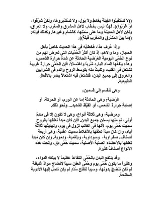 ‫))ﻻَ ﺗَﺴْﺘﻘْﺒُﻮا اﻟﻘِﺒ َﺔَ ﺑﻐﺎﺋﻂ وﻻ ﺑَﻮ ٍ، وﻻَ ﺗَﺴْﺘﺪْ ِﺮو َﺎ، وﻟﻜﻦ ﺷ ﱢﻗﻮا،‬
     ‫ْ ﺮ‬        ‫َﺑ ھ‬               ‫ٍ َ ل‬               ‫ﻠ‬       ‫َ ﻠ‬
‫أو َ ﱢ ُﻮا((. ﻓﮭﺬا ﻟﯿﺲ ﺑﺨﻄﺎب ﻷھﻞ اﻟﻤﺸﺮق واﻟﻤﻐﺮب وﻻ اﻟﻌﺮاق،‬          ‫ْ ﻏﺮ ﺑ‬
 ‫وﻟﻜﻦ ﻷھﻞ اﻟﻤﺪﯾﻨﺔ وﻣﺎ ﻋﻠﻰ َﻤ ِﮭﺎ، ﻛﺎﻟﺸﺎم وﻏﯿﺮھﺎ. وﻛﺬﻟﻚ ﻗﻮﻟﮫ:‬
                                     ‫ﺳ ْﺘ‬
                                  ‫))ﻣَﺎ ﺑﯿﻦ اﻟﻤَﺸْ ِق واﻟﻤَﻐْ ِبِ ﻗﺒ َ ٌ((.‬
                                      ‫ﺮ ﻠﺔ‬              ‫ﺮ ِ‬       ‫َ‬
      ‫وإذا ُﺮف ھﺬا، ﻓﺨﻄﺎ ُﮫ ﻓﻰ ھﺬا اﻟﺤﺪﯾﺚ ﺧﺎص ﺑﺄھﻞ‬
            ‫ٌ‬                      ‫ﺑ‬              ‫ﻋ‬
    ‫اﻟﺤﺠﺎز، وﻣﺎ واﻻھﻢ، إذ ﻛﺎن أﻛﺜﺮ اﻟ ُﻤﱠﯿﺎت اﻟﺘﻰ َﻌﺮض ﻟﮭﻢ ﻣﻦ‬
                 ‫ﺗ‬      ‫ُ ﺤ ِ‬
    ‫ﻧﻮع اﻟ ُ ﱠﻰ اﻟﯿﻮﻣﯿﺔ اﻟ َﺮَﺿﯿﺔ اﻟﺤﺎدﺛﺔ ﻋﻦ ﺷﺪة ﺣﺮارة اﻟﺸﻤﺲ،‬
                             ‫ِ‬           ‫ﻌ‬              ‫ﺤﻤ‬
‫وھﺬه ﯾﻨﻔ ُﮭﺎ اﻟﻤﺎء اﻟﺒﺎرد ُﺮﺑﺎ واﻏﺘﺴﺎ ً، ﻓﺈن اﻟ ُ ﱠﻰ ﺣﺮار ٌ ﻏﺮﯾﺒﺔ‬
      ‫ة‬        ‫ﺤﻤ‬         ‫ﻻ‬        ‫ﺷ ً‬                 ‫ﻌ‬
    ‫ﺗﺸﺘﻌﻞ ﻓﻰ اﻟﻘﻠﺐ، وﺗﻨﺒ ﱡ ﻣﻨﮫ ﺑﺘﻮﺳﻂ اﻟﺮوح واﻟﺪم ﻓﻰ اﻟﺸﺮاﯾﯿﻦ‬
                                        ‫ﺚ‬
      ‫واﻟﻌﺮوق إﻟﻰ ﺟﻤﯿﻊ اﻟﺒﺪن، ﻓﺘﺸﺘﻌﻞ ﻓﯿﮫ اﺷﺘﻌﺎﻻ ﯾﻀﺮ ﺑﺎﻷﻓﻌﺎل‬
                    ‫ً‬
                                                        ‫اﻟﻄﺒﯿﻌﯿﺔ.‬
                                       ‫وھﻰ ﺗﻨﻘﺴﻢ إﻟﻰ ﻗﺴﻤﯿﻦ:‬
       ‫َﺮَﺿﯿﺔ: وھﻰ اﻟﺤﺎدﺛ ُ إﻣﺎ ﻋﻦ اﻟﻮرم، أو اﻟﺤﺮﻛﺔ، أو‬
                                   ‫ﺔ‬                   ‫ﻋ‬
              ‫إﺻﺎﺑ ِ ﺣﺮارة اﻟﺸﻤﺲ، أو اﻟﻘَﯿْﻆ اﻟﺸﺪﯾﺪ... وﻧﺤﻮ ذﻟﻚ.‬
                                                          ‫ﺔ‬
     ‫وﻣﺮﺿﯿﺔ: وھﻰ ﺛﻼﺛﺔ أﻧﻮاع، وھﻰ ﻻ ﺗﻜﻮن إﻻ ﻓﻰ ﻣﺎدة‬
                                    ‫ُ‬
     ‫ُوﻟﻰ، ﺛﻢ ﻣﻨﮭﺎ ﯾﺴﺨﻦ ﺟﻤﯿﻊ اﻟﺒﺪن. ﻓﺈن ﻛﺎن ﻣﺒﺪأ ﺗﻌﻠﻘﮭﺎ ﺑﺎﻟﺮوح‬
                                                             ‫أ‬
   ‫ﺳﻤﯿﺖ ُ ﱠﻰ ﯾﻮم، ﻷﻧﮭﺎ ﻓﻰ اﻟﻐﺎﻟﺐ ﺗﺰول ﻓﻰ ﯾﻮم، وﻧﮭﺎﯾ ُﮭﺎ ﺛﻼﺛﺔ‬
           ‫ﺘ‬                                         ‫ﺣﻤ‬
      ‫أﯾﺎم، وإن ﻛﺎن ﻣﺒﺪُ ﺗﻌﻠﻘﮭﺎ ﺑﺎﻷﺧﻼط ﺳﻤﯿﺖ ﻋﻔﻨﯿﺔ، وھﻰ أرﺑﻌﺔ‬
                                              ‫أ‬
 ‫أﺻﻨﺎف: ﺻﻔﺮاوﯾﺔ، وﺳﻮداوﯾﺔ، وﺑﻠﻐﻤﯿﺔ، ودﻣﻮﯾﺔ. وإن ﻛﺎن ﻣﺒﺪأ‬
    ‫ﺗﻌﻠﻘﮭﺎ ﺑﺎﻷﻋﻀﺎء اﻟﺼﻠﺒﺔ اﻷﺻﻠﯿﺔ، ﺳﻤﯿﺖ ُ ﱠﻰ ِق، وﺗﺤﺖ ھﺬه‬
                  ‫ﺣﻤ د‬
                                           ‫اﻷﻧﻮاع أﺻﻨﺎف ﻛﺜﯿﺮة.‬
                                                  ‫ٌ‬
    ‫وﻗﺪ ﯾﻨﺘﻔﻊ اﻟﺒﺪن ﺑﺎﻟ ُ ﱠﻰ اﻧﺘﻔﺎﻋﺎ ﻋﻈﯿﻤﺎ ﻻ ﯾﺒﻠﻐﮫ اﻟﺪواء،‬
                    ‫ً‬     ‫ً‬         ‫ﺤﻤ‬
  ‫وﻛﺜﯿﺮا ﻣﺎ ﯾﻜﻮن ُ ﱠﻰ ﯾﻮم و ُ ﱠﻰ اﻟﻌﻔﻦ ﺳﺒﺒﺎ ﻹﻧﻀﺎج ﻣﻮاد ﻏﻠﯿﻈﺔ‬
        ‫ﱠ‬             ‫ً‬            ‫ﺣﻤ‬          ‫ﺣﻤ‬           ‫ً‬
 ‫ﻟﻢ ﺗﻜﻦ ﺗﻨﻀِﺞ ﺑﺪوﻧﮭﺎ، وﺳﺒﺒﺎ ﻟﺘﻔﺘﺢ ﺳ َدٍ ﻟﻢ ﯾﻜﻦ ﺗﺼﻞ إﻟﯿﮭﺎ اﻷدوﯾﺔ‬
                           ‫ُﺪ‬        ‫ً‬               ‫ُ‬
                                                          ‫اﻟﻤﻔﺘﺤﺔ.‬
 