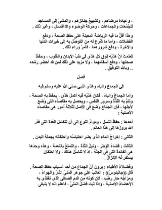 ‫، وﻋﯿﺎدة ﻣﺮﺿﺎھﻢ ، وﺗﺸﯿﯿﻊ ﺟﻨﺎﺋﺰھﻢ ، واﻟﻤﺸﻰ إﻟﻰ اﻟﻤﺴﺎﺟﺪ‬
                 ‫ُ‬                ‫ُ‬
  ‫ﻟﻠ ُ ُﻌﺎت واﻟﺠﻤﺎﻋﺎت ، وﺣﺮﻛﺔ اﻟﻮﺿﻮء واﻻﻏﺘﺴﺎل ، وﻏﯿﺮ ذﻟﻚ .‬
                                ‫ُ‬                     ‫ﺠﻤ‬
        ‫وھﺬا أﻗﻞ ﻣﺎ ﻓﯿﮫ اﻟﺮﯾﺎﺿﺔ اﻟﻤﻌﯿﻨﺔ ﻋﻠﻰ ﺣﻔﻆ اﻟﺼﺤﺔ ، ودﻓﻊ‬
                       ‫ِ‬                ‫ُ‬             ‫ﱡ‬
      ‫اﻟﻔﻀﻼت ، وأﻣﺎ ﻣﺎ ُﺮع ﻟﮫ ﻣﻦ اﻟﺘﻮ ﱡﻞ ﺑﮫ إﻟﻰ ﺧﯿﺮات اﻟﺪﻧﯿﺎ‬
                           ‫ﺻ‬              ‫ﺷ‬
                    ‫واﻵﺧﺮة ، ودﻓﻊ ﺷﺮورھﻤﺎ ، ﻓﺄﻣﺮ وراء ذﻟﻚ .‬
                               ‫ٌ‬
   ‫ﻓﻌﻠﻤﺖ أ ﱠ ھﺪْ َﮫ ﻓﻮق ﻛﻞ َﺪى ﻓﻰ ﻃﺐ اﻷﺑﺪان واﻟﻘﻠﻮب ، وﺣﻔﻆ‬
   ‫ِ‬                     ‫ﱢ‬     ‫ھْ ٍ‬          ‫َ ن َﯾ‬
‫ﺻﺤﺘﮭﺎ ، ودﻓﻊ أﺳﻘﺎﻣﮭﻤﺎ ، وﻻ ﻣﺰﯾﺪ ﻋﻠﻰ ذﻟﻚ ﻟﻤﻦ ﻗﺪ أﺣﻀﺮ رﺷﺪه‬
                           ‫َ‬
                                         ‫.. وﺑﺎﷲ اﻟﺘﻮﻓﯿﻖ .‬
                                ‫ﻓﺼﻞ‬
     ‫ﻓﻰ اﻟﺠِﻤﺎع واﻟﺒﺎه وھﺪْى اﻟﻨﺒﻰ ﺻﻠﻰ اﷲ ﻋﻠﯿﮫ وﺳﻠﻢ ﻓﯿﮫ‬
                                   ‫َ‬
‫وأﻣﺎ اﻟﺠِﻤﺎ ُ واﻟﺒﺎه ، ﻓﻜﺎن ھﺪْ ُﮫ ﻓﯿﮫ أﻛﻤ َ ھﺪى ، ﯾﺤ َﻆ ﺑﮫ اﻟﺼﺤﺔ ،‬
            ‫ﻔ‬      ‫ﻞ َْ ٍ‬         ‫َﯾ‬           ‫ُ‬      ‫ع‬
    ‫وﺗﺘﻢ ﺑﮫ اﻟﱠﺬة وﺳﺮور اﻟﻨﻔﺲ ، وﯾﺤﺼﻞ ﺑﮫ ﻣﻘﺎﺻ ُه اﻟﺘﻰ ُﺿﻊ‬
        ‫و‬       ‫ﺪ‬                                    ‫ﻠ ُ‬       ‫ﱡ‬
    ‫ﻷﺟﻠﮭﺎ ، ﻓﺈن اﻟﺠِﻤَﺎع ُﺿِﻊ ﻓﻰ اﻷﺻﻞ ﻟﺜﻼﺛﺔ ُﻣﻮر ھﻰ ﻣﻘﺎﺻ ُه‬
     ‫ﺪ‬               ‫أ‬                 ‫و َ‬
                                                         ‫اﻷﺻﻠﯿﺔ :‬
   ‫أﺣﺪھﺎ : ﺣﻔﻆ اﻟﻨﺴﻞ ، ودوام اﻟﻨﻮع إﻟﻰ أن ﺗﺘﻜﺎﻣﻞَ اﻟ ُﺪة اﻟﺘﻰ ﻗ ﱠر‬
    ‫ﺪ‬          ‫ﻌ‬                         ‫ُ‬                 ‫ُ‬
                                           ‫اﷲ ﺑﺮو َھﺎ إﻟﻰ ھﺬا اﻟﻌﺎﻟَﻢ .‬
                                                               ‫ز‬
  ‫اﻟﺜﺎﻧﻰ : إﺧﺮاج اﻟﻤﺎء اﻟﺬى ﯾﻀﺮ اﺣﺘﺒﺎ ُﮫ واﺣﺘﻘﺎ ُﮫ ﺑﺠﻤﻠﺔ اﻟﺒﺪن .‬
                 ‫ﻧ‬         ‫ﺳ‬                      ‫ُ‬
‫اﻟﺜﺎﻟﺚ : ﻗﻀﺎ ُ اﻟ َﻃﺮ ، وﻧﯿﻞ اﻟ ﱠﺬة ، واﻟﺘﻤﺘﻊ ﺑﺎﻟﻨﻌﻤﺔ ، وھﺬه وﺣﺪَھﺎ‬
                      ‫ُ‬           ‫ُ ﻠ‬           ‫ء ﻮ‬
         ‫ھﻰ اﻟﻔﺎﺋﺪة اﻟﺘﻰ ﻓﻰ اﻟﺠ ﱠﺔ ، إذ ﻻ ﺗﻨﺎ ُﻞ ھﻨﺎك ، وﻻ اﺣﺘﻘﺎن‬
         ‫َ‬                 ‫ﺳَ‬              ‫ﻨ‬             ‫ُ‬
                                                ‫ﯾﺴﺘﻔﺮ ُﮫ اﻹﻧﺰال .‬
                                                  ‫ُ‬        ‫ِﻏ‬
‫وﻓﻀـﻼء اﻷﻃﺒﺎء : ﯾﺮون أن اﻟ ِ َﺎع ﻣﻦ أﺣﺪ أﺳـﺒﺎب ﺣﻔﻆ اﻟﺼﺤﺔ .‬
                                  ‫ﱠ ﺠﻤ‬                   ‫ُ‬
     ‫ﻗﺎل ))ﺟﺎﻟﯿﻨﻮ ُ(( : اﻟﻐﺎﻟﺐ ﻋﻠﻰ ﺟﻮھﺮ اﻟﻤَﻨِﻰ اﻟ ﱠﺎر واﻟﮭﻮا ُ ،‬
       ‫ء‬        ‫ﱢ ﻨ ُ‬                   ‫ُ‬          ‫س‬
    ‫و ِﺰا ُﮫ ﺣﺎر رﻃﺐ ، ﻷن ﻛﻮﻧﮫ ﻣﻦ اﻟﺪم اﻟﺼﺎﻓﻰ اﻟﺬى ﺗﻐﺘﺬى ﺑﮫ‬‫ﻣ ﺟ‬
     ‫اﻷﻋﻀﺎء اﻷﺻﻠﯿﺔ ، وإذا ﺛﺒﺖ ﻓﻀﻞ اﻟﻤﻨِﻰ ، ﻓﺎﻋﻠﻢ أﻧﮫ ﻻ ﯾﻨﺒﻐﻰ‬
                            ‫ُ َ ﱢ‬                        ‫ُ‬
 