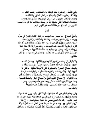 ‫وﻓﻰ اﻟﻐﺴْﻞ واﻟﻮﺿﻮء ﺑﻌﺪ اﻟﻮطء ﻣﻦ اﻟﻨﺸﺎط ، وﻃﯿﺐ اﻟﻨﻔﺲ ،‬
            ‫ِ‬       ‫ِ‬                               ‫ُ ِ‬
      ‫وإﺧﻼف ﺑﻌﺾ ﻣﺎ ﺗﺤﱠﻞ ﺑﺎﻟ ِﻤﺎع ، وﻛﻤﺎل اﻟ ُﮭْﺮ واﻟﻨﻈﺎﻓﺔ ،‬
                    ‫ِ ﻄ‬             ‫ﻠ ﺠ‬                ‫ِ‬
  ‫واﺟﺘﻤﺎع اﻟﺤﺎر اﻟﻐﺮﯾﺰى إﻟﻰ داﺧﻞ اﻟﺒﺪن ﺑﻌﺪ اﻧﺘﺸﺎره ﺑﺎﻟ ِﻤﺎع ،‬
       ‫ﺠ‬
‫وﺣﺼﻮل اﻟﻨﻈﺎﻓﺔ اﻟﺘﻰ ُﺤﺒﮭﺎ اﷲ ، و ُﺒﻐﺾ ﺧﻼﻓﮭﺎ ﻣﺎ ھﻮ ِﻦ أﺣﺴﻦ‬
      ‫ﻣ‬                      ‫ﯾ‬            ‫ﯾ‬           ‫ِ‬
                ‫اﻟﺘﺪﺑﯿﺮ ﻓﻰ اﻟ ِﻤﺎع ، وﺣﻔﻆ اﻟﺼﺤﺔ واﻟ ُ َى ﻓﯿﮫ .‬
                         ‫ﻘﻮ‬                       ‫ﺠ‬
                                ‫ﻓﺼﻞ‬
‫وأﻧﻔﻊ اﻟ ِﻤﺎع : ﻣﺎ ﺣﺼﻞ ﺑﻌﺪ اﻟﮭﻀﻢ ، وﻋﻨﺪ اﻋﺘﺪال اﻟﺒﺪن ﻓﻰ ﺣ ﱢه‬
  ‫ﺮ‬                                     ‫َ‬            ‫ُ ﺠ‬
     ‫وﺑﺮده ، و ُﺒﻮﺳﺘﮫ ورﻃﻮﺑﺘﮫ ، و َﻼﺋﮫ واﻣﺘﻼﺋﮫ . وَﺿﺮَ ُه ﻋﻨﺪ‬
          ‫َ ر‬                  ‫ﺧ‬                   ‫ﯾ‬
‫اﻣﺘﻼء اﻟﺒﺪن أﺳﮭﻞ وأﻗﻞ ﻣﻦ ﺿﺮره ﻋﻨﺪ ُﻠ ﱢه ، وﻛﺬﻟﻚ ﺿﺮ ُه ﻋﻨﺪ‬
      ‫ر‬               ‫ﺧﻮ‬                    ‫ُ‬
  ‫ﻛﺜﺮة اﻟﺮﻃﻮﺑﺔ أﻗﻞ ﻣﻨﮫ ﻋﻨﺪ اﻟﯿﺒﻮﺳﺔ ، وﻋﻨﺪ ﺣﺮارﺗﮫ أﻗﻞ ﻣﻨﮫ ﻋﻨﺪ‬
          ‫ﱡ‬                                   ‫ﱡ‬
      ‫ﺑﺮودﺗﮫ ، وإﻧﻤﺎ ﯾﻨﺒﻐﻰ أن ُﺠﺎﻣِﻊ إذا اﺷﺘﺪت اﻟﺸﮭﻮة ، وﺣﺼَﻞ‬
      ‫َ‬        ‫ُ‬        ‫ْ‬        ‫ﯾ َ‬
‫اﻻﻧﺘﺸﺎر اﻟﺘﺎم اﻟﺬى ﻟﯿﺲ ﻋﻦ ﺗﻜﱡﻒ ، وﻻ ﻓﻜﺮ ﻓﻰ ﺻﻮرة ، وﻻ ﻧﻈﺮ‬
‫ٍ‬                     ‫ٍ‬       ‫ﻠ ٍ‬                     ‫ُ‬
                                                      ‫ﻣﺘﺘﺎﺑﻊ .‬
      ‫وﻻ ﯾﻨﺒﻐﻰ أن ﯾﺴﺘﺪﻋﻰ ﺷﮭﻮة اﻟ ِﻤﺎع وﯾﺘﻜﻠﻔﮭﺎ ، وﯾﺤﻤﻞ ﻧﻔﺴﮫ‬
                                      ‫َ ﺠ‬       ‫َ‬
      ‫ﻋﻠﯿﮭﺎ ، وﻟ ُﺒﺎدْر إﻟﯿﮫ إذا ھﺎﺟﺖ ﺑﮫ ﻛﺜﺮة اﻟﻤَﻨِﻰ ، واﺷﺘﺪ ﺷَﺒ ُ ُ ،‬
        ‫َﻘﮫ‬             ‫ﱢ‬       ‫ُ‬       ‫ْ‬                  ‫ﯿ‬
     ‫وﻟﯿﺤﺬر ﺟِﻤﺎع اﻟﻌﺠﻮز واﻟﺼﻐﯿﺮ ِ اﻟﺘﻰ ﻻ ُﻮﻃُ ﻣﺜُﮭﺎ ، واﻟﺘﻰ ﻻ‬
                    ‫ﯾ ﺄ ﻠ‬             ‫ة‬                 ‫َ‬         ‫ْ‬
    ‫ﺷﮭﻮة ﻟﮭﺎ ، واﻟﻤﺮﯾﻀﺔ ، واﻟﻘﺒﯿﺤﺔ اﻟﻤﻨﻈﺮِ ، واﻟ َﻐﯿﻀﺔ ، ﻓﻮطء‬
    ‫ُ‬                ‫ﺒ‬              ‫ِ‬         ‫ِ‬
  ‫ھﺆﻻء ُﻮھﻦ اﻟ ُ َى ، و ُﻀﻌﻒ اﻟ ِﻤﺎع ﺑﺎﻟﺨﺎ ﱢﯿﺔ ، وﻏﻠﻂ ﻣَﻦ ﻗﺎل‬
                       ‫ﺻ‬            ‫ﺠ‬       ‫ﯾ‬       ‫ﻘﻮ‬           ‫ﯾ‬
‫ﻣﻦ اﻷﻃﺒﺎء : إن ِﻤﺎع اﻟﺜ ﱢﺐ أﻧﻔﻊ ﻣﻦ ِﻤﺎع اﻟﺒﻜﺮ وأﺣﻔﻆ ﻟﻠﺼﺤﺔ ،‬
            ‫ُ‬                 ‫ُ ﺟ‬         ‫ﯿ‬       ‫ﺟ‬
       ‫وھﺬا ﻣﻦ اﻟﻘﯿﺎس اﻟﻔﺎﺳﺪ ، ﺣﺘﻰ رﺑﻤﺎ ﺣ ﱠر ﻣﻨﮫ ﺑﻌ ُﮭﻢ ، وھﻮ‬
                  ‫ﻀ‬            ‫ﺬ‬
            ‫ﻣﺨﺎﻟﻒ ِﻤﺎ ﻋﻠﯿﮫ ﻋﻘﻼء اﻟﻨﺎس ، و ِﻤﺎ اﺗﻔﻘﺖ ﻋﻠﯿﮫ اﻟﻄﺒﯿﻌﺔ‬
            ‫ُ‬             ‫ْ‬        ‫ِ ﻟ‬        ‫ُ‬                ‫ﻟ‬
                                                           ‫واﻟﺸﺮﯾﻌﺔ .‬
 ‫وﻓﻰ ِﻤﺎع اﻟ ِﻜﺮ ﻣﻦ اﻟﺨﺎ ﱢﯿﺔ وﻛﻤﺎ ِ اﻟﺘﻌﱡﻖ ﺑﯿﻨﮭﺎ وﺑﯿﻦ ُﺠﺎﻣﻌﮭﺎ ،‬
          ‫ﻣ‬             ‫ل ﻠ‬              ‫ﺻ‬             ‫ﺒ‬       ‫ﺟ‬
‫واﻣﺘﻼء ﻗﻠﺒﮭﺎ ﻣﻦ ﻣﺤﺒﺘﮫ ، وﻋﺪم ﺗﻘﺴﯿﻢ ھﻮاھﺎ ﺑﯿﻨﮫ وﺑﯿﻦ ﻏﯿﺮه ، ﻣﺎ‬ ‫ِ‬
     ‫ﻟﯿﺲ ﻟﻠﺜ ﱢﺐ . وﻗﺪ ﻗﺎل اﻟﻨﺒ ﱡ ﺻﻠﻰ اﷲ ﻋﻠﯿﮫ وﺳﻠﻢ ﻟﺠﺎﺑﺮ : )) ھﻼ‬
     ‫ﱠ‬                                    ‫ﻰ‬                 ‫َﯿ‬
  ‫ﺗَﺰ ﱠﺟﺖ ﺑِﻜﺮا (( ، وﻗﺪ ﺟﻌﻞ اﷲ ﺳﺒﺤﺎﻧﮫ ﻣﻦ ﻛﻤﺎل ﻧﺴﺎء أھﻞ اﻟﺠ ﱠﺔ‬
    ‫ﻨ‬              ‫ِ‬                                     ‫و َ ً‬
 ‫ﻣﻦ اﻟ ُﻮر اﻟﻌﯿﻦ ، أ ﱠﮭﻦ ﻟﻢ ﯾﻄْﻤِﺜْ ُﻦ أﺣ ٌ ﻗﺒﻞ َﻦ ُﻌِﻠﻦ ﻟﮫ ، ﻣﻦ أھﻞ‬
              ‫َ ﮭﱠ ﺪ َﻣ ﺟ ْ َ‬                  ‫ﻧ‬               ‫ﺤ‬
 