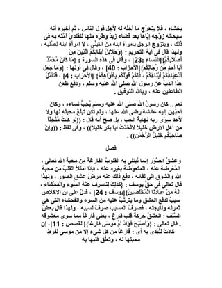 ‫ﯾﺨﺸﺎه ، ﻓﻼ ﯾﺘﺤ ﱠج ﻣﺎ أﺣَﱠﮫ ﻟﮫ ﻷﺟﻞ ﻗﻮل اﻟﻨﺎس ، ﺛﻢ أﺧﺒﺮه أﻧﮫ‬
                                                 ‫ﻠ‬       ‫ﺮ‬
  ‫ﺳﺒﺤﺎﻧﮫ ز ﱠﺟﮫ إ ﱠﺎھﺎ ﺑﻌﺪ ﻗﻀﺎء زﯾ ٌ وﻃ َه ﻣﻨﮭﺎ ﻟﺘﻘﺘﺪى ُ ﱠ ُﮫ ﺑﮫ ﻓﻰ‬
            ‫َ أﻣﺘ‬               ‫ﺪ ﺮ‬                       ‫و ﯾ‬
‫ذﻟﻚ ، وﯾﺘﺰوج اﻟﺮﺟﻞ ﺑﺎﻣﺮأة اﺑﻨﮫ ﻣﻦ اﻟﺘﺒ ﱢﻰ ، ﻻ اﻣﺮأة اﺑﻨﮫ ِ ُﻠﺒﮫ ،‬
      ‫ﻟﺼ‬         ‫ِ‬            ‫ﻨ‬                ‫ِ‬
                ‫وﻟﮭﺬا ﻗﺎل ﻓﻰ آﯾﺔ اﻟﺘﺤﺮﯾﻢ : } َﺣﻼَﺋِﻞ أﺑْ َﺎﺋﻜُﻢ اﻟﺬِﯾﻦ ﻣﻦْ‬
                   ‫وَ َُﻨِ ُ ﱠ َ ِ‬
   ‫َﺻﻼَﺑ ُﻢْ{]اﻟﻨﺴﺎء :32[ ، وﻗﺎل ﻓﻰ ھﺬه اﻟﺴﻮرة : }ﻣَﺎ َﺎن ُﺤَﻤ ٌ‬
   ‫ﻛ َ ﻣ ﱠﺪ‬                                                             ‫أ ْ ِﻜ‬
 ‫أَ َﺎ َﺣﺪ ﱢﻦ ﱢ َﺎﻟِ ُﻢْ{]اﻷﺣﺰاب : 04[ ، وﻗﺎل ﻓﻰ أوﻟﮭﺎ : } َ َﺎ ﺟَﻌَﻞ‬
 ‫َ‬      ‫وﻣ‬                                                ‫ﺑ أ َ ٍ ﻣ رﺟ ﻜ‬
   ‫أدْﻋِ َﺎءﻛُﻢ أﺑْ َﺎء ُﻢ ، ذﻟِ ُﻢْ ﻗَﻮﻟ ُﻢ ﺑِﺄﻓْ َاھ ُﻢْ{ ]اﻷﺣﺰاب : 4[ ، ﻓﺘﺄ ﱠﻞ‬
   ‫ﻣْ‬                              ‫َ ﯿ َ ْ َ ﻨ َﻛ ْ َ ﻜ ُْﻜ َ ﻮ ِﻜ‬
          ‫ھﺬا اﻟﺬ ﱠ ﻋﻦ رﺳﻮل اﷲ ﺻﻠﻰ اﷲ ﻋﻠﯿﮫ وﺳﻠﻢ ، ودﻓْﻊ ﻃﻌﻦ‬
          ‫ِ‬         ‫َ‬                                                ‫ب‬
                                           ‫اﻟﻄﺎﻋﻨﯿﻦ ﻋﻨﮫ ، وﺑﺎﷲ اﻟﺘﻮﻓﯿﻖ .‬
     ‫ﻧﻌﻢ .. ﻛﺎن رﺳﻮل اﷲ ﺻﻠﻰ اﷲ ﻋﻠﯿﮫ وﺳﻠﻢ ﯾﺤِﺐ ﻧﺴﺎءه ، وﻛﺎن‬
                    ‫ُ ﱡ‬                             ‫ُ‬
   ‫أﺣ ﱠﮭﻦ إﻟﯿﮫ ﻋﺎﺋﺸﺔ رﺿﻰ اﷲ ﻋﻨﮭﺎ ، وﻟﻢ ﺗﻜﻦ ﺗﺒُﻎ ﻣﺤﺒ ُﮫ ﻟﮭﺎ وﻻ‬
             ‫ﻠُ ﺘ‬                                 ‫ُ‬               ‫ﺒ‬
    ‫ﻷﺣﺪ ﺳِ َى رﺑﮫ ﻧﮭﺎﯾﺔ اﻟﺤﺐ ، ﺑﻞ ﺻﺢ أﻧﮫ ﻗﺎل : ))ﻟﻮ ﻛﻨﺖ ﻣُﺘﺨِﺬا‬
    ‫ُ ﱠ ً‬                                     ‫َ‬            ‫ﻮ‬
  ‫ﻣﻦ أھﻞ اﻷرض ﺧﻠﯿﻼ ﻻ ﱠ َﺬْ ُ أﺑﺎ ﺑﻜﺮ ﺧﻠﯿ ً(( ، وﻓﻰ ﻟﻔﻆ : ))وإن‬
  ‫ﱠ‬                      ‫ٍ ﻼ‬         ‫ً ﺗﺨ ت‬
                                         ‫َﺎﺣِﺒ ُﻢ ﺧﻠِﯿﻞ اﻟ ﱠﺣ َﻦ(( .‬
                                                ‫ﺻ َﻜ َ ُ ﺮ ْﻤ‬
                                     ‫ﻓﺼﻞ‬
‫وﻋﺸﻖ اﻟ ﱡ َر إﻧﻤﺎ ُﺒﺘﻠﻰ ﺑﮫ اﻟﻘﻠﻮب اﻟﻔﺎرﻏﺔ ِﻦ ﻣﺤﺒﺔ اﷲ ﺗﻌﺎﻟﻰ ،‬
                       ‫ﻣ‬          ‫ُ‬               ‫ﺗ‬      ‫ُ ﺼﻮ‬
 ‫اﻟ ُﻌْ ِﺿﺔ ﻋﻨﮫ ، اﻟﻤﺘﻌ ﱢﺿ ُ ﺑﻐﯿﺮه ﻋﻨﮫ ، ﻓﺈذا اﻣﺘﻸ اﻟﻘﻠﺐ ﻣﻦ ﻣﺤﺒﺔ‬
              ‫ُ‬     ‫َ‬                        ‫ﻮ ﺔ‬           ‫ﻤﺮ ُ‬
‫اﷲ واﻟﺸﻮق إﻟﻰ ﻟﻘﺎﺋﮫ ، د َﻊ ذﻟﻚ ﻋﻨﮫ ﻣﺮض ﻋﺸﻖ اﻟﺼﻮر ، وﻟﮭﺬا‬
                           ‫َ‬                  ‫ﻓ‬
‫ﻗﺎل ﺗﻌﺎﻟﻰ ﻓﻰ ﺣﻖ ﯾﻮﺳﻒ : } َﺬَﻟﻚ ﻟِﻨﺼْ ِف ﻋَﻨْﮫ اﻟ ﱡﻮ َ َاﻟْ َﺤْﺸَﺎء ،‬
   ‫َ‬    ‫ﻛ ِ َ َ ﺮ َ ُ ﺴ ءو ﻔ‬                         ‫ﱢ‬
 ‫إ ﱠﮫ ِﻦ ﻋِ َﺎدِ َﺎ اﻟْ ُﺨْ َﺼِﯿ َ{]ﯾﻮﺳﻒ : 42[ ، ﻓﺪ ﱠ ﻋﻠﻰ أن اﻹﺧﻼص‬
                      ‫ل‬                         ‫ﻧُﻣ ْ ﺒ ﻧ ﻤ ﻠ ﻦ‬
 ‫ﺳﺒﺐ ﻟﺪﻓﻊ اﻟﻌﺸﻖ وﻣﺎ ﯾﺘﺮ ﱠﺐ ﻋﻠﯿﮫ ﻣﻦ اﻟﺴﻮء واﻟﻔﺤﺸﺎء اﻟﺘﻰ ھﻰ‬
                                           ‫ﺗ ُ‬                ‫ٌ‬
 ‫ﺛﻤﺮ ُﮫ وﻧﺘﯿﺠ ُﮫ ، ﻓﺼﺮف اﻟﻤﺴﺒﺐ ﺻﺮف ﻟﺴﺒﺒﮫ ، وﻟﮭﺬا ﻗﺎل ﺑﻌﺾ‬
 ‫ُ‬                            ‫ٌ‬                 ‫ُ‬        ‫ﺘ‬     ‫ﺗ‬
‫اﻟﺴَﻒ : اﻟﻌﺸ ُ ﺣﺮﻛﺔ ﻗﻠﺐ ﻓﺎرغ ، ﯾﻌﻨﻰ ﻓﺎرﻏﺎ ﻣﻤﺎ ﺳﻮى ﻣﻌﺸﻮﻗﮫ‬
                       ‫ً‬                               ‫ﻖ‬        ‫ﱠﻠ‬
‫. ﻗﺎل ﺗﻌﺎﻟﻰ : }وَﺻﺒَ َ ُ َاد أُم ُﻮ َﻰ ﻓَﺎ ِﻏ ً{]اﻟﻘﺼﺺ : 11[، إن‬
                           ‫َأ ْ ﺢ ﻓﺆ ُ ﱢ ﻣ ﺳ ر ﺎ‬
     ‫َﺎدَت ﻟَﺘُﺒ ِى ِﮫ أى : ﻓﺎرﻏﺎ ﻣﻦ ﻛﻞ ﺷﻰء إﻻ ﻣﻦ ﻣﻮﺳﻰ ﻟﻔﺮط‬
     ‫ِ‬                                    ‫ً‬         ‫ﻛ ْ ْﺪ ﺑ ِ‬
                       ‫ﻣﺤﺒﺘﮭﺎ ﻟﮫ ، وﺗﻌﱡﻖ ﻗﻠﺒﮭﺎ ﺑﮫ‬
                                 ‫ﻠِ‬
 