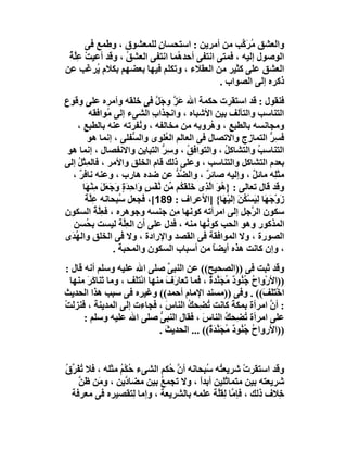 ‫واﻟﻌﺸﻖ ُﺮ ﱠﺐ ﻣﻦ أﻣﺮﯾﻦ : اﺳﺘﺤﺴﺎن ﻟﻠﻤﻌﺸﻮق ، وﻃﻤﻊ ﻓﻰ‬
                          ‫ٍ‬                        ‫ﻣ َﻛ‬
 ‫اﻟﻮﺻﻮل إﻟﯿﮫ ، ﻓﻤﺘﻰ اﻧﺘﻔﻰ أﺣﺪ ُﻤﺎ اﻧﺘﻔﻰ اﻟﻌﺸﻖ ، وﻗﺪ أﻋﯿﺖ ﻋِﻠ ُ‬
 ‫ْ ﱠﺔ‬             ‫ُ‬             ‫ھ‬
‫اﻟﻌﺸﻖ ﻋﻠﻰ ﻛﺜﯿﺮ ﻣﻦ اﻟﻌﻘﻼء ، وﺗﻜﻠﻢ ﻓﯿﮭﺎ ﺑﻌﻀﮭﻢ ﺑﻜﻼم ُﺮ َﺐ ﻋﻦ‬
       ‫ﯾ ﻏ‬
                                             ‫ذﻛﺮه إﻟﻰ اﻟﺼﻮاب .‬
‫ﻓﻨﻘﻮل : ﻗﺪ اﺳﺘﻘﺮت ﺣﻜﻤﺔ اﷲ ﻋَﺰ وﺟَﻞ ﻓﻰ ﺧﻠﻘﮫ وأﻣﺮه ﻋﻠﻰ وﻗﻮع‬
                                 ‫ﱠ ﱠ‬
         ‫اﻟﺘﻨﺎﺳﺐ واﻟﺘﺂﻟﻒ ﺑﯿﻦ اﻷﺷﺒﺎه ، واﻧﺠﺬاب اﻟﺸﻰء إﻟﻰ ُﻮاﻓﻘﮫ‬
                ‫ﻣ‬              ‫ِ‬
    ‫وﻣﺠﺎﻧﺴﮫ ﺑﺎﻟﻄﺒﻊ ، و ُﺮوﺑﮫ ﻣﻦ ﻣﺨﺎﻟﻔﮫ ، و ُﻔﺮﺗﮫ ﻋﻨﮫ ﺑﺎﻟﻄﺒﻊ ،‬
                             ‫ﻧ‬                      ‫ِ ھ‬
         ‫ﻓ ِﺮ اﻟﺘﻤﺎزج واﻻﺗﺼﺎل ﻓﻰ اﻟﻌﺎﻟﻢ اﻟ ُﻠﻮى واﻟ ﱡﻔﻠﻰ ، إﻧﻤﺎ ھﻮ‬
                          ‫ﺴ‬         ‫ﻌ‬                                  ‫ﺴﱡ‬
 ‫اﻟﺘﻨﺎﺳﺐ واﻟﺘﺸﺎﻛﻞ ، واﻟﺘﻮاﻓﻖ ، و ِ ﱡ اﻟﺘﺒﺎﯾﻦ واﻻﻧﻔﺼﺎل ، إﻧﻤﺎ ھﻮ‬
                                   ‫ُ ﺳﺮ‬                   ‫ُ‬         ‫ُ‬
‫ﺑﻌﺪم اﻟﺘﺸﺎﻛﻞ واﻟﺘﻨﺎﺳﺐ ، وﻋﻠﻰ ذﻟﻚ ﻗﺎم اﻟﺨﻠﻖ واﻷﻣﺮ ، ﻓﺎﻟﻤِﺜْﻞ إﻟﻰ‬
    ‫ُ‬
  ‫ﻣﺜﻠِﮫ ﻣﺎﺋﻞ ، وإﻟﯿﮫ ﺻﺎﺋﺮ ، واﻟ ﱢﺪ ﻋﻦ ﺿﺪه ھﺎرب ، وﻋﻨﮫ ﻧﺎﻓﺮ ،‬
     ‫ٌ‬                                ‫ﻀﱡ‬         ‫ٌ‬                ‫ٌ‬
       ‫وﻗﺪ ﻗﺎل ﺗﻌﺎﻟﻰ : } ُ َ اﻟ ِى ﺧَ َﻘَ ُﻢ ﱢﻦ ﱠﻔْﺲ َاﺣِﺪَ ٍ وﺟَﻌَﻞ ﻣﻨْ َﺎ‬
        ‫ھﻮ ﱠﺬ ﻠ ﻜ ﻣ ﻧ ٍ و ة َ َ ِ ﮭ‬
        ‫زَوْﺟَ َﺎ ﻟﯿﺴْ ُﻦ إﻟَﯿْ َﺎ{ ]اﻷﻋﺮاف : 981[، ﻓﺠﻌﻞ ُﺒﺤﺎﻧﮫ ﻋِﱠﺔ‬
        ‫ﻠَ‬           ‫ﺳ‬                                   ‫ﮭ َِ ﻜ َ ﮭ‬
‫ﺳﻜﻮن اﻟ ﱠﺟﻞ إﻟﻰ اﻣﺮأﺗﮫ ﻛﻮ َﮭﺎ ِﻦ ﺟﻨﺴﮫ وﺟﻮھﺮه ، ﻓﻌِﱠﺔ اﻟﺴﻜﻮن‬
            ‫ﻠُ‬                        ‫ﻧ ﻣ‬                        ‫ﺮ‬
   ‫اﻟﻤﺬﻛﻮر وھﻮ اﻟﺤﺐ ﻛﻮ ُﮭﺎ ﻣﻨﮫ ، ﻓﺪل ﻋﻠﻰ أن اﻟﻌِﱠﺔ ﻟﯿﺴﺖ ﺑ ُﺴﻦ‬
        ‫ﺤ‬             ‫ﻠ‬                           ‫ﻧ‬
‫اﻟﺼﻮرة ، وﻻ اﻟﻤﻮاﻓﻘﺔ ﻓﻰ اﻟﻘﺼﺪ واﻹرادة ، وﻻ ﻓﻰ اﻟﺨﻠﻖ واﻟ ُ َى‬
  ‫ﮭﺪ‬
                   ‫، وإن ﻛﺎﻧﺖ ھﺬه أﯾﻀﺎ ﻣﻦ أﺳﺒﺎب اﻟﺴﻜﻮن واﻟﻤﺤﺒﺔ .‬
                                                     ‫ً‬
‫وﻗﺪ ﺛﺒﺖ ﻓﻰ ))اﻟﺼﺤﯿﺢ(( ﻋﻦ اﻟﻨﺒﻰ ﺻﻠﻰ اﷲ ﻋﻠﯿﮫ وﺳﻠﻢ أﻧﮫ ﻗﺎل :‬
                                  ‫ﱢ‬
  ‫))اﻷرْواح ُ ُﻮد ُﺠَ ﱠﺪة ، ﻓﻤﺎ ﺗَﻌﺎ َف ﻣﻨﮭﺎ اﺋْﺘَﻒ ، وﻣﺎ َﻨﺎﻛَﺮ ﻣﻨﮭﺎ‬
       ‫ﺗ َ‬           ‫ﻠ‬          ‫ر َ‬           ‫ُ ﺟﻨ ٌ ﻣ ﻨ ٌ‬
‫اﺧْﺘَ َ(( . وﻓﻰ ))ﻣﺴﻨﺪ اﻹﻣﺎم أﺣﻤﺪ(( وﻏﯿﺮه ﻓﻰ ﺳﺒﺐ ھﺬا اﻟﺤﺪﯾﺚ‬    ‫َﻠﻒ‬
‫: أ ﱠ اﻣﺮأة ﺑﻤﻜﺔَ ﻛﺎﻧﺖ ُ ِﺤﻚ اﻟﻨﺎس ، ﻓﺠﺎءت إﻟﻰ اﻟﻤﺪﯾﻨﺔ ، ﻓﻨﺰﻟﺖ‬
‫ْ‬                               ‫َ‬      ‫ﺗﻀ ُ‬                      ‫ن‬
      ‫ﻋﻠﻰ اﻣﺮأة ُ ِﺤ ُ اﻟﻨﺎ َ ، ﻓﻘﺎل اﻟﻨﺒ ﱡ ﺻﻠﻰ اﷲ ﻋﻠﯿﮫ وﺳﻠﻢ :‬
                              ‫ﻰ‬             ‫ﺗﻀ ﻚ س‬
                              ‫))اﻷرواح ُ ُﻮد ُﺠَ ﱠﺪ ٌ(( ... اﻟﺤﺪﯾﺚ .‬
                                ‫َ‬             ‫ُ ﺟﻨ ٌ ﻣ ﻨ َة‬


‫وﻗﺪ اﺳﺘﻘﺮت ﺷﺮﯾﻌ ُﮫ ُﺒﺤﺎﻧﮫ أن ُﻜﻢ اﻟﺸﻰء ُﻜْﻢ ﻣﺜﻠﮫ ، ﻓﻼ ُﻔَﺮق‬
‫ﺗ ﱢ ُ‬           ‫ﺣ ُ‬          ‫ﱠﺣ‬        ‫ﺘ ﺳ‬          ‫ْ‬
    ‫ﺷﺮﯾﻌﺘﮫ ﺑﯿﻦ ﻣﺘﻤﺎﺛﻠﯿﻦ أﺑﺪا ، وﻻ ﺗﺠﻤﻊ ﺑﯿﻦ ﻣﻀﺎ ﱠﯾﻦ ، و َﻦ ﻇﻦ‬
    ‫ﱠ‬    ‫ﻣ‬        ‫د‬        ‫ُ‬         ‫ً‬
  ‫ِﻼف ذﻟﻚ ، ﻓﺈ ﱠﺎ ﻟِﻘﱠﺔ ﻋﻠﻤﮫ ﺑﺎﻟﺸﺮﯾﻌﺔ ، وإﻣﺎ ِﺘﻘﺼﯿﺮه ﻓﻰ ﻣﻌﺮﻓﺔ‬
                    ‫ﻟ‬                     ‫ﻣ ﻠ‬               ‫ﺧ‬
 