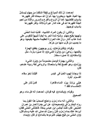 ‫أﺣﺪھﻤﺎ: أن ذﻟﻚ أَﻧﻤﻮذَج ورﻗﯿﻘﺔ اﺷ ُﻘَﺖ ﻣﻦ ﺟﮭﻨﻢ ﻟﯿﺴﺘﺪل‬
‫ﱠ‬                ‫ٌ ﺘ ْ‬          ‫ٌ‬           ‫ﱠ‬
  ‫ﺑﮭﺎ اﻟﻌﺒﺎد ﻋﻠﯿﮭﺎ، وﯾﻌﺘﺒﺮوا ﺑﮭﺎ، ﺛﻢ إن اﷲ ﺳﺒﺤﺎﻧﮫ ﻗ ﱠر ﻇﮭﻮرھﺎ‬
             ‫ﺪ‬             ‫ﱠ‬                         ‫ُ‬
‫ﺑﺄﺳﺒﺎب ﺗﻘﺘﻀﯿﮭﺎ، ﻛﻤﺎ أن اﻟﺮوح واﻟﻔﺮح واﻟﺴﺮور واﻟﱠﺬة ﻣﻦ ﻧﻌﯿﻢ‬
          ‫ﻠ‬                      ‫َ‬      ‫ﱠ‬              ‫ٍ‬
     ‫اﻟﺠ ﱠﺔ أﻇﮭﺮھﺎ اﷲ ﻓﻰ ھﺬه اﻟﺪار ِﺒﺮ ً ودﻻﻟﺔً، وﻗ ﱠر ﻇﮭﻮرَھﺎ‬
               ‫ﺪ‬           ‫ﻋ ة‬                            ‫ﻨ‬
                                               ‫ﺑﺄﺳﺒﺎب ﺗﻮﺟﺒﮭﺎ.‬
    ‫واﻟﺜﺎﻧﻰ: أن ﯾﻜﻮن اﻟﻤﺮاد اﻟﺘﺸﺒﯿﮫ، ﻓﺸَ ﱠﮫ ﺷﺪة اﻟ ُ ﱠﻰ‬
      ‫ﺤﻤ‬          ‫ﺒ‬
 ‫وﻟﮭﺒﮭﺎ ﺑﻔَﯿْﺢ ﺟﮭﻨﻢ وﺷ ﱠﮫ ﺷﺪة اﻟﺤﺮ ﺑﮫ أﯾﻀﺎً ﺗﻨﺒﯿﮭﺎ ﻟﻠﻨﻔﻮس ﻋﻠﻰ‬
               ‫ً‬                        ‫ﺒ‬
 ‫ﺷﺪة ﻋﺬاب اﻟﻨﺎر، وأن ھﺬه اﻟﺤﺮارة اﻟﻌﻈﯿﻤﺔ ﻣﺸﺒﮭﺔ ﺑﻔَﯿْﺤﮭﺎ، وھﻮ‬
               ‫ٌ‬                          ‫ﱠ‬
                             ‫ﻣﺎ ﯾﺼﯿﺐ َﻦ َ ُب ﻣﻨﮭﺎ ﻣﻦ ﺣ ﱢھﺎ.‬
                                 ‫َﺮ‬            ‫ﻣ ﻗﺮ‬
       ‫وﻗﻮﻟﮫ: )) َﺎﺑْ ِد ُھﺎ((، ُوى ﺑﻮﺟﮭﯿﻦ: ﺑﻘﻄﻊ اﻟﮭﻤﺰة‬
                                   ‫ر‬        ‫ﻓ ﺮ ُو‬
       ‫وﻓﺘﺤﮭﺎ، ُﺑﺎﻋ ّ: ﻣﻦ ))أﺑْﺮدَ اﻟﺸﻰ َ((: إذا ﺻَﯿ َه ﺑﺎردً، ﻣﺜﻞ‬
            ‫ا‬      ‫ﱠﺮ‬           ‫ء‬        ‫َ‬          ‫ر ﻰ‬
                                     ‫))أَﺳْﺨَ َﮫ((: إذا ﺻ ﱠﺮه ﺳﺨﻨ ً.‬
                                       ‫ﺎ‬         ‫ﯿ‬          ‫ﻨ‬
     ‫واﻟﺜﺎﻧﻰ: ﺑﮭﻤﺰة اﻟﻮﺻﻞ ﻣﻀﻤﻮﻣﺔً ﻣﻦ ))ﺑَﺮَ َ اﻟﺸﻰء‬
     ‫َ‬      ‫د‬
‫ﯾَﺒْﺮ ُه((، وھﻮ أﻓﺼﺢ ﻟﻐﺔ واﺳﺘﻌﻤﺎ ً، واﻟﺮﺑﺎﻋﻰ ﻟﻐﺔ ردﯾﺌﺔ ﻋﻨﺪھﻢ،‬
             ‫ٌ‬              ‫ﻻ‬        ‫ُ ً‬              ‫ُد‬
                                                      ‫ﻗﺎل:‬
   ‫أﻗْﺒَﻠْ ُ َﺤْﻮَ ﺳِ َﺎء‬
   ‫ﻘ ِ‬        ‫ﺖﻧ‬                   ‫إذا َﺟﺪْت ﻟَﮭِﯿﺐ اﻟْ ُ ﱢ ﻓﻰ ﻛَ ِ ِى‬
                                    ‫ﺒﺪ‬        ‫َ ﺤﺐ‬             ‫و ُ‬
                                                       ‫اﻟ َــــﻮْم أَﺑْ َﺮد‬
                                                       ‫ﻘ ِ ﺘ ُِ‬
     ‫َﻤَﻦ ﻟِﻨَﺎر ﻋَ َﻰ‬
      ‫ﻓ ْ ٍ ﻠ‬                      ‫ھَﺒْ ِﻰ َ َدْت ﺑِﺒﺮْد اﻟْﻤَـﺎء ﻇَﺎ ِ َه‬
                                   ‫ِ ھﺮ ُ‬            ‫ﻨ ﺑﺮ ُ َ ِ‬
                                                      ‫اﻷﺣْﺸَــــﺎء ﺗَ ﱠ ِﺪ ؟‬
                                                        ‫ِ ﺘﻘ ُ‬
‫وﻗﻮﻟﮫ: ))ﺑﺎﻟﻤﺎء(( ﻓﯿﮫ ﻗﻮﻻن، أﺣﺪھﻤﺎ: أﻧﮫ ﻛﻞ ﻣﺎء، وھﻮ‬
                                                  ‫اﻟﺼﺤﯿﺢ.‬
     ‫واﻟﺜﺎﻧﻰ: أﻧﮫ ﻣﺎء زﻣﺰ َ، واﺣﺘﺞ أﺻﺤﺎب ھﺬا اﻟﻘﻮل ﺑﻤﺎ‬
                      ‫ُ‬                ‫م‬
   ‫رواه اﻟﺒﺨﺎر ﱡ ﻓﻰ ))ﺻﺤﯿﺤﮫ((، ﻋﻦ أﺑﻰ ﺟﻤْﺮةَ َﺼْﺮ ﺑﻦ ﻋﻤﺮانَ‬
                ‫َ َ ﻧ ِ‬                                  ‫ى‬
‫اﻟ ﱡﺒَﻌﻰ ﻗﺎل: ﻛُﻨْﺖ ُﺟَﺎ ِﺲ اﺑﻦ ﻋﺒﺎسٍ ﺑﻤﻜ َ، ﻓﺄﺧَﺬَﺗْﻨﻰ اﻟْ ُ ﱠﻰ ﻓﻘﺎل:‬
         ‫ﺤﻤ‬                ‫ﺔ‬               ‫ُأ ﻟ ُ‬             ‫ﻀ ﱢ‬
 ‫أﺑﺮدھﺎ ﻋﻨﻚ ﺑﻤﺎء زﻣﺰ َ، ﻓﺈن رَﺳﻮل اﷲ ﺻﻠﻰ اﷲ ﻋﻠﯿﮫ وﺳﻠﻢ ﻗﺎل:‬
                                   ‫َ‬     ‫م ﱠ‬         ‫ِ‬
      ‫))إن اﻟ ُ ﱠﻰ ﻣﻦ ﻓَﯿْﺢ ﺟﮭَ ﱠﻢ، ﻓﺄﺑْﺮدوھﺎ ﺑﺎﻟﻤﺎء(( أو ﻗﺎل: ))ﺑﻤﺎء‬
      ‫ِ‬                                     ‫ِ َ ﻨ‬            ‫ﺤﻤ‬
 