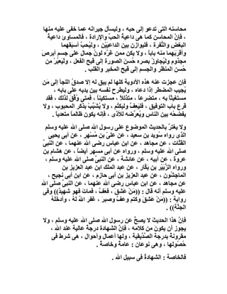 ‫ﻣﺤﺎﺳﻨﮫ اﻟﺘﻰ ﺗﺪﻋﻮ إﻟﻰ ﺣﺒﮫ ، وﻟﯿﺴﺄل ﺟﯿﺮا َﮫ ﻋﻤﺎ ﺧﻔﻰ ﻋﻠﯿﮫ ﻣﻨﮭﺎ‬
                         ‫ﻧ‬
    ‫، ﻓﺈن اﻟﻤﺤﺎﺳﻦ ﻛﻤﺎ ھﻰ داﻋﯿﺔ اﻟﺤﺐ واﻹرادة ، ﻓﺎﻟﻤﺴﺎوئ داﻋﯿ ُ‬
    ‫ﺔ‬                             ‫ﱢ‬     ‫ُ‬                      ‫ﱠ‬
           ‫اﻟﺒﻐﺾ واﻟ ﱡﻔﺮة ، ﻓﻠﯿﻮازن ﺑﯿﻦ اﻟﺪاﻋﯿَﯿْﻦ ، وﻟ ُﺤﺐ أﺳ َﻘﮭﻤﺎ‬
                ‫ﯿ ﱠ ﺒ‬                                    ‫ِ ﻨ‬
‫وأﻗﺮَ َﮭﻤﺎ ﻣﻨﮫ ﺑﺎﺑ ً ، وﻻ ﯾﻜﻦ ﻣﻤﻦ َ ﱠه ﻟﻮن ﺟﻤﺎل ﻋﻠﻰ ﺟﺴﻢ أﺑﺮص‬
‫َ‬                          ‫ُ‬    ‫ﻏﺮ‬                 ‫ﺎ‬           ‫ﺑ‬
   ‫ﻣﺠﺬوم وﻟ ُﺠﺎوز ﺑﺼﺮه ُﺴﻦ اﻟﺼﻮرة إﻟﻰ ﻗﺒﺢ اﻟﻔﻌﻞ ، وﻟﯿَﻌ ُﺮ ِﻦ‬
     ‫ْ ﺒْﻣ‬                                ‫ﺣ َ‬        ‫ﯿ ِْ‬
                      ‫ُﺴﻦ اﻟﻤﻨﻈﺮ واﻟﺠﺴﻢ إﻟﻰ ﻗﺒﺢ اﻟﻤﺨﺒﺮ واﻟﻘﻠﺐ .‬   ‫ﺣ‬
‫ﻓﺈن ﻋﺠﺰت ﻋﻨﮫ ھﺬه اﻷدوﯾﺔ ﻛﻠﮭﺎ ﻟﻢ ﯾﺒﻖ ﻟﮫ إﻻ ﺻِﺪق اﻟﻠﺠﺄ إﻟﻰ ﻣَﻦ‬
               ‫ُ‬
     ‫ُﺠﯿﺐ اﻟﻤﻀ َﺮ إذا دﻋﺎه ، وﻟﯿﻄﺮح ﻧﻔﺴﮫ ﺑﯿﻦ ﯾﺪﯾﮫ ﻋﻠﻰ ﺑﺎﺑﮫ ،‬
                                                   ‫ﻄ‬          ‫ﯾ‬
 ‫ﻣﺴﺘﻐﯿﺜﺎ ﺑﮫ ، ﻣﺘﻀﺮﻋﺎ ، ﻣﺘﺬﻟ ً ، ﻣﺴﺘﻜﯿﻨﺎ ، ﻓﻤﺘﻰ ُ ﱢﻖ ﻟﺬﻟﻚ ، ﻓﻘﺪ‬
             ‫وﻓ َ‬       ‫ً‬          ‫ﻼ‬       ‫ً‬            ‫ً‬
‫ﻗﺮع ﺑﺎب اﻟﺘﻮﻓﯿﻖ ، ﻓﻠﯿَ ِﻒ وﻟﯿﻜ ُﻢ ، وﻻ ﯾﺸَ ﱢﺐ ﺑﺬﻛﺮ اﻟﻤﺤﺒﻮب ، وﻻ‬
                    ‫ُ ﺒ ْ‬        ‫ﺘ‬     ‫ﻌ ﱠ‬
    ‫ﯾﻔﻀﺤْﮫ ﺑﯿﻦ اﻟﻨﺎس و ُﻌ ﱢﺿﮫ ﻟﻸذى ، ﻓﺈﻧﮫ ﯾﻜﻮن ﻇﺎﻟﻤﺎ ﻣﺘﻌﺪﯾﺎ .‬
      ‫ً‬       ‫ً‬                          ‫ﯾﺮ‬
  ‫وﻻ ﯾﻐﺘﺮ ﺑﺎﻟﺤﺪﯾﺚ اﻟﻤﻮﺿﻮع ﻋﻠﻰ رﺳﻮل اﷲ ﺻﻠﻰ اﷲ ﻋﻠﯿﮫ وﺳﻠﻢ‬       ‫ﱠ‬
    ‫اﻟﺬى رواه ُﻮﯾﺪ ﺑﻦ ﺳﻌﯿﺪ ، ﻋﻦ ﻋﻠ ّ ﺑﻦ ُﺴْﮭﺮ ، ﻋﻦ أﺑﻰ ﯾﺤﯿﻰ‬
                        ‫ﻰ ﻣ ٍ‬                         ‫ﺳ‬
‫اﻟﻘَ ﱠﺎت ، ﻋﻦ ﻣﺠﺎھﺪ ، ﻋﻦ اﺑﻦ ﻋﺒﺎس رﺿﻰ اﷲ ﻋﻨﮭﻤﺎ ، ﻋﻦ اﻟﻨﺒﻰ‬
‫ﱢ‬                                                                  ‫ﺘ‬
‫ﺻﻠﻰ اﷲ ﻋﻠﯿﮫ وﺳﻠﻢ ، ورواه ﻋﻦ أﺑﻰ ﻣﺴﮭﺮ أﯾﻀﺎ ، ﻋﻦ ھﺸﺎم ﺑﻦ‬
                   ‫ً‬
  ‫ﻋﺮوة ، ﻋﻦ أﺑﯿﮫ ، ﻋﻦ ﻋﺎﺋﺸﺔ ، ﻋﻦ اﻟﻨﺒ ﱢ ﺻﻠﻰ اﷲ ﻋﻠﯿﮫ وﺳﻠﻢ ،‬
                           ‫ﻰ‬                                    ‫َ‬
            ‫ورواه اﻟ ﱡﺑَﯿْﺮ ﺑﻦ ﺑ ﱠﺎر ، ﻋﻦ ﻋﺒﺪ اﻟﻤﻠﻚ اﺑﻦ ﻋﺒﺪ اﻟﻌﺰﯾﺰ ﺑﻦ‬
                                               ‫َﻜ‬          ‫ﺰ‬
   ‫اﻟﻤﺎﺟِ ُﻮن ، ﻋﻦ ﻋﺒﺪ اﻟﻌﺰﯾﺰ ﺑﻦ أﺑﻰ ﺣﺎزم ، ﻋﻦ اﺑﻦ أﺑﻰ ﻧﺠﯿﺢ ،‬  ‫ﺸ‬
‫ﻋﻦ ﻣﺠﺎھﺪ ، ﻋﻦ اﺑﻦ ﻋﺒﺎس رﺿﻰ اﷲ ﻋﻨﮭﻤﺎ ، ﻋﻦ اﻟﻨﺒﻰ ﺻﻠﻰ اﷲ‬
            ‫ﱢ‬
‫ﻋﻠﯿﮫ وﺳﻠﻢ أﻧﮫ ﻗﺎل : )) َﻦ ﻋَ ِ َ ، ﻓ َﻒ ، ﻓﻤﺎت ﻓﮭﻮ ﺷﮭﯿ ٌ(( وﻓﻰ‬
          ‫ﺪ‬           ‫َ‬      ‫ﻣ ْ ﺸﻖ ﻌ ﱠ‬
     ‫رواﯾﺔ : )) َﻦ ﻋَ ِﻖَ وﻛﺘﻢ وﻋﻒ وﺻﺒ َ ، ﻏﻔﺮ ا ُ ﻟَﮫ ، وأدﺧَ َﮫ‬
     ‫ﻠُ‬         ‫ﷲ ُ‬           ‫ﺮ‬     ‫ﱠ‬            ‫ﻣْ ﺸ‬
                                                            ‫اﻟﺠ ﱠﺔ(( .‬
                                                                  ‫ﻨ‬
‫ﻓﺈن ھﺬا اﻟﺤﺪﯾﺚ ﻻ ﯾﺼِﺢ ﻋﻦ رﺳﻮل اﷲ ﺻﻠﻰ اﷲ ﻋﻠﯿﮫ وﺳﻠﻢ ، وﻻ‬
                                      ‫ﱡ‬     ‫َ‬         ‫ﱠ‬
   ‫ﯾﺠﻮز أن ﯾﻜﻮن ﻣﻦ ﻛﻼﻣﮫ ، ﻓﺈن اﻟﺸﮭﺎدة درﺟﺔ ﻋﺎﻟﯿﺔ ﻋﻨﺪ اﷲ ،‬
                  ‫ٌ‬            ‫ﱠ‬              ‫َ‬
   ‫ﻣﻘﺮوﻧﺔ ﺑﺪرﺟﺔ اﻟﺼ ﱢﯾﻘﯿﺔ ، وﻟﮭﺎ أﻋﻤﺎل وأﺣﻮال ، ھﻰ ﺷﺮط ﻓﻰ‬
                                        ‫ﱢﺪ‬         ‫ٌ‬
                     ‫ُ ُﻮﻟﮭﺎ ، وھﻰ ﻧﻮﻋﺎن : ﻋﺎﻣﺔ وﺧﺎﺻ ٌ .‬
                       ‫ﺔ‬       ‫ٌ‬                      ‫ﺣﺼ‬
                                  ‫ﻓﺎﻟﺨﺎﺻﺔ : اﻟﺸﮭﺎدة ﻓﻰ ﺳﺒﯿﻞ اﷲ .‬
                                               ‫ُ‬
 