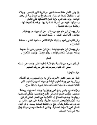 ‫@ وﻓﻰ اﻟﻜﺤْﻞ ﺣﻔﻆ ﻟﺼﺤﺔ اﻟﻌَﯿْﻦ ، وﺗﻘﻮﯾﺔ ﻟﻠﻨﻮر اﻟﺒﺎﺻﺮ ، وﺟِﻼء‬
 ‫ٌ‬                      ‫ٌ‬                         ‫ُ ِ‬
 ‫ﻟﮭﺎ ، وﺗﻠﻄﯿﻒ ﻟﻠﻤﺎدة اﻟﺮدﯾﺌﺔ ، واﺳﺘﺨﺮاج ﻟﮭﺎ ﻣﻊ اﻟﺰﯾﻨﺔ ﻓﻰ ﺑﻌﺾ‬
                          ‫ٌ‬                        ‫ٌ‬
         ‫أﻧﻮاﻋﮫ ، وﻟﮫ ﻋﻨﺪ اﻟﻨﻮم ﻣﺰﯾﺪ ﻓﻀﻞ ﻻﺷﺘﻤﺎﻟﮭﺎ ﻋﻠﻰ اﻟﻜﺤْﻞ ،‬
           ‫ُ ِ‬                      ‫ُ‬
   ‫وﺳﻜﻮﻧﮭﺎ ﻋﻘﯿﺒﮫ ﻋﻦ اﻟﺤﺮﻛﺔ اﻟﻤﻀﺮة ﺑﮭﺎ ، وﺧﺪﻣﺔ اﻟﻄﺒﯿﻌﺔ ﻟﮭﺎ ،‬
                  ‫ِ‬
                                        ‫وﻟﻺﺛْﻤﺪ ﻣِﻦ ذﻟﻚ ﺧﺎﺻ ﱠﺔ .‬
                                           ‫ﯿ‬
     ‫وﻓﻰ ))ﺳﻨﻦ اﺑﻦ ﻣﺎﺟﮫ(( ﻋﻦ ﺳﺎﻟﻢ ، ﻋﻦ أﺑﯿﮫ ﯾﺮﻓﻌﮫ : ))ﻋَﻠﯿْ ُﻢ‬
      ‫َﻜ‬
                       ‫ﺑﺎﻹﺛْﻤﺪ ، ﻓﺈ ﱠ ُ َﺠُﻮ اﻟ َ َﺮ ، و ُﻨﺒِﺖ اﻟ ﱠﻌ َ(( .‬
                           ‫ﯾْ ُ ﺸ ﺮ‬           ‫ِ ِ ﻧﮫ ﯾ ْﻠ ﺒﺼ‬
 ‫وﻓﻰ ﻛﺘﺎب أﺑﻰ ُﻌﯿﻢ : ))ﻓﺈﻧﮫ ﻣَﻨْﺒَ َﺔ ﻟﻠ ﱠﻌﺮ ، ﻣﺬھﺒﺔ ﻟﻠﻘ َى ، ﻣﺼْﻔﺎة‬
           ‫ﺬ‬               ‫ﺘٌ ﺸ‬                       ‫ﻧ‬
                                                            ‫ﻟﻠﺒﺼﺮ(( .‬
  ‫وﻓﻰ ))ﺳﻨﻦ اﺑﻦ ﻣﺎﺟﮫ(( أﯾﻀﺎ : ﻋﻦ اﺑﻦ ﻋﺒﺎس رﺿﻰ اﷲ ﻋﻨﮭﻤﺎ‬
                                       ‫ً‬
   ‫ﯾﺮﻓﻌﮫ : ))ﺧﯿﺮ أﻛْﺤﺎِﻜﻢ اﻹﺛﻤﺪ ، ﯾﺠﻠُﻮ اﻟ َﺼَﺮ ، و ُﻨﺒﺖ اﻟ ﱠﻌ َ(( .‬
       ‫ﺸﺮ‬         ‫ﺒ َ ﯾ‬                         ‫ﻟ‬      ‫ُ‬
                                 ‫ﻓﺼﻞ‬
‫ﻓﻰ ذﻛﺮ ﺷﻰء ﻣﻦ اﻷدوﯾﺔ واﻷﻏﺬﯾﺔ اﻟﻤﻔﺮدة اﻟﺘﻰ ﺟﺎءت ﻋﻠﻰ ﻟﺴﺎﻧﮫ‬
        ‫ﺻﻠﻰ اﷲ ﻋﻠﯿﮫ وﺳﻠﻢ ﻣﺮﺗﺒﺔ ﻋﻠﻰ ﺣﺮوف اﻟﻤﻌﺠﻢ‬
                                                           ‫ﺣﺮف اﻟﮭﻤﺰة‬
 ‫إﺛْﻤ ٌ: ھﻮ ﺣﺠﺮ اﻟﻜﺤﻞ اﻷﺳﻮد، ﯾﺆْﺗَﻰ ﺑﮫ ﻣﻦ أﺻﺒِﮭﺎ َ، وھﻮ أﻓﻀُﮫ،‬
   ‫ﻠ‬          ‫ن‬                   ‫ُ‬                     ‫ِﺪ‬
   ‫وﯾﺆ َﻰ ﺑﮫ ﻣﻦ ﺟﮭﺔ اﻟﻤﻐﺮب أﯾﻀً، وأﺟﻮ ُه اﻟﺴﺮﯾﻊ اﻟﺘﻔﺘﯿﺖ اﻟﺬى‬
        ‫ِ‬       ‫ُ‬       ‫د‬       ‫ﺎ‬                      ‫ﺗ‬
       ‫ﻟ ُﺘﺎﺗﮫ ﺑﺼﯿ ٌ، وداﺧُﮫ أﻣﻠﺲ ﻟﯿﺲ ﻓﯿﮫ ﺷﻰء ﻣﻦ اﻷوﺳﺎخ.‬
                                    ‫ُ‬    ‫ﻠ‬      ‫ﺺ‬          ‫ﻔ‬
   ‫وﻣﺰا ُﮫ ﺑﺎرد ﯾﺎﺑﺲ ﯾﻨﻔﻊ اﻟﻌﯿﻦ و ُﻘ ﱢﯾﮭﺎ، وﯾﺸﺪ أﻋﺼﺎ َﮭﺎ، وﯾﺤﻔ ُ‬
   ‫ﻆ‬          ‫ﺑ‬               ‫ﯾﻮ‬          ‫ُ‬                 ‫ﺟ‬
‫ِﺤﺘﮭﺎ، و ُﺬھﺐ اﻟﱠﺤﻢ اﻟﺰاﺋﺪ ﻓﻰ اﻟ ُﺮوح و ُﺪﻣﻠﮭﺎ، و ُﻨ ﱢﻰ أوﺳﺎﺧﮭﺎ،‬
             ‫ﯾﻘ‬        ‫ﯾ‬      ‫ﻘ‬                ‫ﻠ‬        ‫ﯾ‬      ‫ﺻ‬
  ‫وﯾﺠﻠﻮھﺎ، و ُﺬھﺐ اﻟﺼﺪاع إذا اﻛ ُﺤﻞ ﺑﮫ ﻣﻊ اﻟﻌﺴﻞ اﻟﻤﺎﺋﻰ اﻟﺮﻗﯿﻖ،‬
                                  ‫ﺘ‬                   ‫ﯾ‬
  ‫وإذا دق و ُﻠِﻂ ﺑﺒﻌﺾ اﻟﺸﺤﻮم اﻟﻄﺮﯾﺔ، وُﻄﺦ ﻋﻠﻰ ﺣﺮق اﻟﻨﺎر، ﻟﻢ‬
                         ‫ﻟ‬                          ‫ُﱠ ﺧ َ‬
 ‫ﺗﻌﺮض ﻓﯿﮫ ُﺸْﻜ ِﯾﺸ ٌ، وﻧﻔﻊ ﻣﻦ اﻟﺘﻨ ﱡﻂ اﻟﺤﺎدث ﺑﺴﺒﺒﮫ، وھﻮ أﺟﻮد‬
                            ‫ﻔ‬                ‫ﺧ َﺮ ﺔ‬
 ‫أﻛﺤﺎل اﻟﻌﯿﻦ ﻻ ﺳِ ﱠﻤﺎ ﻟﻠﻤﺸﺎﯾﺦ، واﻟﺬﯾﻦ ﻗﺪ ﺿﻌﻔﺖ أﺑﺼﺎ ُھﻢ إذا ُﻌِﻞ‬
 ‫ﺟ َ‬         ‫ر‬                                   ‫ﯿ‬
                                             ‫ﻣﻌﮫ ﺷﻰء ﻣﻦ اﻟﻤﺴﻚ.‬
                                                          ‫ٌ‬
 