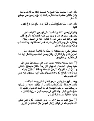 ‫وﻗﺎل ﻏﯿ ُه: ﺧﺎﺻﯿﺔ ﺣَ ﱡﮫ اﻟﻨﻔﻊ ِﻦ َﺴﻌﺎت اﻟﻌﻘﺎرب إذا ُﺮِب ﻣﻨﮫ‬
     ‫ﺷ َ‬                  ‫ﻣ ﻟ‬         ‫ﺒ‬            ‫ﺮ‬
‫وزن ﻣﺜﻘﺎﻟﯿﻦ ﻣﻘﺸﺮا ﺑﻤﺎء ﻓﺎﺗﺮ، وﻛﺬﻟﻚ إذا ُ ﱠ و ُﺿِﻊ ﻋﻠﻰ ﻣﻮﺿﻊ‬
           ‫دق و َ‬                         ‫ً‬             ‫ُ‬
                                                      ‫اﻟﱠﺪﻏﺔ.‬
                                                          ‫ﻠ‬
   ‫وﻗﺎل ﻏﯿﺮه: ﺣَ ﱡﮫ ﯾﺼُﺢ ﻟﻠ ﱡﻤﻮم ﻛﱢ َﺎ، وھﻮ ﻧﺎﻓﻊ ﻣﻦ ﻟﺪغ اﻟﮭﻮام‬
                            ‫ُﻠﮭ‬     ‫ﻠ ﺴ‬        ‫ﺒ‬
                                                          ‫ﻛﻠﮭﺎ.‬
         ‫و ُ ِﺮ أن ﺑﻌﺾ اﻷﻛﺎﺳﺮة َﻀِﺐ ﻋﻠﻰ ﻗﻮم ﻣﻦ اﻷﻃﺒﺎء، ﻓﺄﻣﺮ‬
                                   ‫ﻏ َ‬                  ‫ذﻛ َ ﱠ‬
   ‫ﺑﺤﺒﺴﮭﻢ، وﺧ ﱠﺮھﻢ ُدﻣﺎ ﻻ ﯾﺰﯾﺪ ﻟﮭﻢ ﻋﻠﯿﮫ، ﻓﺎﺧﺘﺎ ُوا اﻷﺗﺮج، ﻓﻘﯿﻞ‬
                   ‫ر‬                       ‫ﯿ أ ً‬
      ‫ﻟﮭﻢ: ﻟِ َ اﺧﺘﺮﺗﻤﻮه ﻋﻠﻰ ﻏﯿﺮه ؟ ﻓﻘﺎﻟﻮا: ﻷﻧﮫ ﻓﻰ اﻟﻌﺎﺟﻞ رﯾﺤﺎ ٌ،‬
       ‫ن‬                                                 ‫ﻢ‬
‫وﻣﻨﻈﺮه ﻣﻔﺮح، وﻗﺸ ُه ﻃﯿﺐ اﻟﺮاﺋﺤﺔ، وﻟﺤﻤﮫ ﻓﺎﻛﮭﺔ، و َﻤْ ُﮫ أُدم،‬
       ‫ﺣ ﻀ‬                                  ‫ﺮ‬
                                         ‫وﺣ ﱡﮫ ِﺮﯾﺎق، وﻓﯿﮫ ُھ ٌ.‬
                                          ‫د ﻦ‬            ‫ﺒ ﺗ‬
      ‫وﺣﻘﯿﻖ ﺑﺸﻰء ھﺬه ﻣﻨﺎﻓﻌﮫ أن ﯾﺸَ ﱠﮫ ﺑﮫ ﺧﻼﺻﺔ اﻟﻮﺟﻮد، وھﻮ‬
                    ‫ُ‬        ‫ُ ﺒَ‬                      ‫ٌ‬
 ‫اﻟﻤﺆﻣﻦ اﻟﺬى ﯾﻘﺮأ اﻟﻘﺮآن، وﻛﺎن ﺑﻌﺾ اﻟﺴﻠَﻒ ﯾﺤِﺐ اﻟﻨﻈﺮ إﻟﯿﮫ ﻟﻤﺎ‬
                ‫ُ ﱠ ُ ﱡ‬
                                       ‫ﻓﻰ ﻣﻨﻈﺮه ﻣﻦ اﻟﺘﻔﺮﯾﺢ.‬
    ‫أ ُز : ﻓﯿﮫ ﺣﺪﯾﺜﺎن ﺑﺎﻃﻼن ﻣﻮﺿﻮﻋﺎن ﻋﻠﻰ رﺳﻮل اﷲ ﺻﻠﻰ اﷲ‬
                   ‫ِ‬                                         ‫َر ﱡ‬
 ‫ﻋﻠﯿﮫ وﺳﻠﻢ ؛ أﺣﺪھﻤﺎ : أﻧﮫ ))ﻟﻮ ﻛﺎن رﺟﻼ ، ﻟﻜﺎن ﺣﻠﯿﻤ ً(( ، اﻟﺜﺎﻧﻰ‬
            ‫ﺎ‬             ‫ً‬
     ‫: )) ُﻞ ﺷﻰء أﺧﺮﺟﺘْﮫ اﻷرض ﻓﻔﯿﮫ دا ٌ وﺷﻔﺎء إﻻ اﻷ ُز : ﻓﺈﻧﮫ‬
            ‫َر ﱠ‬     ‫ٌ‬      ‫ء‬        ‫ُ‬                    ‫ﻛﱡ‬
‫ﺷﻔﺎء ﻻ داءَ ﻓﯿﮫ(( ذﻛﺮﻧﺎھﻤﺎ ﺗﻨﺒﯿﮭﺎ وﺗﺤﺬﯾﺮا ﻣﻦ ﻧﺴﺒﺘﮭﻤﺎ إﻟﯿﮫ ﺻﻠﻰ‬
                        ‫ً‬       ‫ً‬                          ‫ٌ‬
                                                 ‫اﷲ ﻋﻠﯿﮫ وﺳﻠﻢ .‬
          ‫وﺑﻌﺪ .. ﻓﮭﻮ ﺣﺎر ﯾﺎﺑﺲ ، وھﻮ أﻏ َى اﻟ ُﺒﻮب ﺑﻌﺪ اﻟﺤِﻨﻄَﺔ ،‬
                 ‫ْ‬        ‫ْﺬ ﺤ ِ‬
 ‫وأﺣﻤ ُھﺎ ﺧﻠﻄ ً ، َﺸﺪ اﻟﺒﻄﻦ ﺷ ًّ ﯾﺴﯿﺮً ، وﯾﻘَ ﱢى اﻟﻤَﻌ َة ، وﯾَﺪﺑ ُﮭﺎ‬
    ‫ﻐ‬          ‫ِﺪ‬      ‫ا ُﻮ‬           ‫ﺪا‬          ‫ﺎ ﯾ ﱡ‬        ‫ﺪ‬
   ‫، وﯾﻤﻜﺚ ﻓﯿﮭﺎ . وأﻃﺒﺎء اﻟﮭﻨﺪ ﺗﺰﻋﻢ أﻧﮫ أﺣﻤﺪ اﻷﻏﺬﯾﺔ وأﻧﻔ ُﮭﺎ إذا‬
          ‫ﻌ‬                ‫ُ‬                    ‫ُ‬            ‫ُ‬
     ‫ﻃُ ِﺦ ﺑﺄﻟﺒﺎن اﻟﺒﻘﺮ ، وﻟﮫ ﺗﺄﺛﯿﺮ ﻓﻰ ِﺼﺐ اﻟﺒﺪن ، وزﯾﺎدة اﻟﻤَﻨِﻰ ،‬
       ‫ّ‬       ‫ِ‬                    ‫ٌ ﺧ‬                           ‫ﺒَ‬
                                      ‫وﻛﺜﺮة اﻟﺘﻐﺬﯾﺔ ، وﺗﺼﻔﯿﺔ اﻟﻠﻮن .‬
                                              ‫ِ‬                ‫ِ‬
 ‫أرْ ٌ ﺑﻔﺘﺢ اﻟﮭﻤﺰة وﺳﻜﻮن اﻟﺮاء : وھﻮ اﻟ ﱠﻨَﻮْﺑَﺮ. ذﻛﺮه اﻟﻨﺒﻰ ﺻﻠﻰ‬
     ‫ﱡ‬                  ‫ﺼ‬                                     ‫َ ز‬
   ‫اﷲ ﻋﻠﯿﮫ وﺳﻠﻢ ﻓﻰ ﻗﻮﻟﮫ: ))ﻣَﺜَﻞ اﻟ ُﺆ ِﻦ ﻣَﺜَﻞ اﻟﺨﺎﻣَﺔ ﻣﻦ اﻟﺰرع،‬
             ‫ِ‬        ‫ُ ﻤ ﻣِ ُ‬
 