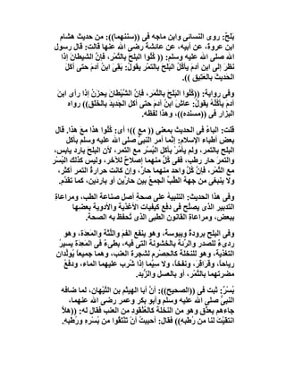 ‫ﺑﻠَ ٌ: روى اﻟﻨﺴﺎﺋﻰ واﺑﻦ ﻣﺎﺟﮫ ﻓﻰ ))ﺳﻨﻨﮭﻤﺎ((: ﻣﻦ ﺣﺪﯾﺚ ھﺸﺎم‬               ‫َﺢ‬
‫اﺑﻦ ﻋﺮو َ، ﻋﻦ أﺑﯿﮫ، ﻋﻦ ﻋﺎﺋﺸﺔ رﺿﻰ اﷲ ﻋﻨﮭﺎ ﻗﺎﻟﺖ: ﻗﺎل رﺳﻮل‬
                                    ‫َ‬                            ‫ة‬
  ‫اﷲ ﺻﻠﻰ اﷲ ﻋﻠﯿﮫ وﺳﻠﻢ: )) ُُﻮا اﻟﺒﻠﺢَ ﺑﺎﻟﺘﻤْ ِ، ﻓﺈن اﻟﺸﯿﻄﺎن إذا‬
      ‫َ‬        ‫ﱠ ﺮ ﱠ‬                  ‫ﻛﻠ‬
    ‫ﻧﻈﺮ إﻟﻰ اﺑ ِ آد َ ﯾﺄ ُ ُ اﻟﺒﻠَ َ ﺑﺎﻟﺘﻤْﺮ ﯾﻘﻮ ُ: ﺑﻘِﻰ اﺑ ُ آدم ﺣﺘﻰ أﻛَﻞ‬
    ‫َ‬        ‫ِ ل َ َ ﻦ َ‬                  ‫ﻦ م ﻛﻞ َ ﺢ‬                   ‫َ‬
                                                     ‫اﻟﺤَﺪﯾﺚ ﺑﺎﻟﻌَ ِﯿﻖ ((.‬
                                                              ‫َ ﺘ‬
 ‫وﻓﻰ رواﯾﺔ: )) ُُﻮا اﻟﺒَﻠَﺢَ ﺑﺎﻟ ﱠﻤ ِ، ﻓﺈ ﱠ اﻟ ﱠﯿْﻄﺎن ﯾﺤﺰَن إذا رأى اﺑﻦَ‬
              ‫ُ‬        ‫ﺘ َﺮ ن ﺸ َ‬                       ‫ﻛﻠ‬
      ‫آدمَ ﯾﺄ ُُﮫ ﯾﻘﻮ ُ: ﻋﺎش اﺑ ُ آدم ﺣﺘﻰ أﻛﻞ اﻟ َﺪﯾﺪ ﺑﺎﻟﺨَ َ ِ(( رواه‬
             ‫ﻠﻖ‬        ‫ﺠ َ‬             ‫َ ﻦ َ‬               ‫ﻛﻠ ُ ل‬
                                   ‫اﻟﺒﺰار ﻓﻰ ))ﻣﺴﻨﺪه((، وھﺬا ﻟﻔﻈﮫ.‬
  ‫ﻗﻠﺖ: اﻟﺒﺎء ﻓﻰ اﻟﺤﺪﯾﺚ ﺑﻤﻌﻨﻰ )) ﻣﻊ ((؛ أى: ُُﻮا ھﺬا ﻣﻊ ھﺬا. ﻗﺎل‬
            ‫َ‬         ‫ﻛﻠ‬                                ‫ُ‬
       ‫ﺑﻌﺾ أﻃﺒﺎء اﻹﺳﻼم: إ ﱠﻤﺎ أﻣﺮ اﻟﻨﺒﻰ ﺻﻠﻰ اﷲ ﻋﻠﯿﮫ وﺳﻠﻢ ﺑﺄﻛﻞ‬
                                 ‫ﱡ‬           ‫ﻧ‬
 ‫اﻟﺒﻠﺢ ﺑﺎﻟﺘﻤﺮ، وﻟﻢ ﯾﺄﻣﺮْ ﺑﺄﻛﻞ اﻟ ُﺴْﺮ ﻣﻊ اﻟﺘﻤﺮ، ﻷن اﻟﺒﻠﺢ ﺑﺎرد ﯾﺎﺑﺲ،‬
               ‫َ‬                       ‫ﺒ‬       ‫ُ‬
‫واﻟﺘﻤﺮ ﺣﺎر رﻃﺐ، ﻓﻔﻰ ُﻞ ﻣﻨﮭﻤﺎ إﺻﻼح ﻟﻶﺧﺮ، وﻟﯿﺲ ﻛﺬﻟﻚ اﻟ ُﺴْﺮ‬
    ‫ﺒ‬                       ‫ٌ‬            ‫ﻛﱟ‬                  ‫َ‬
   ‫ﻣﻊ اﻟ ﱠﻤْ ِ، ﻓﺈ ﱠ ُ ﱠ واﺣﺪ ﻣﻨﮭﻤﺎ ﺣﺎ ٌ، وإن ﻛﺎﻧﺖ ﺣﺮارة اﻟﺘﻤﺮ أﻛﺜﺮ،‬
                 ‫ُ‬                 ‫ر‬              ‫ﺘ ﺮ ن ﻛﻞ‬
   ‫وﻻ ﯾﻨﺒﻐﻰ ﻣﻦ ﺟﮭﺔ اﻟ ﱢﺐ اﻟﺠﻤﻊ ﺑﯿﻦ ﺣﺎ ﱠﯾﻦ أو ﺑﺎر َﯾﻦ، ﻛﻤﺎ ﺗﻘ ﱠم.‬
      ‫ﺪ‬            ‫د‬        ‫ر‬        ‫ُ‬     ‫ﻄ ﱢ‬
 ‫وﻓﻰ ھﺬا اﻟﺤﺪﯾﺚ: اﻟﺘﻨﺒﯿﮫ ﻋﻠﻰ ﺻﺤﺔِ أﺻﻞ ﺻﻨﺎﻋﺔ اﻟﻄﺐ، وﻣﺮاﻋﺎة‬
 ‫ِ‬                                    ‫ُ‬
       ‫اﻟﺘﺪﺑﯿﺮ اﻟﺬى ﯾﺼُﺢ ﻓﻰ دﻓﻊ ﻛﯿﻔﯿﺎت اﻷﻏﺬﯾﺔ واﻷدوﯾﺔ ﺑﻌ ِﮭﺎ‬
         ‫ﻀ‬                                   ‫ﻠ‬
           ‫ﺑﺒﻌﺾ، وﻣﺮاﻋﺎة اﻟﻘﺎﻧﻮن اﻟﻄﺒﻰ اﻟﺬى ُﺤﻔﻆ ﺑﮫ اﻟﺼﺤﺔ.‬
                         ‫ﺗ‬                   ‫ِ‬
    ‫وﻓﻰ اﻟﺒﻠﺢ ﺑﺮودة وﯾﺒﻮﺳ ٌ، وھﻮ ﯾﻨﻔﻊ اﻟﻔﻢ واﻟﱢ َﺔ واﻟﻤَﻌ َة، وھﻮ‬
            ‫ِﺪ‬        ‫َ ﻠﺜ‬                 ‫ﺔ‬        ‫ٌ‬
  ‫ردىء ﻟﻠﺼﺪر واﻟ ﱢﺋﺔ ﺑﺎﻟﺨﺸﻮﻧﺔ اﻟﺘﻰ ﻓﯿﮫ، ﺑﻄﻰء ﻓﻰ اﻟﻤَﻌِ َة ﯾﺴﯿﺮ‬
  ‫ُ‬       ‫ﺪ‬         ‫ٌ‬                             ‫ﺮ‬             ‫ٌ‬
 ‫اﻟﺘﻐﺬﯾﺔ، وھﻮ ﻟﻠﻨﺨﻠﺔ ﻛﺎﻟﺤِﺼﺮِم ﻟﺸﺠﺮة اﻟﻌﻨﺐ، وھﻤﺎ ﺟﻤﯿﻌﺎً ُﻮﱢﺪان‬
      ‫ﯾ ﻟ‬                                ‫ْ‬
    ‫رﯾﺎﺣً، و َ َا ِ َ، وﻧﻔﺨً، وﻻ ﺳِ ﱠﻤﺎ إذا ُﺮب ﻋﻠﯿﮭﻤﺎ اﻟﻤﺎء، ودﻓﻊ‬
    ‫ُ‬                         ‫ﺷ‬        ‫ﯿ‬      ‫ﺎ‬        ‫ﺎ ﻗﺮ ﻗﺮ‬
                                ‫ﻣﻀﺮﺗﮭﻤﺎ ﺑﺎﻟ ﱠﻤْﺮ، أو ﺑﺎﻟﻌﺴﻞ واﻟ ﱡﺑﺪ.‬
                                   ‫ﺰ‬                   ‫ﺘ‬
   ‫ُﺴ ٌ: ﺛﺒﺖ ﻓﻰ ))اﻟﺼﺤﯿﺢ((: أن أﺑﺎ اﻟﮭﯿﺜﻢ ﺑﻦ اﻟﺘﯿْﮭﺎن، ﻟﻤﺎ ﺿﺎﻓﮫ‬
                      ‫ﱠ‬                 ‫ﱠ‬                           ‫ﺑ ْﺮ‬
      ‫اﻟﻨﺒﻰ ﺻﻠﻰ اﷲ ﻋﻠﯿﮫ وﺳﻠﻢ وأﺑﻮ ﺑﻜﺮ وﻋﻤﺮ رﺿﻰ اﷲ ﻋﻨﮭﻤﺎ،‬          ‫ﱡ‬
   ‫ﺟﺎءھﻢ ﺑِﻌﺬْق وھﻮ ﻣﻦ اﻟﻨﺨﻠﺔ ﻛﺎﻟ ُ ُﻘﻮد ﻣﻦ اﻟﻌﻨﺐ ﻓﻘﺎل ﻟﮫ: ))ھﻼ‬
   ‫ﱠ‬                              ‫ﻌﻨ ِ‬                     ‫ٍ‬
   ‫اﻧﺘﻘﯿْﺖ ﻟﻨﺎ ﻣﻦ ُﻃَﺒ ِ(( ﻓﻘﺎل: أﺣﺒﺒﺖ أنْ ﺗﻨْﺘ ُﻮا ﻣﻦ ُﺴْﺮ ِ و ُﻃَ ِ ِ.‬
     ‫ﺑ ِه ر ﺒﮫ‬            ‫ُ َ َﻘ‬                   ‫ر ﮫ‬           ‫َ َ‬
 