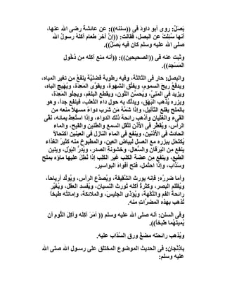 ‫ﺑﺼَ ٌ: روى أﺑﻮ داود ﻓﻰ ))ﺳﻨﻨﮫ((: ﻋﻦ ﻋﺎﺋﺸﺔ رﺿﻰ اﷲ ﻋﻨﮭﺎ،‬
                  ‫َ‬                          ‫َ‬             ‫َ ﻞ‬
     ‫أﻧﮭﺎ ﺳُﺌﻠَﺖ ﻋﻦ اﻟﺒﺼﻞ، ﻓﻘﺎﻟﺖ: ))إ ﱠ آﺧﺮَ ﻃﻌﺎم أﻛ َ ُ رﺳﻮل اﷲ‬
        ‫ُ‬    ‫ﻠﮫ‬               ‫ن‬                       ‫ِ ْ‬
                            ‫ﺻﻠﻰ اﷲ ﻋﻠﯿﮫ وﺳﻠﻢ ﻛﺎن ﻓﯿﮫ َﺼَ ٌ((.‬
                               ‫ﺑ ﻞ‬
          ‫وﺛﺒﺖ ﻋﻨﮫ ﻓﻰ ))اﻟﺼﺤﯿﺤﯿﻦ((: ))أﻧﮫ ﻣﻨﻊ آﻛَِﮫ ﻣﻦ دﺧُﻮل‬
          ‫ُ ِ‬       ‫ﻠ‬
                                                   ‫اﻟﻤَﺴْﺠ ِ((.‬
                                                      ‫ِﺪ‬
‫واﻟﺒﺼﻞ: ﺣﺎر ﻓﻰ اﻟﺜﺎﻟﺜﺔ، وﻓﯿﮫ رﻃﻮﺑﺔ ﻓَﻀﻠ ﱠﺔ ﯾﻨﻔﻊ ﻣﻦ ﺗﻐﯿﺮ اﻟﻤﯿﺎه،‬
                    ‫ُ‬      ‫ﯿ‬
 ‫وﯾﺪﻓﻊ رﯾﺢ اﻟﺴﻤﻮم، وﯾﻔ ﱢﻖ اﻟﺸﮭﻮة، وﯾﻘ ﱢى اﻟﻤَﻌِﺪَة، وﯾ َﯿﺞ اﻟﺒﺎه،‬
             ‫ُﮭ‬              ‫ﻮ‬               ‫ﺘ‬              ‫ُ َ‬
     ‫وﯾﺰﯾﺪ ﻓﻰ اﻟﻤ ِ ﱢ، و ُﺤ ﱢﻦ اﻟﱠﻮن، وﯾﻘﻄﻊ اﻟﺒﻠﻐﻢ، وﯾﺠُﻮ اﻟﻤَﻌِ َة،‬
        ‫ﺪ‬         ‫ﻠ‬                       ‫َﻨﻰ ﯾ ﺴ ﻠ‬
  ‫و ِﺰره ُﺬھﺐ اﻟﺒَ َﻖ، وﯾﺪﱠﻚ ﺑﮫ ﺣﻮل داء اﻟﺜﻌﻠﺐ، ﻓﯿﻨﻔﻊ ﺟﺪً، وھﻮ‬
           ‫ا‬                                 ‫ﻟ‬      ‫ﮭ‬         ‫ﺑ ﯾ‬
     ‫ﺑﺎﻟﻤﻠﺢ ﯾﻘﻠﻊ اﻟﺜﺂِﯿﻞ، وإذا َ ﱠﮫ َﻦ ﺷَﺮِب دواء ﻣﺴﮭﻼ ﻣﻨﻌﮫ ﻣﻦ‬
                  ‫ً‬      ‫ً‬            ‫ﺷﻤ ُ ﻣ‬          ‫ﻟ‬
 ‫اﻟﻘﻰء واﻟﻐﺜﯿﺎن وأذھﺐ راﺋﺤﺔ ذﻟﻚ اﻟﺪواء، وإذا اﺳ ُ ِﻂ ﺑﻤﺎﺋﮫ، ﻧ ﱠﻰ‬
   ‫َﻘ‬           ‫ﺘﻌ َ‬
       ‫اﻟﺮأس، و ُﻘ ﱠﺮ ﻓﻰ ا ُذن ﻟﺜ َﻞ اﻟﺴﻤﻊ واﻟ ﱠﻨﯿﻦ واﻟﻘﯿﺢ، واﻟﻤﺎء‬
                             ‫ﻄ‬            ‫ﻘ‬      ‫ﻷ‬       ‫ﯾﻄ‬
      ‫اﻟﺤﺎدث ﻓﻰ ا ُذﻧﯿﻦ، وﯾﻨﻔﻊ ﻓﻰ اﻟﻤﺎء اﻟﻨﺎزل ﻓﻰ اﻟﻌﯿﻨﯿﻦ اﻛﺘﺤﺎﻻً‬
                                                         ‫ﻷ‬
  ‫ﯾُﻜﺘ َﻞ ﺑﺒﺰره ﻣﻊ اﻟﻌﺴﻞ ﻟﺒﯿﺎض اﻟﻌﯿﻦ، واﻟﻤﻄﺒﻮخ ﻣﻨﮫ ﻛﺜﯿﺮ اﻟﻐﺬاء‬
           ‫ُ‬                                                     ‫َﺤ‬
   ‫ﯾﻨﻔﻊ ِﻦ اﻟﯿ َﻗﺎنِ واﻟ ﱡﻌﺎل، وﺧﺸﻮﻧﺔ اﻟﺼﺪر، و ُﺪ ﱡ اﻟ َﻮْل، وﯾﻠﯿﻦ‬
                 ‫ﯾ ِر ﺒ‬            ‫ِ‬            ‫ﺴ‬         ‫ﻣ َﺮ‬
‫اﻟﻄﺒﻊ، وﯾﻨﻔﻊ ِﻦ ﻋﻀﺔ اﻟﻜﻠﺐ ﻏﯿﺮ اﻟﻜِﺐ إذا ُﻄِﻞ ﻋﻠﯿﮭﺎ ﻣﺎؤه ﺑﻤﻠﺢ‬
                      ‫ﻧ َ‬       ‫َﻠ‬                     ‫ﻣ‬
                             ‫و َ َاب، وإذا اﺣ ُﻤﻞ، ﻓﺘﺢ أﻓﻮاه اﻟﺒﻮاﺳﯿﺮ.‬
                                       ‫َ‬            ‫ﺘ‬            ‫ﺳﺬ‬
  ‫وأﻣﺎ ﺿﺮ ُه: ﻓﺈﻧﮫ ﯾﻮرث اﻟﺸ ِﯿﻘﺔ، و ُﺼ ﱢع اﻟﺮأس، و ُﻮﱢﺪ أرﯾﺎﺣﺎً،‬
             ‫ﯾ ﻟ‬            ‫ﯾ ﺪ‬       ‫ﱠﻘ‬                 ‫ر‬
     ‫و ُﻈﻠﻢ اﻟﺒﺼﺮ، وﻛﺜﺮة أﻛﻠﮫ ُﻮرث اﻟﻨﺴﯿﺎن، و ُﻔﺴﺪ اﻟﻌﻘﻞ، و ُﻐ ﱢﺮ‬
       ‫ﯾﯿ‬              ‫ﯾ‬                 ‫ﺗ‬      ‫ُ‬              ‫ﯾ‬
     ‫راﺋﺤﺔ اﻟﻔﻢ واﻟﻨﻜْﮭﺔ، و ُﺆذى اﻟﺠﻠﯿ َ، واﻟﻤﻼﺋﻜﺔ، وإﻣﺎﺗ ُﮫ ﻃﺒﺨﺎ‬
     ‫ً‬        ‫ﺘ‬                 ‫ﺲ‬            ‫ﯾ‬      ‫ﱠ‬        ‫َ‬
                                          ‫ُﺬھﺐ ﺑﮭﺬه اﻟﻤﻀ ﱠات ﻣﻨﮫ.‬
                                               ‫ﺮ ِ‬               ‫ﺗ‬
  ‫وﻓﻰ اﻟﺴﻨﻦ: أﻧﮫ ﺻﻠﻰ اﷲ ﻋﻠﯿﮫ وﺳﻠﻢ )) أﻣَ َ آﻛَﮫ وآﻛِﻞ اﻟﺜﱡﻮم أن‬
     ‫ِ‬      ‫َ‬      ‫ﺮ ِﻠ‬
                                                ‫ُﻤﯿﺘَ ُﻤﺎ ﻃﺒﺨ ً((.‬
                                                   ‫ﺎ‬       ‫ﯾ ﮭ‬
                          ‫و ُﺬھﺐ راﺋﺤﺘﮫ ﻣﻀﻎ ورق اﻟ ﱠ َاب ﻋﻠﯿﮫ.‬
                                  ‫ﺴﺬ‬         ‫ُ‬             ‫ﯾ‬
‫ﺑﺎذِﻧْﺠﺎن: ﻓﻰ اﻟﺤﺪﯾﺚ اﻟﻤﻮﺿﻮع اﻟﻤﺨﺘ َﻖ ﻋﻠﻰ رﺳـﻮل اﷲ ﺻﻠﻰ اﷲ‬
                     ‫ﻠ‬
                                            ‫ﻋﻠﯿﮫ وﺳﻠﻢ:‬
 