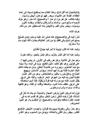 ‫))اﻟﺒﺎ ِﻧﺠﺎن ﻟﻤﺎ أُﻛﻞ ﻟﮫ((، وھﺬا اﻟﻜﻼم ﻣﻤﺎ ُﺴﺘﻘﺒﺢ ﻧﺴﺒﺘﮫ إﻟﻰ آﺣﺎد‬
                        ‫ﯾ‬                     ‫َِ‬     ‫ذ ُ‬
    ‫اﻟﻌﻘﻼء، ﻓﻀﻼ ﻋﻦ اﻷﻧﺒﯿﺎء، وﺑﻌﺪ.. ﻓﮭﻮ ﻧﻮﻋﺎن: أﺑﯿﺾ وأﺳﻮ ُ،‬
     ‫د‬       ‫ُ‬                                    ‫ً‬
‫وﻓﯿﮫ ﺧﻼف، ھﻞ ھﻮ ﺑﺎرد أو ﺣﺎر ؟ واﻟﺼﺤﯿ ُ: أﻧﮫ ﺣﺎر، وھﻮ ُﻮَﱢﺪ‬
 ‫ﻣ ﻟ‬                  ‫ﺢ‬
     ‫ﻟﻠﺴﻮداء واﻟﺒﻮاﺳﯿﺮ، واﻟ ﱡﺪد واﻟﺴﺮﻃﺎن واﻟ ُﺬام، و ُﻔﺴﺪ اﻟﱠﻮن‬
        ‫ﻠ‬      ‫ﯾ‬      ‫ﺠ‬                ‫ﺴ‬
 ‫و ُﺴ ﱢده، و ُﻀﺮ ﺑﻨﺘﻦ اﻟﻔﻢ، واﻷﺑﯿﺾ ﻣﻨﮫ اﻟﻤﺴﺘﻄﯿﻞ ﻋﺎ ٍ ﻣﻦ ذﻟﻚ.‬
           ‫ر‬                  ‫ُ‬                     ‫ﯾ‬     ‫ﯾ ﻮ‬
                                                            ‫ﺣﺮف اﻟﺘﺎء‬
‫َﻤ ٌ: ﺛﺒﺖ ﻓﻰ ))اﻟﺼﺤﯿﺢ(( ﻋﻨﮫ ﺻﻠﻰ اﷲ ﻋﻠﯿﮫ وﺳﻠﻢ: )) َﻦ َﺼَ ﱠﺢ‬
‫ﻣ ﺗ ﺒَ‬                                                               ‫ﺗ ْﺮ‬
‫ﺑﺴﺒْﻊِ َ َﺮا ٍ(( وﻓﻰ ﻟﻔ ٍ: )) ﻣِﻦ َﻤْﺮ اﻟ َﺎﻟﯿﺔﻟﻢ َ ُ ﱠه ذﻟﻚ اﻟﯿَﻮْم ﺳُﻢ‬
‫َ ٌ‬              ‫ﯾﻀﺮ‬         ‫ﻌ‬       ‫ﺗ‬         ‫ﻆ‬          ‫ِ َ ﺗﻤ ت‬
                                                           ‫وﻻ ﺳﺤْ ٌ((.‬
                                                              ‫ِ ﺮ‬
                 ‫وﺛﺒﺖ َﻨﮫ أﻧﮫ ﻗﺎل: ))ﺑﯿﺖ ﻻ ﺗﻤْﺮ ﻓﯿﮫ ﺟِ َﺎ ٌ أھُْ ُ((.‬
                    ‫ﯿ ع ﻠﮫ‬             ‫ٌ َ َ‬                   ‫ﻋ‬
  ‫وﺛﺒﺖ ﻋﻨﮫ أﻧﮫ أﻛﻞ اﻟ ﱠﻤﺮ ﺑﺎﻟ ﱡﺑ ِ، وأﻛﻞ اﻟ َﻤْﺮ ﺑﺎﻟﺨﺒﺰ، وأﻛﻠﮫ ﻣﻔﺮدً.‬
   ‫ا‬                   ‫ﺘ َ‬           ‫ﺘ َ ﺰﺪ‬                      ‫َ‬
  ‫وھﻮ ﺣﺎر ﻓﻰ اﻟﺜﺎﻧﯿﺔ، وھﻞ ھﻮ َﻃﺐ ﻓﻰ ا ُوﻟﻰ، أو ﯾﺎﺑﺲ ﻓﯿﮭﺎ ؟.‬
                          ‫ﻷ‬           ‫ر‬
 ‫ﻋﻠﻰ ﻗﻮﻟﯿﻦ. وھﻮ ﻣﻘﻮ ﻟﻠﻜﺒﺪ، ُﻠ ﱢﻦ ﻟﻠﻄﺒﻊ، ﯾﺰﯾﺪ ﻓﻰ اﻟﺒﺎه، وﻻ ﺳِ ﱠﻤﺎ‬
   ‫ﯿ‬                                  ‫ﻣﯿ‬       ‫ﱟ‬
‫ﻣﻊ ﺣَﺐ اﻟﺼﻨَﻮْﺑﺮ، و ُﺒﺮىء ﻣﻦ ﺧﺸﻮﻧﺔ اﻟﺤﻠﻖ، وﻣَﻦ ﻟﻢ ﯾﻌﺘﺪْه ﻛﺄھﻞ‬
                                                ‫ﯾ‬        ‫ﱢ ﱠ‬
       ‫اﻟﺒﻼد اﻟﺒﺎردة ﻓﺈﻧﮫ ُﻮرث ﻟﮭﻢ اﻟ ّﺪد، و ُﺆذى اﻷﺳﻨﺎن، وﯾﮭﯿﺞ‬
                               ‫ﯾ‬     ‫ﺴ‬            ‫ُﯾ‬
    ‫اﻟ ﱡﺪاع. ودﻓﻊ ﺿﺮره ﺑﺎﻟﱠﻮز واﻟﺨَﺸْﺨﺎش، وھﻮ ﻣﻦ أﻛﺜﺮ اﻟﺜﻤﺎر‬
                                            ‫ﻠ‬          ‫ُ‬         ‫ﺼ‬
   ‫ﺗﻐﺬﯾ ً ﻟﻠﺒﺪن ﺑﻤﺎ ﻓﯿﮫ ﻣﻦ اﻟﺠﻮھﺮ اﻟﺤﺎر اﻟﺮﻃﺐ، وأﻛُﮫ ﻋﻠﻰ اﻟﺮﯾﻖ‬
                ‫ﻠ‬                                              ‫ﺔ‬
   ‫ﯾﻘ ُﻞ اﻟﺪود، ﻓﺈﻧﮫ ﻣﻊ ﺣﺮارﺗﮫ ﻓﯿﮫ ﻗﻮة ِﺮْﯾﺎﻗ ﱠﺔ، ﻓﺈذا أدِﯾﻢ اﺳﺘﻌﻤﺎُﮫ‬
    ‫ﻟ‬       ‫ُ َ‬          ‫ٌﺗ ﯿ‬                                    ‫ﺘ‬
‫ﻋﻠﻰ اﻟﺮﯾﻖ، ﺧ ﱠﻒ ﻣﺎدة اﻟﺪود، وأﺿﻌﻔﮫ وﻗﱠﻠﮫ، أو ﻗﺘﻠﮫ، وھﻮ ﻓﺎﻛﮭﺔ‬
                         ‫ﻠ‬                           ‫ﻔ‬
                                      ‫وﻏﺬاء، ودواء وﺷﺮاب وﺣَﻠﻮى.‬
  ‫ﺗِﯿ ٌ: ﻟﻤﺎ ﻟﻢ ﯾﻜﻦ اﻟﺘﯿﻦ ﺑﺄرض اﻟﺤﺠﺎز واﻟﻤﺪﯾﻨﺔ، ﻟﻢ ﯾﺄت ﻟﮫ ذﻛﺮ ﻓﻰ‬
     ‫ٌ‬      ‫ِ‬                               ‫ُ‬                ‫ﻦ‬
   ‫اﻟ ﱡـ ﱠﺔ، ﻓﺈن أرﺿَﮫ ُﻨﺎﻓﻰ أرض اﻟﻨﺨﻞ، وﻟﻜﻦ ﻗﺪ أﻗﺴﻢ اﷲ ﺑﮫ ﻓﻰ‬
                                 ‫َ‬            ‫ﺗ‬      ‫ﱠ‬      ‫ﺴﻨ‬
 ‫ﻛﺘﺎﺑﮫ، ﻟﻜﺜﺮة ﻣﻨﺎﻓﻌﮫ وﻓﻮا ِﺪ ِ، واﻟﺼﺤﯿﺢ: أن اﻟﻤﻘْﺴَﻢ ﺑﮫ: ھﻮ اﻟﺘﯿﻦ‬
 ‫ُ‬            ‫ﱠ ُ َ‬                 ‫ﺋ ِه‬
                                                       ‫اﻟﻤﻌﺮوف.‬
‫وھﻮ ﺣﺎ ٌ، وﻓﻰ رﻃﻮﺑﺘﮫ وﯾﺒﻮﺳﺘﮫ ﻗﻮﻻن، وأﺟﻮده: اﻷﺑﯿﺾ اﻟﻨﺎﺿﺞ‬‫ر‬
‫اﻟﻘﺸﺮ، ﯾﺠُﻮ رﻣﻞ اﻟ ﱡَﻰ واﻟﻤﺜﺎﻧﺔ، و ُﺆ ﱢﻦ ﻣﻦ اﻟ ﱡﻤﻮم، وھﻮ أﻏْ َى‬
 ‫ﺬ‬             ‫ﺴ‬        ‫ﯾ ﻣ‬               ‫َ ﻜﻠ‬       ‫ﻠ‬
 