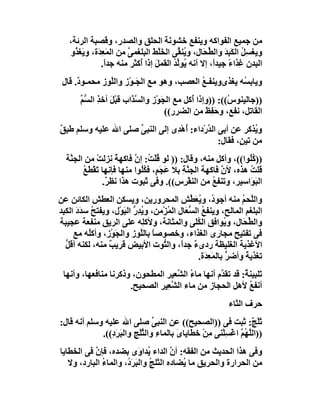 ‫ﻣﻦ ﺟﻤﯿﻊ اﻟﻔﻮاﻛﮫ وﯾﻨﻔﻊ ﺧﺸﻮ َ َ اﻟﺤﻠﻖ واﻟﺼﺪر، وﻗﺼﺒﺔ اﻟﺮﺋﺔ،‬
                                      ‫ﻧﺔ‬
   ‫وﯾﻐﺴِﻞ اﻟﻜَﺒ َ واﻟ ﱢ َﺎل، و ُﻨ ﱢﻰ اﻟﺨَﻠﻂَ اﻟﺒﻠﻐﻤﻰ ﻣﻦ اﻟﻤَﻌِ َة، وﯾَﻐ ُو‬
     ‫ﺬ‬       ‫ﺪ‬           ‫ﱠ‬         ‫ْ‬      ‫ﯾﻘ‬        ‫ُ ِﺪ ﻄﺤ‬
               ‫اﻟﺒﺪن ِﺬاء ﺟﯿﺪً، إﻻ أﻧﮫ ُﻮﱢﺪ اﻟﻘﻤﻞ إذا ُﻛﺜﺮ ﻣﻨﮫ ﺟﺪً.‬
                 ‫ا‬          ‫َ أ‬          ‫ﯾ ﻟُ‬           ‫ﻏ ً ا‬
 ‫وﯾﺎﺑ ُﮫ ﯾﻐﺬىﻮﯾﻨﻔـﻊ اﻟﻌﺼﺐ، وھﻮ ﻣﻊ اﻟ َـﻮْز واﻟﱠﻮز ﻣﺤﻤـﻮ ٌ. ﻗﺎل‬
      ‫د‬         ‫ﻠ‬        ‫ﺠ‬                  ‫ُ‬           ‫ﺴ‬
       ‫))ﺟﺎﻟﯿﻨﻮ ُ((: ))وإذا ُﻛﻞ ﻣﻊ اﻟﺠَﻮْز واﻟﺴ َاب ﻗﺒْﻞ أﺧﺬ اﻟ ﱡﻢ‬
       ‫َ ِ ﺴﱢ‬           ‫ﱠﺬ‬                  ‫أ‬           ‫س‬
                                    ‫اﻟﻘﺎﺗﻞ، ﻧﻔﻊ، وﺣ ِﻆ ﻣﻦ اﻟﻀﺮر((‬
                                                 ‫َﻔ َ‬
‫و ُﺬﻛﺮ ﻋﻦ أﺑﻰ اﻟ ﱠرْداء: ُھْ ِى إﻟﻰ اﻟﻨﺒﻰ ﺻﻠﻰ اﷲ ﻋﻠﯿﮫ وﺳﻠﻢ ﻃﺒﻖ‬
‫ٌ‬                    ‫ﱢ‬          ‫أ ﺪ‬         ‫ﺪ‬                ‫ﯾ‬
                                                 ‫ﻣﻦ ﺗﯿ ٍ، ﻓﻘﺎل:‬
                                                        ‫ﻦ‬
  ‫)) ُُﻮا((، وأﻛﻞ ﻣﻨﮫ، وﻗﺎل: )) ﻟﻮ ُﻠْ ُ: إ ﱠ ﻓﺎﻛﮭﺔ ﻧﺰﻟﺖ ﻣﻦ اﻟﺠ ﱠﺔ‬
   ‫ﻨ‬         ‫ْ‬      ‫ً‬     ‫ﻗﺖ ن‬                                 ‫ﻛﻠ‬
        ‫ﻗﻠﺖ ھﺬه، ﻷن ﻓﺎﻛﮭﺔ اﻟﺠ ﱠﺔ ﺑﻼ َﺠَﻢٍ، ﻓﻜُﻮا ﻣﻨﮭﺎ ﻓﺈﻧﮭﺎ ﺗَﻘﻄَﻊ‬
        ‫ْ ُ‬                 ‫ُﻠ‬       ‫ﻨِ ﻋ‬              ‫ﱠ‬       ‫ُ‬
               ‫اﻟﺒَ َاﺳﯿﺮ، وﺗﻨﻔﻊ ﻣﻦ اﻟﻨﻘْ ِس((. وﻓﻰ ﺛﺒﻮت ھﺬا ﻧﻈ ٌ.‬
                ‫ﺮ‬                         ‫ﺮ‬         ‫ُ‬          ‫ﻮ‬
‫واﻟﱠﺤﻢ ﻣﻨﮫ أﺟﻮ ُ، وﯾُﻌ ﱢﺶ اﻟﻤﺤﺮورﯾﻦ، وﯾﺴﻜﻦ اﻟﻌﻄﺶ اﻟﻜﺎﺋﻦ ﻋﻦ‬
                                                ‫د َﻄ‬              ‫ﻠ ُ‬
‫اﻟﺒﻠﻐﻢ اﻟﻤﺎﻟﺢ، وﯾﻨﻔﻊ اﻟ ﱡ َﺎل اﻟ ُﺰْﻣﻦ، و ُ ِر اﻟ َﻮْل، وﯾﻔﺘﺢ ﺳﺪَد اﻟﻜﺒﺪ‬
      ‫ُ َ‬             ‫ﯾﺪ ﱡ ﺒ‬           ‫ُ ﺴﻌ ﻤ‬
‫واﻟ ﱢ َﺎل، و ُﻮاﻓﻖ اﻟ َُﻰ واﻟﻤﺜﺎﻧﺔ، وﻷﻛِﮫ ﻋﻠﻰ اﻟﺮﯾﻖ ﻣﻨﻔﻌﺔ ﻋﺠﯿﺒﺔ‬
                              ‫ﻠ‬                  ‫ﻜﻠ‬          ‫ﯾ‬    ‫ﻄﺤ‬
     ‫ﻓﻰ ﺗﻔﺘﯿﺢ ﻣﺠﺎرى اﻟﻐﺬاء، وﺧﺼﻮﺻﺎ ﺑﺎﻟﱠﻮز واﻟﺠَﻮْز، وأﻛُﮫ ﻣﻊ‬
          ‫ﻠ‬                  ‫ً ﻠ‬
  ‫اﻷﻏﺬﯾﺔ اﻟﻐﻠﯿﻈﺔ ردىء ﺟﺪاً، واﻟ ﱡﻮت اﻷﺑﯿﺾ ﻗﺮﯾﺐ ﻣﻨﮫ، ﻟﻜﻨﮫ أﻗﻞ‬
  ‫ﱡ‬             ‫ٌ‬                    ‫ﺘ‬           ‫ٌ‬
                                                   ‫ﺗﻐﺬﯾﺔ وأﺿﺮ ﺑﺎﻟﻤَﻌ َة.‬
                                                     ‫ِﺪ‬       ‫ﱡ‬    ‫ً‬
 ‫َﻠﺒﯿﻨ ٌ: ﻗﺪ ﺗﻘ ﱠم أﻧﮭﺎ ﻣﺎء اﻟ ﱠﻌﯿﺮ اﻟﻤﻄﺤﻮن، وذﻛﺮﻧﺎ ﻣﻨﺎﻓﻌﮭﺎ، وأﻧﮭﺎ‬
                                    ‫ُ ﺸ‬           ‫ﺪ‬        ‫ﺗ ﺔ‬
                      ‫أﻧﻔﻊ ﻷھﻞ اﻟﺤﺠﺎز ﻣﻦ ﻣﺎء اﻟ ﱠ ِﯿﺮ اﻟﺼﺤﯿﺢ.‬
                                ‫ﺸﻌ‬                           ‫ُ‬
                                                             ‫ﺣﺮف اﻟﺜﺎء‬
‫ﺛﻠْ ٌ: ﺛﺒﺖ ﻓﻰ ))اﻟﺼﺤﯿﺢ(( ﻋﻦ اﻟﻨﺒﻰ ﺻﻠﻰ اﷲ ﻋﻠﯿﮫ وﺳﻠﻢ أﻧﮫ ﻗﺎل:‬
                                 ‫ﱢ‬                                 ‫َﺞ‬
             ‫))اﻟ ﱠ ُﻢ اﻏْﺴِﻠْﻨﻰ ﻣﻦ ﺧﻄﺎﯾﺎىَ ﺑﺎﻟﻤﺎء واﻟﺜﻠْﺞِ واﻟﺒَﺮ ِ((.‬
                ‫َد‬           ‫ِ ﱠ‬                 ‫ِْ‬           ‫ﻠﮭ ﱠ‬
‫وﻓﻰ ھﺬا اﻟﺤﺪﯾﺚ ﻣﻦ اﻟﻔﻘﮫ: أن اﻟﺪاء ُﺪا َى ﺑﻀﺪه، ﻓﺈ ﱠ ﻓﻰ اﻟﺨﻄﺎﯾﺎ‬
           ‫ن‬               ‫ﯾ و‬         ‫ﱠ‬
   ‫ﻣﻦ اﻟﺤﺮارة واﻟﺤﺮﯾﻖ ﻣﺎ ُﻀﺎده اﻟﺜﻠ ُ واﻟﺒﺮَ ُ، واﻟﻤﺎء اﻟﺒﺎرد، وﻻ‬
              ‫ُ‬       ‫ﺞ َ د‬               ‫ﯾ‬
 