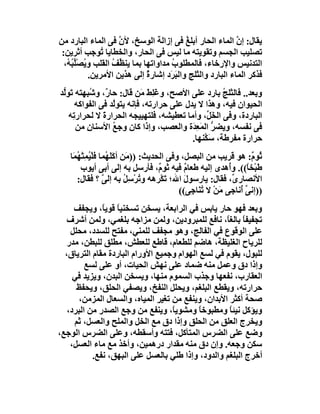 ‫ﯾﻘﺎل: إن اﻟﻤﺎء اﻟﺤﺎر أﺑﻠﻎ ﻓﻰ إزاﻟﺔ اﻟﻮﺳﺦ، ﻷ ﱠ ﻓﻰ اﻟﻤﺎء اﻟﺒﺎرد ﻣﻦ‬
                      ‫ن‬                   ‫ُ‬                ‫ﱠ‬
 ‫ﺗﺼﻠﯿﺐ اﻟﺠﺴﻢ وﺗﻘﻮﯾﺘﮫ ﻣﺎ ﻟﯿﺲ ﻓﻰ اﻟﺤﺎر، واﻟﺨﻄﺎﯾﺎ ُﻮﺟﺐ أﺛﺮﯾﻦ:‬
                ‫ﺗ‬
  ‫اﻟﺘﺪﻧﯿﺲ واﻹرﺧﺎء، ﻓﺎﻟﻤﻄﻠﻮب ﻣﺪاواﺗﮭﺎ ﺑﻤﺎ ﯾﻨ ﱢﻒ اﻟﻘﻠﺐ و ُﺼْﱢ ُ ُ،‬
   ‫ﯾ ﻠﺒﮫ‬            ‫ﻈ ُ‬                ‫ُ‬
            ‫ﻓﺬﻛﺮ اﻟﻤﺎء اﻟﺒﺎرد واﻟﺜﻠﺞ واﻟﺒ َد إﺷﺎرة إﻟﻰ ھﺬﯾﻦ اﻷﻣﺮﯾﻦ.‬
                               ‫ٌ‬      ‫َﺮ‬
‫وﺑﻌﺪ.. ﻓﺎﻟﺜﻠﺞ ﺑﺎرد ﻋﻠﻰ اﻷﺻﺢ، وﻏَﻠﻂ ﻣَﻦ ﻗﺎل: ﺣﺎ ٌ، و ُﺒﮭﺘﮫ ﺗَﻮﱡﺪ‬
 ‫ﻟ‬          ‫ر ﺷ‬              ‫َِ‬                      ‫ُ‬
      ‫اﻟﺤﯿﻮان ﻓﯿﮫ، وھﺬا ﻻ ﯾﺪل ﻋﻠﻰ ﺣﺮارﺗﮫ، ﻓﺈﻧﮫ ﯾﺘﻮﱠﺪ ﻓﻰ اﻟﻔﻮاﻛﮫ‬
                  ‫ﻟ‬
   ‫اﻟﺒﺎردة، وﻓﻰ اﻟﺨَ ﱢ، وأﻣﺎ ﺗﻌﻄﯿﺸﮫ، ﻓﻠﺘﮭﯿﯿﺠﮫ اﻟﺤﺮارة ﻻ ﻟﺤﺮار ِﮫ‬
     ‫ﺗ‬         ‫َ‬                               ‫ﻞ‬
      ‫ﻓﻰ ﻧﻔﺴﮫ، وﯾﻀﺮ اﻟﻤَﻌ َة واﻟﻌﺼﺐ، وإذا ﻛﺎن وﺟﻊ اﻷﺳﻨﺎن ﻣﻦ‬
          ‫ِ‬       ‫ُ‬                       ‫ﱡ ِﺪ‬
                                          ‫ﺣﺮارة ﻣﻔﺮﻃﺔ، ﺳَ ﱠﻨﮭﺎ.‬
                                              ‫ﻜ‬
   ‫ﺛُﻮ ٌ: ھﻮ ﻗﺮﯾﺐ ﻣﻦ اﻟﺒﺼﻞ، وﻓﻰ اﻟﺤﺪﯾﺚ: ))ﻣَﻦ أﻛﻠَ ُﻤﺎ ﻓﻠْ ُﻤِﺘْ ُ َﺎ‬
    ‫َ ﮭ ﯿ ﮭﻤ‬                                                          ‫م‬
        ‫ﻃَﺒْﺨ ً((. وُھﺪى إﻟﯿﮫ ﻃﻌﺎم ﻓﯿﮫ ﺛﻮ ٌ، ﻓﺄرﺳﻞ ﺑﮫ إﻟﻰ أﺑﻰ أﯾﻮب‬
                                      ‫م‬       ‫ٌ‬               ‫أ‬     ‫ﺎ‬
      ‫اﻷﻧﺼﺎر ﱢ، ﻓﻘﺎل: ﯾﺎرﺳﻮل اﷲ؛ ﺗَﻜْﺮھﮫ و ُﺮﺳِ ُ ﺑﮫ إﻟﻰ ؟ ﻓﻘﺎل:‬
                   ‫ﱠ‬        ‫ﺗْ ﻞ‬              ‫َ‬                 ‫ى‬
                                            ‫))إﻧﻰ ُﻧﺎﺟﻰ َﻦْ ﻻ ﺗُ َﺎﺟِﻰ((‬
                                                  ‫ﻨ‬        ‫ﻣ‬      ‫ﱢأ‬
     ‫وﺑﻌﺪ ﻓﮭﻮ ﺣﺎر ﯾﺎﺑﺲ ﻓﻲ اﻟﺮاﺑﻌﺔ، ﯾﺴﺨﻦ ﺗﺴﺨﻨﯿﺎ ﻗﻮﯾﺎً، وﯾﺠﻔﻒ‬
                  ‫ً‬
   ‫ﺗﺠﻔﯿﻔﺎ ﺑﺎﻟﻐً، ﻧﺎﻓﻊ ﻟﻠﻤﺒﺮودﯾﻦ، وﻟﻤﻦ ﻣﺰاﺟﮫ ﺑﻠﻐﻤﻲ، وﻟﻤﻦ أﺷﺮف‬
                                                   ‫ً ﺎ‬
    ‫ﻋﻠﻰ اﻟﻮﻗﻮع ﻓﻲ اﻟﻔﺎﻟﺞ، وھﻮ ﻣﺠﻔﻒ ﻟﻠﻤﻨﻲ، ﻣﻔﺘﺢ ﻟﻠﺴﺪد، ﻣﺤﻠﻞ‬
   ‫ﻟﻠﺮﯾﺎح اﻟﻐﻠﯿﻈﺔ، ھﺎﺿﻢ ﻟﻠﻄﻌﺎم، ﻗﺎﻃﻊ ﻟﻠﻌﻄﺶ، ﻣﻄﻠﻖ ﻟﻠﺒﻄﻦ، ﻣﺪر‬
  ‫ﻟﻠﺒﻮل، ﯾﻘﻮم ﻓﻲ ﻟﺴﻊ اﻟﮭﻮام وﺟﻤﯿﻊ اﻷورام اﻟﺒﺎردة ﻣﻘﺎم اﻟﺘﺮﯾﺎق،‬
         ‫وإذا دق وﻋﻤﻞ ﻣﻨﮫ ﺿﻤﺎد ﻋﻠﻰ ﻧﮭﺶ اﻟﺤﯿﺎت، أو ﻋﻠﻰ ﻟﺴﻊ‬
     ‫اﻟﻌﻘﺎرب، ﻧﻔﻌﮭﺎ وﺟﺬب اﻟﺴﻤﻮم ﻣﻨﮭﺎ، وﯾﺴﺨﻦ اﻟﺒﺪن، وﯾﺰﯾﺪ ﻓﻲ‬
      ‫ﺣﺮارﺗﮫ، وﯾﻘﻄﻊ اﻟﺒﻠﻐﻢ، وﯾﺤﻠﻞ اﻟﻨﻔﺦ، وﯾﺼﻔﻲ اﻟﺤﻠﻖ، وﯾﺤﻔﻆ‬
      ‫ﺻﺤﺔ أﻛﺜﺮ اﻷﺑﺪان، وﯾﻨﻔﻊ ﻣﻦ ﺗﻐﯿﺮ اﻟﻤﯿﺎه، واﻟﺴﻌﺎل اﻟﻤﺰﻣﻦ،‬
   ‫وﯾﺆﻛﻞ ﻧﯿﺌﺎ وﻣﻄﺒﻮﺧﺎً وﻣﺸﻮﯾ ً، وﯾﻨﻔﻊ ﻣﻦ وﺟﻊ اﻟﺼﺪر ﻣﻦ اﻟﺒﺮد،‬
                                   ‫ﺎ‬                ‫ً‬
     ‫وﯾﺨﺮج اﻟﻌﻠﻖ ﻣﻦ اﻟﺤﻠﻖ وإذا دق ﻣﻊ اﻟﺨﻞ واﻟﻤﻠﺢ واﻟﻌﺴﻞ، ﺛﻢ‬
‫وﺿﻊ ﻋﻠﻰ اﻟﻀﺮس اﻟﻤﺘﺄﻛﻞ، ﻓﺘﺘﮫ وأﺳﻘﻄﮫ، وﻋﻠﻰ اﻟﻀﺮس اﻟﻮﺟﻊ،‬
    ‫ﺳﻜﻦ وﺟﻌﮫ. وإن دق ﻣﻨﮫ ﻣﻘﺪار درھﻤﯿﻦ، وأﺧﺬ ﻣﻊ ﻣﺎء اﻟﻌﺴﻞ،‬
           ‫أﺧﺮج اﻟﺒﻠﻐﻢ واﻟﺪود، وإذا ﻃﻠﻲ ﺑﺎﻟﻌﺴﻞ ﻋﻠﻰ اﻟﺒﮭﻖ، ﻧﻔﻊ.‬
 