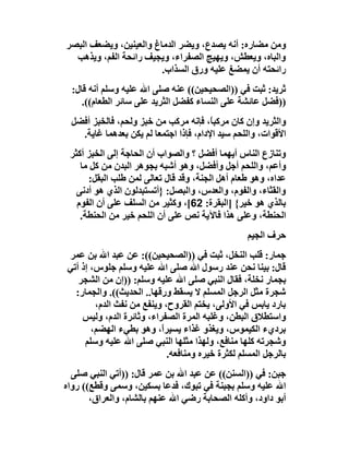 ‫وﻣﻦ ﻣﻀﺎره: أﻧﮫ ﯾﺼﺪع، وﯾﻀﺮ اﻟﺪﻣﺎغ واﻟﻌﯿﻨﯿﻦ، وﯾﻀﻌﻒ اﻟﺒﺼﺮ‬
  ‫واﻟﺒﺎه، وﯾﻌﻄﺶ، وﯾﮭﯿﺞ اﻟﺼﻔﺮاء، وﯾﺠﯿﻒ راﺋﺤﺔ اﻟﻔﻢ، وﯾﺬھﺐ‬
                        ‫راﺋﺤﺘﮫ أن ﯾﻤﻀﻎ ﻋﻠﯿﮫ ورق اﻟﺴﺬاب.‬
  ‫ﺛﺮﯾﺪ: ﺛﺒﺖ ﻓﻲ ))اﻟﺼﺤﯿﺤﯿﻦ(( ﻋﻨﮫ ﺻﻠﻰ اﷲ ﻋﻠﯿﮫ وﺳﻠﻢ أﻧﮫ ﻗﺎل:‬
     ‫))ﻓﻀﻞ ﻋﺎﺋﺸﺔ ﻋﻠﻰ اﻟﻨﺴﺎء ﻛﻔﻀﻞ اﻟﺜﺮﯾﺪ ﻋﻠﻰ ﺳﺎﺋﺮ اﻟﻄﻌﺎم((.‬
  ‫واﻟﺜﺮﯾﺪ وإن ﻛﺎن ﻣﺮﻛﺒﺎً، ﻓﺈﻧﮫ ﻣﺮﻛﺐ ﻣﻦ ﺧﺒﺰ وﻟﺤﻢ، ﻓﺎﻟﺨﺒﺰ أﻓﻀﻞ‬
    ‫اﻷﻗﻮات، واﻟﻠﺤﻢ ﺳﯿﺪ اﻹدام، ﻓﺈذا اﺟﺘﻤﻌﺎ ﻟﻢ ﯾﻜﻦ ﺑﻌﺪھﻤﺎ ﻏﺎﯾﺔ.‬
 ‫وﺗﻨﺎزع اﻟﻨﺎس أﯾﮭﻤﺎ أﻓﻀﻞ ؟ واﻟﺼﻮاب أن اﻟﺤﺎﺟﺔ إﻟﻰ اﻟﺨﺒﺰ أﻛﺜﺮ‬
    ‫وأﻋﻢ، واﻟﻠﺤﻢ أﺟﻞ وأﻓﻀﻞ، وھﻮ أﺷﺒﮫ ﺑﺠﻮھﺮ اﻟﺒﺪن ﻣﻦ ﻛﻞ ﻣﺎ‬
      ‫ﻋﺪاه، وھﻮ ﻃﻌﺎم أھﻞ اﻟﺠﻨﺔ، وﻗﺪ ﻗﺎل ﺗﻌﺎﻟﻰ ﻟﻤﻦ ﻃﻠﺐ اﻟﺒﻘﻞ:‬
   ‫واﻟﻘﺜﺎء، واﻟﻔﻮم، واﻟﻌﺪس، واﻟﺒﺼﻞ: }أﺗﺴﺘﺒﺪﻟﻮن اﻟﺬي ھﻮ أدﻧﻰ‬
   ‫ﺑﺎﻟﺬي ھﻮ ﺧﯿﺮ{ ]اﻟﺒﻘﺮة: 26[، وﻛﺜﯿﺮ ﻣﻦ اﻟﺴﻠﻒ ﻋﻠﻰ أن اﻟﻔﻮم‬
    ‫اﻟﺤﻨﻄﺔ، وﻋﻠﻰ ھﺬا ﻓﺎﻵﯾﺔ ﻧﺺ ﻋﻠﻰ أن اﻟﻠﺤﻢ ﺧﯿﺮ ﻣﻦ اﻟﺤﻨﻄﺔ.‬
                                                  ‫ﺣﺮف اﻟﺠﯿﻢ‬
‫ﺟﻤﺎر: ﻗﻠﺐ اﻟﻨﺨﻞ، ﺛﺒﺖ ﻓﻲ ))اﻟﺼﺤﯿﺤﯿﻦ((: ﻋﻦ ﻋﺒﺪ اﷲ ﺑﻦ ﻋﻤﺮ‬
‫ﻗﺎل: ﺑﯿﻨﺎ ﻧﺤﻦ ﻋﻨﺪ رﺳﻮل اﷲ ﺻﻠﻰ اﷲ ﻋﻠﯿﮫ وﺳﻠﻢ ﺟﻠﻮس، إذ أﺗﻲ‬
   ‫ﺑﺠﻤﺎر ﻧﺨﻠﺔ، ﻓﻘﺎل اﻟﻨﺒﻲ ﺻﻠﻰ اﷲ ﻋﻠﯿﮫ وﺳﻠﻢ: ))إن ﻣﻦ اﻟﺸﺠﺮ‬
  ‫ﺷﺠﺮة ﻣﺜﻞ اﻟﺮﺟﻞ اﻟﻤﺴﻠﻢ ﻻ ﯾﺴﻘﻂ ورﻗﮭﺎ.. اﻟﺤﺪﯾﺚ((. واﻟﺠﻤﺎر:‬
        ‫ﺑﺎرد ﯾﺎﺑﺲ ﻓﻲ اﻷوﻟﻰ، ﯾﺨﺘﻢ اﻟﻘﺮوح، وﯾﻨﻔﻊ ﻣﻦ ﻧﻔﺚ اﻟﺪم،‬
    ‫واﺳﺘﻄﻼق اﻟﺒﻄﻦ، وﻏﻠﺒﮫ اﻟﻤﺮة اﻟﺼﻔﺮاء، وﺛﺎﺋﺮة اﻟﺪم، وﻟﯿﺲ‬
       ‫ﺑﺮديء اﻟﻜﯿﻤﻮس، وﯾﻐﺬو ﻏﺬاء ﯾﺴﯿﺮً، وھﻮ ﺑﻄﻲء اﻟﮭﻀﻢ،‬
                          ‫ا‬
     ‫وﺷﺠﺮﺗﮫ ﻛﻠﮭﺎ ﻣﻨﺎﻓﻊ، وﻟﮭﺬا ﻣﺜﻠﮭﺎ اﻟﻨﺒﻲ ﺻﻠﻰ اﷲ ﻋﻠﯿﮫ وﺳﻠﻢ‬
                            ‫ﺑﺎﻟﺮﺟﻞ اﻟﻤﺴﻠﻢ ﻟﻜﺜﺮة ﺧﯿﺮه وﻣﻨﺎﻓﻌﮫ.‬
  ‫ﺟﺒﻦ: ﻓﻲ ))اﻟﺴﻨﻦ(( ﻋﻦ ﻋﺒﺪ اﷲ ﺑﻦ ﻋﻤﺮ ﻗﺎل: ))أﺗﻲ اﻟﻨﺒﻲ ﺻﻠﻰ‬
‫اﷲ ﻋﻠﯿﮫ وﺳﻠﻢ ﺑﺠﺒﻨﺔ ﻓﻲ ﺗﺒﻮك، ﻓﺪﻋﺎ ﺑﺴﻜﯿﻦ، وﺳﻤﻰ وﻗﻄﻊ(( رواه‬
       ‫أﺑﻮ داود، وأﻛﻠﮫ اﻟﺼﺤﺎﺑﺔ رﺿﻲ اﷲ ﻋﻨﮭﻢ ﺑﺎﻟﺸﺎم، واﻟﻌﺮاق،‬
 