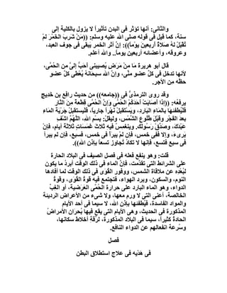 ‫واﻟﺜﺎﻧﻰ: أﻧﮭﺎ ﺗﺆﺛﺮ ﻓﻰ اﻟﺒﺪن ﺗﺄﺛﯿﺮا ﻻ ﯾﺰول ﺑﺎﻟﻜﻠﯿﺔ إﻟﻰ‬
                         ‫ً‬
‫ﺳﻨﺔ، ﻛﻤﺎ ﻗﯿﻞ ﻓﻰ ﻗﻮﻟﮫ ﺻﻠﻰ اﷲ ﻋﻠﯿﮫ وﺳﻠﻢ: ))ﻣَﻦ ﺷَﺮِب اﻟ َﻤ َ ﻟﻢ‬
‫َ ﺨ ْﺮ ْ‬         ‫ْ‬
 ‫ُﻘﺒَﻞ ﻟﮫ َﻼة أَرﺑﻌﯿﻦَ ﯾﻮْﻣ ً((: إن أﺛﺮ اﻟﺨﻤﺮ َﺒﻘﻰ ﻓﻰ ﺟﻮف اﻟﻌﺒﺪ،‬
                       ‫ﯾ‬          ‫ﱠ‬      ‫ﺎ‬          ‫ﺗْ ْ ُ ﺻ ٌ‬
                      ‫وﻋﺮوﻗﮫ، وأﻋﻀﺎﺋﮫ أرﺑﻌﯿﻦ ﯾﻮﻣ ً.. واﷲ أﻋﻠﻢ.‬
                                  ‫ﺎ‬
 ‫ﻗﺎل أﺑﻮ ھﺮﯾﺮة ﻣَﺎ ﻣﻦ َ َضٍ ُﺼﯿﺒﻨﻰ َﺣَ ﱡ إﻟ ﱠ ﻣﻦ اﻟ ُﻤﱠﻰ،‬
      ‫ﺤ‬      ‫أ ﺐ ﻰ‬           ‫ْ ﻣﺮ ﯾ‬         ‫َ‬
    ‫ﻷﻧﮭﺎ ﺗﺪﺧﻞ ﻓﻰ ﻛ ﱢ ﻋﻀﻮ ﻣ ﱢﻰ، وإ ﱠ اﷲ ﺳﺒﺤَﺎﻧﮫ ُﻌْﻄﻰ ﻛﻞ ﻋﻀﻮ‬
    ‫ٍ‬      ‫ﱠ‬        ‫ُﯾ‬          ‫ن‬     ‫ٍ ﻨ‬       ‫ﻞ‬
                                                  ‫ﺣ ﱠﮫ ﻣِﻦ اﻷﺟ ِ.‬
                                                   ‫ﺮ‬          ‫ﻈ‬
‫وﻗﺪ روى اﻟﺘﺮﻣﺬى ﻓﻰ ))ﺟﺎﻣﻌﮫ(( ﻣﻦ ﺣﺪﯾﺚ را ِﻊ ﺑﻦ ﺧَﺪِﯾﺞ‬
‫ٍ‬               ‫ﻓ‬                                 ‫ﱡ‬
         ‫ﯾﺮﻓ ُﮫ: ))إذا َﺻَﺎﺑَﺖ َﺣﺪَ ُﻢ اﻟ ُ ﱠﻰ َإن اﻟ ُ ﱠﻰ ِﻄْﻌﺔ ﻣِﻦَ اﻟ ﱠﺎر‬
         ‫ﻨ ِ‬         ‫ْ أ َ ﻛ ْ ﺤﻤ و ﱠ ﺤﻤ ﻗ ٌ‬                      ‫أ‬           ‫ﻌ‬
  ‫ﻓﻠْ ُﻄﻔﺌ َﺎ ﺑﺎﻟ َﺎءِ اﻟ َﺎ ِدِ، وﯾﺴْ َﻘﺒِﻞ ﻧَﮭْﺮا ﺟﺎرﯾً، ﻓَﻠْﯿﺴﺘﻘﺒﻞ ﺟَﺮْ َﺔ اﻟ َﺎء‬
  ‫ْ ﯾَ ﻤ ِ‬                   ‫ﺎ‬      ‫َﯿ ﮭ ﻤ ﺒر َ ﺘ ْ ً‬
          ‫ﺑﻌﺪ اﻟﻔﺠْ ِ وﻗَﺒْﻞ ُُﻮع اﻟ ﱠﻤْ ِ، وﻟﯿﻘﻞْ: ﺑِﺴْﻢ ا ِ، اﻟ ﱠ ُﻢ اﺷْﻒ‬
          ‫ِ‬       ‫ِ ﷲ ﻠﮭ ﱠ‬                   ‫َ ﻃﻠ ِ ﺸ ﺲ‬                 ‫َ َ ﺮ‬
  ‫ﻋَﺒ َ َ، وﺻ ﱢق رَ ُﻮ َﻚ. وﯾﻨﻐ ِﺲ ﻓﯿﮫِ ﺛﻼث َﻤَ َﺎت ﺛﻼﺛﺔَ أﯾﺎ ٍ، ﻓﺈن‬
  ‫م ْ‬                 ‫َﻏ ﺴ ٍ‬             ‫ﻤ ُ‬            ‫َﺪ ْ ﺳ ﻟ‬             ‫ْﺪك‬
   ‫َ ِى َ، وإﻻ ﻓ ِﻰ ﺧﻤ ٍ، ﻓﺈن ﻟﻢْ ﯾﺒ َأْ ﻓﻰ ﺧﻤﺲ، ﻓﺴﺒﻊ، ﻓﺈن ﻟﻢ ﯾﺒﺮأ‬
                                      ‫ﺮ‬              ‫ﺲ‬            ‫ﻔ‬         ‫ﺑﺮ ء‬
                    ‫ﻓﻰ ﺳﺒﻊ ﻓﺘﺴﻊ، ﻓﺈﻧﮭﺎ ﻻ ﺗﻜﺎ ُ ُﺠﺎوز ﺗﺴﻌﺎ ﺑﺈذن ا ِ((.‬
                       ‫ً ِ ﷲ‬                 ‫دﺗ‬
      ‫ﻗﻠﺖ: وھﻮ ﯾﻨﻔﻊ ﻓﻌﻠﮫ ﻓﻰ ﻓﺼﻞ اﻟﺼﯿﻒ ﻓﻰ اﻟﺒﻼد اﻟﺤﺎرة‬
  ‫ﻋﻠﻰ اﻟﺸﺮاﺋﻂ اﻟﺘﻰ ﺗﻘ ﱠﻣﺖ، ﻓﺈن اﻟﻤﺎء ﻓﻰ ذﻟﻚ اﻟﻮﻗﺖ أﺑﺮد ﻣﺎ ﯾﻜﻮن‬
             ‫ُ‬                         ‫ﱠ‬        ‫ﺪ‬
  ‫ﻟ ُﻌْ ِه ﻋﻦ ﻣﻼﻗﺎة اﻟﺸﻤﺲ، ووﻓﻮر اﻟﻘ َى ﻓﻰ ذﻟﻚ اﻟﻮﻗﺖ ﻟﻤﺎ أﻓﺎدھﺎ‬
                               ‫ُﻮ‬                               ‫ﺒﺪ‬
       ‫اﻟﻨﻮم، واﻟﺴﻜﻮن، وﺑﺮد اﻟﮭﻮاء، ﻓﺘﺠﺘﻤﻊ ﻓﯿﮫ ﻗﻮة اﻟ ُ َى، وﻗﻮة‬
       ‫ُ‬         ‫ُ ﻘﻮ‬
     ‫اﻟﺪواء، وھﻮ اﻟﻤﺎء اﻟﺒﺎرد ﻋﻠﻰ ﺣﺮارة اﻟ ُ ﱠﻰ اﻟﻌ َﺿﯿﺔ، أو اﻟﻐِﺐ‬
     ‫ﱢ‬              ‫ﺤﻤ َﺮ‬
 ‫اﻟﺨﺎﻟﺼﺔ، أﻋﻨﻰ اﻟﺘﻰ ﻻ ورم ﻣﻌﮭﺎ، وﻻ ﺷﻰء ﻣﻦ اﻷﻋﺮاض اﻟﺮدﯾﺌﺔ‬
            ‫واﻟﻤﻮاد اﻟﻔﺎﺳﺪة، ﻓ ُﻄﻔﺌﮭﺎ ﺑﺈذن اﷲ، ﻻ ﺳﯿﻤﺎ ﻓﻰ أﺣﺪ اﻷﯾﺎم‬
                                                  ‫ﯿ‬
   ‫اﻟﻤﺬﻛﻮرة ﻓﻰ اﻟﺤﺪﯾﺚ، وھﻰ اﻷﯾﺎم اﻟﺘﻰ ﯾﻘﻊ ﻓﯿﮭﺎ ُﺤ َان اﻷﻣﺮاض‬
   ‫ُ‬             ‫ﺑ ﺮ‬
         ‫اﻟﺤﺎد ُ ﻛﺜﯿﺮً، ﺳﯿﻤﺎ ﻓﻰ اﻟﺒﻼد اﻟﻤﺬﻛﻮرة، ﻟ ﱢﻗﺔِ أﺧﻼط ﺳﻜﺎﻧﮭﺎ،‬
                          ‫ﺮ‬                             ‫ا‬     ‫ة‬
                                  ‫و ُﺮﻋﺔ اﻧﻔﻌﺎﻟﮭﻢ ﻋﻦ اﻟﺪواء اﻟﻨﺎﻓﻊ.‬
                                                                ‫ﺳ‬
                                      ‫ﻓﺼﻞ‬
                    ‫ﻓﻰ ھﺪْﯾﮫ ﻓﻰ ﻋﻼج اﺳﺘﻄﻼق اﻟﺒﻄﻦ‬
                                            ‫َ‬
 