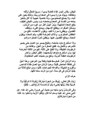 ‫ﻟﻠﺒﻄﻦ، ﯾَﻐْﺬى اﻟﺒﺪن ﻏِﺬاء ﻓﺎﺿﻼ ﯾﺴﯿﺮاً، ﺳﺮﯾﻊ اﻟﺘﺤﱡﻞ ﻟ ﱢ ﱠﺘﮫ‬
         ‫ُ ﻠ ﺮﻗ‬                    ‫ً‬     ‫ً‬
 ‫وﻟﻄﺎﻓﺘﮫ، وﯾُﻮﱢﺪ ﺣﺮارة ﯾﺴﯿﺮة ﻓﻰ اﻟﻤﻌﺪة ورﯾﺤً، وﻟﺬﻟﻚ ُﻌﯿﻦ ﻋﻠﻰ‬
          ‫ﯾ‬         ‫ﺎ‬                              ‫ﻟ‬
   ‫اﻟﺒﺎه، وﻻ ﯾﺼﻠﺢ ﻟﻠ َﺤْ ُﻮﻣﯿﻦ، وﻟﮫ ﺧﺎﺻ ﱠﺔ ﻋﺠﯿﺒﺔ إذا ُﻛﻞ ﺑﺎﻟﺨﺒﺰ‬
              ‫أ‬            ‫ﯿ‬                ‫ﻤ ﻤ‬
  ‫ﯾﻤﻨﻌﮫ ﻣﻦ اﻟﻔﺴﺎد ﻓﻰ اﻟﻤﻌﺪة.وﺣﺎﻣﻀﮫ ﺑﺎرد ﯾﺎﺑﺲ، ﻗﺎﺑﺾ ﻟﻄﯿﻒ،‬
     ‫ﯾﻨﻔﻊ اﻟﻤَ ِ َة اﻟﻤﻠﺘﮭﺒﺔ، و ُﺪ ﱡ اﻟﺒﻮْل أﻛﺜﺮ ﻣﻦ ﻏﯿﺮه ﻣﻦ اﻟﺮ ﱠﺎن،‬
         ‫ﱡﻣ‬                  ‫َ‬       ‫ﯾ ِر َ‬            ‫ﻌﺪ‬
        ‫و ُﺴﻜ ُ اﻟﺼﻔْﺮاء، وﯾﻘﻄﻊ اﻹﺳﮭﺎل، وﯾﻤﻨﻊ اﻟﻘﻰء، و ُﻠ ﱢﻒ‬
            ‫ﯾﻄ‬                                       ‫ﯾ ﱢﻦ ﱠ‬
       ‫اﻟﻔﻀﻮل، و ُﻄﻔﻰء ﺣﺮارة اﻟﻜﺒﺪ، و ُﻘ ﱢى اﻷﻋﻀﺎء، ﻧﺎﻓﻊ ﻣﻦ‬
                              ‫ﯾ َﻮ‬             ‫ُ‬     ‫ﯾ‬
 ‫اﻟ َ َﻘﺎن اﻟ ﱠﻔﺮاوى، واﻵﻻم اﻟﻌﺎرﺿﺔ ﻟﻠﻘﻠﺐ، وﻓﻢ اﻟﻤﻌﺪة، و ُﻘ ﱢى‬
    ‫ﯾﻮ‬                                               ‫ﺼ‬          ‫ﺨﻔ‬
       ‫اﻟﻤَ ِ َة، وﯾﺪﻓﻊ اﻟ ُﻀﻮل ﻋﻨﮭﺎ، و ُﻄﻔﺊ اﻟﻤ ﱠة اﻟﺼﻔﺮاء واﻟﺪم‬
                         ‫ﯾ ُ ِﺮ‬                  ‫ﻔ‬             ‫ﻌﺪ‬
   ‫وإذا اﺳ ُﺨﺮج ﻣﺎؤه ﺑ َﺤْﻤﮫ، و ُﺒِﺦ ﺑﯿﺴﯿﺮ ﻣﻦ اﻟﻌﺴﻞ ﺣﺘﻰ ﯾﺼﯿﺮ‬
                                ‫ﻃ َ‬       ‫ﺸ‬          ‫ﺘ َ‬
        ‫ﻛﺎﻟﻤﺮھﻢ، واﻛ ُﺤِﻞ ﺑﮫ، ﻗﻄﻊ اﻟﺼﻔﺮة ﻣﻦ اﻟﻌَﯿْﻦ، وﻧ ﱠﺎھﺎ ﻣﻦ‬
                ‫ﻘ‬                              ‫ﺘ َ‬
   ‫اﻟﺮﻃﻮﺑﺎت اﻟﻐﻠﯿﻈﺔ، وإذا ُﻄﺦ ﻋﻠﻰ اﻟﱢ َﺔ، ﻧﻔﻊ ﻣﻦ ا َﻛﻠﺔ اﻟﻌﺎرﺿﺔ‬
              ‫ﻷ‬             ‫ﻠﺜ‬         ‫ﻟ‬
       ‫ﻟﮭﺎ، وإن اﺳ ُﺨﺮج ﻣﺎؤھﻤﺎ ﺑﺸﺤﻤﮭﻤﺎ، أﻃَﻖ اﻟﺒﻄﻦ، وأﺣْ َر‬
        ‫ﺪ‬                ‫ﻠ‬                           ‫ﺘ‬
      ‫اﻟ ﱡﻃﻮﺑﺎت اﻟ َﻔِ َﺔ اﻟﻤ ﱢﯾﺔ، وﻧﻔﻊ ِﻦ ُﻤ ﱠﺎت اﻟﻐﺐ اﻟ ُﺘﻄﺎ ِﻟﺔ.‬
         ‫ﻤ و‬               ‫ﻣ ﺣ ﯿ‬            ‫ِ ﻌ ﻨ َ ُﺮ‬         ‫ﺮ‬
  ‫وأﻣﺎ اﻟ ﱡ ﱠﺎن اﻟﻤ ﱡ، ﻓﻤﺘﻮﺳﻂ ﻃﺒﻌﺎ وﻓﻌﻼ ﺑﯿﻦ اﻟﻨﻮﻋﯿﻦ، وھﺬا أﻣْﯿَﻞ‬
  ‫ُ‬                        ‫ً‬      ‫ً‬              ‫ﺰ‬     ‫ﺮﻣ‬
  ‫إﻟﻰ ﻟﻄﺎﻓﺔ اﻟﺤﺎﻣﺾ ﻗﻠﯿ ً، وﺣَﺐ اﻟ ﱡ ﱠﺎن ﻣﻊ اﻟﻌﺴﻞ ﻃِﻼء ﻟﻠﺪاﺣِﺲ‬
            ‫ٌ‬                 ‫ﱡ ﺮﻣ‬         ‫ﻼ‬
 ‫واﻟﻘﺮوح اﻟﺨﺒﯿﺜﺔ، وأﻗﻤﺎ ُﮫ ﻟﻠﺠﺮاﺣﺎت، ﻗﺎﻟﻮا: وﻣَﻦ اﺑﺘﻠﻊ ﺛﻼﺛﺔ ﻣﻦ‬
     ‫ً‬                                    ‫ﻋ‬
               ‫ﺟُﻨ ُﺬ اﻟ ﱡ ﱠﺎن ﻓﻰ ﻛﻞ ﺳﻨﺔ، أ ِﻦ ﻣِﻦ اﻟ ﱠﻣﺪ ﺳﻨﺘﮫ ﻛﱠﮭﺎ.‬
                  ‫ﻠ‬          ‫ﻣَ َ ﺮ‬                    ‫ﺒ ِ ﺮﻣ‬
                                                              ‫ﺣﺮف اﻟﺰاي‬
    ‫زَﯾْ ٌ: ﻗﺎل ﺗﻌﺎﻟﻰ: } ُﻮ َﺪ ِﻦ َ َﺮةٍ ﱡ َﺎرَﻛﺔ زَﯾ ُﻮ َﺔ ﻻ ﺷَﺮْﻗ ﱠ ٍ وﻻ‬
    ‫ِﯿﺔ َ َ‬        ‫ﯾ ﻗ ُ ﻣ ﺷﺠ َ ﻣﺒ َ ٍ ْﺘ ﻧ ٍ‬                         ‫ﺖ‬
        ‫َﺮْﺑِ ﱠﺔ ﯾَﻜَﺎد زﯾْ ُ َﺎ ُ ِﻰ ُ وﻟَﻮ ﻟَﻢْ َﻤﺴَﺴ ُ ﻧَﺎ ٌ{]اﻟﻨﻮر : 53[‬
                          ‫ﻏ ﯿ ٍ ُ َ ﺘﮭ ﯾﻀ ء َ ْ ﺗ ْ ْﮫ ر‬
‫وﻓﻰ اﻟﺘﺮﻣﺬى واﺑﻦ ﻣﺎﺟﮫ ﻣﻦ ﺣﺪﯾﺚ أﺑﻰ ھﺮﯾﺮة رﺿﻰ اﷲ ﻋﻨﮫ، ﻋﻦ‬  ‫ﱢ‬
‫اﻟﻨﺒﻰ ﺻﻠﻰ اﷲ ﻋﻠﯿﮫ وﺳﻠﻢ أﻧﮫ ﻗﺎل: ))ﻛُﻮا اﻟ ﱠﯾﺖ وادھِ ُﻮا ﺑﮫ، ﻓﺈ ﱠﮫ‬
 ‫ﻧ‬          ‫ُﻠ ﺰ َ ﱠ ﻨ‬                                           ‫ﱢ‬
                                               ‫ﻣﻦ ﺷ َﺮَة ُﺒَﺎرَﻛ ٍ((.‬
                                                  ‫َﺠ ٍ ﻣ ﺔ‬
 