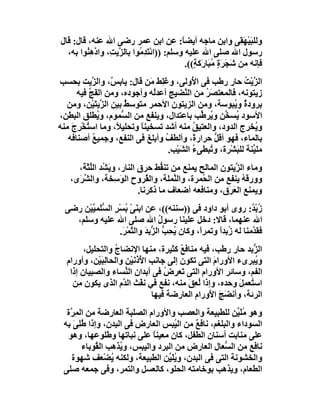 ‫وﻟﻠﺒﯿْﮭ ِﻰ واﺑﻦ ﻣﺎﺟﮫ أﯾﻀ ً: ﻋﻦ اﺑﻦ ﻋﻤﺮ رﺿﻰ اﷲ ﻋﻨﮫ، ﻗﺎل: ﻗﺎل‬
                                             ‫ﺎ‬                   ‫َ َﻘ‬
  ‫رﺳﻮل اﷲ ﺻﻠﻰ اﷲ ﻋﻠﯿﮫ وﺳﻠﻢ: ))اﺋْ َ ِ ُﻮا ﺑﺎﻟ ﱠﯾ ِ، وادھِ ُﻮا ﺑﮫ،‬
        ‫ﺰﺖ ﱠ ﻨ‬              ‫ﺘﺪﻣ‬
                                              ‫ﻓﺈﻧﮫ ﻣﻦ َﺠﺮَة ُﺒَﺎرَﻛ ٍ((.‬
                                                 ‫ﺷَ ٍﻣ ﺔ‬
‫اﻟ ﱠﯾْﺖ ﺣﺎر رﻃﺐ ﻓﻰ ا ُوﻟﻰ، وﻏَِﻂ َﻦ ﻗﺎل: ﯾﺎﺑ ٌ، واﻟ ﱠﯾﺖ ﺑﺤﺴﺐ‬
           ‫ﺲ ﺰ‬                 ‫ﻠ ﻣ‬           ‫ﻷ‬                ‫ﺰ ُ‬
      ‫زﯾﺘﻮﻧﮫ، ﻓﺎﻟﻤﻌﺘ َﺮ ﻣﻦ اﻟ ﱠﻀﯿﺞ أﻋﺪُﮫ وأﺟﻮده، وﻣﻦ اﻟﻔَ ﱢ ﻓﯿﮫ‬
          ‫ﺞ‬                     ‫ﻟ‬         ‫ﻨ‬     ‫ﺼُ‬
  ‫ﺑﺮودة و ُﺒﻮﺳﺔ، وﻣﻦ اﻟﺰﯾﺘﻮن اﻷﺣﻤﺮ ﻣﺘﻮﺳﻂ ﺑﯿﻦ اﻟ ﱠﯾﺘَﯿْﻦ، وﻣﻦ‬
                ‫ﺰ‬     ‫ٌ‬                                   ‫ٌ ﯾ‬
‫اﻷﺳﻮد ُﺴ ﱢﻦ و ُﺮ ﱢﺐ ﺑﺎﻋﺘﺪال، وﯾﻨﻔﻊ ﻣﻦ اﻟ ﱡﻤﻮم، و ُﻄﻠﻖ اﻟﺒﻄﻦ،‬
              ‫ﯾ‬      ‫ﺴ‬                         ‫ﯾ ﺨ ﯾ ﻃ‬
‫و ُﺨﺮج اﻟﺪود، واﻟﻌﺘﯿﻖ ﻣﻨﮫ أﺷﺪ ﺗﺴﺨﯿﻨ ً وﺗﺤﻠﯿ ً، وﻣﺎ اﺳ ُﺨْﺮِج ﻣﻨﮫ‬
    ‫ﺘ َ‬             ‫ﻼ‬      ‫ﺎ‬                 ‫ُ‬                    ‫ﯾ‬
   ‫ﺑﺎﻟﻤﺎء، ﻓﮭﻮ أﻗﻞ ﺣﺮار ً، وأﻟﻄﻒ وأﺑﻠﻎ ﻓﻰ اﻟﻨﻔﻊ، وﺟﻤﯿﻊ أﺻﻨﺎﻓﮫ‬
           ‫ُ‬                       ‫ُ‬         ‫ة‬     ‫ﱡ‬
                                     ‫ﻣﻠ ﱢﻨﺔ ﻟﻠﺒَﺸْﺮة، و ُﺒﻄﻰء اﻟﺸﯿْﺐ.‬
                                         ‫ُ َ‬     ‫ﺗ‬               ‫ﯿ‬
      ‫وﻣﺎء اﻟ ﱠﯾﺘﻮن اﻟﻤﺎﻟﺢ ﯾﻤﻨﻊ ﻣﻦ ﺗﻨ ﱡﻂ ﺣﺮق اﻟﻨﺎر، وﯾَ ُﺪ اﻟﱢﺜﺔَ،‬
         ‫ﺸ ﻠَ‬                      ‫ﻔ‬                     ‫ﺰ‬
    ‫وورﻗﮫ ﯾﻨﻔﻊ ﻣﻦ اﻟ ُﻤﺮة، واﻟ ﱠﻤﻠﺔ، واﻟ ُﺮوح اﻟﻮَ ِﺨﺔ، واﻟﺸ َى،‬
      ‫ﱠﺮ‬            ‫ﺳ‬          ‫ﻘ‬       ‫ﻨ‬       ‫ﺤ‬            ‫ُ‬
                            ‫وﯾﻤﻨﻊ اﻟ َ َق، وﻣﻨﺎﻓﻌﮫ أﺿﻌﺎف ﻣﺎ ذﻛﺮﻧﺎ.‬
                                                       ‫ﻌﺮ‬
  ‫زُﺑ ٌ: روى أﺑﻮ داود ﻓﻰ ))ﺳﻨﻨﮫ((، ﻋﻦ اﺑ َﻰ ُﺴْﺮ اﻟﺴﻠَﻤﯿﯿْﻦ رﺿﻰ‬
         ‫ﻨ ْﺑ ٍ ﱡ ﱠ‬                                              ‫ْﺪ‬
    ‫اﷲ ﻋﻨﮭﻤﺎ، ﻗﺎﻻ: دﺧﻞ ﻋﻠﯿﻨﺎ رﺳﻮل اﷲ ﺻﻠﻰ اﷲ ﻋﻠﯿﮫ وﺳﻠﻢ،‬
                                   ‫ُ‬
                   ‫ﻓﻘ ﱠﻣﻨﺎ ﻟﮫ ُﺑﺪا وﺗﻤﺮً، وﻛﺎن ُﺤِﺐ اﻟ ﱡﺑﺪَ واﻟ ﱠﻤ َ.‬
                    ‫ﺘ ْﺮ‬        ‫ﯾ ﱡ ﺰ‬           ‫ا‬     ‫ز ً‬        ‫ﺪ‬
        ‫اﻟ ﱡﺑﺪ ﺣﺎر رﻃﺐ، ﻓﯿﮫ ﻣﻨﺎﻓﻊ ﻛﺜﯿﺮة، ﻣﻨﮭﺎ اﻹﻧﻀﺎج واﻟﺘﺤﻠﯿﻞ،‬
                  ‫ُ‬                      ‫ُ‬                     ‫ﺰ‬
  ‫و ُﺒﺮىء اﻷورام اﻟﺘﻰ ﺗﻜﻮن إﻟﻰ ﺟﺎﻧﺐ اﻷذُﻧَﯿْﻦ واﻟﺤﺎﻟﺒَﯿْﻦ، وأورام‬
               ‫ِ‬             ‫ُ‬                     ‫َ‬           ‫ﯾ‬
   ‫اﻟﻔﻢ، وﺳﺎﺋﺮ اﻷورام اﻟﺘﻰ ﺗَﻌ ِض ﻓﻰ أﺑﺪان اﻟ ﱢﺴﺎء واﻟﺼﺒﯿﺎن إذا‬
                      ‫ﻨ‬             ‫ﺮ ُ‬
    ‫اﺳ ُﻌﻤِﻞ وﺣﺪه، وإذا ُ ِﻖ ﻣﻨﮫ، ﻧﻔﻊ ﻓﻲ ﻧﻔْﺚ اﻟ ﱠم اﻟﺬى ﯾﻜﻮن ﻣِﻦ‬
                     ‫ﺪ‬                     ‫ﻟﻌ َ‬            ‫ﺘ َ‬
                                ‫اﻟﺮﺋﺔ، وأﻧﻀَﺞ ا َورام اﻟﻌﺎرﺿﺔ ﻓﯿﮭﺎ‬
                                                 ‫َ ﻷ‬
  ‫وھﻮ ُﻠَ ﱢﻦ ﻟﻠﻄﺒﯿﻌﺔ واﻟﻌﺼﺐ واﻷورام اﻟﺼﻠﺒﺔ اﻟﻌﺎرﺿﺔ ﻣﻦ اﻟﻤِ ﱠة‬
   ‫ﺮ‬                                                    ‫ﻣﯿ‬
 ‫اﻟﺴﻮداء واﻟﺒﻠﻐﻢ، ﻧﺎﻓﻊ ﻣﻦ اﻟ ُﺒﺲ اﻟﻌﺎرض ﻓﻰ اﻟﺒﺪن، وإذا ُﻠِﻰ ﺑﮫ‬
    ‫ﻃ َ‬                               ‫ﯿ‬   ‫ٌ‬
  ‫ﻋﻠﻰ ﻣﻨﺎﺑﺖ أﺳﻨﺎن اﻟﻄﻔﻞ، ﻛﺎن ﻣﻌﯿﻨﺎ ﻋﻠﻰ ﻧﺒﺎﺗﮭﺎ وﻃﻠﻮﻋﮭﺎ، وھﻮ‬
                               ‫ً‬
        ‫ﻧﺎﻓﻊ ﻣﻦ اﻟ ﱡﻌﺎل اﻟﻌﺎرض ﻣﻦ اﻟﺒﺮد واﻟﯿﺒﺲ، و ُﺬھﺐ اﻟ ُﻮﺑﺎء‬
            ‫ﻘ‬       ‫ﯾ‬                              ‫ﺴ‬
    ‫واﻟﺨﺸﻮﻧﺔ اﻟﺘﻰ ﻓﻰ اﻟﺒﺪن، وﯾﻠَ ﱢﻦ اﻟﻄﺒﯿﻌﺔ، وﻟﻜﻨﮫ ﯾﻀْﻌﻒ ﺷﮭﻮة‬
                  ‫ُ‬                ‫ُﯿ‬
 ‫اﻟﻄﻌﺎم، وﯾﺬھﺐ ﺑﻮﺧﺎﻣﺘﮫ اﻟﺤﻠﻮ، ﻛﺎﻟﻌﺴﻞ واﻟﺘﻤﺮ، وﻓﻰ ﺟﻤﻌﮫ ﺻﻠﻰ‬
 