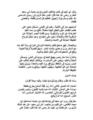 ‫وذﻛﺮ أﺑﻮ ُﻌﯿﻢ ﻓﻰ ﻛﺘﺎب ))اﻟﻄﺐ اﻟﻨﺒﻮى(( ﻣﻦ ﺣﺪﯾﺚ أﺑﻰ ﺳﻌﯿﺪ‬
                                                   ‫ﻧ‬
 ‫اﻟ ُﺪرى رﺿﻰ اﷲ ﻋﻨﮫ ﻗﺎل: أھﺪى ﻣﻠﻚ اﻟ ﱡوم إﻟﻰ رﺳﻮل اﷲ ﺻﻠﻰ‬
                    ‫ﺮ‬                                 ‫ﺨ ّ‬
   ‫اﷲ ﻋﻠﯿﮫ وﺳﻠﻢ ﺟ ﱠة زَﻧﺠﺒﯿ ٍ، ﻓﺄﻃﻌﻢ ﻛ ﱠ إﻧﺴﺎن ﻗﻄﻌﺔ، وأﻃﻌﻤﻨﻰ‬
                        ‫َ ﻞ‬       ‫ﻞ‬        ‫َﺮ َ‬
                                                       ‫ﻗﻄﻌﺔ.‬
     ‫اﻟﺰﻧﺠﺒﯿﻞ ﺣﺎر ﻓﻰ اﻟﺜﺎﻧﯿﺔ، رﻃﺐ ﻓﻰ ا ُوﻟﻰ، ُﺴْ ﱢﻦ ُﻌﯿﻦ ﻋﻠﻰ‬
                ‫ﻣ ﺨ ﻣ‬        ‫ﻷ‬                         ‫ٌ‬
       ‫ھﻀﻢ اﻟﻄﻌﺎم، ُﻠَ ﱢﻦ ﻟﻠﺒﻄﻦ ﺗﻠﯿﯿﻨﺎ ﻣﻌﺘﺪ ً، ﻧﺎﻓﻊ ﻣﻦ ﺳﺪد اﻟﻜَﺒِﺪ‬
       ‫ِ‬                    ‫ﻻ‬        ‫ً‬            ‫ﻣﯿ‬
     ‫اﻟﻌﺎ ِﺿﺔ ﻋﻦ اﻟﺒﺮد واﻟ ﱡﻃﻮﺑﺔ، وﻣﻦ ُﻠﻤﺔ اﻟﺒﺼﺮ اﻟﺤﺎدﺛﺔ ﻋﻦ‬
                            ‫ﻇ‬                ‫ﺮ‬             ‫ر ِ‬
     ‫اﻟ ﱡﻃﻮﺑﺔ أﻛﻼ واﻛﺘﺤﺎ ً، ُﻌﯿﻦ ﻋﻠﻰ اﻟﺠِ َﺎع، وھﻮ ُﺤﱢﻞ ﻟﻠﺮﯾﺎح‬
               ‫ﻣ ﻠ‬         ‫ﻤ‬                ‫ﻻ ﻣ‬         ‫ً‬       ‫ﺮ‬
                              ‫اﻟﻐﻠﯿﻈﺔ اﻟﺤﺎدﺛﺔ ﻓﻰ اﻷﻣﻌﺎء واﻟﻤَ ِ َة.‬
                                ‫ﻌﺪ‬
‫وﺑﺎﻟﺠﻤﻠﺔ.. ﻓﮭﻮ ﺻﺎﻟﺢ ﻟﻠﻜَ ِﺪ واﻟﻤَﻌ َة اﻟﺒﺎرد َﻰ اﻟﻤﺰاج، وإذا أﺧِﺬ ﻣﻨﮫ‬
    ‫ُ َ‬                 ‫ﺗ‬        ‫ِﺪ‬        ‫ﺒ‬
  ‫ﻣﻊ اﻟﺴﻜﺮ وزن درھﻤﯿﻦ ﺑﺎﻟﻤﺎء اﻟﺤﺎر، أﺳﮭﻞ ُﻀﻮﻻ ﻟَ ِ َﺔ ُﻌﺎﺑﯿﺔ،‬
        ‫ً ﺰﺟ ً ﻟ‬     ‫َﻓ‬                                ‫ُ‬
                      ‫وﯾﻘﻊ ﻓﻰ اﻟﻤﻌﺠﻮﻧﺎت اﻟﺘﻰ ُﺤﱢﻞ اﻟﺒﻠﻐﻢ و ُﺬﯾﺒﮫ.‬
                           ‫ﺗ‬            ‫ﺗ ﻠ‬
  ‫واﻟ ُﺰى ﻣﻨﮫ ﺣﺎر ﯾﺎﺑﺲ ﯾﮭﯿﺞ اﻟ ِﻤَﺎع، وﯾﺰﯾﺪ ﻓﻰ اﻟﻤﻨِ ﱢ، ُﯾﺴ ﱢﻦ‬
    ‫َﻰ و ﺨ‬              ‫ُ‬             ‫ﺠ‬               ‫ٌ‬         ‫ﻤﱢ ﱡ‬
 ‫اﻟﻤَ ِ َة واﻟﻜَ ِﺪ، و ُﻌﯿﻦ ﻋﻠﻰ اﻻﺳﺘﻤﺮاء، و ُﻨ ﱢﻒ اﻟﺒﻠﻐﻢ اﻟﻐﺎﻟﺐ ﻋﻠﻰ‬
                        ‫ﯾﺸ‬                           ‫ﺒ ﯾ‬           ‫ﻌﺪ‬
  ‫اﻟﺒﺪن، وﯾﺰﯾﺪ ﻓﻰ اﻟﺤﻔﻆ، و ُﻮاﻓﻖ ﺑﺮْد اﻟﻜَ ِﺪ واﻟﻤَ ِﺪة، و ُﺰﯾﻞ ﺑﻠﺘﮭﺎ‬
           ‫ﯾ‬      ‫ﻌ‬        ‫َ ﺒ‬             ‫ﯾ‬
 ‫اﻟﺤﺎدﺛﺔ ﻋﻦ أﻛﻞ اﻟﻔﺎﻛﮭﺔ، و ُﻄ ﱢﺐ اﻟ ﱠﻜْﮭﺔ، و ُﺪﻓﻊ ﺑﮫ ﺿﺮر اﻷﻃﻌﻤﺔ‬
                        ‫ﯾ‬          ‫ﯾ ﯿ ﻨ‬
                                                        ‫اﻟﻐﻠﯿﻈﺔ اﻟﺒﺎردة.‬
                                                          ‫ﺣﺮف اﻟﺴﯿﻦ‬
         ‫َـﻨﺎ: ﻗﺪ ﺗﻘ ﱠم، وﺗﻘ ﱠم ))ﺳَ ﱡﻮت(( أﯾﻀ ً، وﻓﯿﮫ ﺳﺒﻌﺔ أﻗﻮال:‬
                           ‫ﺎ‬         ‫ﻨ‬       ‫ﺪ‬       ‫ﺪ‬           ‫ﺳ‬
     ‫أﺣﺪھﺎ: أﻧﮫ اﻟﻌﺴﻞ. اﻟﺜﺎﻧﻰ: أﻧﮫ ُب ُ ﱠﺔ اﻟ ﱠﻤْﻦ ﯾﺨﺮج ﺧﻄﻄﺎً‬
                     ‫ر ﱡ ﻋﻜ ﺴ‬
‫ﺳﻮداء ﻋﻠﻰ اﻟ ﱠﻤْﻦ. اﻟﺜﺎﻟﺚ: أﻧﮫ ﺣَ ٌ ُﺸﺒﮫ اﻟﻜ ﱡﻮن، وﻟﯿﺲ ﺑﻜﻤﻮن.‬
                 ‫َﻤ‬        ‫ﺐﯾ‬                     ‫ﺴ‬        ‫َ‬
    ‫اﻟﺮاﺑﻊ: اﻟﻜﻤﻮ ُ اﻟﻜ َﻣْﺎﻧ ﱡ. اﻟﺨﺎﻣﺲ: أﻧﮫ اﻟ ﱢﺒِ ﱡ. اﻟﺴﺎدس: أﻧﮫ‬
                 ‫ﺸﺖ‬                    ‫ن ِﺮ ﻰ‬
                                  ‫اﻟ ﱠﻤْﺮ. اﻟﺴﺎﺑﻊ: أﻧﮫ اﻟ ﱠازْﯾَﺎﻧﺞ.‬
                                           ‫ﺮ‬                    ‫ﺘ‬
  ‫ﺳ َﺮْﺟَ ٌ: روى اﺑﻦ ﻣﺎﺟﮫ ﻓﻰ ))ﺳﻨﻨﮫ((: ﻣﻦ ﺣﺪﯾﺚ إﺳﻤﺎﻋﯿﻞ اﺑﻦ‬
                                                 ‫َﻔ ﻞ‬
‫ﻣﺤﻤﺪ اﻟﻄﻠﺤﻰ، ﻋﻦ ﻧﻘﯿﺐ ﺑﻦ ﺣﺎﺟﺐ، ﻋﻦ أﺑﻰ ﺳﻌﯿ ِ، ﻋﻦ ﻋﺒﺪ اﻟﻤﻠﻚ‬
              ‫ﺪ‬
  ‫اﻟ ﱡﺑﯿﺮى، ﻋﻦ ﻃﻠﺤﺔ ﺑﻦ ُﺒﯿﺪ اﷲ رﺿﻰ اﷲ ﻋﻨﮫ ﻗﺎل: دﺧﻠﺖ ﻋﻠﻰ‬
       ‫ُ‬                           ‫ﻋ‬                   ‫ﺰ‬
 