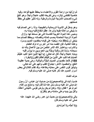 ‫ﺛﻢ إن ﻓﯿﮫ ﻣﻦ إراﺣﺔ اﻟ ُ َى واﻷﻋﻀﺎء ﻣﺎ ﯾﺤﻔ ُ ﻋﻠﯿﮭﺎ ُﻮاھﺎ، وﻓﯿﮫ‬
            ‫ﻗ‬       ‫ﻆ‬                    ‫ﻘﻮ‬               ‫ﱠ‬
‫ﺧﺎﺻﯿﺔ ﺗﻘﺘﻀﻰ إﯾﺜﺎ َه، وھﻰ ﺗﻔﺮﯾ ُﮫ ﻟﻠﻘﻠﺐ ﻋﺎﺟﻼ وآﺟﻼً، وھﻮ أﻧﻔﻊ‬
‫ُ‬                 ‫ً‬            ‫ﺤ‬            ‫ر‬           ‫ٌ‬
  ‫ﺷﻰء ﻷﺻﺤﺎب اﻷﻣﺰﺟﺔ اﻟﺒﺎرِدة واﻟﺮﻃﺒﺔ، وﻟﮫ ﺗﺄﺛﯿﺮ ﻋﻈﯿﻢ ﻓﻰ ﺣﻔﻆ‬
                ‫ٌ‬                ‫ِ‬                        ‫ٍ‬
                                                       ‫ﺻﺤﺘﮭﻢ.‬
‫وھﻮ ﯾﺪﺧﻞ ﻓﻰ اﻷدوﯾﺔ اﻟﺮوﺣﺎﻧﯿﺔ واﻟﻄﺒﯿﻌﯿﺔ، وإذا راﻋﻰ اﻟﺼﺎﺋﻢ ﻓﯿﮫ‬
       ‫ُ‬                                                               ‫ُ‬
           ‫ﻣﺎ ﯾﻨﺒﻐﻰ ﻣﺮاﻋﺎ ُﮫ ﻃﺒﻌﺎ وﺷﺮﻋً، ﻋ ُ َ اﻧﺘﻔﺎع ﻗﻠﺒﮫ وﺑﺪﻧﮫ ﺑﮫ،‬
                            ‫ُ‬          ‫ﺎ ﻈﻢ‬               ‫ً‬       ‫ﺗ‬
         ‫وﺣﺒﺲ ﻋﻨﮫ اﻟﻤﻮا ﱠ اﻟﻐﺮﯾﺒﺔ اﻟﻔﺎﺳﺪ َ اﻟﺘﻰ ھﻮ ﻣﺴﺘﻌﺪ ﻟﮭﺎ، وأزال‬
                    ‫ٌ‬                     ‫ة‬        ‫َ‬          ‫د‬
‫اﻟﻤﻮا ﱠ اﻟﺮدﯾﺌﺔ اﻟﺤﺎﺻﻠﺔ ﺑﺤﺴﺐ ﻛﻤﺎﻟﮫ وﻧﻘﺼﺎﻧﮫ، وﯾﺤﻔﻆ اﻟﺼﺎﺋﻢ ﻣﻤﺎ‬
       ‫َ‬                                                                    ‫د‬
      ‫ﯾﻨﺒﻐﻰ أن ُﺘﺤ ﱠﻆ ﻣﻨﮫ، و ُﻌﯿﻨﮫ ﻋﻠﻰ ﻗﯿﺎﻣﮫ ﺑﻤﻘﺼﻮد اﻟﺼﻮم وﺳ ّه‬
         ‫ﺮ‬                                              ‫ﯾ‬         ‫ﯾ ﻔَ‬
              ‫وﻋﻠﺘﮫ اﻟﻐﺎﺋﯿﺔ، ﻓﺈن اﻟﻘﺼﺪ ﻣﻨﮫ أﻣﺮ آﺧﺮ وراء ﺗﺮك اﻟﻄﻌﺎم‬
                      ‫َ ِ‬                            ‫َ‬
         ‫واﻟﺸﺮاب، وﺑﺎﻋﺘﺒﺎر ذﻟﻚ اﻷﻣﺮ اﺧ ُﺺ ﻣﻦ ﺑﯿﻦ اﻷﻋﻤﺎل ﺑﺄﻧﮫ ﷲ‬
                                       ‫ﺘ ﱠ‬
          ‫ﺳﺒﺤﺎﻧﮫ، وﻟـ ﱠﺎ ﻛﺎن وﻗﺎﯾﺔ و ُ ﱠﺔ ﺑﯿﻦ اﻟﻌﺒﺪ وﺑﯿﻦ ﻣﺎ ﯾﺆذى ﻗﻠﺒﮫ‬
                                               ‫ً ﺟﻨ ً‬               ‫ﻤ‬
‫وﺑﺪﻧﮫ ﻋﺎﺟﻼ وآﺟ ً، ﻗﺎل اﷲ ﺗﻌﺎﻟﻰ: } َﺎ أَ ﱡ َﺎ اﻟﺬِﯾﻦ آﻣَ ُﻮا ﻛﺘِﺐ ﻋﻠَﯿْ ُﻢ‬
‫ﯾ ﯾﮭ ﱠ َ ﻨ ُ َ َ ﻜ ُ‬                                          ‫ً ﻼ‬
           ‫اﻟ ﱢ َﺎ ُ ﻛ َﺎ ﻛﺘِﺐ ﻋََﻰ اﱠﺬِﯾﻦ ِﻦْ ﻗَﺒْﻠﻜُﻢ ﻟَﻌﻠﻜُﻢ ﺗَﺘﻘُﻮ َ{]اﻟﺒﻘﺮة :‬
                       ‫ﺼﯿ م َﻤ ُ َ ﻠ ﻟ َ ﻣ ِ ْ َﱠ ْ ﱠ ن‬
 ‫881[. ﻓﺄﺣﺪ ﻣﻘﺼﻮ َى اﻟﺼﯿﺎم اﻟ ُ ﱠ ُ واﻟ ِﻗﺎﯾﺔ، وھﻰ ِﻤﯿﺔ ﻋﻈﯿﻤ ُ‬
 ‫ﺔ‬              ‫ﺣ‬              ‫ﺠﻨﺔ ﻮ‬                        ‫د‬        ‫ُ‬
          ‫اﻟﻨﻔﻊ، واﻟﻤﻘﺼﻮد اﻵﺧﺮ: اﺟﺘﻤﺎع اﻟﻘﻠﺐ واﻟﮭﻢ ﻋﻠﻰ اﷲ ﺗﻌﺎﻟﻰ،‬
                                             ‫ُ‬                  ‫ُ‬
‫وﺗﻮﻓﯿﺮ ُ َى اﻟﻨﻔﺲ ﻋﻠﻰ ﻣﺤﺎ ﱢﮫ وﻃﺎﻋﺘﮫ، وﻗﺪ ﺗﻘ ﱠم اﻟﻜﻼم ﻓﻰ ﺑﻌﺾ‬
              ‫ُ‬        ‫ﺪ‬                         ‫ﺑ‬                     ‫ُ ﻗﻮ‬
                ‫أﺳﺮار اﻟﺼﻮم ﻋﻨﺪ ذﻛﺮ ھﺪْﯾﮫ ﺻﻠﻰ اﷲ ﻋﻠﯿﮫ وﺳﻠﻢ ﻓﯿﮫ.‬
                                                       ‫َ‬
                                                                   ‫ﺣﺮف اﻟﻀﺎد‬
  ‫َـ ٌ: ﺛﺒﺖ ﻓﻰ ))اﻟﺼﺤﯿﺤﯿﻦ(( ﻣﻦ ﺣــﺪﯾﺚ اﺑﻦ ﻋﺒﺎس، أن رﺳﻮل‬
  ‫َ‬         ‫ﱠ‬                                                  ‫ﺿﺐ‬
  ‫اﷲ ﺻﻠﻰ اﷲ ﻋﻠﯿﮫ وﺳﻠﻢ ُﺌﻞ ﻋﻨﮫ ﻟ ﱠﺎ ُ ﱢم إﻟﯿﮫ، واﻣﺘﻨﻊ ﻣﻦ أﻛﻠﮫ:‬
                ‫َ‬            ‫ﻤ ﻗﺪ‬           ‫ﺳ‬                     ‫ِ‬
‫أﺣﺮا ٌ ھﻮ ؟ ﻓﻘﺎل: ))ﻻ، وﻟﻜﻦ ﻟﻢ ﯾﻜﻦ ﺑﺄرض ﻗَﻮ ِﻰ، ﻓﺄﺟ ُ ِﻰ أَ َﺎ ُ ُ،‬
 ‫ِﺪﻧ ﻋ ﻓﮫ‬             ‫ِ ْﻣ‬                ‫ْ‬                    ‫م‬
                             ‫وُﻛِﻞ ﺑﯿﻦ ﯾﺪﯾﮫ وﻋﻠﻰ ﻣﺎﺋﺪﺗﮫ وھﻮ ﯾَﻨ ُ ُ((‬
                               ‫ْﻈﺮ‬                              ‫أ َ‬
    ‫وﻓﻰ ))اﻟﺼﺤﯿﺤﯿﻦ(( ﻣﻦ ﺣﺪﯾﺚ اﺑﻦ ﻋﻤﺮ رﺿﻰ اﷲ ﻋﻨﮭﻤﺎ، ﻋﻨﮫ‬
                                  ‫ﺻﻠﻰ اﷲ ﻋﻠﯿﮫ وﺳﻠﻢ ﻗﺎل:‬
                                                     ‫))ﻻ أﺣِﱡﮫ وﻻ ُﺣَ ﱢ ُﮫ((.‬
                                                         ‫أ ﺮﻣ‬        ‫ُ ﻠ‬
 