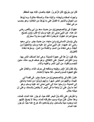 ‫ﻗﺎل اﺑﻦ ُ َﯾْﺞ: ﻗﺎل اﻟ ﱡھﺮ ﱡ: ﻋﻠﯿﻚ ﺑﺎﻟﻌﺴﻞ، ﻓﺈﻧﮫ ﺟﯿﺪ ﻟﻠﺤﻔﻆ.‬
                                    ‫ﺰ ى‬              ‫ﺟﺮ‬
 ‫وأﺟﻮ ُه أﺻﻔﺎه وأﺑﯿ ُﮫ، وأﻟﯿ ُﮫ ﺣ ّ ً، وأﺻﺪﻗﮫ ﺣﻼو ً، وﻣﺎ ُﺆﺧﺬ‬
     ‫ﯾ‬     ‫ة‬             ‫ﻨ ِﺪة‬           ‫ﻀ‬               ‫د‬
‫ﻣﻦ اﻟﺠﺒﺎل واﻟﺸﺠﺮ ﻟﮫ ﻓﻀﻞ ﻋﻠﻰ ﻣﺎ ُﺆﺧﺬ ﻣﻦ اﻟﺨﻼﯾﺎ، وھﻮ ﺑﺤﺴﺐ‬
                       ‫ﯾ‬           ‫ٌ‬
                                                   ‫ﻣﺮﻋَﻰ َﺤِﮫ‬
                                                    ‫ﻧ ْﻠ‬
  ‫َﺠْﻮ ٌ: ﻓﻰ ))اﻟﺼﺤﯿﺤﯿﻦ((: ﻣﻦ ﺣﺪﯾﺚ ﺳﻌﺪ ﺑﻦ أﺑﻰ و ﱠﺎص رﺿﻰ‬
           ‫ﻗ‬                                                ‫ﻋ َة‬
   ‫اﷲ ﻋﻨﮫ، ﻋﻦ اﻟﻨﺒﻰ ﺻﻠﻰ اﷲ ﻋﻠﯿﮫ وﺳﻠﻢ أﻧﮫ ﻗﺎل: )) َﻦ َﺼَ ﱠﺢ‬
   ‫ﻣ ﺗ ﺒَ‬                                       ‫ﱢ‬
        ‫ﺑﺴﺒْﻊِ َ َﺮات َﺠْﻮ ٍ، ﻟَﻢْ َ ُ ﱠه ذﻟﻚ اﻟﯿﻮم ُ ٌ وﻻ ﺳﺤْ ٌ((.‬
            ‫ِ ﺮ‬      ‫َ ﺳﻢ‬         ‫ِ َ ﺗﻤ ٍ ﻋ َة ﯾﻀﺮ ُ‬
   ‫وﻓﻰ ))ﺳﻨﻦ اﻟﻨﺴﺎﺋﻰ(( واﺑﻦ ﻣﺎﺟﮫ: ﻣﻦ ﺣﺪﯾﺚ ﺟﺎﺑﺮ، وأﺑﻰ ﺳﻌﯿﺪ‬
   ‫رﺿﻰ اﷲ ﻋﻨﮭﻤﺎ، ﻋﻦ اﻟﻨﺒﻰ ﺻﻠﻰ اﷲ ﻋﻠﯿﮫ وﺳﻠﻢ: ))اﻟﻌَﺠْﻮَة ﻣِﻦ‬
   ‫ُ َ‬                                   ‫ﱢ‬
     ‫اﻟﺠَ ﱠ ِ، وھﻰ ﺷِﻔﺎء ِﻦ اﻟ ﱡ ﱢ، واﻟ َﻤْﺄة ِﻦ اﻟﻤَﻦ ، وﻣﺎؤھﺎ ﺷِﻔَﺎء‬
     ‫ٌ‬                 ‫ٌ ﻣ َ ﺴﻢ ﻜ ُ ﻣ َ ﱢ‬                     ‫ﻨﺔ‬
                                                           ‫ﻟِﻠﻌَﯿ ِ((.‬
                                                              ‫ْ ْﻦ‬
  ‫وﻗﺪ ﻗﯿﻞ: إن ھﺬا ﻓﻰ ﻋﺠﻮة اﻟﻤﺪﯾﻨﺔ، وھﻰ أﺣﺪ أﺻﻨﺎف اﻟﺘﻤﺮ ﺑﮭﺎ،‬
                   ‫ُ‬                               ‫ﱠ‬
‫وﻣﻦ أﻧﻔﻊ ﺗﻤﺮ اﻟﺤﺠﺎز ﻋﻠﻰ اﻹﻃﻼق، وھﻮ ِﻨﻒ ﻛﺮﯾﻢ، ﻣﻠﺬذ، ﻣﺘﯿﻦ‬
                   ‫ﺻ‬
                     ‫ﻟﻠﺠﺴﻢ واﻟﻘﻮة، ِﻦ أﻟﯿﻦ اﻟﺘﻤﺮ وأﻃﯿﺒﮫ وأﻟﺬه.‬
                                               ‫ﻣ‬
  ‫وﻗﺪ ﺗﻘ ﱠم ذﻛ ُ اﻟﺘﻤﺮ وﻃﺒﻌﮫ وﻣﻨﺎﻓﻌﮫ ﻓﻰ ﺣﺮف اﻟﺘﺎء، واﻟﻜﻼم ﻋﻠﻰ‬
      ‫ُ‬                                          ‫ﺪ ﺮ‬
                   ‫دﻓﻊ اﻟﻌﺠْ َة ﻟﻠ ﱡﻢ واﻟ ﱢﺤْﺮ، ﻓﻼ ﺣﺎﺟﺔ ﻹﻋﺎدﺗﮫ.‬
                                       ‫َ ﻮ ﺴﱢ ﺴ‬
      ‫ﻋَﻨﺒ ٌ: ﺗﻘ ﱠم ﻓﻰ ))اﻟﺼﺤﯿﺤﯿﻦ(( ﻣﻦ ﺣﺪﯾﺚ ﺟﺎﺑﺮ، ﻓﻰ ﻗﺼﺔ أﺑﻰ‬
                                                      ‫َﺮ ﺪ‬
   ‫ُﺒﯿﺪ َ، وأﻛِﮭﻢ ﻣﻦ اﻟﻌﻨﺒﺮ ﺷﮭﺮاً، وأﻧﮭﻢ ﺗﺰو ﱡوا ﻣﻦ ﻟﺤﻤﮫ و َﺎ ِﻖ‬
   ‫ﺷﺋ َ‬              ‫ﱠد‬                             ‫ﻠ‬     ‫ﻋ ة‬
    ‫إﻟﻰ اﻟﻤﺪﯾﻨﺔ، وأرﺳﻠﻮا ﻣﻨﮫ إﻟﻰ اﻟﻨﺒﻰ ﺻﻠﻰ اﷲ ﻋﻠﯿﮫ وﺳﻠﻢ، وھﻮ‬
                             ‫ﱢ‬
‫أﺣﺪ ﻣﺎ ﯾﺪل ﻋﻠﻰ أن إﺑﺎﺣﺔ ﻣﺎ ﻓﻰ اﻟﺒﺤﺮ ﻻ ﯾَﺨﺘﺺ ﺑﺎﻟﺴﻤﻚ، وﻋﻠﻰ أن‬
                 ‫ﱡ‬                            ‫ﱠ‬              ‫ُ‬
                                                    ‫ﻣﯿﺘﺘﮫ ﺣﻼل.‬
‫واﻋﺘ ِض ﻋﻠﻰ ذﻟﻚ ﺑﺄن اﻟﺒﺤﺮ أﻟﻘﺎه ﺣﯿﺎً، ﺛﻢ ﺟﺰَر ﻋﻨﮫ اﻟﻤﺎء، ﻓﻤﺎت،‬
                    ‫َ َ‬                    ‫ﱠ‬           ‫ُﺮ َ‬
  ‫وھﺬا ﺣﻼل، ﻓﺈ ﱠ ﻣﻮ َﮫ ﺑﺴﺒﺐ ﻣﻔﺎرﻗﺘﮫ ﻟﻠﻤﺎء، وھﺬا ﻻ َﺼِ ﱡ، ﻓﺈﻧﮭﻢ‬
          ‫ﯾ ﺢ‬                                 ‫ن ﺗ‬
‫إﻧﻤﺎ وﺟﺪوه ﻣﯿﺘﺎ ﺑﺎﻟﺴﺎﺣﻞ، وﻟﻢ ُﺸﺎھﺪوه ﻗﺪ ﺧﺮج ﻋﻨﮫ ﺣ ﱠﺎً، ﺛﻢ ﺟَ َر‬
‫ﺰَ‬          ‫ﯿ‬                     ‫ﯾ‬               ‫ً‬
                                                      ‫ﻋﻨﮫ اﻟﻤﺎء.‬
 