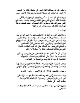 ‫وأﯾﻀ ً: ﻓﻠﻮ ﻛﺎن ﺣﯿ ً ﻟﻤﺎ أﻟﻘﺎه اﻟﺒﺤﺮ إﻟﻰ ﺳﺎﺣﻠﮫ، ﻓﺈﻧﮫ ﻣﻦ اﻟﻤﻌﻠﻮم‬
                                            ‫ﺎ‬             ‫ﺎ‬
‫أن اﻟﺒﺤﺮ إﻧﻤﺎ ﯾﻘ ِف إﻟﻰ ﺳﺎﺣﻠﮫ اﻟﻤﯿﺖ ﻣﻦ ﺣﯿﻮاﻧﺎﺗﮫ ﻻ اﻟﺤﻰ ﻣﻨﮭﺎ.‬
      ‫ﱠ‬                  ‫َ‬                   ‫ﺬ ُ‬       ‫َ‬      ‫ﱠ‬
       ‫وأﯾﻀ ً: ﻓﻠﻮ ﻗ ﱢرَ اﺣﺘﻤﺎ ُ ﻣﺎ ذﻛﺮوه ﻟﻢ ﯾﺠﺰ أن ﯾﻜﻮن ﺷﺮﻃﺎ ﻓﻰ‬
           ‫ً‬                             ‫ل‬       ‫ُﺪ‬       ‫ﺎ‬
‫اﻹﺑﺎﺣﺔ، ﻓﺈﻧﮫ ﻻ ُﺒﺎح اﻟﺸﻰء ﻣﻊ اﻟﺸﻚ ﻓﻰ ﺳﺒﺐ إﺑﺎﺣﺘﮫ، وﻟﮭﺬا ﻣَﻨَﻊ‬
‫َ‬                                             ‫ﯾ‬
  ‫اﻟﻨﺒﻰ ﺻﻠﻰ اﷲ ﻋﻠﯿﮫ وﺳﻠﻢ ﻣﻦ أﻛﻞ اﻟﺼﯿﺪ إذا وﺟﺪه اﻟﺼﺎﺋِﺪ ﻏﺮﯾﻘﺎ‬
  ‫ً‬      ‫ُ‬                                                  ‫ﱡ‬
                      ‫ﻓﻰ اﻟﻤﺎء ﻟﻠﺸﻚ ﻓﻰ ﺳﺒﺐ ﻣﻮﺗﮫ، ھﻞ ھﻮ اﻵﻟﺔ‬
                                                          ‫أم اﻟﻤﺎء ؟‬
 ‫وأﻣﺎ اﻟﻌﻨﺒﺮ اﻟﺬى ھﻮ أﺣﺪ أﻧﻮاع اﻟ ﱢﯿﺐ، ﻓﮭﻮ ِﻦ أﻓﺨﺮ أﻧﻮاﻋﮫ ﺑﻌﺪ‬
                       ‫ﻣ‬        ‫ﻄ‬        ‫ُ‬            ‫ُ‬
  ‫اﻟﻤﺴﻚ، وأﺧﻄﺄ َﻦ ﻗ ﱠﻣﮫ ﻋﻠﻰ اﻟﻤﺴﻚ، وﺟﻌﻠﮫ ﺳﯿﺪ أﻧﻮاع اﻟ ﱢﯿﺐ،‬
     ‫ﻄ‬            ‫َ‬                          ‫ﻣ ﺪ‬
‫وﻗﺪ ﺛﺒﺖ ﻋﻦ اﻟﻨﺒﻰ ﺻﻠﻰ اﷲ ﻋﻠﯿﮫ وﺳﻠﻢ أﻧﮫ ﻗﺎل ﻓﻰ اﻟﻤِﺴْﻚ: )) ُﻮ‬
‫ھَ‬                                              ‫ﱢ‬
       ‫أﻃْ َﺐ اﻟ ﱢﯿﺐ((، وﺳﯿﺄﺗﻰ إن ﺷﺎء اﷲ ﺗﻌﺎﻟﻰ ذﻛﺮ اﻟﺨﺼﺎﺋﺺ‬
                     ‫ُ‬                                  ‫ﯿ ُ ﻄ‬
   ‫واﻟﻤﻨﺎﻓﻊ اﻟﺘﻰ ﺧﺺ ﺑﮭﺎ اﻟﻤﺴ ُ، ﺣﺘﻰ إﻧﮫ ﻃِﯿﺐ اﻟﺠَ ﱠﺔ، واﻟ ُﺜﺒﺎن‬
   ‫ﻜ ُ‬          ‫ُ ﻨ‬                 ‫ﻚ‬          ‫ُ ﱠ‬
            ‫اﻟﺘﻰ ھﻰ ﻣﻘﺎﻋ ُ اﻟ ﱢ ﱢﯾﻘﯿﻦ ھﻨﺎك ِﻦ ﻣﺴْﻚ ﻻ ﻣﻦ ﻋَﻨﺒ ٍ.‬
             ‫ﺮ‬            ‫ﻣ ِ ٍ‬              ‫ﺪ ﺼﺪ‬
  ‫واﻟﺬى ﻏَﺮ ھﺬا اﻟﻘﺎﺋﻞ أﻧﮫ ﻻ ﯾﺪﺧﻠﮫ اﻟﺘﻐﯿﺮ ﻋﻠﻰ ﻃﻮل اﻟﺰﻣﺎن، ﻓﮭﻮ‬
                                                    ‫ﱠ‬
       ‫ﻛﺎﻟﺬھﺐ، وھﺬا ﻻ ﯾ ُل ﻋﻠﻰ أﻧﮫ أﻓﻀﻞ ﻣﻦ اﻟﻤﺴﻚ، ﻓﺈﻧﮫ ﺑﮭﺬه‬
                                         ‫َﺪ ﱡ‬
           ‫اﻟﺨﺎﺻﯿﺔ اﻟﻮاﺣﺪة ﻻ ُﻘﺎ ِم ﻣﺎ ﻓﻰ اﻟﻤﺴﻚ ﻣﻦ اﻟﺨﻮاص.‬
                                     ‫ﯾ و‬
‫وﺑﻌﺪ.. ﻓﻀﺮو ُﮫ ﻛﺜﯿﺮة، وأﻟﻮاﻧﮫ ﻣﺨﺘﻠﻔﺔ، ﻓﻤﻨﮫ اﻷﺑﯿ ُ، واﻷﺷﮭ ُ،‬
 ‫ﺐ‬         ‫ﺾ‬                                  ‫ﺑ‬
 ‫واﻷﺣﻤ ُ، واﻷﺻﻔ ُ، واﻷﺧﻀ ُ، واﻷزر ُ، واﻷﺳﻮ ُ، وذو اﻷﻟﻮان.‬
              ‫د‬        ‫ق‬        ‫ﺮ‬         ‫ﺮ‬        ‫ﺮ‬
      ‫وأﺟﻮ ُه: اﻷﺷﮭﺐ، ﺛﻢ اﻷزرق، ﺛﻢ اﻷﺻﻔﺮ. وأردؤه: اﻷﺳﻮد.‬
                                                  ‫د‬
  ‫وﻗﺪ اﺧﺘﻠﻒ اﻟﻨﺎس ﻓﻰ ُﻨﺼﺮه، ﻓﻘﺎﻟﺖ ﻃﺎﺋﻔﺔ: ھﻮ ﻧﺒﺎت َﻨ ُﺖ ﻓﻰ‬
        ‫ﯾﺒ‬                                   ‫ُ ﻋ‬
    ‫ﻗﻌﺮ اﻟﺒﺤﺮ، ﻓﯿﺒﺘﻠِ ُﮫ ﺑﻌﺾ دواﺑﮫ، ﻓﺈذا ﺛﻤِﻠَﺖ ﻣﻨﮫ ﻗ َﻓﺘْﮫ َﺟِﯿﻌ ً،‬
     ‫َﺬ ر ﺎ‬              ‫َ ْ‬                      ‫ﻌ‬
                                            ‫ﻓﯿﻘ ِ ُﮫ اﻟﺒﺤﺮ إﻟﻰ ﺳﺎﺣﻠﮫ.‬
                                                               ‫ﺬﻓ‬
 ‫وﻗﯿﻞ: ﻃَﻞ ﯾﻨﺰل ﻣﻦ اﻟﺴﻤﺎء ﻓﻰ ﺟﺰاﺋﺮ اﻟﺒﺤﺮ، ﻓ ُﻠﻘﯿﮫ اﻷﻣﻮاج إﻟﻰ‬
                ‫ﺘ‬                                  ‫ٌ‬
                                                     ‫اﻟﺴﺎﺣﻞ.‬
 