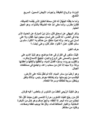 ‫اﻟﺒﺎردة، واﻟﺮﯾﺎح اﻟﻐﻠﯿﻈﺔ. وأﺟﻮ ُه: اﻷﺑﯿﺾ اﻟﺴﻤﯿ ُ، اﻟﺴﺮﯾﻊ‬
              ‫ﻦ‬       ‫ُ‬       ‫د‬               ‫َ‬
                                                      ‫اﻟ ﱡﻀﺞ.‬
                                                           ‫ﻨ‬
  ‫وأﻣﺎ ﻣﺎ ﯾﻈ ﱡﮫ اﻟ ُ ﱠﺎل أﻧﮫ ﻛﺎن ِﻤﺎط اﻟﺨﻠﯿﻞ اﻟﺬى ُﻘ ﱢﻣﮫ ﻷﺿﯿﺎﻓﮫ،‬
              ‫ﯾﺪ‬               ‫ﺳ َ‬         ‫ﻨ ﺠﮭ ُ‬
  ‫ﻓَﻜ ِب ﻣﻔﺘ َى، وإﻧﻤﺎ ﺣﻜﻰ اﷲ ﻋﻨﮫ اﻟﻀﯿﺎ َﺔ ﺑﺎﻟ ﱢ َاء، وھﻮ اﻟ ِﺠﻞ‬
     ‫ﻌ‬          ‫ﻓ ﺸﻮ‬                 ‫ُ‬               ‫َﺬ ٌ ﺮ‬
                                                         ‫اﻟﺤَﻨِﯿﺬ.‬
‫وذﻛﺮ اﻟﺒﯿﮭﻘﻰ ﻋﻦ إﺳﺤﺎق ﻗﺎل: ُﺌﻞ اﺑﻦ اﻟﻤﺒﺎرك ﻋﻦ اﻟﺤﺪﯾﺚ اﻟﺬى‬
                        ‫ُ‬    ‫ﺳ‬
 ‫ﺟﺎء ﻓﻰ اﻟﻌ َس، أﻧﮫ ُ ﱢس ﻋﻠﻰ ﻟﺴﺎن ﺳﺒﻌﯿﻦ ﻧﺒ ًّ، ﻓﻘﺎل: وﻻ ﻋﻠﻰ‬
                 ‫ﯿﺎ‬                 ‫ﻗﺪ َ‬          ‫َﺪ‬
 ‫ﻟﺴﺎن ﻧﺒﻰ واﺣﺪ، وإ ﱠﮫ ﻟﻤﺆذ ﻣﻨﻔﺦ، َﻦ ﺣﺪﺛﻜﻢ ﺑﮫ ؟ ﻗﺎﻟﻮا: َﻠﻢ ﺑﻦ‬
      ‫ﺳ‬                    ‫ﻣ‬             ‫ﻧ‬
            ‫ﺳﺎﻟﻢ، ﻓﻘﺎل: ﻋ ﱠﻦ ؟ ﻗﺎﻟﻮا: ﻋﻨﻚ. ﻗﺎل: وﻋﻨﻰ أﯾﻀً،،؟‬
               ‫ﺎ‬                               ‫ﻤ‬
                                                       ‫ﺣﺮف اﻟﻐﯿﻦ‬
    ‫ﻏَﯿْ ٌ: ﻣﺬﻛﻮر ﻓﻰ اﻟﻘﺮآن ﻓﻰ ﻋِﺪة ﻣﻮاﺿﻊ، وھﻮ ﻟﺬﯾﺬ اﻻﺳﻢ ﻋﻠﻰ‬  ‫ﺚ‬
      ‫اﻟﺴﻤﻊ، واﻟﻤﺴ ﱠﻰ ﻋﻠﻰ اﻟﺮوح واﻟﺒﺪن، ﺗﺒﺘﮭﺞ اﻷﺳﻤﺎع ﺑﺬﻛﺮه،‬
             ‫ُ‬          ‫ُ‬                            ‫ﻤ‬
 ‫واﻟﻘﻠﻮب ﺑﻮروده، وﻣﺎ ُه أﻓﻀﻞ اﻟﻤﯿﺎه، وأﻟﻄ ُ َﺎ وأﻧﻔ ُ َﺎ وأﻋﻈ ُ َﺎ‬
  ‫ﻤﮭ‬        ‫ﻌﮭ‬        ‫ﻔﮭ‬               ‫ُ‬     ‫ؤ‬
   ‫ﺑﺮﻛﺔ، وﻻ ﺳِ ﱠﻤﺎ إذا ﻛﺎن ِﻦ ﺳﺤﺎب راﻋﺪ، واﺟﺘﻤﻊ ﻓﻰ ﻣﺴﺘﻨﻘﻌﺎت‬
                                           ‫ﻣ‬           ‫ﯿ‬
                                                            ‫اﻟﺠﺒﺎل.‬
      ‫وھﻮ أرﻃﺐ ﻣﻦ ﺳﺎﺋﺮ اﻟﻤﯿﺎه، ﻷﻧﮫ ﻟﻢ ﺗ ُﻞ ُ ﱠﺗﮫ ﻋﻠﻰ اﻷرض،‬
                     ‫َﻄ ْ ﻣﺪ‬                        ‫ُ‬
     ‫ﻓ َﻜﺘﺴﺐ ﻣﻦ ُﺒﻮﺳﺘﮭﺎ، وﻟﻢ ُﺨﺎﻟﻄﮫ ﺟﻮھﺮ ﯾﺎﺑﺲ، وﻟﺬﻟﻚ ﯾﺘﻐ ﱠﺮ‬
      ‫ﯿ‬                              ‫ﯾ‬            ‫ﯾ‬          ‫ﯿ‬
                          ‫وﯾﺘﻌ ﱠﻦ ﺳﺮﯾﻌﺎ ﻟﻠﻄﺎﻓﺘﮫ وﺳﺮﻋﺔ اﻧﻔﻌﺎﻟﮫ.‬
                                                 ‫ً‬      ‫ﻔ‬


   ‫وھﻞ اﻟﻐَﯿْﺚ اﻟ ﱠﺑﯿﻌﻰ أﻟﻄﻒ ﻣﻦ اﻟﺸﺘﻮى أو ﺑﺎﻟﻌﻜﺲ ؟ ﻓﯿﮫ ﻗﻮﻻن.‬
                                   ‫ُ‬        ‫ُ ﺮ‬
 ‫ﻗﺎل َﻦ ر ﱠﺢ اﻟﻐَﯿْﺚ اﻟﺸﺘﻮى: ﺣﺮارة اﻟﺸﻤﺲ ﺗﻜﻮن ﺣﯿﻨﺌﺬ أﻗ ﱠ، ﻓﻼ‬
     ‫ﻞ‬                     ‫ُ‬                      ‫ﻣ ﺟ‬
‫ﺗﺠﺘ ِب ﻣﻦ ﻣﺎء اﻟﺒﺤﺮ إﻻ أﻟْﻄ َﮫ، واﻟﺠ ﱡ ﺻﺎف وھﻮ ﺧﺎل ﻣﻦ اﻷﺑﺨﺮة‬
            ‫ٍ‬       ‫ٍ‬   ‫ﻮ‬        ‫ﻔ‬                        ‫ﺬ‬
  ‫اﻟﺪﺧﺎﻧ ﱠﺔ، واﻟﻐﺒﺎر اﻟﻤﺨﺎﻟﻂ ﻟﻠﻤﺎء، و ُﻞ ھﺬا ﯾﻮﺟﺐ ﻟﻄﻔﮫ وﺻﻔﺎءه،‬
                         ‫ﻛﱡ‬                           ‫ﯿ‬
                                           ‫و ُﻠ ﱠه ﻣﻦ ﻣﺨﺎﻟﻂ.‬
                                                         ‫ﺧﻮ‬
 