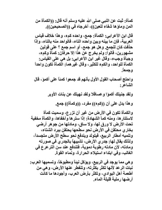 ‫ﻛﻤﺄة: ﺛﺒﺖ ﻋﻦ اﻟﻨﺒﻲ ﺻﻠﻰ اﷲ ﻋﻠﯿﮫ وﺳﻠﻢ أﻧﮫ ﻗﺎل: ))اﻟﻜﻤﺄة ﻣﻦ‬
         ‫اﻟﻤﻦ وﻣﺎؤھﺎ ﺷﻔﺎء ﻟﻠﻌﯿﻦ((، أﺧﺮﺟﺎه ﻓﻲ ))اﻟﺼﺤﯿﺤﯿﻦ((.‬
    ‫ﻗﺎل اﺑﻦ اﻷﻋﺮاﺑﻲ: اﻟﻜﻤﺄة: ﺟﻤﻊ، واﺣﺪه ﻛﻢء، وھﺬا ﺧﻼف ﻗﯿﺎس‬
  ‫اﻟﻌﺮﺑﯿﺔ، ﻓﺈن ﻣﺎ ﺑﯿﻨﮫ وﺑﯿﻦ واﺣﺪه اﻟﺘﺎء، ﻓﺎﻟﻮاﺣﺪ ﻣﻨﮫ ﺑﺎﻟﺘﺎء، وإذا‬
       ‫ﺣﺬﻓﺖ ﻛﺎن ﻟﻠﺠﻤﻊ. وھﻞ ھﻮ ﺟﻤﻊ، أو اﺳﻢ ﺟﻤﻊ ؟ ﻋﻠﻰ ﻗﻮﻟﯿﻦ‬
      ‫ﻣﺸﮭﻮرﯾﻦ، ﻗﺎﻟﻮا: وﻟﻢ ﯾﺨﺮج ﻋﻦ ھﺬا إﻻ ﺣﺮﻓﺎن: ﻛﻤﺄة وﻛﻢء،‬
      ‫وﺟﺒﺄة وﺟﺐء، وﻗﺎل ﻏﯿﺮ اﺑﻦ اﻷﻋﺮاﺑﻲ: ﺑﻞ ھﻲ ﻋﻠﻰ اﻟﻘﯿﺎس:‬
   ‫اﻟﻜﻤﺄة ﻟﻠﻮاﺣﺪ، واﻟﻜﻢء ﻟﻠﻜﺜﯿﺮ، وﻗﺎل ﻏﯿﺮھﻤﺎ: اﻟﻜﻤﺄة ﺗﻜﻮن واﺣﺪاً‬
                                                          ‫وﺟﻤﻌ ً.‬
                                                           ‫ﺎ‬
  ‫واﺣﺘﺞ أﺻﺤﺎب اﻟﻘﻮل اﻷول ﺑﺄﻧﮭﻢ ﻗﺪ ﺟﻤﻌﻮا ﻛﻤﺌﺎ ﻋﻠﻰ أﻛﻤﺆ، ﻗﺎل‬
                ‫ً‬
                                                   ‫اﻟﺸﺎﻋﺮ:‬
          ‫وﻟﻘﺪ ﺟﻨﯿﺘﻚ أﻛﻤﺆا وﻋﺴﺎﻗﻼ وﻟﻘﺪ ﻧﮭﯿﺘﻚ ﻋﻦ ﺑﻨﺎت اﻷوﺑﺮ‬
               ‫وھﺬا ﯾﺪل ﻋﻠﻰ أن ))ﻛﻢء(( ﻣﻔﺮد، ))وﻛﻤﺄة(( ﺟﻤﻊ.‬
       ‫واﻟﻜﻤﺄة ﺗﻜﻮن ﻓﻲ اﻷرض ﻣﻦ ﻏﯿﺮ أن ﺗﺰرع، وﺳﻤﯿﺖ ﻛﻤﺄة‬
‫ﻻﺳﺘﺘﺎرھﺎ، وﻣﻨﮫ ﻛﻤﺄ اﻟﺸﮭﺎدة: إذا ﺳﺘﺮھﺎ وأﺧﻔﺎھﺎ، واﻟﻜﻤﺄة ﻣﺨﻔﯿﺔ‬
    ‫ﺗﺤﺖ اﻷرض ﻻ ورق ﻟﮭﺎ، وﻻ ﺳﺎق، وﻣﺎدﺗﮭﺎ ﻣﻦ ﺟﻮھﺮ أرﺿﻲ‬
      ‫ﺑﺨﺎري ﻣﺤﺘﻘﻦ ﻓﻲ اﻷرض ﻧﺤﻮ ﺳﻄﺤﮭﺎ ﯾﺤﺘﻘﻦ ﺑﺒﺮد اﻟﺸﺘﺎء،‬
 ‫وﺗﻨﻤﯿﮫ أﻣﻄﺎر اﻟﺮﺑﯿﻊ، ﻓﯿﺘﻮﻟﺪ وﯾﻨﺪﻓﻊ ﻧﺤﻮ ﺳﻄﺢ اﻷرض ﻣﺘﺠﺴﺪً،‬
  ‫ا‬
     ‫وﻟﺬﻟﻚ ﯾﻘﺎل ﻟﮭﺎ: ﺟﺪري اﻷرض، ﺗﺸﺒﯿﮭﺎ ﺑﺎﻟﺠﺪري ﻓﻲ ﺻﻮرﺗﮫ‬
                          ‫ً‬
   ‫وﻣﺎدﺗﮫ، ﻷن ﻣﺎدﺗﮫ رﻃﻮﺑﺔ دﻣﻮﯾﺔ، ﻓﺘﻨﺪﻓﻊ ﻋﻨﺪ ﺳﻦ اﻟﺘﺮﻋﺮع ﻓﻲ‬
               ‫اﻟﻐﺎﻟﺐ، وﻓﻲ اﺑﺘﺪاء اﺳﺘﯿﻼء اﻟﺤﺮارة، وﻧﻤﺎء اﻟﻘﻮة.‬
‫وھﻲ ﻣﻤﺎ ﯾﻮﺟﺪ ﻓﻲ اﻟﺮﺑﯿﻊ، وﯾﺆﻛﻞ ﻧﯿﺌﺎ وﻣﻄﺒﻮﺧً، وﺗﺴﻤﯿﮭﺎ اﻟﻌﺮب:‬
                ‫ﺎ‬       ‫ً‬
   ‫ﻧﺒﺎت اﻟﺮﻋﺪ ﻷﻧﮭﺎ ﺗﻜﺜﺮ ﺑﻜﺜﺮﺗﮫ، وﺗﻨﻔﻄﺮ ﻋﻨﮭﺎ اﻷرض، وھﻲ ﻣﻦ‬
     ‫أﻃﻌﻤﺔ أھﻞ اﻟﺒﻮادي، وﺗﻜﺜﺮ ﺑﺄرض اﻟﻌﺮب، وأﺟﻮدھﺎ ﻣﺎ ﻛﺎﻧﺖ‬
                                    ‫أرﺿﮭﺎ رﻣﻠﯿﺔ ﻗﻠﯿﻠﺔ اﻟﻤﺎء.‬
 