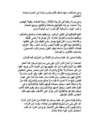 ‫وھﻲ أﺻﻨﺎف: ﻣﻨﮭﺎ ﺻﻨﻒ ﻗﺘﺎل ﯾﻀﺮب ﻟﻮﻧﮫ إﻟﻰ اﻟﺤﻤﺮة ﯾﺤﺪث‬
                                                 ‫اﻻﺧﺘﻨﺎق.‬
 ‫وھﻲ ﺑﺎردة رﻃﺒﺔ ﻓﻲ اﻟﺪرﺟﺔ اﻟﺜﺎﻟﺜﺔ، ردﯾﺌﺔ ﻟﻠﻤﻌﺪة، ﺑﻄﯿﺌﺔ اﻟﮭﻀﻢ،‬
    ‫وإذا أدﻣﻨﺖ، أورﺛﺖ اﻟﻘﻮﻟﻨﺞ واﻟﺴﻜﺘﺔ واﻟﻔﺎﻟﺞ، ووﺟﻊ اﻟﻤﻌﺪة،‬
              ‫وﻋﺴﺮ اﻟﺒﻮل، واﻟﺮﻃﺒﺔ أﻗﻞ ﺿﺮرا ﻣﻦ اﻟﯿﺎﺑﺴﺔ وﻣﻦ‬
                               ‫ً‬
‫أﻛﻠﮭﺎ ﻓﻠﯿﺪﻓﻨﮭﺎ ﻓﻰ اﻟﻄﯿﻦ اﻟ ﱠﻃﺐ، و َﺴِﻘﮭﺎ ﺑﺎﻟﻤﺎء واﻟﻤﻠﺢ واﻟ ﱠﻌْﺘﺮ،‬
     ‫ﺼ‬                      ‫ﯾ ﻠ‬        ‫ﺮ‬
        ‫وﯾﺄﻛﻠﮭﺎ ﺑﺎﻟﺰﯾﺖ واﻟﺘﻮا ِﻞ اﻟﺤﺎ ﱠة، ﻷن ﺟﻮھﺮھﺎ أرﺿﻰ ﻏﻠﯿﻆ،‬
                                    ‫ر‬      ‫ﺑ‬
     ‫و ِﺬاءھﺎ ردىء، ﻟﻜﻦ ﻓﯿﮭﺎ ﺟﻮھﺮ ﻣﺎﺋﻰ ﻟﻄﯿﻒ ﯾﺪل ﻋﻠﻰ ﺧﻔﺘﮭﺎ،‬    ‫ﻏ‬
     ‫واﻻﻛﺘﺤﺎل ﺑﮭﺎ ﻧﺎﻓﻊ ﻣﻦ ﻇﻠﻤﺔ اﻟﺒﺼﺮ واﻟ ﱠﻣﺪ اﻟﺤﺎر، وﻗﺪ اﻋﺘﺮف‬
                          ‫ﺮ‬
      ‫ﻓﻀﻼء اﻷﻃﺒﺎء ﺑﺄن ﻣﺎءھﺎ ﯾﺠﻠﻮ اﻟﻌَﯿْﻦ. وﻣﻤﻦ ذﻛﺮه اﻟﻤﺴﯿﺤ ﱡ،‬
       ‫ﻰ‬                                      ‫ﱠ‬
                                      ‫وﺻﺎﺣﺐ اﻟﻘﺎﻧﻮن، وﻏﯿﺮھﻤﺎ.‬
     ‫وﻗﻮﻟﮫ ﺻﻠﻰ اﷲ ﻋﻠﯿﮫ وﺳﻠﻢ: )) اﻟ َﻤَْة ﻣﻦ اﻟﻤَ ﱢ((، ﻓﯿﮫ ﻗﻮﻻن:‬
                  ‫ﻦ‬          ‫ﻜ ﺄ‬
     ‫أﺣﺪھﻤﺎ: أ ﱠ اﻟﻤﻦ اﻟﺬى ُﻧﺰل ﻋﻠﻰ ﺑﻨﻰ إﺳﺮاﺋﯿﻞ ﻟﻢ ﯾﻜﻦ ھﺬا اﻟﺤﻠﻮ‬
                                             ‫أ‬       ‫ن ﱠ‬
‫ﻓﻘﻂ، ﺑﻞ أﺷﯿﺎء ﻛﺜﯿﺮة َ ﱠ اﷲ ﻋﻠﯿﮭﻢ ﺑﮭﺎ ﻣﻦ اﻟﻨﺒﺎت اﻟﺬى ُﻮﺟﺪ ﻋﻔﻮاً‬
            ‫ﯾ‬                               ‫ﻣﻦ‬        ‫ُ‬
‫ﻣﻦ ﻏﯿﺮ ﺻﻨﻌﺔ وﻻ ِﻼج وﻻﺣﺮث، ﻓﺎن اﻟﻤﻦ ﻣﺼﺪر ﺑﻤﻌﻨﻰ اﻟﻤﻔﻌﻮل‬
                                                 ‫ﻋ‬
   ‫أى ))ﻣﻤﻨﻮن(( ﺑﮫ ﻓﻜﻞ ﻣﺎ رزﻗﮫ اﷲ اﻟﻌﺒﺪ ﻋﻔﻮا ﺑﻐﯿﺮ ﻛﺴﺐ ﻣﻨﮫ وﻻ‬
   ‫ﻋﻼج، ﻓﮭﻮ ﻣ ٌ ﻣﺤ ٌ، وإن ﻛﺎﻧﺖ ﺳﺎﺋﺮ ﻧﻌﻤﮫ ﻣَﻨﺎ ﻣﻨﮫ ﻋﻠﻰ ﻋﺒﺪه،‬
                    ‫ًّ‬                          ‫َﻦ ﺾ‬
   ‫ﻓﺨﺺ ﻣﻨﮭﺎ ﻣﺎ ﻻ ﻛﺴﺐ ﻟﮫ ﻓﯿﮫ، وﻻ ُﻨﻊَ ﺑﺎﺳﻢ ))اﻟﻤ ﱢ((، ﻓﺈﻧﮫ ﻣ ٌ‬
   ‫َﻦ‬          ‫ﻦ‬               ‫ﺻ‬                                ‫ﱠ‬
      ‫ﺑﻼ واﺳﻄﺔ اﻟﻌﺒﺪ، وﺟﻌﻞ ﺳﺒﺤﺎﻧﮫ ُﻮ َﮭﻢ ﺑﺎﻟ ﱢﯿﮫ ))اﻟﻜﻤﺄة((، وھﻰ‬
                         ‫ﺘ‬      ‫ﻗ ﺗ‬
  ‫ﺗﻘﻮم ﻣﻘﺎم اﻟﺨﺒﺰ، وﺟﻌﻞ ُدﻣﮭﻢ ))اﻟ ﱠﻠْﻮى((، وھﻮ ﯾﻘﻮم ﻣﻘﺎم اﻟﱠﺤﻢ،‬
     ‫ﻠ‬                          ‫ﺴ‬          ‫أ‬                      ‫ُ‬
     ‫وﺟﻌﻞ َﻠﻮاھﻢ ))اﻟﻄ ﱠ(( اﻟﺬى ﯾﻨﺰل ﻋﻠﻰ اﻷﺷﺠﺎر ﯾﻘﻮم ﻟﮭﻢ ﻣﻘﺎم‬
                                   ‫ُ‬             ‫ﻞ‬            ‫ﺣ‬
                                               ‫اﻟﺤﻠﻮى. ﻓ َ ُﻞ ﻋﯿﺸ ُﻢ.‬
                                                 ‫ﮭ‬      ‫ﻜﻤ‬
   ‫وﺗﺄﻣﻞ ﻗﻮﻟﮫ ﺻﻠﻰ اﷲ ﻋﻠﯿﮫ وﺳﻠﻢ: )) اﻟﻜﻤﺄة ﻣﻦ اﻟﻤﻦ اﻟﺬى أﻧﺰﻟﮫ‬
              ‫ﱢ‬
      ‫اﷲ ﻋﻠﻰ ﺑﻨﻰ إﺳﺮاﺋﯿﻞ(( ﻓﺠﻌﻠﮭﺎ ﻣﻦ ﺟﻤﻠﺘﮫ، وﻓﺮدا ﻣﻦ أﻓﺮاده،‬
                 ‫ً‬
      ‫واﻟﺘﺮﻧْﺠﺒﯿﻦ اﻟﺬى ﯾﺴﻘﻂ ﻋﻠﻰ اﻷﺷﺠﺎر ﻧﻮع ﻣﻦ اﻟﻤ ﱢ، ﺛﻢ ﻏﻠﺐ‬
                ‫َﻦ‬
                                  ‫اﺳﺘﻌﻤﺎل اﻟ َﻦ ﻋﻠﯿﮫ ﻋﺮْﻓﺎ ﺣﺎدﺛ ً.‬
                                   ‫ﺎ‬      ‫ُ ً‬        ‫ﻤﱢ‬
 